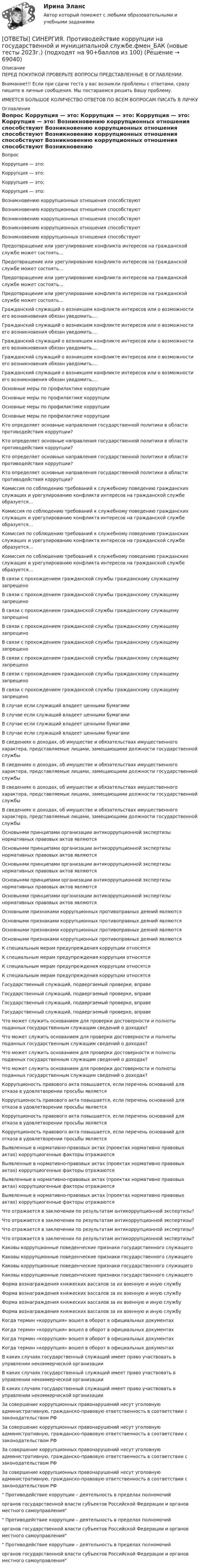      
            Описание
            ПЕРЕД ПОКУПКОЙ ПРОВЕРЬТЕ ВОПРОСЫ ПРЕДСТАВЛЕННЫЕ В ОГЛАВЛЕНИИ.Внимание!!! Если при сдачи теста у вас возникли проблемы с ответами, сразу пишите в личные сообщения. Мы постараемся решить Вашу проблему.ИМЕЕТСЯ БОЛЬШОЕ КОЛИЧЕСТВО ОТВЕТОВ ПО ВСЕМ ВОПРОСАМ ПИСАТЬ В ЛИЧКУ 
            Оглавление
            Вопрос Коррупция — это: Коррупция — это: Коррупция — это: Коррупция — это: Возникновению коррупционных отношения способствуют Возникновению коррупционных отношения способствуют Возникновению коррупционных отношения способствуют Возникновению коррупционных отношения способствуют Возникновению коррупционных отношения способствуют Предотвращение или урегулирование конфликта интересов на гражданской службе может состоять… Предотвращение или урегулирование конфликта интересов на гражданской службе может состоять… Предотвращение или урегулирование конфликта интересов на гражданской службе может состоять… Предотвращение или урегулирование конфликта интересов на гражданской службе может состоять… Гражданский служащий о возникшем конфликте интересов или о возможности его возникновения обязан уведомить…. Гражданский служащий о возникшем конфликте интересов или о возможности его возникновения обязан уведомить…. Гражданский служащий о возникшем конфликте интересов или о возможности его возникновения обязан уведомить…. Гражданский служащий о возникшем конфликте интересов или о возможности его возникновения обязан уведомить…. Гражданский служащий о возникшем конфликте интересов или о возможности его возникновения обязан уведомить…. Основные меры по профилактике коррупции Основные меры по профилактике коррупции Основные меры по профилактике коррупции Основные меры по профилактике коррупции Кто определяет основные направления государственной политики в области противодействия коррупции? Кто определяет основные направления государственной политики в области противодействия коррупции? Кто определяет основные направления государственной политики в области противодействия коррупции? Кто определяет основные направления государственной политики в области противодействия коррупции? Комиссия по соблюдению требований к служебному поведению гражданских служащих и урегулированию конфликта интересов на гражданской службе образуется… Комиссия по соблюдению требований к служебному поведению гражданских служащих и урегулированию конфликта интересов на гражданской службе образуется… Комиссия по соблюдению требований к служебному поведению гражданских служащих и урегулированию конфликта интересов на гражданской службе образуется… Комиссия по соблюдению требований к служебному поведению гражданских служащих и урегулированию конфликта интересов на гражданской службе образуется… В связи с прохождением гражданской службы гражданскому служащему запрещено В связи с прохождением гражданской службы гражданскому служащему запрещено В связи с прохождением гражданской службы гражданскому служащему запрещено В связи с прохождением гражданской службы гражданскому служащему запрещено В связи с прохождением гражданской службы гражданскому служащему запрещено В связи с прохождением гражданской службы гражданскому служащему запрещено В связи с прохождением гражданской службы гражданскому служащему запрещено В связи с прохождением гражданской службы гражданскому служащему запрещено В случае если служащий владеет ценными бумагами В случае если служащий владеет ценными бумагами В случае если служащий владеет ценными бумагами В случае если служащий владеет ценными бумагами В сведениях о доходах, об имуществе и обязательствах имущественного характера, представляемые лицами, замещающими должности государственной службы В сведениях о доходах, об имуществе и обязательствах имущественного характера, представляемые лицами, замещающими должности государственной службы В сведениях о доходах, об имуществе и обязательствах имущественного характера, представляемые лицами, замещающими должности государственной службы В сведениях о доходах, об имуществе и обязательствах имущественного характера, представляемые лицами, замещающими должности государственной службы Основынми принципами организации антикоррупционной экспертизы нормативных правовых актов являются Основынми принципами организации антикоррупционной экспертизы нормативных правовых актов являются Основынми принципами организации антикоррупционной экспертизы нормативных правовых актов являются Основынми принципами организации антикоррупционной экспертизы нормативных правовых актов являются Основынми принципами организации антикоррупционной экспертизы нормативных правовых актов являются Основными признаками коррупционных противоправных деяний являются Основными признаками коррупционных противоправных деяний являются Основными признаками коррупционных противоправных деяний являются Основными признаками коррупционных противоправных деяний являются К специальным мерам предупреждения коррупции относятся К специальным мерам предупреждения коррупции относятся К специальным мерам предупреждения коррупции относятся К специальным мерам предупреждения коррупции относятся Государственный служащий, подвергаемый проверке, вправе Государственный служащий, подвергаемый проверке, вправе Государственный служащий, подвергаемый проверке, вправе Государственный служащий, подвергаемый проверке, вправе Что может служить основанием для проверки достоверности и полноты поданных государственным служащим сведений о доходах? Что может служить основанием для проверки достоверности и полноты поданных государственным служащим сведений о доходах? Что может служить основанием для проверки достоверности и полноты поданных государственным служащим сведений о доходах? Что может служить основанием для проверки достоверности и полноты поданных государственным служащим сведений о доходах? Коррупционость правового акта повышается, если перечень оснований для отказа в удовлетворении просьбы является Коррупционость правового акта повышается, если перечень оснований для отказа в удовлетворении просьбы является Коррупционость правового акта повышается, если перечень оснований для отказа в удовлетворении просьбы является Коррупционость правового акта повышается, если перечень оснований для отказа в удовлетворении просьбы является Выявленные в нормативно-правовых актах (проектах нормативно правовых актах) коррупциогенные факторы отражаются Выявленные в нормативно-правовых актах (проектах нормативно правовых актах) коррупциогенные факторы отражаются Выявленные в нормативно-правовых актах (проектах нормативно правовых актах) коррупциогенные факторы отражаются Выявленные в нормативно-правовых актах (проектах нормативно правовых актах) коррупциогенные факторы отражаются Что отражается в заключении по результатам антикоррупционной экспертизы? Что отражается в заключении по результатам антикоррупционной экспертизы? Что отражается в заключении по результатам антикоррупционной экспертизы? Что отражается в заключении по результатам антикоррупционной экспертизы? Каковы коррупционные поведенческие признаки государственного служащего Каковы коррупционные поведенческие признаки государственного служащего Каковы коррупционные поведенческие признаки государственного служащего Каковы коррупционные поведенческие признаки государственного служащего Форма вознаграждения княжеских вассалов за их военную и иную службу Форма вознаграждения княжеских вассалов за их военную и иную службу Форма вознаграждения княжеских вассалов за их военную и иную службу Форма вознаграждения княжеских вассалов за их военную и иную службу Когда термин «коррупция» вошел в оборот в официальных документах Когда термин «коррупция» вошел в оборот в официальных документах Когда термин «коррупция» вошел в оборот в официальных документах Когда термин «коррупция» вошел в оборот в официальных документах В каких случаях государственный служащий имеет право участвовать в управлении некоммерческой организации В каких случаях государственный служащий имеет право участвовать в управлении некоммерческой организации В каких случаях государственный служащий имеет право участвовать в управлении некоммерческой организации За совершение коррупционных правонарушений несут уголовную административную, гражданско-правовую ответственность в соответствии с законодательством РФ За совершение коррупционных правонарушений несут уголовную административную, гражданско-правовую ответственность в соответствии с законодательством РФ За совершение коррупционных правонарушений несут уголовную административную, гражданско-правовую ответственность в соответствии с законодательством РФ За совершение коррупционных правонарушений несут уголовную административную, гражданско-правовую ответственность в соответствии с законодательством РФ Противодействие коррупции – деятельность в пределах полномочий органов государственной власти субъектов Российской Федерации и органов местного самоуправления Противодействие коррупции – деятельность в пределах полномочий органов государственной власти субъектов Российской Федерации и органов местного самоуправления Противодействие коррупции – деятельность в пределах полномочий органов государственной власти субъектов Российской Федерации и органов местного самоуправления  
            
            
            [ОТВЕТЫ] СИНЕРГИЯ. Производственный менеджмент (подходят на 90+баллов из 100)[ОТВЕТЫ] СИНЕРГИЯ. Противодействие коррупции на государственной и муниципальной службе.фмен_БАК (новые тесты 2023г.) (подходят на 90+баллов из 100)[ОТВЕТЫ] СИНЕРГИЯ. Профессиональная этика в психолого-педагогической деятельности (новые тесты 2023г.) (подходят на 90+баллов из 100)[ОТВЕТЫ] СИНЕРГИЯ. Профессиональная этика государственного служащего.фмен_МАГ) (новые тесты 2023г.) (подходят на 90+баллов из 100)[ОТВЕТЫ] СИНЕРГИЯ. Профессиональная этика и служебный этикет (новые тесты 2023г.) (подходят на 90+баллов из 100)[ОТВЕТЫ] СИНЕРГИЯ. Профессиональные информационно-коммуникационные технологии в HoReCa (новые тесты 2022г.) Промежуточные тесты итоговый тест и компетентностный тест[ОТВЕТЫ] СИНЕРГИЯ. Профилактика коррупции (новые тесты 2023г.) 7 промежуточных тестов итоговый тест и компетентностный тест (подходят на 90+баллов из 100)[ОТВЕТЫ] СИНЕРГИЯ. Проектирование и дизайн информационных систем.ти(33) (подходят на 90+баллов из 100)[ОТВЕТЫ] СИНЕРГИЯ. Проектирование образовательной деятельности по речевому и познавательному развитию дошкольников.фпдг_БАК (новые тесты 2023г.) (подходят на 90+баллов из 100)ОТВЕТЫ] СИНЕРГИЯ. Проектирование осветительных сетей (подходят на 90+баллов из 100)[ОТВЕТЫ] СИНЕРГИЯ. Проектирование траектории профессионального роста и личностного развития (новые тесты 2023г.) (подходят на 90+баллов из 100)[ОТВЕТЫ] СИНЕРГИЯ. Проектная деятельность.dor (новые тесты 2023г.) 5 промежуточных тестов и итоговый тест (подходят на 90+баллов из 100)[ОТВЕТЫ] СИНЕРГИЯ. Проектный анализ.ои(dor_МАГ) (новые тесты 2023г.) (подходят на 90+баллов из 100)[ОТВЕТЫ] СИНЕРГИЯ. Проект производства работ (подходят на 90+баллов из 100)