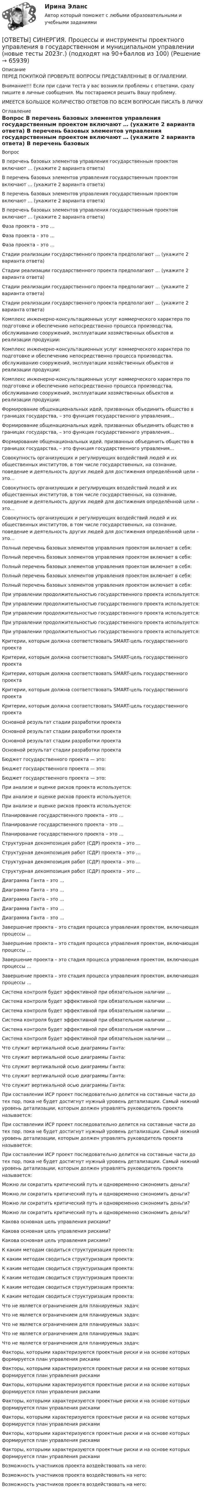      
            Описание
            ПЕРЕД ПОКУПКОЙ ПРОВЕРЬТЕ ВОПРОСЫ ПРЕДСТАВЛЕННЫЕ В ОГЛАВЛЕНИИ.Внимание!!! Если при сдачи теста у вас возникли проблемы с ответами, сразу пишите в личные сообщения. Мы постараемся решить Вашу проблему.ИМЕЕТСЯ БОЛЬШОЕ КОЛИЧЕСТВО ОТВЕТОВ ПО ВСЕМ ВОПРОСАМ ПИСАТЬ В ЛИЧКУ 
            Оглавление
            Вопрос В перечень базовых элементов управления государственным проектом включают … (укажите 2 варианта ответа) В перечень базовых элементов управления государственным проектом включают … (укажите 2 варианта ответа) В перечень базовых элементов управления государственным проектом включают … (укажите 2 варианта ответа) В перечень базовых элементов управления государственным проектом включают … (укажите 2 варианта ответа) Фаза проекта – это … Фаза проекта – это … Фаза проекта – это … Стадии реализации государственного проекта предполагают … (укажите 2 варианта ответа) Стадии реализации государственного проекта предполагают … (укажите 2 варианта ответа) Стадии реализации государственного проекта предполагают … (укажите 2 варианта ответа) Стадии реализации государственного проекта предполагают … (укажите 2 варианта ответа) Комплекс инженерно-консультационных услуг коммерческого характера по подготовке и обеспечению непосредственно процесса производства, обслуживанию сооружений, эксплуатации хозяйственных объектов и реализации продукции: Комплекс инженерно-консультационных услуг коммерческого характера по подготовке и обеспечению непосредственно процесса производства, обслуживанию сооружений, эксплуатации хозяйственных объектов и реализации продукции: Комплекс инженерно-консультационных услуг коммерческого характера по подготовке и обеспечению непосредственно процесса производства, обслуживанию сооружений, эксплуатации хозяйственных объектов и реализации продукции: Формирование общенациональных идей, призванных объединить общество в границах государства, – это функция государственного управления… Формирование общенациональных идей, призванных объединить общество в границах государства, – это функция государственного управления… Формирование общенациональных идей, призванных объединить общество в границах государства, – это функция государственного управления… Совокупность организующих и регулирующих воздействий людей и их общественных институтов, в том числе государственных, на сознание, поведение и деятельность других людей для достижения определённой цели – это… Совокупность организующих и регулирующих воздействий людей и их общественных институтов, в том числе государственных, на сознание, поведение и деятельность других людей для достижения определённой цели – это… Совокупность организующих и регулирующих воздействий людей и их общественных институтов, в том числе государственных, на сознание, поведение и деятельность других людей для достижения определённой цели – это… Полный перечень базовых элементов управления проектом включает в себя: Полный перечень базовых элементов управления проектом включает в себя: Полный перечень базовых элементов управления проектом включает в себя: Полный перечень базовых элементов управления проектом включает в себя: Полный перечень базовых элементов управления проектом включает в себя: При управлении продолжительностью государственного проекта используется: При управлении продолжительностью государственного проекта используется: При управлении продолжительностью государственного проекта используется: При управлении продолжительностью государственного проекта используется: При управлении продолжительностью государственного проекта используется: Критерии, которым должна соответствовать SMART-цель государственного проекта Критерии, которым должна соответствовать SMART-цель государственного проекта Критерии, которым должна соответствовать SMART-цель государственного проекта Критерии, которым должна соответствовать SMART-цель государственного проекта Критерии, которым должна соответствовать SMART-цель государственного проекта Основной результат стадии разработки проекта Основной результат стадии разработки проекта Основной результат стадии разработки проекта Основной результат стадии разработки проекта Бюджет государственного проекта — это: Бюджет государственного проекта — это: Бюджет государственного проекта — это: При анализе и оценке рисков проекта используется: При анализе и оценке рисков проекта используется: При анализе и оценке рисков проекта используется: Планирование государственного проекта – это … Планирование государственного проекта – это … Планирование государственного проекта – это … Структурная декомпозиция работ (СДР) проекта – это … Структурная декомпозиция работ (СДР) проекта – это … Структурная декомпозиция работ (СДР) проекта – это … Структурная декомпозиция работ (СДР) проекта – это … Диаграмма Ганта – это … Диаграмма Ганта – это … Диаграмма Ганта – это … Диаграмма Ганта – это … Диаграмма Ганта – это … Завершение проекта – это стадия процесса управления проектом, включающая процессы … Завершение проекта – это стадия процесса управления проектом, включающая процессы … Завершение проекта – это стадия процесса управления проектом, включающая процессы … Завершение проекта – это стадия процесса управления проектом, включающая процессы … Система контроля будет эффективной при обязательном наличии … Система контроля будет эффективной при обязательном наличии … Система контроля будет эффективной при обязательном наличии … Система контроля будет эффективной при обязательном наличии … Система контроля будет эффективной при обязательном наличии … Система контроля будет эффективной при обязательном наличии … Что служит вертикальной осью диаграммы Ганта: Что служит вертикальной осью диаграммы Ганта: Что служит вертикальной осью диаграммы Ганта: Что служит вертикальной осью диаграммы Ганта: Что служит вертикальной осью диаграммы Ганта: При составлении ИСР проект последовательно делится на составные части до тех пор, пока не будет достигнут нужный уровень детализации. Самый нижний уровень детализации, которым должен управлять руководитель проекта называется: При составлении ИСР проект последовательно делится на составные части до тех пор, пока не будет достигнут нужный уровень детализации. Самый нижний уровень детализации, которым должен управлять руководитель проекта называется: При составлении ИСР проект последовательно делится на составные части до тех пор, пока не будет достигнут нужный уровень детализации. Самый нижний уровень детализации, которым должен управлять руководитель проекта называется: Можно ли сократить критический путь и одновременно сэкономить деньги? Можно ли сократить критический путь и одновременно сэкономить деньги? Можно ли сократить критический путь и одновременно сэкономить деньги? Можно ли сократить критический путь и одновременно сэкономить деньги? Какова основная цель управления рисками? Какова основная цель управления рисками? Какова основная цель управления рисками? К каким методам сводиться структуризация проекта: К каким методам сводиться структуризация проекта: К каким методам сводиться структуризация проекта: К каким методам сводиться структуризация проекта: К каким методам сводиться структуризация проекта: К каким методам сводиться структуризация проекта: Что не является ограничением для планируемых задач: Что не является ограничением для планируемых задач: Что не является ограничением для планируемых задач: Что не является ограничением для планируемых задач: Что не является ограничением для планируемых задач: Факторы, которыми характеризуются проектные риски и на основе которых формируется план управления рисками Факторы, которыми характеризуются проектные риски и на основе которых формируется план управления рисками Факторы, которыми характеризуются проектные риски и на основе которых формируется план управления рисками Факторы, которыми характеризуются проектные риски и на основе которых формируется план управления рисками Факторы, которыми характеризуются проектные риски и на основе которых формируется план управления рисками Факторы, которыми характеризуются проектные риски и на основе которых формируется план управления рисками Факторы, которыми характеризуются проектные риски и на основе которых формируется план управления рисками Возможность участников проекта воздействовать на него: Возможность участников проекта воздействовать на него: Возможность участников проекта воздействовать на него:  
            
            
            [ОТВЕТЫ] СИНЕРГИЯ. Профилактические психолого-педагогические программы.dor_МАГ_220527 (новые тесты 2023г.) 4 промежуточных тестов итоговый тест и компетентностный тест (подходят на 90+баллов из 100)[ОТВЕТЫ] СИНЕРГИЯ. Процессы и инструменты проектного управления в государственном и муниципальном управлении (новые тесты 2023г.) (подходят на 90+баллов из 100) [ОТВЕТЫ] СИНЕРГИЯ. Психодиагностика (подходят на 90+баллов из 100)[ОТВЕТЫ] СИНЕРГИЯ. Психодиагностика (подходят на 90+баллов из 100)[ОТВЕТЫ] СИНЕРГИЯ. Психологическая пропедевтика.фпдг_БАК (новые тесты 2023г.) (подходят на 90+баллов из 100)[ОТВЕТЫ] СИНЕРГИЯ. Психологическая служба в детском саду (новые тесты 2023г.) (подходят на 90+баллов из 100)[ОТВЕТЫ] СИНЕРГИЯ. Психологические аспекты проектирования работы.фпдг_МАГ (подходят на 90+баллов из 100)ОТВЕТЫ] СИНЕРГИЯ. Проект производства работ (подходят на 90+баллов из 100)[ОТВЕТЫ] СИНЕРГИЯ. Производственный менеджмент (подходят на 90+баллов из 100)[ОТВЕТЫ] СИНЕРГИЯ. Противодействие коррупции на государственной и муниципальной службе.фмен_БАК (новые тесты 2023г.) (подходят на 90+баллов из 100)[ОТВЕТЫ] СИНЕРГИЯ. Профессиональная этика в психолого-педагогической деятельности (новые тесты 2023г.) (подходят на 90+баллов из 100)[ОТВЕТЫ] СИНЕРГИЯ. Профессиональная этика государственного служащего.фмен_МАГ) (новые тесты 2023г.) (подходят на 90+баллов из 100)[ОТВЕТЫ] СИНЕРГИЯ. Профессиональная этика и служебный этикет (новые тесты 2023г.) (подходят на 90+баллов из 100)[ОТВЕТЫ] СИНЕРГИЯ. Профессиональные информационно-коммуникационные технологии в HoReCa (новые тесты 2022г.) Промежуточные тесты итоговый тест и компетентностный тест