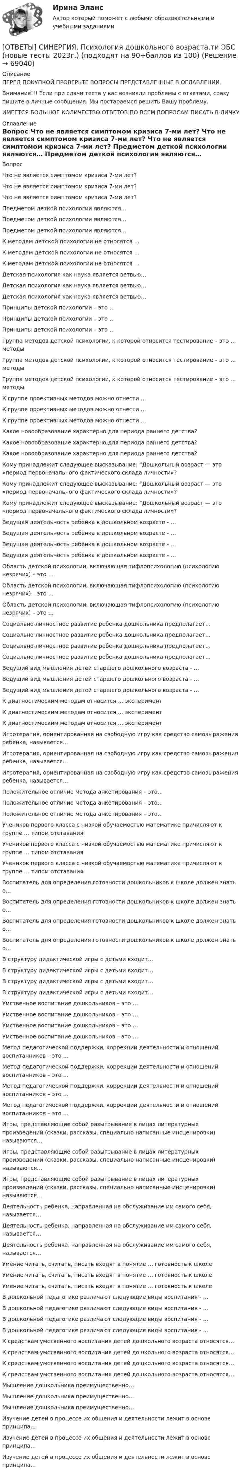     
            Описание
            ПЕРЕД ПОКУПКОЙ ПРОВЕРЬТЕ ВОПРОСЫ ПРЕДСТАВЛЕННЫЕ В ОГЛАВЛЕНИИ.Внимание!!! Если при сдачи теста у вас возникли проблемы с ответами, сразу пишите в личные сообщения. Мы постараемся решить Вашу проблему.ИМЕЕТСЯ БОЛЬШОЕ КОЛИЧЕСТВО ОТВЕТОВ ПО ВСЕМ ВОПРОСАМ ПИСАТЬ В ЛИЧКУ 
            Оглавление
            Вопрос Что не является симптомом кризиса 7-ми лет? Что не является симптомом кризиса 7-ми лет? Что не является симптомом кризиса 7-ми лет? Предметом деткой психологии являются… Предметом деткой психологии являются… Предметом деткой психологии являются… К методам детской психологии не относятся … К методам детской психологии не относятся … К методам детской психологии не относятся … Детская психология как наука является ветвью… Детская психология как наука является ветвью… Детская психология как наука является ветвью… Принципы детской психологии – это … Принципы детской психологии – это … Принципы детской психологии – это … Группа методов детской психологии, к которой относится тестирование – это … методы Группа методов детской психологии, к которой относится тестирование – это … методы Группа методов детской психологии, к которой относится тестирование – это … методы К группе проективных методов можно отнести … К группе проективных методов можно отнести … К группе проективных методов можно отнести … Какое новообразование характерно для периода раннего детства? Какое новообразование характерно для периода раннего детства? Какое новообразование характерно для периода раннего детства? Кому принадлежит следующее высказывание: “Дошкольный возраст — это «период первоначального фактического склада личности»? Кому принадлежит следующее высказывание: “Дошкольный возраст — это «период первоначального фактического склада личности»? Кому принадлежит следующее высказывание: “Дошкольный возраст — это «период первоначального фактического склада личности»? Ведущая деятельность ребёнка в дошкольном возрасте - … Ведущая деятельность ребёнка в дошкольном возрасте - … Ведущая деятельность ребёнка в дошкольном возрасте - … Ведущая деятельность ребёнка в дошкольном возрасте - … Область детской психологии, включающая тифлопсихологию (психологию незрячих) – это … Область детской психологии, включающая тифлопсихологию (психологию незрячих) – это … Область детской психологии, включающая тифлопсихологию (психологию незрячих) – это … Социально-личностное развитие ребенка дошкольника предполагает… Социально-личностное развитие ребенка дошкольника предполагает… Социально-личностное развитие ребенка дошкольника предполагает… Социально-личностное развитие ребенка дошкольника предполагает… Ведущий вид мышления детей старшего дошкольного возраста - … Ведущий вид мышления детей старшего дошкольного возраста - … Ведущий вид мышления детей старшего дошкольного возраста - … К диагностическим методам относится … эксперимент К диагностическим методам относится … эксперимент К диагностическим методам относится … эксперимент Игротерапия, ориентированная на свободную игру как средство самовыражения ребенка, называется… Игротерапия, ориентированная на свободную игру как средство самовыражения ребенка, называется… Игротерапия, ориентированная на свободную игру как средство самовыражения ребенка, называется… Положительное отличие метода анкетирования – это… Положительное отличие метода анкетирования – это… Положительное отличие метода анкетирования – это… Учеников первого класса с низкой обучаемостью математике причисляют к группе … типом отставания Учеников первого класса с низкой обучаемостью математике причисляют к группе … типом отставания Учеников первого класса с низкой обучаемостью математике причисляют к группе … типом отставания Воспитатель для определения готовности дошкольников к школе должен знать о… Воспитатель для определения готовности дошкольников к школе должен знать о… Воспитатель для определения готовности дошкольников к школе должен знать о… Воспитатель для определения готовности дошкольников к школе должен знать о… В структуру дидактической игры с детьми входит… В структуру дидактической игры с детьми входит… В структуру дидактической игры с детьми входит… В структуру дидактической игры с детьми входит… Умственное воспитание дошкольников – это … Умственное воспитание дошкольников – это … Умственное воспитание дошкольников – это … Умственное воспитание дошкольников – это … Метод педагогической поддержки, коррекции деятельности и отношений воспитанников – это … Метод педагогической поддержки, коррекции деятельности и отношений воспитанников – это … Метод педагогической поддержки, коррекции деятельности и отношений воспитанников – это … Метод педагогической поддержки, коррекции деятельности и отношений воспитанников – это … Игры, представляющие собой разыгрывание в лицах литературных произведений (сказки, рассказы, специально написанные инсценировки) называются… Игры, представляющие собой разыгрывание в лицах литературных произведений (сказки, рассказы, специально написанные инсценировки) называются… Игры, представляющие собой разыгрывание в лицах литературных произведений (сказки, рассказы, специально написанные инсценировки) называются… Деятельность ребенка, направленная на обслуживание им самого себя, называется… Деятельность ребенка, направленная на обслуживание им самого себя, называется… Деятельность ребенка, направленная на обслуживание им самого себя, называется… Умение читать, считать, писать входят в понятие … готовность к школе Умение читать, считать, писать входят в понятие … готовность к школе Умение читать, считать, писать входят в понятие … готовность к школе В дошкольной педагогике различают следующие виды воспитания - … В дошкольной педагогике различают следующие виды воспитания - … В дошкольной педагогике различают следующие виды воспитания - … В дошкольной педагогике различают следующие виды воспитания - … К средствам умственного воспитания детей дошкольного возраста относятся… К средствам умственного воспитания детей дошкольного возраста относятся… К средствам умственного воспитания детей дошкольного возраста относятся… К средствам умственного воспитания детей дошкольного возраста относятся… Мышление дошкольника преимущественно… Мышление дошкольника преимущественно… Мышление дошкольника преимущественно… Изучение детей в процессе их общения и деятельности лежит в основе принципа… Изучение детей в процессе их общения и деятельности лежит в основе принципа… Изучение детей в процессе их общения и деятельности лежит в основе принципа…  
            
            
            [ОТВЕТЫ] СИНЕРГИЯ. Психология дошкольного возраста (подходят на 90+баллов из 100)[ОТВЕТЫ] СИНЕРГИЯ. Психология дошкольного возраста.ти ЭБС (новые тесты 2023г.) (подходят на 90+баллов из 100)[ОТВЕТЫ] СИНЕРГИЯ. Психология и педагогика игры (новые тесты 2023г.) (подходят на 90+баллов из 100)[ОТВЕТЫ] СИНЕРГИЯ. Психология конфликта (новые тесты 2023г.) (подходят на 90+баллов из 100)[ОТВЕТЫ] СИНЕРГИЯ. Психология маркетинга и рекламы (новые тесты 2023г.) (подходят на 90+баллов из 100)[ОТВЕТЫ] СИНЕРГИЯ. Психология общения.dor_СПО (новые тесты 2023г.) 7 промежуточных тестов итоговый тест и компетентностный тест (подходят на 90+баллов из 100)[ОТВЕТЫ] СИНЕРГИЯ. Психология продаж.dor (новые тесты 2023г.) 8 промежуточных тестов и итоговый тест (подходят на 90+баллов из 100)[ОТВЕТЫ] СИНЕРГИЯ. Психологические основы управления бизнес-процессами (новые тесты 2022г.) Промежуточные тесты итоговый тест и компетентностный тест (подходят на 90+баллов из 100)[ОТВЕТЫ] СИНЕРГИЯ. Психологические проблемы деятельности организации.dor_МАГ_221107 (новые тесты 2023г.) 4 промежуточных тестов итоговый тест и компетентностный тест (подходят на 90+баллов из 100)[ОТВЕТЫ] СИНЕРГИЯ. Психологические проблемы профессиональной деятельности.фпдг_БАК (новые тесты 2023г.) (подходят на 90+баллов из 100)[ОТВЕТЫ] СИНЕРГИЯ. Психология безопасности (новые тесты 2023г.) 4 промежуточных тестов и итоговый тест (подходят на 90+баллов из 100)[ОТВЕТЫ] СИНЕРГИЯ. ПСИХОЛОГИЯ ВЛАСТИ (ВСЕ ОТВЕТЫ 100 баллов 2022)[ОТВЕТЫ] СИНЕРГИЯ. Психология государственного и муниципального управления (новые тесты 2023г.) (подходят на 90+баллов из 100)[ОТВЕТЫ] СИНЕРГИЯ. Психология девиантного поведения.ои(фпдг_БАК) (новые тесты 2023г.) (подходят на 90+баллов из 100)