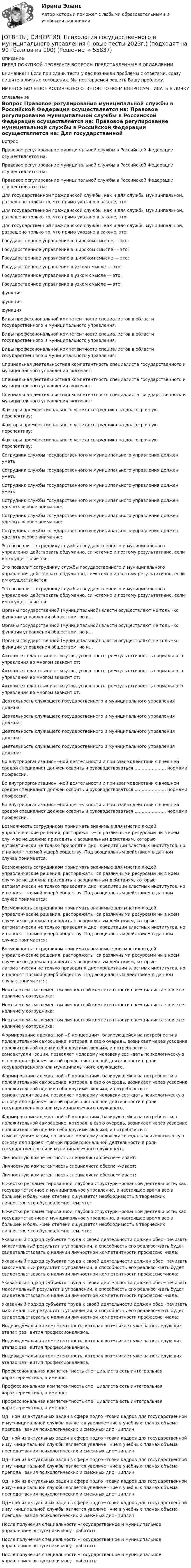      
            Описание
            ПЕРЕД ПОКУПКОЙ ПРОВЕРЬТЕ ВОПРОСЫ ПРЕДСТАВЛЕННЫЕ В ОГЛАВЛЕНИИ.Внимание!!! Если при сдачи теста у вас возникли проблемы с ответами, сразу пишите в личные сообщения. Мы постараемся решить Вашу проблему.ИМЕЕТСЯ БОЛЬШОЕ КОЛИЧЕСТВО ОТВЕТОВ ПО ВСЕМ ВОПРОСАМ ПИСАТЬ В ЛИЧКУ 
            Оглавление
            Вопрос Правовое регулирование муниципальной службы в Российской Федерации осуществляется на: Правовое регулирование муниципальной службы в Российской Федерации осуществляется на: Правовое регулирование муниципальной службы в Российской Федерации осуществляется на: Для государственной  гражданской службы, как и для службы муниципальной, разрешено только то, что прямо указано в законе, это: Для государственной  гражданской службы, как и для службы муниципальной, разрешено только то, что прямо указано в законе, это: Для государственной  гражданской службы, как и для службы муниципальной, разрешено только то, что прямо указано в законе, это: Государственное управление в широком смысле — это: Государственное управление в широком смысле — это: Государственное управление в широком смысле — это: Государственное управление в узком смысле — это: Государственное управление в узком смысле — это: Государственное управление в узком смысле — это: функция функция функция Виды профессиональной компетентности специалистов в области государственного и муниципального управления: Виды профессиональной компетентности специалистов в области государственного и муниципального управления: Виды профессиональной компетентности специалистов в области государственного и муниципального управления: Специальная деятельностная компетентность специалиста государственного и муниципального управления включает: Специальная деятельностная компетентность специалиста государственного и муниципального управления включает: Специальная деятельностная компетентность специалиста государственного и муниципального управления включает: Факторы про¬фессионального успеха сотрудника на долгосрочную перспективу: Факторы про¬фессионального успеха сотрудника на долгосрочную перспективу: Факторы про¬фессионального успеха сотрудника на долгосрочную перспективу: Сотрудник службы государственного и муниципального управления должен уметь: Сотрудник службы государственного и муниципального управления должен уметь: Сотрудник службы государственного и муниципального управления должен уметь: Сотрудник службы государственного и муниципального управления должен уделять особое внимание: Сотрудник службы государственного и муниципального управления должен уделять особое внимание: Сотрудник службы государственного и муниципального управления должен уделять особое внимание: Это позволит сотруднику службы государственного и муниципального управления действовать обдуманно, си¬стемно и поэтому результативно, если им осуществляется: Это позволит сотруднику службы государственного и муниципального управления действовать обдуманно, си¬стемно и поэтому результативно, если им осуществляется: Это позволит сотруднику службы государственного и муниципального управления действовать обдуманно, си¬стемно и поэтому результативно, если им осуществляется: Органы государственной (муниципальной) власти осуществляют не толь¬ко функции управления обществом, но и… Органы государственной (муниципальной) власти осуществляют не толь¬ко функции управления обществом, но и… Органы государственной (муниципальной) власти осуществляют не толь¬ко функции управления обществом, но и… Авторитет властных институтов, успешность, ре¬зультативность социального управления во многом зависит от: Авторитет властных институтов, успешность, ре¬зультативность социального управления во многом зависит от: Авторитет властных институтов, успешность, ре¬зультативность социального управления во многом зависит от: Деятельность служащего государственного и муниципального управления должна: Деятельность служащего государственного и муниципального управления должна: Деятельность служащего государственного и муниципального управления должна: Деятельность служащего государственного и муниципального управления должна: Во внутриорганизацион¬ной деятельности и при взаимодействии с внешней средой специалист должен освоить и руководствоваться …………………. нормами профессии. Во внутриорганизацион¬ной деятельности и при взаимодействии с внешней средой специалист должен освоить и руководствоваться …………………. нормами профессии. Во внутриорганизацион¬ной деятельности и при взаимодействии с внешней средой специалист должен освоить и руководствоваться …………………. нормами профессии. Возможность сотрудником принимать значимые для многих людей управленческие решения, распоряжать¬ся различными ресурсами ни в коем слу¬чае не должна приводить к асоциальным действиям, которые автоматически не только приводят к дис¬кредитации властных институтов, но и наносят прямой ущерб обществу. Под асоциальным действием в данном случае понимается: Возможность сотрудником принимать значимые для многих людей управленческие решения, распоряжать¬ся различными ресурсами ни в коем слу¬чае не должна приводить к асоциальным действиям, которые автоматически не только приводят к дис¬кредитации властных институтов, но и наносят прямой ущерб обществу. Под асоциальным действием в данном случае понимается: Возможность сотрудником принимать значимые для многих людей управленческие решения, распоряжать¬ся различными ресурсами ни в коем слу¬чае не должна приводить к асоциальным действиям, которые автоматически не только приводят к дис¬кредитации властных институтов, но и наносят прямой ущерб обществу. Под асоциальным действием в данном случае понимается: Возможность сотрудником принимать значимые для многих людей управленческие решения, распоряжать¬ся различными ресурсами ни в коем слу¬чае не должна приводить к асоциальным действиям, которые автоматически не только приводят к дис¬кредитации властных институтов, но и наносят прямой ущерб обществу. Под асоциальным действием в данном случае понимается: Неотъемлемым элементом личностной компетентности спе¬циалиста является наличие у сотрудника: Неотъемлемым элементом личностной компетентности спе¬циалиста является наличие у сотрудника: Неотъемлемым элементом личностной компетентности спе¬циалиста является наличие у сотрудника: Формирование адекватной «Я-концепции», базирующейся на потребности в положительной самооценке, которая, в свою очередь, возникает через усвоение положительной оценки себя другими людьми, и потребности в самоактуали¬зации, позволяет молодому человеку соз¬дать психологическую основу для эффек¬тивной профессиональной деятельности в роли государственного или муниципаль¬ного служащего. Формирование адекватной «Я-концепции», базирующейся на потребности в положительной самооценке, которая, в свою очередь, возникает через усвоение положительной оценки себя другими людьми, и потребности в самоактуали¬зации, позволяет молодому человеку соз¬дать психологическую основу для эффек¬тивной профессиональной деятельности в роли государственного или муниципаль¬ного служащего. Формирование адекватной «Я-концепции», базирующейся на потребности в положительной самооценке, которая, в свою очередь, возникает через усвоение положительной оценки себя другими людьми, и потребности в самоактуали¬зации, позволяет молодому человеку соз¬дать психологическую основу для эффек¬тивной профессиональной деятельности в роли государственного или муниципаль¬ного служащего. Личностную компетентность специалиста обеспе¬чивает: Личностную компетентность специалиста обеспе¬чивает: Личностную компетентность специалиста обеспе¬чивает: В жестко регламентированной, глубоко структури¬рованной деятельности, как         государ¬ственное и муниципальное управление, в настоящее время все в большей и     боль¬шей степени ощущается необходимость в творческих личностях, что обусловле¬но тем, что: В жестко регламентированной, глубоко структури¬рованной деятельности, как         государ¬ственное и муниципальное управление, в настоящее время все в большей и     боль¬шей степени ощущается необходимость в творческих личностях, что обусловле¬но тем, что: Указанный подход субъекта труда к своей деятельности должен обес¬печивать максимальный результат в управлении, а способность его реализо¬вать будет свидетельствовать о наличии личностной компетентности профессио¬нала: Указанный подход субъекта труда к своей деятельности должен обес¬печивать максимальный результат в управлении, а способность его реализо¬вать будет свидетельствовать о наличии личностной компетентности профессио¬нала: Указанный подход субъекта труда к своей деятельности должен обес¬печивать максимальный результат в управлении, а способность его реализо¬вать будет свидетельствовать о наличии личностной компетентности профессио¬нала: Указанный подход субъекта труда к своей деятельности должен обес¬печивать максимальный результат в управлении, а способность его реализо¬вать будет свидетельствовать о наличии личностной компетентности профессио¬нала: Индивиду¬альная компетентность, которая воз¬никает уже на последующих этапах раз¬вития профессионализма, Индивиду¬альная компетентность, которая воз¬никает уже на последующих этапах раз¬вития профессионализма, Индивиду¬альная компетентность, которая воз¬никает уже на последующих этапах раз¬вития профессионализма, Профессиональная компетентность спе¬циалиста есть интегральная характери¬стика, а именно: Профессиональная компетентность спе¬циалиста есть интегральная характери¬стика, а именно: Профессиональная компетентность спе¬циалиста есть интегральная характери¬стика, а именно: Од¬ной из актуальных задач в сфере подго¬товки кадров для государственной и               му¬ниципальной службы является увеличе¬ние в учебных планах объема препода¬вания психологических и смежных дис¬циплин: Од¬ной из актуальных задач в сфере подго¬товки кадров для государственной и               му¬ниципальной службы является увеличе¬ние в учебных планах объема препода¬вания психологических и смежных дис¬циплин: Од¬ной из актуальных задач в сфере подго¬товки кадров для государственной и               му¬ниципальной службы является увеличе¬ние в учебных планах объема препода¬вания психологических и смежных дис¬циплин: Од¬ной из актуальных задач в сфере подго¬товки кадров для государственной и               му¬ниципальной службы является увеличе¬ние в учебных планах объема препода¬вания психологических и смежных дис¬циплин: Од¬ной из актуальных задач в сфере подго¬товки кадров для государственной и               му¬ниципальной службы является увеличе¬ние в учебных планах объема препода¬вания психологических и смежных дис¬циплин: После получения специальности «Государственное и муниципальное управление» выпускники могут работать: После получения специальности «Государственное и муниципальное управление» выпускники могут работать: После получения специальности «Государственное и муниципальное управление» выпускники могут работать:  
            
            
            [ОТВЕТЫ] СИНЕРГИЯ. ПСИХОЛОГИЯ ВЛАСТИ (ВСЕ ОТВЕТЫ 100 баллов 2022)[ОТВЕТЫ] СИНЕРГИЯ. Психология государственного и муниципального управления (новые тесты 2023г.) (подходят на 90+баллов из 100)[ОТВЕТЫ] СИНЕРГИЯ. Психология девиантного поведения.ои(фпдг_БАК) (новые тесты 2023г.) (подходят на 90+баллов из 100)[ОТВЕТЫ] СИНЕРГИЯ. Психология детей младшего школьного возраста (новые тесты 2023г.) (подходят на 90+баллов из 100)[ОТВЕТЫ] СИНЕРГИЯ. Психология дошкольного возраста (подходят на 90+баллов из 100)[ОТВЕТЫ] СИНЕРГИЯ. Психология дошкольного возраста.ти ЭБС (новые тесты 2023г.) (подходят на 90+баллов из 100)[ОТВЕТЫ] СИНЕРГИЯ. Психология и педагогика игры (новые тесты 2023г.) (подходят на 90+баллов из 100)[ОТВЕТЫ] СИНЕРГИЯ. Психодиагностика (подходят на 90+баллов из 100)[ОТВЕТЫ] СИНЕРГИЯ. Психологическая пропедевтика.фпдг_БАК (новые тесты 2023г.) (подходят на 90+баллов из 100)[ОТВЕТЫ] СИНЕРГИЯ. Психологическая служба в детском саду (новые тесты 2023г.) (подходят на 90+баллов из 100)[ОТВЕТЫ] СИНЕРГИЯ. Психологические аспекты проектирования работы.фпдг_МАГ (подходят на 90+баллов из 100)[ОТВЕТЫ] СИНЕРГИЯ. Психологические основы управления бизнес-процессами (новые тесты 2022г.) Промежуточные тесты итоговый тест и компетентностный тест (подходят на 90+баллов из 100)[ОТВЕТЫ] СИНЕРГИЯ. Психологические проблемы деятельности организации.dor_МАГ_221107 (новые тесты 2023г.) 4 промежуточных тестов итоговый тест и компетентностный тест (подходят на 90+баллов из 100)[ОТВЕТЫ] СИНЕРГИЯ. Психологические проблемы профессиональной деятельности.фпдг_БАК (новые тесты 2023г.) (подходят на 90+баллов из 100)
