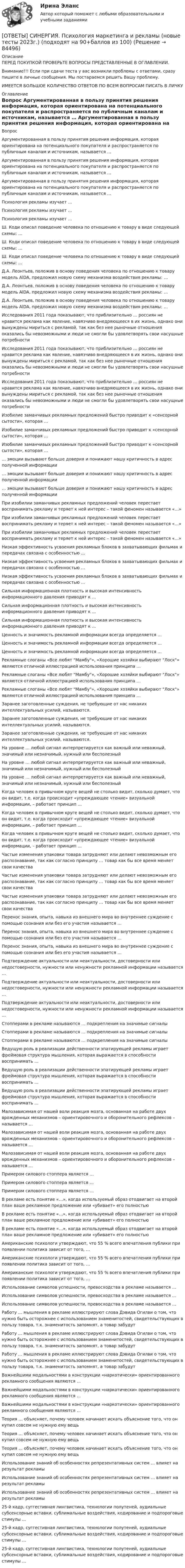      
            Описание
            ПЕРЕД ПОКУПКОЙ ПРОВЕРЬТЕ ВОПРОСЫ ПРЕДСТАВЛЕННЫЕ В ОГЛАВЛЕНИИ.Внимание!!! Если при сдачи теста у вас возникли проблемы с ответами, сразу пишите в личные сообщения. Мы постараемся решить Вашу проблему.ИМЕЕТСЯ БОЛЬШОЕ КОЛИЧЕСТВО ОТВЕТОВ ПО ВСЕМ ВОПРОСАМ ПИСАТЬ В ЛИЧКУ 
            Оглавление
            Вопрос Аргументированная в пользу принятия решения информация, которая ориентирована на потенциального покупателя и распространяется по публичным каналам и источникам, называется … Аргументированная в пользу принятия решения информация, которая ориентирована на потенциального покупателя и распространяется по публичным каналам и источникам, называется … Аргументированная в пользу принятия решения информация, которая ориентирована на потенциального покупателя и распространяется по публичным каналам и источникам, называется … Психология рекламы изучает … Психология рекламы изучает … Психология рекламы изучает … Ш. Коди описал поведение человека по отношению к товару в виде следующей схемы: … Ш. Коди описал поведение человека по отношению к товару в виде следующей схемы: … Ш. Коди описал поведение человека по отношению к товару в виде следующей схемы: … Д.А. Леонтьев, положив в основу поведения человека по отношению к товару модель AlDA, предложил новую схему механизма воздействия рекламы: … Д.А. Леонтьев, положив в основу поведения человека по отношению к товару модель AlDA, предложил новую схему механизма воздействия рекламы: … Д.А. Леонтьев, положив в основу поведения человека по отношению к товару модель AlDA, предложил новую схему механизма воздействия рекламы: … Исследования 2011 года показывают, что приблизительно … россиян не нравится реклама как явление, навязчиво внедряющееся в их жизнь, однако они вынуждены мириться с рекламой, так как без нее рыночные отношения оказались бы невозможными и люди не смогли бы удовлетворять свои насущные потребности Исследования 2011 года показывают, что приблизительно … россиян не нравится реклама как явление, навязчиво внедряющееся в их жизнь, однако они вынуждены мириться с рекламой, так как без нее рыночные отношения оказались бы невозможными и люди не смогли бы удовлетворять свои насущные потребности Исследования 2011 года показывают, что приблизительно … россиян не нравится реклама как явление, навязчиво внедряющееся в их жизнь, однако они вынуждены мириться с рекламой, так как без нее рыночные отношения оказались бы невозможными и люди не смогли бы удовлетворять свои насущные потребности Изобилие заманчивых рекламных предложений быстро приводит к «сенсорной сытости», которая … Изобилие заманчивых рекламных предложений быстро приводит к «сенсорной сытости», которая … Изобилие заманчивых рекламных предложений быстро приводит к «сенсорной сытости», которая … … эмоции вызывают больше доверия и понижают нашу критичность в адрес полученной информации … эмоции вызывают больше доверия и понижают нашу критичность в адрес полученной информации … эмоции вызывают больше доверия и понижают нашу критичность в адрес полученной информации При изобилии заманчивых рекламных предложений человек перестает воспринимать рекламу и теряет к ней интерес – такой феномен называется «…» При изобилии заманчивых рекламных предложений человек перестает воспринимать рекламу и теряет к ней интерес – такой феномен называется «…» При изобилии заманчивых рекламных предложений человек перестает воспринимать рекламу и теряет к ней интерес – такой феномен называется «…» Низкая эффективность усвоения рекламных блоков в захватывающих фильмах и передачах связана с особенностью … Низкая эффективность усвоения рекламных блоков в захватывающих фильмах и передачах связана с особенностью … Низкая эффективность усвоения рекламных блоков в захватывающих фильмах и передачах связана с особенностью … Сильная информационная плотность и высокая интенсивность информационного давления приводят к … Сильная информационная плотность и высокая интенсивность информационного давления приводят к … Сильная информационная плотность и высокая интенсивность информационного давления приводят к … Ценность и значимость рекламной информации всегда определяется … Ценность и значимость рекламной информации всегда определяется … Ценность и значимость рекламной информации всегда определяется … Рекламные слоганы «Все любят Мамбу», «Хорошие хозяйки выбирают Лоск» являются отличной иллюстрацией использования принципа … Рекламные слоганы «Все любят Мамбу», «Хорошие хозяйки выбирают Лоск» являются отличной иллюстрацией использования принципа … Рекламные слоганы «Все любят Мамбу», «Хорошие хозяйки выбирают Лоск» являются отличной иллюстрацией использования принципа … Заранее заготовленные суждения, не требующие от нас никаких интеллектуальных усилий, называются. Заранее заготовленные суждения, не требующие от нас никаких интеллектуальных усилий, называются. Заранее заготовленные суждения, не требующие от нас никаких интеллектуальных усилий, называются. На уровне … любой сигнал интерпретируется как важный или неважный, значимый или незначимый, нужный или бесполезный На уровне … любой сигнал интерпретируется как важный или неважный, значимый или незначимый, нужный или бесполезный На уровне … любой сигнал интерпретируется как важный или неважный, значимый или незначимый, нужный или бесполезный Когда человек в привычном круге вещей не столько видит, сколько думает, что он видит, т.е. когда происходит «упреждающее чтение» визуальной информации, – работает принцип … Когда человек в привычном круге вещей не столько видит, сколько думает, что он видит, т.е. когда происходит «упреждающее чтение» визуальной информации, – работает принцип … Когда человек в привычном круге вещей не столько видит, сколько думает, что он видит, т.е. когда происходит «упреждающее чтение» визуальной информации, – работает принцип … Частые изменения упаковки товара затрудняют или делают невозможным его распознавание, так как согласно принципу … товар как бы все время меняет свои качества Частые изменения упаковки товара затрудняют или делают невозможным его распознавание, так как согласно принципу … товар как бы все время меняет свои качества Частые изменения упаковки товара затрудняют или делают невозможным его распознавание, так как согласно принципу … товар как бы все время меняет свои качества Перенос знания, опыта, навыка из внешнего мира во внутреннее суждение с помощью сознания или без его участия называется … Перенос знания, опыта, навыка из внешнего мира во внутреннее суждение с помощью сознания или без его участия называется … Перенос знания, опыта, навыка из внешнего мира во внутреннее суждение с помощью сознания или без его участия называется … Подтверждение актуальности или неактуальности, достоверности или недостоверности, нужности или ненужности рекламной информации называется … Подтверждение актуальности или неактуальности, достоверности или недостоверности, нужности или ненужности рекламной информации называется … Подтверждение актуальности или неактуальности, достоверности или недостоверности, нужности или ненужности рекламной информации называется … Стопперами в рекламе называются … подкрепления на значимые сигналы Стопперами в рекламе называются … подкрепления на значимые сигналы Стопперами в рекламе называются … подкрепления на значимые сигналы Ведущую роль в реализации действенности эпатирующей рекламы играет фреймовая структура мышления, которая выражается в способности воспринимать … Ведущую роль в реализации действенности эпатирующей рекламы играет фреймовая структура мышления, которая выражается в способности воспринимать … Ведущую роль в реализации действенности эпатирующей рекламы играет фреймовая структура мышления, которая выражается в способности воспринимать … Малозависимая от нашей воли реакция мозга, основанная на работе двух врожденных механизмов – ориентировочного и оборонительного рефлексов – называется … Малозависимая от нашей воли реакция мозга, основанная на работе двух врожденных механизмов – ориентировочного и оборонительного рефлексов – называется … Малозависимая от нашей воли реакция мозга, основанная на работе двух врожденных механизмов – ориентировочного и оборонительного рефлексов – называется … Примером силового стоппера является … Примером силового стоппера является … Примером силового стоппера является … В рекламе есть понятие «…», когда используемый образ отодвигает на второй план ваше рекламное предложение или «убивает» его полностью В рекламе есть понятие «…», когда используемый образ отодвигает на второй план ваше рекламное предложение или «убивает» его полностью В рекламе есть понятие «…», когда используемый образ отодвигает на второй план ваше рекламное предложение или «убивает» его полностью Американские психологи утверждают, что 55 % всего впечатления публики при появлении политика зависит от того, … Американские психологи утверждают, что 55 % всего впечатления публики при появлении политика зависит от того, … Американские психологи утверждают, что 55 % всего впечатления публики при появлении политика зависит от того, … Использование символов успешности, превосходства в рекламе называется … Использование символов успешности, превосходства в рекламе называется … Использование символов успешности, превосходства в рекламе называется … Работу … мышления в рекламе иллюстрируют слова Дэвида Огилви о том, что нужно быть осторожнее с использованием знаменитостей, свидетельствующих в пользу товара, т.к. знаменитость запомнят, а товар забудут Работу … мышления в рекламе иллюстрируют слова Дэвида Огилви о том, что нужно быть осторожнее с использованием знаменитостей, свидетельствующих в пользу товара, т.к. знаменитость запомнят, а товар забудут Работу … мышления в рекламе иллюстрируют слова Дэвида Огилви о том, что нужно быть осторожнее с использованием знаменитостей, свидетельствующих в пользу товара, т.к. знаменитость запомнят, а товар забудут Важнейшими модальностями в конструкции «наркотически» ориентированного рекламного сообщения являются … Важнейшими модальностями в конструкции «наркотически» ориентированного рекламного сообщения являются … Важнейшими модальностями в конструкции «наркотически» ориентированного рекламного сообщения являются … Теория … объясняет, почему человек начинает искать объяснение того, что он купил совсем не нужную ему вещь Теория … объясняет, почему человек начинает искать объяснение того, что он купил совсем не нужную ему вещь Теория … объясняет, почему человек начинает искать объяснение того, что он купил совсем не нужную ему вещь Использование знаний об особенностях репрезентативных систем … влияет на результат рекламы Использование знаний об особенностях репрезентативных систем … влияет на результат рекламы Использование знаний об особенностях репрезентативных систем … влияет на результат рекламы 25-й кадр, суггестивная лингвистика, технологии полутеней, аудиальные субсенсорные вставки, сублимальные воздействия, кодирование и подпороговые стимулы … 25-й кадр, суггестивная лингвистика, технологии полутеней, аудиальные субсенсорные вставки, сублимальные воздействия, кодирование и подпороговые стимулы … 25-й кадр, суггестивная лингвистика, технологии полутеней, аудиальные субсенсорные вставки, сублимальные воздействия, кодирование и подпороговые стимулы …  
            
            
            [ОТВЕТЫ] СИНЕРГИЯ. Психология конфликта (новые тесты 2023г.) (подходят на 90+баллов из 100)[ОТВЕТЫ] СИНЕРГИЯ. Психология маркетинга и рекламы (новые тесты 2023г.) (подходят на 90+баллов из 100)[ОТВЕТЫ] СИНЕРГИЯ. Психология общения.dor_СПО (новые тесты 2023г.) 7 промежуточных тестов итоговый тест и компетентностный тест (подходят на 90+баллов из 100)[ОТВЕТЫ] СИНЕРГИЯ. Психология продаж.dor (новые тесты 2023г.) 8 промежуточных тестов и итоговый тест (подходят на 90+баллов из 100)[ОТВЕТЫ] СИНЕРГИЯ. Психология самооценки.dor_МАГ_220810 (новые тесты 2023г.) 4 промежуточных тестов итоговый тест и компетентностный тест (подходят на 90+баллов из 100)[ОТВЕТЫ] СИНЕРГИЯ. Психология семьи и семейное консультирование. (новые тесты 2023г.) (подходят на 90+баллов из 100)[ОТВЕТЫ] СИНЕРГИЯ. Психология труда, инженерная психология и эргономика (подходят на 90+баллов из 100)[ОТВЕТЫ] СИНЕРГИЯ. Психология безопасности (новые тесты 2023г.) 4 промежуточных тестов и итоговый тест (подходят на 90+баллов из 100)[ОТВЕТЫ] СИНЕРГИЯ. ПСИХОЛОГИЯ ВЛАСТИ (ВСЕ ОТВЕТЫ 100 баллов 2022)[ОТВЕТЫ] СИНЕРГИЯ. Психология государственного и муниципального управления (новые тесты 2023г.) (подходят на 90+баллов из 100)[ОТВЕТЫ] СИНЕРГИЯ. Психология девиантного поведения.ои(фпдг_БАК) (новые тесты 2023г.) (подходят на 90+баллов из 100)[ОТВЕТЫ] СИНЕРГИЯ. Психология детей младшего школьного возраста (новые тесты 2023г.) (подходят на 90+баллов из 100)[ОТВЕТЫ] СИНЕРГИЯ. Психология дошкольного возраста (подходят на 90+баллов из 100)[ОТВЕТЫ] СИНЕРГИЯ. Психология дошкольного возраста.ти ЭБС (новые тесты 2023г.) (подходят на 90+баллов из 100)