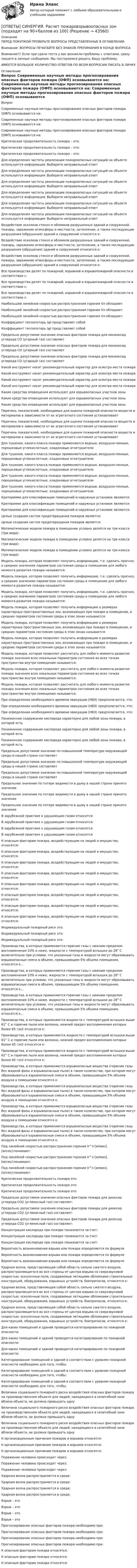      
            Описание
            ПЕРЕД ПОКУПКОЙ ПРОВЕРЬТЕ ВОПРОСЫ ПРЕДСТАВЛЕННЫЕ В ОГЛАВЛЕНИИ.Внимание: ВОПРОСЫ ПЕЧАТАЙТЕ БЕЗ ЗНАКОВ ПРЕПИНАНИЯ В КОНЦЕ ВОПРОСАВнимание!!! Если при сдачи теста у вас возникли проблемы с ответами, сразу пишите в личные сообщения. Мы постараемся решить Вашу проблему.ИМЕЕТСЯ БОЛЬШОЕ КОЛИЧЕСТВО ОТВЕТОВ ПО ВСЕМ ВОПРОСАМ ПИСАТЬ В ЛИЧКУ 
            Оглавление
            Вопрос Современные научные методы прогнозирования опасных факторов пожара (ОФП) основываются на: Современные научные методы прогнозирования опасных факторов пожара (ОФП) основываются на: Современные научные методы прогнозирования опасных факторов пожара (ОФП) основываются на: Критическая продолжительность пожара – это: Критическая продолжительность пожара – это: Критическая продолжительность пожара – это: Для определения частоты реализации пожароопасных ситуаций на объекте используется информация: Выберите неправильный ответ Для определения частоты реализации пожароопасных ситуаций на объекте используется информация: Выберите неправильный ответ Для определения частоты реализации пожароопасных ситуаций на объекте используется информация: Выберите неправильный ответ Для определения частоты реализации пожароопасных ситуаций на объекте используется информация: Выберите неправильный ответ Для определения частоты реализации пожароопасных ситуаций на объекте используется информация: Выберите неправильный ответ Для определения частоты реализации пожароопасных ситуаций на объекте используется информация: Выберите неправильный ответ Воздействие осколков стекол и обломков разрушенных зданий и сооружений, пожары, заражение атмосферы и местности, затопление, а также последующие разрушения (обрушения) зданий и сооружений относится к: Воздействие осколков стекол и обломков разрушенных зданий и сооружений, пожары, заражение атмосферы и местности, затопление, а также последующие разрушения (обрушения) зданий и сооружений относится к: Воздействие осколков стекол и обломков разрушенных зданий и сооружений, пожары, заражение атмосферы и местности, затопление, а также последующие разрушения (обрушения) зданий и сооружений относится к: Все производства делят по пожарной, взрывной и взрывопожарной опасности в соответствии с: Все производства делят по пожарной, взрывной и взрывопожарной опасности в соответствии с: Все производства делят по пожарной, взрывной и взрывопожарной опасности в соответствии с: Наибольшей линейной скоростью распространения горения Vл обладают: Наибольшей линейной скоростью распространения горения Vл обладают: Наибольшей линейной скоростью распространения горения Vл обладают: Коэффициент теплопотерь (φ) представляет собой Коэффициент теплопотерь (φ) представляет собой Предельно допустимое значение опасных факторов пожара для монооксид углерода СО (угарный газ) составляет Предельно допустимое значение опасных факторов пожара для монооксид углерода СО (угарный газ) составляет Предельно допустимое значение опасных факторов пожара для монооксид углерода СО (угарный газ) составляет Какой инструмент носит рекомендательный характер для осмотра места пожара Какой инструмент носит рекомендательный характер для осмотра места пожара Какой инструмент носит рекомендательный характер для осмотра места пожара Какой инструмент носит рекомендательный характер для осмотра места пожара Какие средства оповещения используют для взрывоопасных участков зоны Какие средства оповещения используют для взрывоопасных участков зоны Какие средства оповещения используют для взрывоопасных участков зоны Перечень показателей, необходимых для оценки пожарной опасности веществ и материалов в зависимости от их агрегатного состояния устанавливает Перечень показателей, необходимых для оценки пожарной опасности веществ и материалов в зависимости от их агрегатного состояния устанавливает Перечень показателей, необходимых для оценки пожарной опасности веществ и материалов в зависимости от их агрегатного состояния устанавливает Для тушения, какого класса пожара применяются водные, воздушно-пенные, порошковые углекислотные, хладоновые огнетушители Для тушения, какого класса пожара применяются водные, воздушно-пенные, порошковые углекислотные, хладоновые огнетушители Для тушения, какого класса пожара применяются водные, воздушно-пенные, порошковые углекислотные, хладоновые огнетушители Для тушения, какого класса пожара применяются водные, воздушно-пенные, порошковые углекислотные, хладоновые огнетушители Для тушения, какого класса пожара применяются водные, воздушно-пенные, порошковые углекислотные, хладоновые огнетушители Критериями для классификации помещений и наружных установок являются: Критериями для классификации помещений и наружных установок являются: Критериями для классификации помещений и наружных установок являются: Целью создания систем предотвращения пожаров является: Целью создания систем предотвращения пожаров является: Математические модели пожара в помещении условно делятся на три класса (три вида): Математические модели пожара в помещении условно делятся на три класса (три вида): Математические модели пожара в помещении условно делятся на три класса (три вида): Модель пожара, которая позволяет получить информацию, т.е. сделать прогноз, о средних значениях параметров состояния среды в помещении для любого момента развития пожара называется: Модель пожара, которая позволяет получить информацию, т.е. сделать прогноз, о средних значениях параметров состояния среды в помещении для любого момента развития пожара называется: Модель пожара, которая позволяет получить информацию, т.е. сделать прогноз, о средних значениях параметров состояния среды в помещении для любого момента развития пожара называется: Модель пожара, которая позволяет получить информацию о размерах характерных пространственных зон, возникающих при пожаре в помещении, и средних параметров состояния среды в этих зонах называется: Модель пожара, которая позволяет получить информацию о размерах характерных пространственных зон, возникающих при пожаре в помещении, и средних параметров состояния среды в этих зонах называется: Модель пожара, которая позволяет получить информацию о размерах характерных пространственных зон, возникающих при пожаре в помещении, и средних параметров состояния среды в этих зонах называется: Модель пожара, которая позволяет рассчитать для любого момента развития пожара значения всех локальных параметров состояния во всех точках пространства внутри помещения называется: Модель пожара, которая позволяет рассчитать для любого момента развития пожара значения всех локальных параметров состояния во всех точках пространства внутри помещения называется: Модель пожара, которая позволяет рассчитать для любого момента развития пожара значения всех локальных параметров состояния во всех точках пространства внутри помещения называется: При определении необходимого времени эвакуации (НВЭ) предполагается, что: При определении необходимого времени эвакуации (НВЭ) предполагается, что: При определении необходимого времени эвакуации (НВЭ) предполагается, что: Пониженное содержание кислорода характерно для любой зоны пожара, в которой есть Пониженное содержание кислорода характерно для любой зоны пожара, в которой есть Пониженное содержание кислорода характерно для любой зоны пожара, в которой есть Предельно допустимое значение по повышенной температуре окружающей среды в нашей стране составляет Предельно допустимое значение по повышенной температуре окружающей среды в нашей стране составляет Предельно допустимое значение по повышенной температуре окружающей среды в нашей стране составляет Предельное значение по потере видимости в дыму в нашей стране принято значение Предельное значение по потере видимости в дыму в нашей стране принято значение Предельное значение по потере видимости в дыму в нашей стране принято значение В зарубежной практике к удушающим газам относится: В зарубежной практике к удушающим газам относится: В зарубежной практике к удушающим газам относится: В зарубежной практике к удушающим газам относится: К опасным факторам пожара, воздействующим на людей и имущество, относятся: К опасным факторам пожара, воздействующим на людей и имущество, относятся: К опасным факторам пожара, воздействующим на людей и имущество, относятся: К опасным факторам пожара, воздействующим на людей и имущество, относятся: К опасным факторам пожара, воздействующим на людей и имущество, относятся: К опасным факторам пожара, воздействующим на людей и имущество, относятся: К опасным факторам пожара, воздействующим на людей и имущество, относятся: К опасным факторам пожара, воздействующим на людей и имущество, относятся: Индивидуальный пожарный риск это: Индивидуальный пожарный риск это: Индивидуальный пожарный риск это: Производства, в которых применяются горючие газы с нижним пределом воспламенения 10% и ниже, жидкости с температурой вспышки до 28° С включительно при условии, что указанные газы и жидкости могут образовывать взрывоопасные смеси в объеме, превышающем 5% объема помещения, относятся к… Производства, в которых применяются горючие газы с нижним пределом воспламенения 10% и ниже, жидкости с температурой вспышки до 28° С включительно при условии, что указанные газы и жидкости могут образовывать взрывоопасные смеси в объеме, превышающем 5% объема помещения, относятся к… Производства, в которых применяются горючие газы с нижним пределом воспламенения 10% и ниже, жидкости с температурой вспышки до 28° С включительно при условии, что указанные газы и жидкости могут образовывать взрывоопасные смеси в объеме, превышающем 5% объема помещения, относятся к… Производства, в которых применяются жидкости с температурой вспышки выше 61° С и горючие пыли или волокна, нижний предел воспламенения которых более 65 г/м3 относятся к: Производства, в которых применяются жидкости с температурой вспышки выше 61° С и горючие пыли или волокна, нижний предел воспламенения которых более 65 г/м3 относятся к: Производства, в которых применяются жидкости с температурой вспышки выше 61° С и горючие пыли или волокна, нижний предел воспламенения которых более 65 г/м3 относятся к: Производства, в которых применяются взрывоопасные вещества (горючие газы без жидкой фазы и взрывоопасные пыли) в таком количестве, при котором могут образовываться взрывоопасные смеси в объеме, превышающем 5% объема воздуха в помещении относятся к: Производства, в которых применяются взрывоопасные вещества (горючие газы без жидкой фазы и взрывоопасные пыли) в таком количестве, при котором могут образовываться взрывоопасные смеси в объеме, превышающем 5% объема воздуха в помещении относятся к: Производства, в которых применяются взрывоопасные вещества (горючие газы без жидкой фазы и взрывоопасные пыли) в таком количестве, при котором могут образовываться взрывоопасные смеси в объеме, превышающем 5% объема воздуха в помещении относятся к: Производства, в которых применяются взрывоопасные вещества (горючие газы без жидкой фазы и взрывоопасные пыли) в таком количестве, при котором могут образовываться взрывоопасные смеси в объеме, превышающем 5% объема воздуха в помещении относятся к: Под линейной скоростью распространения горения V^л [м/мин], [м/сек]:понимают: Под линейной скоростью распространения горения V^л [м/мин], [м/сек]:понимают: Под линейной скоростью распространения горения V^л [м/мин], [м/сек]:понимают: Критическая продолжительность пожара это: Критическая продолжительность пожара это: Критическая продолжительность пожара это: Предельно допустимое значения опасных факторов пожара для диоксид углерода СO2 (углекислый газ) составляет: Предельно допустимое значения опасных факторов пожара для диоксид углерода СO2 (углекислый газ) составляет: Предельно допустимое значения опасных факторов пожара для диоксид углерода СO2 (углекислый газ) составляет: Концентрация кислорода при пожаре понижается за счет: Концентрация кислорода при пожаре понижается за счет: Концентрация кислорода при пожаре понижается за счет: Вероятность возникновения взрыва или пожара определяется по формуле Вероятность возникновения взрыва или пожара определяется по формуле Вероятность возникновения взрыва или пожара определяется по формуле Ударная волна, представляющая собой область сильно сжатого воздуха, распространяющегося во все стороны от центра взрыва со сверхзвуковой скоростью; осколочные поля, создаваемые летящими обломками строительных конструкций, оборудования, взрывных устройств, боеприпасов, относится к: Ударная волна, представляющая собой область сильно сжатого воздуха, распространяющегося во все стороны от центра взрыва со сверхзвуковой скоростью; осколочные поля, создаваемые летящими обломками строительных конструкций, оборудования, взрывных устройств, боеприпасов, относится к: Ударная волна, представляющая собой область сильно сжатого воздуха, распространяющегося во все стороны от центра взрыва со сверхзвуковой скоростью; осколочные поля, создаваемые летящими обломками строительных конструкций, оборудования, взрывных устройств, боеприпасов, относится к: Для каких помещений и зданий проводится категорирование по пожарной опасности: Для каких помещений и зданий проводится категорирование по пожарной опасности: Для каких помещений и зданий проводится категорирование по пожарной опасности: Категорирование помещений и зданий в соответствии с уровнем пожарной опасности необходимо для того, чтобы: Категорирование помещений и зданий в соответствии с уровнем пожарной опасности необходимо для того, чтобы: Категорирование помещений и зданий в соответствии с уровнем пожарной опасности необходимо для того, чтобы: Величина социального пожарного риска воздействия опасных факторов пожара на производственном объекте для людей, находящихся в селитебной зоне вблизи объекта, не должна превышать одну Величина социального пожарного риска воздействия опасных факторов пожара на производственном объекте для людей, находящихся в селитебной зоне вблизи объекта, не должна превышать одну Величина социального пожарного риска воздействия опасных факторов пожара на производственном объекте для людей, находящихся в селитебной зоне вблизи объекта, не должна превышать одну К организационным причинам пожаров и взрывов относятся: К организационным причинам пожаров и взрывов относятся: К организационным причинам пожаров и взрывов относятся: Поражение человека происходит через: Поражение человека происходит через: Поражение человека происходит через: Ударная волна распространяется в среде: Ударная волна распространяется в среде: Ударная волна распространяется в среде: Ударная волна распространяется в среде: Взрыв – это Взрыв – это Взрыв – это Взрыв – это Прогнозирование опасных факторов пожара необходимо при: Прогнозирование опасных факторов пожара необходимо при: Прогнозирование опасных факторов пожара необходимо при: Прогнозирование опасных факторов пожара необходимо при: К опасным факторам пожара относятся: К опасным факторам пожара относятся: К опасным факторам пожара относятся: 
            
            
            [ОТВЕТЫ] СИНЕРГИЯ. Разрешение конфликтов в системе государственного и муниципального управления (новые тесты 2023г.) 5 промежуточных тестов итоговый тест и компетентностный тест (подходят на 90+баллов из 100)[ОТВЕТЫ] СИНЕРГИЯ. Расчет пожаровзрывоопасных зон (подходят на 90+баллов из 100)[ОТВЕТЫ] СИНЕРГИЯ. Режимы работы электрических сетей (новые тесты 2023г.) (подходят на 90+баллов из 100)[ОТВЕТЫ] СИНЕРГИЯ. РЕИНЖИНИРИНГ БИЗНЕС ПРОЦЕССОВ (100 баллов все ответы к тесту)[ОТВЕТЫ] СИНЕРГИЯ. Реинжиниринг и управление бизнес-процессами (новые тесты 2023г.) (подходят на 90+баллов из 100)[ОТВЕТЫ] СИНЕРГИЯ. Реклама и связи с общественностью (подходят на 90+баллов из 100)[ОТВЕТЫ] СИНЕРГИЯ. Рекламная анимация.фип_БАК (новые тесты 2023г.) (подходят на 90+баллов из 100)[ОТВЕТЫ] СИНЕРГИЯ. Развитие креативности (новые тесты 2023г.) (подходят на 90+баллов из 100)[ОТВЕТЫ] СИНЕРГИЯ. Развитие лидерских качеств государственных и муниципальных служащих (новые тесты 2022г.) Промежуточные тесты итоговый тест и компетентностный тест[ОТВЕТЫ] СИНЕРГИЯ. Развитие технологической компании (новые тесты 2023г.) (подходят на 90+баллов из 100)[ОТВЕТЫ] СИНЕРГИЯ. Разработка и внедрение систем управления качеством продукции и услуг предприятий HoReCa (новые тесты 2022г.) Промежуточные тесты итоговый тест и компетентностный тест[ОТВЕТЫ] СИНЕРГИЯ. Разработка кода информационных систем.ти_ФРК (44)2 (новые тесты 2023г.) (подходят на 90+баллов из 100)[ОТВЕТЫ] СИНЕРГИЯ. Разработка кода информационных систем.ти_ФРК (44) (новые тесты 2023г.) (подходят на 90+баллов из 100)[ОТВЕТЫ] СИНЕРГИЯ. Разработка серверных приложений для WEB (новые тесты 2023г.) (подходят на 90+баллов из 100)