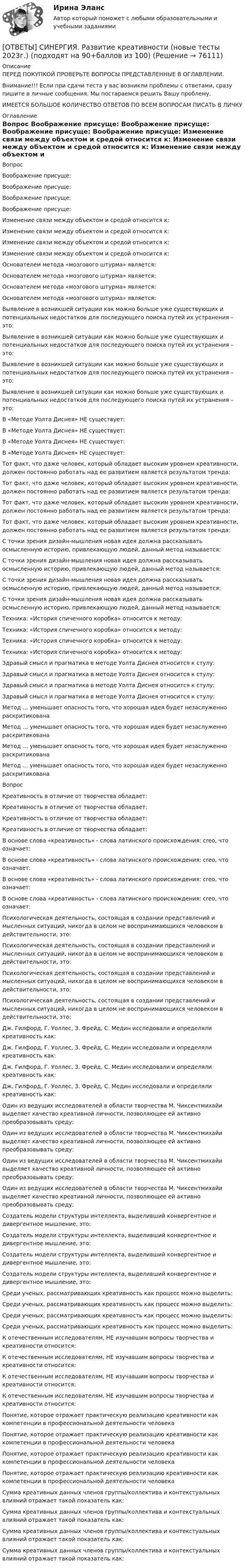      
            Описание
            ПЕРЕД ПОКУПКОЙ ПРОВЕРЬТЕ ВОПРОСЫ ПРЕДСТАВЛЕННЫЕ В ОГЛАВЛЕНИИ.Внимание!!! Если при сдачи теста у вас возникли проблемы с ответами, сразу пишите в личные сообщения. Мы постараемся решить Вашу проблему.ИМЕЕТСЯ БОЛЬШОЕ КОЛИЧЕСТВО ОТВЕТОВ ПО ВСЕМ ВОПРОСАМ ПИСАТЬ В ЛИЧКУ 
            Оглавление
            Вопрос Воображение присуще: Воображение присуще: Воображение присуще: Воображение присуще: Изменение связи между объектом и средой относится к: Изменение связи между объектом и средой относится к: Изменение связи между объектом и средой относится к: Изменение связи между объектом и средой относится к: Основателем метода «мозгового штурма» является: Основателем метода «мозгового штурма» является: Основателем метода «мозгового штурма» является: Основателем метода «мозгового штурма» является: Выявление в возникшей ситуации как можно больше уже существующих и потенциальных недостатков для последующего поиска путей их устранения – это: Выявление в возникшей ситуации как можно больше уже существующих и потенциальных недостатков для последующего поиска путей их устранения – это: Выявление в возникшей ситуации как можно больше уже существующих и потенциальных недостатков для последующего поиска путей их устранения – это: Выявление в возникшей ситуации как можно больше уже существующих и потенциальных недостатков для последующего поиска путей их устранения – это: В «Методе Уолта Диснея» НЕ существует: В «Методе Уолта Диснея» НЕ существует: В «Методе Уолта Диснея» НЕ существует: В «Методе Уолта Диснея» НЕ существует: Тот факт, что даже человек, который обладает высоким уровнем креативности, должен постоянно работать над ее развитием является результатом тренда: Тот факт, что даже человек, который обладает высоким уровнем креативности, должен постоянно работать над ее развитием является результатом тренда: Тот факт, что даже человек, который обладает высоким уровнем креативности, должен постоянно работать над ее развитием является результатом тренда: Тот факт, что даже человек, который обладает высоким уровнем креативности, должен постоянно работать над ее развитием является результатом тренда: С точки зрения дизайн-мышления новая идея должна рассказывать осмысленную историю, привлекающую людей, данный метод называется: С точки зрения дизайн-мышления новая идея должна рассказывать осмысленную историю, привлекающую людей, данный метод называется: С точки зрения дизайн-мышления новая идея должна рассказывать осмысленную историю, привлекающую людей, данный метод называется: С точки зрения дизайн-мышления новая идея должна рассказывать осмысленную историю, привлекающую людей, данный метод называется: Техника: «История спичечного коробка» относится к методу: Техника: «История спичечного коробка» относится к методу: Техника: «История спичечного коробка» относится к методу: Техника: «История спичечного коробка» относится к методу: Здравый смысл и прагматика в методе Уолта Диснея относится к стулу: Здравый смысл и прагматика в методе Уолта Диснея относится к стулу: Здравый смысл и прагматика в методе Уолта Диснея относится к стулу: Здравый смысл и прагматика в методе Уолта Диснея относится к стулу: Метод … уменьшает опасность того, что хорошая идея будет незаслуженно раскритикована Метод … уменьшает опасность того, что хорошая идея будет незаслуженно раскритикована Метод … уменьшает опасность того, что хорошая идея будет незаслуженно раскритикована Метод … уменьшает опасность того, что хорошая идея будет незаслуженно раскритикованаВопрос Креативность в отличие от творчества обладает: Креативность в отличие от творчества обладает: Креативность в отличие от творчества обладает: Креативность в отличие от творчества обладает: В основе слова «креативность» - слова латинского происхождения: сrео, что означает: В основе слова «креативность» - слова латинского происхождения: сrео, что означает: В основе слова «креативность» - слова латинского происхождения: сrео, что означает: В основе слова «креативность» - слова латинского происхождения: сrео, что означает: Психологическая деятельность, состоящая в создании представлений и мысленных ситуаций, никогда в целом не воспринимающихся человеком в действительности, это: Психологическая деятельность, состоящая в создании представлений и мысленных ситуаций, никогда в целом не воспринимающихся человеком в действительности, это: Психологическая деятельность, состоящая в создании представлений и мысленных ситуаций, никогда в целом не воспринимающихся человеком в действительности, это: Психологическая деятельность, состоящая в создании представлений и мысленных ситуаций, никогда в целом не воспринимающихся человеком в действительности, это: Дж. Гилфорд, Г. Уоллес, З. Фрейд, С. Медин исследовали и определяли креативность как: Дж. Гилфорд, Г. Уоллес, З. Фрейд, С. Медин исследовали и определяли креативность как: Дж. Гилфорд, Г. Уоллес, З. Фрейд, С. Медин исследовали и определяли креативность как: Дж. Гилфорд, Г. Уоллес, З. Фрейд, С. Медин исследовали и определяли креативность как: Один из ведущих исследователей в области творчества М. Чиксентмихайи выделяет качество креативной личности, позволяющее ей активно преобразовывать среду: Один из ведущих исследователей в области творчества М. Чиксентмихайи выделяет качество креативной личности, позволяющее ей активно преобразовывать среду: Один из ведущих исследователей в области творчества М. Чиксентмихайи выделяет качество креативной личности, позволяющее ей активно преобразовывать среду: Один из ведущих исследователей в области творчества М. Чиксентмихайи выделяет качество креативной личности, позволяющее ей активно преобразовывать среду: Создатель модели структуры интеллекта, выделивший конвергентное и дивергентное мышление, это: Создатель модели структуры интеллекта, выделивший конвергентное и дивергентное мышление, это: Создатель модели структуры интеллекта, выделивший конвергентное и дивергентное мышление, это: Создатель модели структуры интеллекта, выделивший конвергентное и дивергентное мышление, это: Среди ученых, рассматривающих креативность как процесс можно выделить: Среди ученых, рассматривающих креативность как процесс можно выделить: Среди ученых, рассматривающих креативность как процесс можно выделить: Среди ученых, рассматривающих креативность как процесс можно выделить: К отечественным исследователям, НЕ изучавшим вопросы творчества и креативности относится: К отечественным исследователям, НЕ изучавшим вопросы творчества и креативности относится: К отечественным исследователям, НЕ изучавшим вопросы творчества и креативности относится: К отечественным исследователям, НЕ изучавшим вопросы творчества и креативности относится: Понятие, которое отражает практическую реализацию креативности как компетенции в профессиональной деятельности человека Понятие, которое отражает практическую реализацию креативности как компетенции в профессиональной деятельности человека Понятие, которое отражает практическую реализацию креативности как компетенции в профессиональной деятельности человека Понятие, которое отражает практическую реализацию креативности как компетенции в профессиональной деятельности человека Сумма креативных данных членов группы/коллектива и контекстуальных влияний отражает такой показатель как: Сумма креативных данных членов группы/коллектива и контекстуальных влияний отражает такой показатель как: Сумма креативных данных членов группы/коллектива и контекстуальных влияний отражает такой показатель как: Сумма креативных данных членов группы/коллектива и контекстуальных влияний отражает такой показатель как:  
            
            
            [ОТВЕТЫ] СИНЕРГИЯ. Развитие детской одаренности в образовательной среде (новые тесты 2023г.) (подходят на 90+баллов из 100)[ОТВЕТЫ] СИНЕРГИЯ. Развитие креативности (новые тесты 2023г.) (подходят на 90+баллов из 100)[ОТВЕТЫ] СИНЕРГИЯ. Развитие лидерских качеств государственных и муниципальных служащих (новые тесты 2022г.) Промежуточные тесты итоговый тест и компетентностный тест[ОТВЕТЫ] СИНЕРГИЯ. Развитие технологической компании (новые тесты 2023г.) (подходят на 90+баллов из 100)[ОТВЕТЫ] СИНЕРГИЯ. Разработка и внедрение систем управления качеством продукции и услуг предприятий HoReCa (новые тесты 2022г.) Промежуточные тесты итоговый тест и компетентностный тест[ОТВЕТЫ] СИНЕРГИЯ. Разработка кода информационных систем.ти_ФРК (44)2 (новые тесты 2023г.) (подходят на 90+баллов из 100)[ОТВЕТЫ] СИНЕРГИЯ. Разработка кода информационных систем.ти_ФРК (44) (новые тесты 2023г.) (подходят на 90+баллов из 100)[ОТВЕТЫ] СИНЕРГИЯ. Психология общения.dor_СПО (новые тесты 2023г.) 7 промежуточных тестов итоговый тест и компетентностный тест (подходят на 90+баллов из 100)[ОТВЕТЫ] СИНЕРГИЯ. Психология продаж.dor (новые тесты 2023г.) 8 промежуточных тестов и итоговый тест (подходят на 90+баллов из 100)[ОТВЕТЫ] СИНЕРГИЯ. Психология самооценки.dor_МАГ_220810 (новые тесты 2023г.) 4 промежуточных тестов итоговый тест и компетентностный тест (подходят на 90+баллов из 100)[ОТВЕТЫ] СИНЕРГИЯ. Психология семьи и семейное консультирование. (новые тесты 2023г.) (подходят на 90+баллов из 100)[ОТВЕТЫ] СИНЕРГИЯ. Психология труда, инженерная психология и эргономика (подходят на 90+баллов из 100)[ОТВЕТЫ] СИНЕРГИЯ. Психолого-педагогическая диагностика (подходят на 90+баллов из 100)[ОТВЕТЫ] СИНЕРГИЯ. Психолого-педагогические аспекты научного мышления.фпдг_БАК (новые тесты 2023г.) (подходят на 90+баллов из 100)
