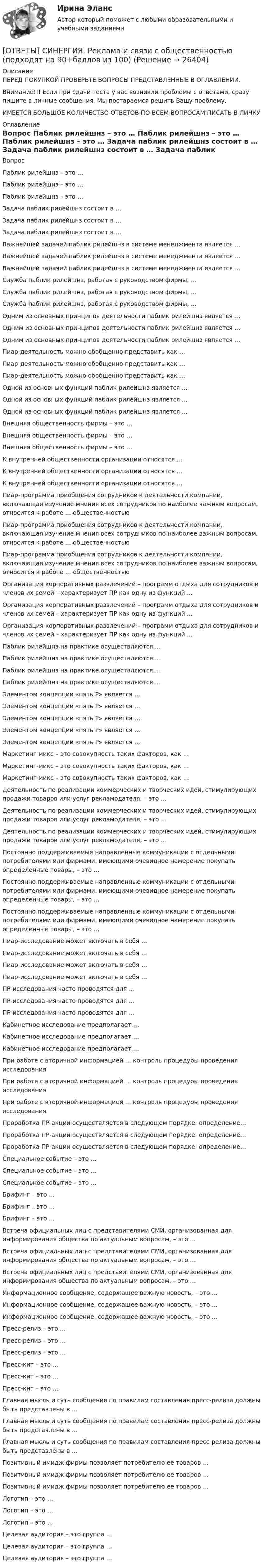      
          Описание
          ПЕРЕД ПОКУПКОЙ ПРОВЕРЬТЕ ВОПРОСЫ ПРЕДСТАВЛЕННЫЕ В ОГЛАВЛЕНИИ.Внимание!!! Если при сдачи теста у вас возникли проблемы с ответами, сразу пишите в личные сообщения. Мы постараемся решить Вашу проблему.ИМЕЕТСЯ БОЛЬШОЕ КОЛИЧЕСТВО ОТВЕТОВ ПО ВСЕМ ВОПРОСАМ ПИСАТЬ В ЛИЧКУ 
          Оглавление
          Вопрос Паблик рилейшнз – это … Паблик рилейшнз – это … Паблик рилейшнз – это … Задача паблик рилейшнз состоит в … Задача паблик рилейшнз состоит в … Задача паблик рилейшнз состоит в … Важнейшей задачей паблик рилейшнз в системе менеджмента является … Важнейшей задачей паблик рилейшнз в системе менеджмента является … Важнейшей задачей паблик рилейшнз в системе менеджмента является … Служба паблик рилейшнз, работая с руководством фирмы, … Служба паблик рилейшнз, работая с руководством фирмы, … Служба паблик рилейшнз, работая с руководством фирмы, … Одним из основных принципов деятельности паблик рилейшнз является … Одним из основных принципов деятельности паблик рилейшнз является … Одним из основных принципов деятельности паблик рилейшнз является … Пиар-деятельность можно обобщенно представить как … Пиар-деятельность можно обобщенно представить как … Пиар-деятельность можно обобщенно представить как … Одной из основных функций паблик рилейшнз является … Одной из основных функций паблик рилейшнз является … Одной из основных функций паблик рилейшнз является … Внешняя общественность фирмы – это … Внешняя общественность фирмы – это … Внешняя общественность фирмы – это … К внутренней общественности организации относятся … К внутренней общественности организации относятся … К внутренней общественности организации относятся … Пиар-программа приобщения сотрудников к деятельности компании, включающая изучение мнения всех сотрудников по наиболее важным вопросам, относится к работе … общественностью Пиар-программа приобщения сотрудников к деятельности компании, включающая изучение мнения всех сотрудников по наиболее важным вопросам, относится к работе … общественностью Пиар-программа приобщения сотрудников к деятельности компании, включающая изучение мнения всех сотрудников по наиболее важным вопросам, относится к работе … общественностью Организация корпоративных развлечений – программ отдыха для сотрудников и членов их семей – характеризует ПР как одну из функций … Организация корпоративных развлечений – программ отдыха для сотрудников и членов их семей – характеризует ПР как одну из функций … Организация корпоративных развлечений – программ отдыха для сотрудников и членов их семей – характеризует ПР как одну из функций … Паблик рилейшнз на практике осуществляются … Паблик рилейшнз на практике осуществляются … Паблик рилейшнз на практике осуществляются … Паблик рилейшнз на практике осуществляются … Элементом концепции «пять Р» является … Элементом концепции «пять Р» является … Элементом концепции «пять Р» является … Элементом концепции «пять Р» является … Элементом концепции «пять Р» является … Маркетинг-микс – это совокупность таких факторов, как … Маркетинг-микс – это совокупность таких факторов, как … Маркетинг-микс – это совокупность таких факторов, как … Деятельность по реализации коммерческих и творческих идей, стимулирующих продажи товаров или услуг рекламодателя, – это … Деятельность по реализации коммерческих и творческих идей, стимулирующих продажи товаров или услуг рекламодателя, – это … Деятельность по реализации коммерческих и творческих идей, стимулирующих продажи товаров или услуг рекламодателя, – это … Постоянно поддерживаемые направленные коммуникации с отдельными потребителями или фирмами, имеющими очевидное намерение покупать определенные товары, – это … Постоянно поддерживаемые направленные коммуникации с отдельными потребителями или фирмами, имеющими очевидное намерение покупать определенные товары, – это … Постоянно поддерживаемые направленные коммуникации с отдельными потребителями или фирмами, имеющими очевидное намерение покупать определенные товары, – это … Пиар-исследование может включать в себя … Пиар-исследование может включать в себя … Пиар-исследование может включать в себя … Пиар-исследование может включать в себя … ПР-исследования часто проводятся для … ПР-исследования часто проводятся для … ПР-исследования часто проводятся для … Кабинетное исследование предполагает … Кабинетное исследование предполагает … Кабинетное исследование предполагает … При работе с вторичной информацией … контроль процедуры проведения исследования При работе с вторичной информацией … контроль процедуры проведения исследования При работе с вторичной информацией … контроль процедуры проведения исследования Проработка ПР-акции осуществляется в следующем порядке: определение… Проработка ПР-акции осуществляется в следующем порядке: определение… Проработка ПР-акции осуществляется в следующем порядке: определение… Специальное событие – это … Специальное событие – это … Специальное событие – это … Брифинг – это … Брифинг – это … Брифинг – это … Встреча официальных лиц с представителями СМИ, организованная для информирования общества по актуальным вопросам, – это … Встреча официальных лиц с представителями СМИ, организованная для информирования общества по актуальным вопросам, – это … Встреча официальных лиц с представителями СМИ, организованная для информирования общества по актуальным вопросам, – это … Информационное сообщение, содержащее важную новость, – это … Информационное сообщение, содержащее важную новость, – это … Информационное сообщение, содержащее важную новость, – это … Пресс-релиз – это … Пресс-релиз – это … Пресс-релиз – это … Пресс-кит – это … Пресс-кит – это … Пресс-кит – это … Главная мысль и суть сообщения по правилам составления пресс-релиза должны быть представлены в … Главная мысль и суть сообщения по правилам составления пресс-релиза должны быть представлены в … Главная мысль и суть сообщения по правилам составления пресс-релиза должны быть представлены в … Позитивный имидж фирмы позволяет потребителю ее товаров … Позитивный имидж фирмы позволяет потребителю ее товаров … Позитивный имидж фирмы позволяет потребителю ее товаров … Логотип – это … Логотип – это … Логотип – это … Целевая аудитория – это группа … Целевая аудитория – это группа … Целевая аудитория – это группа … 
            
            
            [ОТВЕТЫ] СИНЕРГИЯ. Реинжиниринг и управление бизнес-процессами (новые тесты 2023г.) (подходят на 90+баллов из 100)[ОТВЕТЫ] СИНЕРГИЯ. Реклама и связи с общественностью (подходят на 90+баллов из 100)[ОТВЕТЫ] СИНЕРГИЯ. Рекламная анимация.фип_БАК (новые тесты 2023г.) (подходят на 90+баллов из 100)[ОТВЕТЫ] СИНЕРГИЯ. Реставрация зданий (новые тесты 2023г.) (подходят на 90+баллов из 100)[ОТВЕТЫ] СИНЕРГИЯ. Реструктуризация компаний (подходят на 90+баллов из 100)[ОТВЕТЫ] СИНЕРГИЯ. Реструктуризация организаций (подходят на 90+баллов из 100)[ОТВЕТЫ] СИНЕРГИЯ. Русский язык и культура общения (подходят на 90+баллов из 100)[ОТВЕТЫ] СИНЕРГИЯ. Разработка кода информационных систем.ти_ФРК (44)2 (новые тесты 2023г.) (подходят на 90+баллов из 100)[ОТВЕТЫ] СИНЕРГИЯ. Разработка кода информационных систем.ти_ФРК (44) (новые тесты 2023г.) (подходят на 90+баллов из 100)[ОТВЕТЫ] СИНЕРГИЯ. Разработка серверных приложений для WEB (новые тесты 2023г.) (подходят на 90+баллов из 100)[ОТВЕТЫ] СИНЕРГИЯ. Разработка серверных приложений для WEB (подходят на 90+баллов из 100)[ОТВЕТЫ] СИНЕРГИЯ. Разрешение конфликтов в системе государственного и муниципального управления (новые тесты 2023г.) 5 промежуточных тестов итоговый тест и компетентностный тест (подходят на 90+баллов из 100)[ОТВЕТЫ] СИНЕРГИЯ. Расчет пожаровзрывоопасных зон (подходят на 90+баллов из 100)[ОТВЕТЫ] СИНЕРГИЯ. Режимы работы электрических сетей (новые тесты 2023г.) (подходят на 90+баллов из 100)