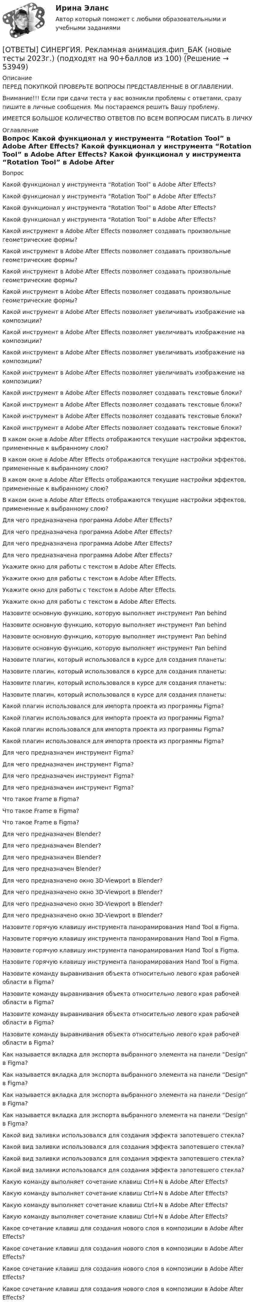      
            Описание
            ПЕРЕД ПОКУПКОЙ ПРОВЕРЬТЕ ВОПРОСЫ ПРЕДСТАВЛЕННЫЕ В ОГЛАВЛЕНИИ.Внимание!!! Если при сдачи теста у вас возникли проблемы с ответами, сразу пишите в личные сообщения. Мы постараемся решить Вашу проблему.ИМЕЕТСЯ БОЛЬШОЕ КОЛИЧЕСТВО ОТВЕТОВ ПО ВСЕМ ВОПРОСАМ ПИСАТЬ В ЛИЧКУ 
            Оглавление
            Вопрос Какой функционал у инструмента “Rotation Tool” в Adobe After Effects? Какой функционал у инструмента “Rotation Tool” в Adobe After Effects? Какой функционал у инструмента “Rotation Tool” в Adobe After Effects? Какой функционал у инструмента “Rotation Tool” в Adobe After Effects? Какой инструмент в Adobe After Effects позволяет создавать произвольные геометрические формы? Какой инструмент в Adobe After Effects позволяет создавать произвольные геометрические формы? Какой инструмент в Adobe After Effects позволяет создавать произвольные геометрические формы? Какой инструмент в Adobe After Effects позволяет создавать произвольные геометрические формы? Какой инструмент в Adobe After Effects позволяет увеличивать изображение на композиции? Какой инструмент в Adobe After Effects позволяет увеличивать изображение на композиции? Какой инструмент в Adobe After Effects позволяет увеличивать изображение на композиции? Какой инструмент в Adobe After Effects позволяет увеличивать изображение на композиции? Какой инструмент в Adobe After Effects позволяет создавать текстовые блоки? Какой инструмент в Adobe After Effects позволяет создавать текстовые блоки? Какой инструмент в Adobe After Effects позволяет создавать текстовые блоки? Какой инструмент в Adobe After Effects позволяет создавать текстовые блоки? В каком окне в Adobe After Effects отображаются текущие настройки эффектов, примененные к выбранному слою? В каком окне в Adobe After Effects отображаются текущие настройки эффектов, примененные к выбранному слою? В каком окне в Adobe After Effects отображаются текущие настройки эффектов, примененные к выбранному слою? В каком окне в Adobe After Effects отображаются текущие настройки эффектов, примененные к выбранному слою? Для чего предназначена программа Adobe After Effects? Для чего предназначена программа Adobe After Effects? Для чего предназначена программа Adobe After Effects? Для чего предназначена программа Adobe After Effects? Укажите окно для работы с текстом в Adobe After Effects. Укажите окно для работы с текстом в Adobe After Effects. Укажите окно для работы с текстом в Adobe After Effects. Укажите окно для работы с текстом в Adobe After Effects. Назовите основную функцию, которую выполняет инструмент Pan behind Назовите основную функцию, которую выполняет инструмент Pan behind Назовите основную функцию, которую выполняет инструмент Pan behind Назовите основную функцию, которую выполняет инструмент Pan behind Назовите плагин, который использовался в курсе для создания планеты: Назовите плагин, который использовался в курсе для создания планеты: Назовите плагин, который использовался в курсе для создания планеты: Назовите плагин, который использовался в курсе для создания планеты: Какой плагин использовался для импорта проекта из программы Figma? Какой плагин использовался для импорта проекта из программы Figma? Какой плагин использовался для импорта проекта из программы Figma? Какой плагин использовался для импорта проекта из программы Figma? Для чего предназначен инструмент Figma? Для чего предназначен инструмент Figma? Для чего предназначен инструмент Figma? Для чего предназначен инструмент Figma? Что такое Frame в Figma? Что такое Frame в Figma? Что такое Frame в Figma? Для чего предназначен Blender? Для чего предназначен Blender? Для чего предназначен Blender? Для чего предназначен Blender? Для чего предназначено окно 3D-Viewport в Blender? Для чего предназначено окно 3D-Viewport в Blender? Для чего предназначено окно 3D-Viewport в Blender? Для чего предназначено окно 3D-Viewport в Blender? Назовите горячую клавишу инструмента панорамирования Hand Tool в Figma. Назовите горячую клавишу инструмента панорамирования Hand Tool в Figma. Назовите горячую клавишу инструмента панорамирования Hand Tool в Figma. Назовите горячую клавишу инструмента панорамирования Hand Tool в Figma. Назовите команду выравнивания объекта относительно левого края рабочей области в Figma? Назовите команду выравнивания объекта относительно левого края рабочей области в Figma? Назовите команду выравнивания объекта относительно левого края рабочей области в Figma? Назовите команду выравнивания объекта относительно левого края рабочей области в Figma? Как называется вкладка для экспорта выбранного элемента на панели “Design” в Figma? Как называется вкладка для экспорта выбранного элемента на панели “Design” в Figma? Как называется вкладка для экспорта выбранного элемента на панели “Design” в Figma? Как называется вкладка для экспорта выбранного элемента на панели “Design” в Figma? Какой вид заливки использовался для создания эффекта запотевшего стекла? Какой вид заливки использовался для создания эффекта запотевшего стекла? Какой вид заливки использовался для создания эффекта запотевшего стекла? Какой вид заливки использовался для создания эффекта запотевшего стекла? Какую команду выполняет сочетание клавиш Ctrl+N в Adobe After Effects? Какую команду выполняет сочетание клавиш Ctrl+N в Adobe After Effects? Какую команду выполняет сочетание клавиш Ctrl+N в Adobe After Effects? Какую команду выполняет сочетание клавиш Ctrl+N в Adobe After Effects? Какое сочетание клавиш для создания нового слоя в композиции в Adobe After Effects? Какое сочетание клавиш для создания нового слоя в композиции в Adobe After Effects? Какое сочетание клавиш для создания нового слоя в композиции в Adobe After Effects? Какое сочетание клавиш для создания нового слоя в композиции в Adobe After Effects? 
            
            
            [ОТВЕТЫ] СИНЕРГИЯ. Реклама и связи с общественностью (подходят на 90+баллов из 100)[ОТВЕТЫ] СИНЕРГИЯ. Рекламная анимация.фип_БАК (новые тесты 2023г.) (подходят на 90+баллов из 100)[ОТВЕТЫ] СИНЕРГИЯ. Реставрация зданий (новые тесты 2023г.) (подходят на 90+баллов из 100)[ОТВЕТЫ] СИНЕРГИЯ. Реструктуризация компаний (подходят на 90+баллов из 100)[ОТВЕТЫ] СИНЕРГИЯ. Реструктуризация организаций (подходят на 90+баллов из 100)[ОТВЕТЫ] СИНЕРГИЯ. Русский язык и культура общения (подходят на 90+баллов из 100)[ОТВЕТЫ] СИНЕРГИЯ. Русский язык и культура речи (подходят на 90+баллов из 100)[ОТВЕТЫ] СИНЕРГИЯ. Разработка кода информационных систем.ти_ФРК (44) (новые тесты 2023г.) (подходят на 90+баллов из 100)[ОТВЕТЫ] СИНЕРГИЯ. Разработка серверных приложений для WEB (новые тесты 2023г.) (подходят на 90+баллов из 100)[ОТВЕТЫ] СИНЕРГИЯ. Разработка серверных приложений для WEB (подходят на 90+баллов из 100)[ОТВЕТЫ] СИНЕРГИЯ. Разрешение конфликтов в системе государственного и муниципального управления (новые тесты 2023г.) 5 промежуточных тестов итоговый тест и компетентностный тест (подходят на 90+баллов из 100)[ОТВЕТЫ] СИНЕРГИЯ. Расчет пожаровзрывоопасных зон (подходят на 90+баллов из 100)[ОТВЕТЫ] СИНЕРГИЯ. Режимы работы электрических сетей (новые тесты 2023г.) (подходят на 90+баллов из 100)[ОТВЕТЫ] СИНЕРГИЯ. РЕИНЖИНИРИНГ БИЗНЕС ПРОЦЕССОВ (100 баллов все ответы к тесту)