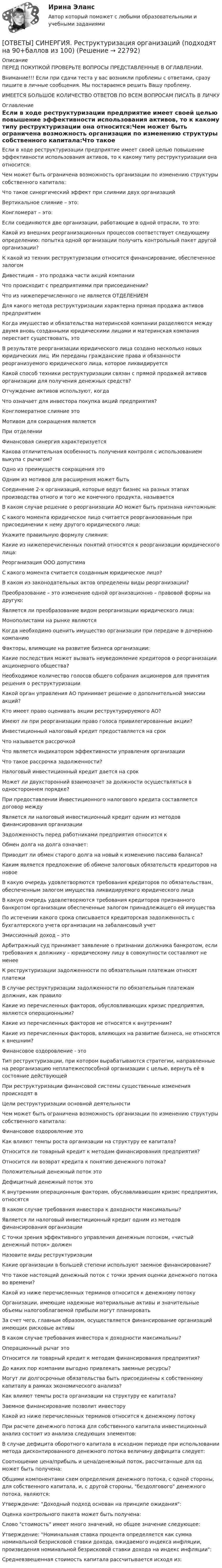      
          Описание
          ПЕРЕД ПОКУПКОЙ ПРОВЕРЬТЕ ВОПРОСЫ ПРЕДСТАВЛЕННЫЕ В ОГЛАВЛЕНИИ.Внимание!!! Если при сдачи теста у вас возникли проблемы с ответами, сразу пишите в личные сообщения. Мы постараемся решить Вашу проблему.ИМЕЕТСЯ БОЛЬШОЕ КОЛИЧЕСТВО ОТВЕТОВ ПО ВСЕМ ВОПРОСАМ ПИСАТЬ В ЛИЧКУ 
          Оглавление
          Если в ходе реструктуризации предприятие имеет своей целью повышение эффективности использования активов, то к какому типу реструктуризации она относится:Чем может быть ограничена возможность организации по изменению структуры собственного капитала:Что такое синергический эффект при слиянии двух организацийВертикальное слияние – это:Конгломерат – это:Если соединяются две организации, работающие в одной отрасли, то это:Какой из внешних реорганизационных процессов соответствует следующему определению: попытка одной организации получить контрольный пакет другой организации?К какой из техник реструктуризации относится финансирование, обеспеченное залогомДивестиция – это продажа части акций компанииЧто происходит с предприятиями при присоединении?Что из нижеперечисленного не является ОТДЕЛЕНИЕМДля какого метода реструктуризации характерна прямая продажа активов предприятиемКогда имущество и обязательства материнской компании разделяются между двумя вновь созданными юридическими лицами и материнская компания перестает существовать, этоВ результате реорганизации юридического лица создано несколько новых юридических лиц. Им переданы гражданские права и обязанности реорганизуемого юридического лица, которое ликвидируетсяКакой способ техники реструктуризации связан с прямой продажей активов организации для получения денежных средств?Отчуждение активов используют, когдаЧто означает для инвестора покупка акций предприятия?Конгломератное слияние этоМотивом для сокращения являетсяПри отделенииФинансовая синергия характеризуетсяКакова отличительная особенность получения контроля с использованием выкупа с рычагом?Одно из преимуществ сокращения этоОдним из мотивов для расширения может бытьСоединение 2-х организаций, которые ведут бизнес на разных этапах производства отного и того же конечного продукта, называетсяВ каком случае решение о реорганизации АО может быть признана ничтожным:С какого момента юридическое лицо считается реорганизованным при присоединении к нему другого юридического лица:Укажите правильную формулу слияния:Какие из нижеперечисленных понятий относятся к реорганизации юридического лица:Реорганизация ООО допустимаС какого момента считается созданным юридическое лицо?В каком из законодательных актов определены виды реорганизации?Преобразование – это изменение одной организационно – правовой формы на другую:Является ли преобразование видом реорганизации юридического лица:Монополистами на рынке являютсяКогда необходимо оценить имущество организации при передаче в дочернюю компаниюФакторы, влияющие на развитие бизнеса организации:Какие последствия может вызвать неуведомление кредиторов о реорганизации акционерного общества?Необходимое количество голосов общего собрания акционеров для принятия решения о реструктуризацииКакой орган управления АО принимает решение о дополнительной эмиссии акций?Кто имеет право оценивать акции реструктурируемого АО?Имеют ли при реорганизации право голоса привилегированные акции?Инвестиционный налоговый кредит предоставляется на срокЧто называется рассрочкойЧто является индикатором эффективности управления организацииЧто такое рассрочка задолженности?Налоговый инвестиционный кредит дается на срокМожет ли двухсторонний взаимозачет за должности осуществляться в одностороннем порядке?При предоставлении Инвестиционного налогового кредита составляется договор междуЯвляется ли налоговый инвестиционный кредит одним из методов финансирования организацииЗадолженность перед работниками предприятия относится кОбмен долга на долга означает:Приводит ли обмен старого долга на новый к изменению пассива баланса?Каким является предложение об обмене залоговых обязательств кредиторов на новоеВ какую очередь удовлетворяются требования кредиторов по обязательствам, обеспеченным залогом имущества ликвидируемого юридического лицаВ какую очередь удовлетворяются требования кредиторов признанного банкротом организации обеспеченные залогом принадлежащего ей имуществаПо истечении какого срока списывается кредиторская задолженность с бухгалтерского учета организации на забалансовый учетЭмиссионный доход – этоАрбитражный суд принимает заявление о признании должника банкротом, если требования к должнику – юридическому лицу в совокупности составляют не менееК реструктуризации задолженности по обязательным платежам относят платежиВ случае реструктуризации задолженности по обязательным платежам должник, как правилоКакие из перечисленных факторов, обусловливающих кризис предприятия, являются операционными?Какие из перечисленных факторов не относятся к внутренним?Какие из перечисленных факторов, влияющих на развитие бизнеса, не относятся к внешним?Финансовое оздоровление - этоТип реструктуризации, при котором вырабатываются стратегии, направленные на реорганизацию неплатежеспособной организации с целью, вернуть её в состояние действующейПри реструктуризации финансовой системы существенные изменения происходят вЦели реструктуризации основной деятельностиЧем может быть ограничена возможность организации по изменению структуры собственного капитала:Финансовое оздоровление этоКак влияют темпы роста организации на структуру ее капитала?Относится ли товарный кредит к методам финансирования предприятия?Относится ли возврат кредита к понятию денежного потока?Положительный денежный поток этоДефицитный денежный поток этоК внутренним операционным факторам, обуславливающим кризис предприятия, относятсяВ каком случае требования инвестора к доходности максимальны?Является ли налоговый инвестиционный кредит одним из методов финансирования организацииС точки зрения эффективного управления денежным потоком, «чистый денежный поток» долженНазовите виды реструктуризацииКакие организации в большей степени используют заемное финансирование?Что такое настоящий денежный поток с точки зрения оценки денежного потока во времени?Какой из ниже перечисленных терминов относится к денежному потокуОрганизации, имеющие надежные материальные активы и значительные объемы налогооблагаемой прибыли могут планироватьЗа счет чего, главным образом, осуществляется финансирование организаций имеющих рисковые активыВ каком случае требования инвестора к доходности максимальны?Операционный рычаг этоОтносится ли товарный кредит к методам финансирования предприятия?До каких пор компании выгодно привлекать заемные ресурсы?Могут ли долгосрочные обязательства быть присоединены к собственному капиталу в рамках экономического анализа?Как влияют темпы роста организации на структуру ее капитала?Заемное финансирование позволит инвесторуКакой из ниже перечисленных терминов относится к денежному потокуПри расчете денежного потока для собственного капитала инвестиционный анализ состоит из анализа следующих элементов:В случае дефицита оборотного капитала в исходном периоде при использовании метода дисконтированного денежного потока величину дефицита следует:Соотношение цена/прибыль и цена/денежный поток, рассчитанные для од может быть получена:Общими компонентами схем определения денежного потока, с одной стороны, для собственного капитала, и, с другой стороны, бездолгового денежного потока, являются:Утверждение: Доходный подход основан на принципе ожидания:Оценка контрольного пакета может быть получена:Слово стоимость имеет много значений, но общее значение следующее:Утверждение: Номинальная ставка процента определяется как сумма номинальной безрисковой ставки дохода, ожидаемого индекса инфляции, произведения номинальной безрисковой ставки дохода на индекс инфляции:Средневзвешенная стоимость капитала рассчитывается исходя из: 
            
            
            [ОТВЕТЫ] СИНЕРГИЯ. Реструктуризация компаний (подходят на 90+баллов из 100)[ОТВЕТЫ] СИНЕРГИЯ. Реструктуризация организаций (подходят на 90+баллов из 100)[ОТВЕТЫ] СИНЕРГИЯ. Русский язык и культура общения (подходят на 90+баллов из 100)[ОТВЕТЫ] СИНЕРГИЯ. Русский язык и культура речи (подходят на 90+баллов из 100)[ОТВЕТЫ] СИНЕРГИЯ. Русский язык. (новые тесты 2023г.) (подходят на 90+баллов из 100)[ОТВЕТЫ] СИНЕРГИЯ. Русский язык.ои(dor) (новые тесты 2023г.) (подходят на 90+баллов из 100)[ОТВЕТЫ] СИНЕРГИЯ. Самоопределение и профессиональная ориентация учащихся (новые тесты 2023г.) (подходят на 90+баллов из 100)[ОТВЕТЫ] СИНЕРГИЯ. Разрешение конфликтов в системе государственного и муниципального управления (новые тесты 2023г.) 5 промежуточных тестов итоговый тест и компетентностный тест (подходят на 90+баллов из 100)[ОТВЕТЫ] СИНЕРГИЯ. Расчет пожаровзрывоопасных зон (подходят на 90+баллов из 100)[ОТВЕТЫ] СИНЕРГИЯ. Режимы работы электрических сетей (новые тесты 2023г.) (подходят на 90+баллов из 100)[ОТВЕТЫ] СИНЕРГИЯ. РЕИНЖИНИРИНГ БИЗНЕС ПРОЦЕССОВ (100 баллов все ответы к тесту)[ОТВЕТЫ] СИНЕРГИЯ. Реинжиниринг и управление бизнес-процессами (новые тесты 2023г.) (подходят на 90+баллов из 100)[ОТВЕТЫ] СИНЕРГИЯ. Реклама и связи с общественностью (подходят на 90+баллов из 100)[ОТВЕТЫ] СИНЕРГИЯ. Рекламная анимация.фип_БАК (новые тесты 2023г.) (подходят на 90+баллов из 100)