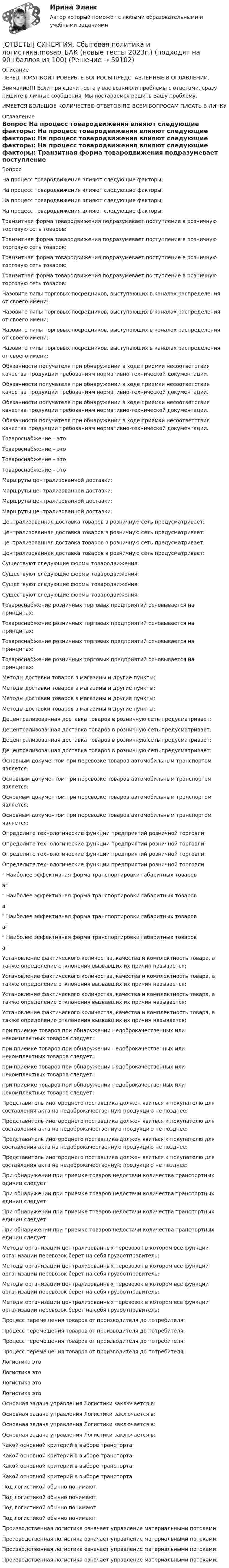      
            Описание
            ПЕРЕД ПОКУПКОЙ ПРОВЕРЬТЕ ВОПРОСЫ ПРЕДСТАВЛЕННЫЕ В ОГЛАВЛЕНИИ.Внимание!!! Если при сдачи теста у вас возникли проблемы с ответами, сразу пишите в личные сообщения. Мы постараемся решить Вашу проблему.ИМЕЕТСЯ БОЛЬШОЕ КОЛИЧЕСТВО ОТВЕТОВ ПО ВСЕМ ВОПРОСАМ ПИСАТЬ В ЛИЧКУ 
            Оглавление
            Вопрос На процесс товародвижения влияют следующие факторы: На процесс товародвижения влияют следующие факторы: На процесс товародвижения влияют следующие факторы: На процесс товародвижения влияют следующие факторы: Транзитная форма товародвижения подразумевает поступление в розничную торговую сеть товаров: Транзитная форма товародвижения подразумевает поступление в розничную торговую сеть товаров: Транзитная форма товародвижения подразумевает поступление в розничную торговую сеть товаров: Транзитная форма товародвижения подразумевает поступление в розничную торговую сеть товаров: Назовите типы торговых посредников, выступающих в каналах распределения от своего имени: Назовите типы торговых посредников, выступающих в каналах распределения от своего имени: Назовите типы торговых посредников, выступающих в каналах распределения от своего имени: Назовите типы торговых посредников, выступающих в каналах распределения от своего имени: Обязанности получателя при обнаружении в ходе приемки несоответствия качества продукции требованиям нормативно-технической документации. Обязанности получателя при обнаружении в ходе приемки несоответствия качества продукции требованиям нормативно-технической документации. Обязанности получателя при обнаружении в ходе приемки несоответствия качества продукции требованиям нормативно-технической документации. Обязанности получателя при обнаружении в ходе приемки несоответствия качества продукции требованиям нормативно-технической документации. Товароснабжение – это Товароснабжение – это Товароснабжение – это Товароснабжение – это Маршруты централизованной доставки: Маршруты централизованной доставки: Маршруты централизованной доставки: Маршруты централизованной доставки: Централизованная доставка товаров в розничную сеть предусматривает: Централизованная доставка товаров в розничную сеть предусматривает: Централизованная доставка товаров в розничную сеть предусматривает: Централизованная доставка товаров в розничную сеть предусматривает: Существуют следующие формы товародвижения: Существуют следующие формы товародвижения: Существуют следующие формы товародвижения: Существуют следующие формы товародвижения: Товароснабжение розничных торговых предприятий основывается на принципах: Товароснабжение розничных торговых предприятий основывается на принципах: Товароснабжение розничных торговых предприятий основывается на принципах: Товароснабжение розничных торговых предприятий основывается на принципах: Методы доставки товаров в магазины и другие пункты: Методы доставки товаров в магазины и другие пункты: Методы доставки товаров в магазины и другие пункты: Методы доставки товаров в магазины и другие пункты: Децентрализованная доставка товаров в розничную сеть предусматривает: Децентрализованная доставка товаров в розничную сеть предусматривает: Децентрализованная доставка товаров в розничную сеть предусматривает: Децентрализованная доставка товаров в розничную сеть предусматривает: Основным документом при перевозке товаров автомобильным транспортом является: Основным документом при перевозке товаров автомобильным транспортом является: Основным документом при перевозке товаров автомобильным транспортом является: Основным документом при перевозке товаров автомобильным транспортом является: Определите технологические функции предприятий розничной торговли: Определите технологические функции предприятий розничной торговли: Определите технологические функции предприятий розничной торговли: Определите технологические функции предприятий розничной торговли: Наиболее эффективная форма транспортировки габаритных товарова Наиболее эффективная форма транспортировки габаритных товарова Наиболее эффективная форма транспортировки габаритных товарова Наиболее эффективная форма транспортировки габаритных товарова Установление фактического количества, качества и комплектность товара, а также определение отклонения вызвавших их причин называется: Установление фактического количества, качества и комплектность товара, а также определение отклонения вызвавших их причин называется: Установление фактического количества, качества и комплектность товара, а также определение отклонения вызвавших их причин называется: Установление фактического количества, качества и комплектность товара, а также определение отклонения вызвавших их причин называется: при приемке товаров при обнаружении недоброкачественных или некомплектных товаров следует: при приемке товаров при обнаружении недоброкачественных или некомплектных товаров следует: при приемке товаров при обнаружении недоброкачественных или некомплектных товаров следует: при приемке товаров при обнаружении недоброкачественных или некомплектных товаров следует: Представитель иногороднего поставщика должен явиться к покупателю для составления акта на недоброкачественную продукцию не позднее: Представитель иногороднего поставщика должен явиться к покупателю для составления акта на недоброкачественную продукцию не позднее: Представитель иногороднего поставщика должен явиться к покупателю для составления акта на недоброкачественную продукцию не позднее: Представитель иногороднего поставщика должен явиться к покупателю для составления акта на недоброкачественную продукцию не позднее: При обнаружении при приемке товаров недостачи количества транспортных единиц следует При обнаружении при приемке товаров недостачи количества транспортных единиц следует При обнаружении при приемке товаров недостачи количества транспортных единиц следует При обнаружении при приемке товаров недостачи количества транспортных единиц следует Методы организации централизованных перевозок в котором все функции организации перевозок берет на себя грузоотправитель: Методы организации централизованных перевозок в котором все функции организации перевозок берет на себя грузоотправитель: Методы организации централизованных перевозок в котором все функции организации перевозок берет на себя грузоотправитель: Методы организации централизованных перевозок в котором все функции организации перевозок берет на себя грузоотправитель: Процесс перемещения товаров от производителя до потребителя: Процесс перемещения товаров от производителя до потребителя: Процесс перемещения товаров от производителя до потребителя: Процесс перемещения товаров от производителя до потребителя: Логистика это Логистика это Логистика это Логистика это Основная задача управления Логистики заключается в: Основная задача управления Логистики заключается в: Основная задача управления Логистики заключается в: Основная задача управления Логистики заключается в: Какой основной критерий в выборе транспорта: Какой основной критерий в выборе транспорта: Какой основной критерий в выборе транспорта: Какой основной критерий в выборе транспорта: Под логистикой обычно понимают: Под логистикой обычно понимают: Под логистикой обычно понимают: Под логистикой обычно понимают: Производственная логистика означает управление материальными потоками: Производственная логистика означает управление материальными потоками: Производственная логистика означает управление материальными потоками: Производственная логистика означает управление материальными потоками:  
            
            
            [ОТВЕТЫ] СИНЕРГИЯ. Самоопределение и профессиональная ориентация учащихся (новые тесты 2023г.) (подходят на 90+баллов из 100)[ОТВЕТЫ] СИНЕРГИЯ. Сбытовая политика и логистика.mosap_БАК (новые тесты 2023г.) (подходят на 90+баллов из 100)[ОТВЕТЫ] Синергия Сбытовая политика и логистика тест итоговый 2023 г. 100 баллов! Отлично! [ОТВЕТЫ] СИНЕРГИЯ. Селф-менеджмент (новые тесты 2023г.) 3 промежуточных тестов итоговый тест и компетентностный тест (подходят на 90+баллов из 100)[ОТВЕТЫ] СИНЕРГИЯ. Сертификация информационных систем (новые тесты 2023г.) (подходят на 90+баллов из 100)[ОТВЕТЫ] СИНЕРГИЯ. Сеть и сетевые протоколы.фит_МАГ (новые тесты 2023г.) (подходят на 90+баллов из 100)[ОТВЕТЫ] СИНЕРГИЯ. Система управления проектами организации (новые тесты 2022г.) Промежуточные тесты итоговый тест и компетентностный тест[ОТВЕТЫ] СИНЕРГИЯ. Рекламная анимация.фип_БАК (новые тесты 2023г.) (подходят на 90+баллов из 100)[ОТВЕТЫ] СИНЕРГИЯ. Реставрация зданий (новые тесты 2023г.) (подходят на 90+баллов из 100)[ОТВЕТЫ] СИНЕРГИЯ. Реструктуризация компаний (подходят на 90+баллов из 100)[ОТВЕТЫ] СИНЕРГИЯ. Реструктуризация организаций (подходят на 90+баллов из 100)[ОТВЕТЫ] СИНЕРГИЯ. Русский язык и культура общения (подходят на 90+баллов из 100)[ОТВЕТЫ] СИНЕРГИЯ. Русский язык и культура речи (подходят на 90+баллов из 100)[ОТВЕТЫ] СИНЕРГИЯ. Русский язык. (новые тесты 2023г.) (подходят на 90+баллов из 100)