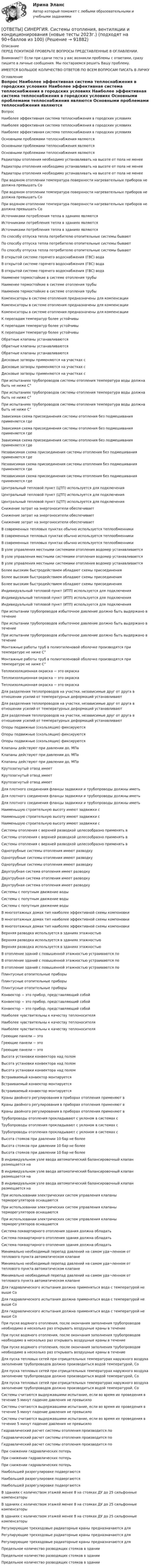      
            Описание
            ПЕРЕД ПОКУПКОЙ ПРОВЕРЬТЕ ВОПРОСЫ ПРЕДСТАВЛЕННЫЕ В ОГЛАВЛЕНИИ.Внимание!!! Если при сдачи теста у вас возникли проблемы с ответами, сразу пишите в личные сообщения. Мы постараемся решить Вашу проблему.ИМЕЕТСЯ БОЛЬШОЕ КОЛИЧЕСТВО ОТВЕТОВ ПО ВСЕМ ВОПРОСАМ ПИСАТЬ В ЛИЧКУ 
            Оглавление
            Вопрос Наиболее эффективная система теплоснабжения в городских условиях Наиболее эффективная система теплоснабжения в городских условиях Наиболее эффективная система теплоснабжения в городских условиях Основными проблемами теплоснабжения являются Основными проблемами теплоснабжения являются Основными проблемами теплоснабжения являются Радиаторы отопления необходимо устанавливать на высоте от пола не менее Радиаторы отопления необходимо устанавливать на высоте от пола не менее Радиаторы отопления необходимо устанавливать на высоте от пола не менее При водяном отоплении температура поверхности нагревательных приборов не должна превышать Сo При водяном отоплении температура поверхности нагревательных приборов не должна превышать Сo При водяном отоплении температура поверхности нагревательных приборов не должна превышать Сo Источниками потребления тепла в зданиях являются Источниками потребления тепла в зданиях являются Источниками потребления тепла в зданиях являются По способу отпуска тепла потребителю отопительные системы бывают По способу отпуска тепла потребителю отопительные системы бывают По способу отпуска тепла потребителю отопительные системы бывают В открытой системе горячего водоснабжения (ГВС) вода В открытой системе горячего водоснабжения (ГВС) вода В открытой системе горячего водоснабжения (ГВС) вода Наименее термостойкие в системе отопления трубы Наименее термостойкие в системе отопления трубы Наименее термостойкие в системе отопления трубы Компенсаторы в системе отопления предназначены для компенсации Компенсаторы в системе отопления предназначены для компенсации Компенсаторы в системе отопления предназначены для компенсации К перепадам температур более устойчивы К перепадам температур более устойчивы К перепадам температур более устойчивы Обратные клапаны устанавливаются Обратные клапаны устанавливаются Обратные клапаны устанавливаются Дисковые затворы применяются на участках с Дисковые затворы применяются на участках с Дисковые затворы применяются на участках с При испытаниях трубопроводов системы отопления температура воды должна быть не ниже С° При испытаниях трубопроводов системы отопления температура воды должна быть не ниже С° При испытаниях трубопроводов системы отопления температура воды должна быть не ниже С° Зависимая схема присоединения системы отопления без подмешивания применяется где Зависимая схема присоединения системы отопления без подмешивания применяется где Зависимая схема присоединения системы отопления без подмешивания применяется где Независимая схема присоединения системы отопления без подмешивания применяется где Независимая схема присоединения системы отопления без подмешивания применяется где Независимая схема присоединения системы отопления без подмешивания применяется где Центральный тепловой пункт (ЦТП) используется для подключения Центральный тепловой пункт (ЦТП) используется для подключения Центральный тепловой пункт (ЦТП) используется для подключения Снижение затрат на энергоносители обеспечивает Снижение затрат на энергоносители обеспечивает Снижение затрат на энергоносители обеспечивает В современных тепловых пунктах обычно используется теплообменники В современных тепловых пунктах обычно используется теплообменники В современных тепловых пунктах обычно используется теплообменники В узле управления местными системами отопления водомер устанавливается В узле управления местными системами отопления водомер устанавливается В узле управления местными системами отопления водомер устанавливается Более высоким быстродействием обладают схемы присоединения Более высоким быстродействием обладают схемы присоединения Более высоким быстродействием обладают схемы присоединения Индивидуальный тепловой пункт (ИТП) используется для подключения Индивидуальный тепловой пункт (ИТП) используется для подключения Индивидуальный тепловой пункт (ИТП) используется для подключения При испытании трубопроводов избыточное давление должно быть выдержано в течение При испытании трубопроводов избыточное давление должно быть выдержано в течение При испытании трубопроводов избыточное давление должно быть выдержано в течение Монтажные работы труб в полиэтиленовой оболочке производятся при температуре не ниже С° Монтажные работы труб в полиэтиленовой оболочке производятся при температуре не ниже С° Теплоизоляционная окраска − это окраска Теплоизоляционная окраска − это окраска Теплоизоляционная окраска − это окраска Для разделения теплопроводов на участки, независимые друг от друга в отношении усилий от температурных деформаций устанавливают Для разделения теплопроводов на участки, независимые друг от друга в отношении усилий от температурных деформаций устанавливают Для разделения теплопроводов на участки, независимые друг от друга в отношении усилий от температурных деформаций устанавливают Опоры подвижные (скользящие) фиксируются Опоры подвижные (скользящие) фиксируются Опоры подвижные (скользящие) фиксируются Клапаны действуют при давлении до, МПа Клапаны действуют при давлении до, МПа Клапаны действуют при давлении до, МПа Крутозагнутый отвод имеет Крутозагнутый отвод имеет Крутозагнутый отвод имеет Для плотного соединения фланцы задвижки и трубопроводы должны иметь Для плотного соединения фланцы задвижки и трубопроводы должны иметь Для плотного соединения фланцы задвижки и трубопроводы должны иметь Наименьшую строительную высоту имеют задвижки с Наименьшую строительную высоту имеют задвижки с Наименьшую строительную высоту имеют задвижки с Системы отопления с верхней разводкой целесообразно применять в Системы отопления с верхней разводкой целесообразно применять в Системы отопления с верхней разводкой целесообразно применять в Однотрубные системы отопления имеют разводку Однотрубные системы отопления имеют разводку Однотрубные системы отопления имеют разводку Двухтрубная система отопления имеет разводку Двухтрубная система отопления имеет разводку Двухтрубная система отопления имеет разводку Системы с попутным движение воды Системы с попутным движение воды Системы с попутным движение воды В многоэтажных домах тип наиболее эффективной схемы компоновки В многоэтажных домах тип наиболее эффективной схемы компоновки В многоэтажных домах тип наиболее эффективной схемы компоновки Верхняя разводка используется в зданиях этажностью Верхняя разводка используется в зданиях этажностью Верхняя разводка используется в зданиях этажностью В отопление зданий с повышенной этажностью устраиваются по В отопление зданий с повышенной этажностью устраиваются по В отопление зданий с повышенной этажностью устраиваются по Плинтусные отопительные приборы Плинтусные отопительные приборы Плинтусные отопительные приборы Конвектор − это прибор, представляющий собой Конвектор − это прибор, представляющий собой Конвектор − это прибор, представляющий собой Наиболее чувствительны к качеству теплоносителя Наиболее чувствительны к качеству теплоносителя Наиболее чувствительны к качеству теплоносителя Греющие панели − это Греющие панели − это Греющие панели − это Высота установки конвектора над полом Высота установки конвектора над полом Высота установки конвектора над полом Встраиваемый конвектор монтируется Встраиваемый конвектор монтируется Встраиваемый конвектор монтируется Краны двойного регулирования в приборах отопления применяют в Краны двойного регулирования в приборах отопления применяют в Краны двойного регулирования в приборах отопления применяют в Трубопроводы отопления прокладывают с уклоном в системах с Трубопроводы отопления прокладывают с уклоном в системах с Трубопроводы отопления прокладывают с уклоном в системах с Высота стояков при давлении 10 бар не более Высота стояков при давлении 10 бар не более Высота стояков при давлении 10 бар не более В индивидуальном узле ввода автоматический балансировочный клапан размещается на В индивидуальном узле ввода автоматический балансировочный клапан размещается на В индивидуальном узле ввода автоматический балансировочный клапан размещается на При использовании электрических систем управления клапаны терморегуляторов оснащаются При использовании электрических систем управления клапаны терморегуляторов оснащаются При использовании электрических систем управления клапаны терморегуляторов оснащаются Система поквартирного отопления здания должна обладать Система поквартирного отопления здания должна обладать Система поквартирного отопления здания должна обладать Минимально необходимый перепад давлений на самом уда¬ленном от теплового пункта автоматическом клапане Минимально необходимый перепад давлений на самом уда¬ленном от теплового пункта автоматическом клапане Минимально необходимый перепад давлений на самом уда¬ленном от теплового пункта автоматическом клапане Для гидравлического испытания должна применяться вода с температурой не выше Сo Для гидравлического испытания должна применяться вода с температурой не выше Сo Для гидравлического испытания должна применяться вода с температурой не выше Сo При пуске водяного отопления, после окончания заполнения трубопроводов необходимо в несколько раз открывать воздушные краны в течение При пуске водяного отопления, после окончания заполнения трубопроводов необходимо в несколько раз открывать воздушные краны в течение При пуске водяного отопления, после окончания заполнения трубопроводов необходимо в несколько раз открывать воздушные краны в течение Для пуска тепловых сетей при отрицательных температурах наружного воздуха заполнение трубопроводов должно производиться водой температурой, Сo Для пуска тепловых сетей при отрицательных температурах наружного воздуха заполнение трубопроводов должно производиться водой температурой, Сo Для пуска тепловых сетей при отрицательных температурах наружного воздуха заполнение трубопроводов должно производиться водой температурой, Сo Системы считаются выдержавшими испытание, если во время их проведения в течение 5 минут падение давления не превысило Системы считаются выдержавшими испытание, если во время их проведения в течение 5 минут падение давления не превысило Системы считаются выдержавшими испытание, если во время их проведения в течение 5 минут падение давления не превысило Гидравлический расчет системы отопления производится по Гидравлический расчет системы отопления производится по Гидравлический расчет системы отопления производится по При снижении гидравлических потерь При снижении гидравлических потерь При снижении гидравлических потерь Наибольшей разрегулировке подвергаются Наибольшей разрегулировке подвергаются Наибольшей разрегулировке подвергаются В зданиях с количеством этажей менее 8 на стояках ДУ до 25 сильфонные компенсаторы В зданиях с количеством этажей менее 8 на стояках ДУ до 25 сильфонные компенсаторы В зданиях с количеством этажей менее 8 на стояках ДУ до 25 сильфонные компенсаторы Регулирующие трехходовые радиаторные краны предназначаются для Регулирующие трехходовые радиаторные краны предназначаются для Регулирующие трехходовые радиаторные краны предназначаются для Предельное количество разводящих стояков в здании Предельное количество разводящих стояков в здании Предельное количество разводящих стояков в здании  
            
            
            [ОТВЕТЫ] СИНЕРГИЯ. Системы газоснабжения предприятий теплоэнергетики (новые тесты 2023г.) (подходят на 90+баллов из 100)[ОТВЕТЫ] СИНЕРГИЯ. Системы отопления, вентиляции и кондиционирования (новые тесты 2023г.) (подходят на 90+баллов из 100)[ОТВЕТЫ] СИНЕРГИЯ. Системы управления содержимым для web-сайтов (CMS) (новые тесты 2023г.) (подходят на 90+баллов из 100)[ОТВЕТЫ] СИНЕРГИЯ. Системы учета и управления энергопотреблением (1) (подходят на 90+баллов из 100)[ОТВЕТЫ] СИНЕРГИЯ. Системы учета и управления энергопотреблением (2) (подходят на 90+баллов из 100)[ОТВЕТЫ] СИНЕРГИЯ. Служебные права, обязанности государственного и муниципального служащего (новые тесты 2022г.) Промежуточные тесты итоговый тест и компетентностный тест (подходят на 90+баллов из 100)[ОТВЕТЫ] СИНЕРГИЯ. Современная организация государственных учреждений в России (новые тесты 2023г.) (подходят на 90+баллов из 100)[ОТВЕТЫ] СИНЕРГИЯ. Сертификация информационных систем (новые тесты 2023г.) (подходят на 90+баллов из 100)[ОТВЕТЫ] СИНЕРГИЯ. Сеть и сетевые протоколы.фит_МАГ (новые тесты 2023г.) (подходят на 90+баллов из 100)[ОТВЕТЫ] СИНЕРГИЯ. Система управления проектами организации (новые тесты 2022г.) Промежуточные тесты итоговый тест и компетентностный тест[ОТВЕТЫ] СИНЕРГИЯ. Системное мышление.фпдг_БАК (новые тесты 2023г.) (подходят на 90+баллов из 100)[ОТВЕТЫ] СИНЕРГИЯ. Системный анализ (новые тесты 2023г.) (подходят на 90+баллов из 100)[ОТВЕТЫ] СИНЕРГИЯ. Системный анализ.ти ЭБС (новые тесты 2023г.) (подходят на 90+баллов из 100)[ОТВЕТЫ] СИНЕРГИЯ. Системы автоматизированного проектирования (САПР).ти_ФРК (новые тесты 2023г.) (подходят на 90+баллов из 100)
