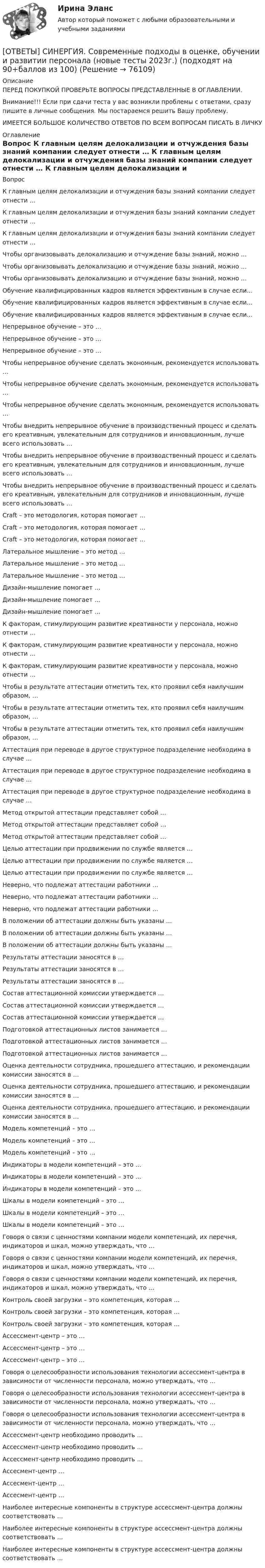      
            Описание
            ПЕРЕД ПОКУПКОЙ ПРОВЕРЬТЕ ВОПРОСЫ ПРЕДСТАВЛЕННЫЕ В ОГЛАВЛЕНИИ.Внимание!!! Если при сдачи теста у вас возникли проблемы с ответами, сразу пишите в личные сообщения. Мы постараемся решить Вашу проблему.ИМЕЕТСЯ БОЛЬШОЕ КОЛИЧЕСТВО ОТВЕТОВ ПО ВСЕМ ВОПРОСАМ ПИСАТЬ В ЛИЧКУ 
            Оглавление
            Вопрос К главным целям делокализации и отчуждения базы знаний компании следует отнести … К главным целям делокализации и отчуждения базы знаний компании следует отнести … К главным целям делокализации и отчуждения базы знаний компании следует отнести … Чтобы организовывать делокализацию и отчуждение базы знаний, можно … Чтобы организовывать делокализацию и отчуждение базы знаний, можно … Чтобы организовывать делокализацию и отчуждение базы знаний, можно … Обучение квалифицированных кадров является эффективным в случае если… Обучение квалифицированных кадров является эффективным в случае если… Обучение квалифицированных кадров является эффективным в случае если… Непрерывное обучение – это … Непрерывное обучение – это … Непрерывное обучение – это … Чтобы непрерывное обучение сделать экономным, рекомендуется использовать … Чтобы непрерывное обучение сделать экономным, рекомендуется использовать … Чтобы непрерывное обучение сделать экономным, рекомендуется использовать … Чтобы внедрить непрерывное обучение в производственный процесс и сделать его креативным, увлекательным для сотрудников и инновационным, лучше всего использовать … Чтобы внедрить непрерывное обучение в производственный процесс и сделать его креативным, увлекательным для сотрудников и инновационным, лучше всего использовать … Чтобы внедрить непрерывное обучение в производственный процесс и сделать его креативным, увлекательным для сотрудников и инновационным, лучше всего использовать … Craft – это методология, которая помогает … Craft – это методология, которая помогает … Craft – это методология, которая помогает … Латеральное мышление – это метод … Латеральное мышление – это метод … Латеральное мышление – это метод … Дизайн-мышление помогает … Дизайн-мышление помогает … Дизайн-мышление помогает … К факторам, стимулирующим развитие креативности у персонала, можно отнести … К факторам, стимулирующим развитие креативности у персонала, можно отнести … К факторам, стимулирующим развитие креативности у персонала, можно отнести … Чтобы в результате аттестации отметить тех, кто проявил себя наилучшим образом, … Чтобы в результате аттестации отметить тех, кто проявил себя наилучшим образом, … Чтобы в результате аттестации отметить тех, кто проявил себя наилучшим образом, … Аттестация при переводе в другое структурное подразделение необходима в случае … Аттестация при переводе в другое структурное подразделение необходима в случае … Аттестация при переводе в другое структурное подразделение необходима в случае … Метод открытой аттестации представляет собой … Метод открытой аттестации представляет собой … Метод открытой аттестации представляет собой … Целью аттестации при продвижении по службе является … Целью аттестации при продвижении по службе является … Целью аттестации при продвижении по службе является … Неверно, что подлежат аттестации работники … Неверно, что подлежат аттестации работники … Неверно, что подлежат аттестации работники … В положении об аттестации должны быть указаны … В положении об аттестации должны быть указаны … В положении об аттестации должны быть указаны … Результаты аттестации заносятся в … Результаты аттестации заносятся в … Результаты аттестации заносятся в … Состав аттестационной комиссии утверждается … Состав аттестационной комиссии утверждается … Состав аттестационной комиссии утверждается … Подготовкой аттестационных листов занимается … Подготовкой аттестационных листов занимается … Подготовкой аттестационных листов занимается … Оценка деятельности сотрудника, прошедшего аттестацию, и рекомендации комиссии заносятся в … Оценка деятельности сотрудника, прошедшего аттестацию, и рекомендации комиссии заносятся в … Оценка деятельности сотрудника, прошедшего аттестацию, и рекомендации комиссии заносятся в … Модель компетенций – это … Модель компетенций – это … Модель компетенций – это … Индикаторы в модели компетенций – это … Индикаторы в модели компетенций – это … Индикаторы в модели компетенций – это … Шкалы в модели компетенций – это … Шкалы в модели компетенций – это … Шкалы в модели компетенций – это … Говоря о связи с ценностями компании модели компетенций, их перечня, индикаторов и шкал, можно утверждать, что … Говоря о связи с ценностями компании модели компетенций, их перечня, индикаторов и шкал, можно утверждать, что … Говоря о связи с ценностями компании модели компетенций, их перечня, индикаторов и шкал, можно утверждать, что … Контроль своей загрузки – это компетенция, которая … Контроль своей загрузки – это компетенция, которая … Контроль своей загрузки – это компетенция, которая … Ассессмент-центр – это … Ассессмент-центр – это … Ассессмент-центр – это … Говоря о целесообразности использования технологии ассессмент-центра в зависимости от численности персонала, можно утверждать, что … Говоря о целесообразности использования технологии ассессмент-центра в зависимости от численности персонала, можно утверждать, что … Говоря о целесообразности использования технологии ассессмент-центра в зависимости от численности персонала, можно утверждать, что … Ассессмент-центр необходимо проводить … Ассессмент-центр необходимо проводить … Ассессмент-центр необходимо проводить … Ассесмент-центр … Ассесмент-центр … Ассесмент-центр … Наиболее интересные компоненты в структуре ассессмент-центра должны соответствовать … Наиболее интересные компоненты в структуре ассессмент-центра должны соответствовать … Наиболее интересные компоненты в структуре ассессмент-центра должны соответствовать …  
            
            
            [ОТВЕТЫ] СИНЕРГИЯ. Современные воспитательные практики.dor_МАГ_220622 (новые тесты 2022г.) Промежуточные тесты итоговый тест и компетентностный тест (подходят на 90+баллов из 100)[ОТВЕТЫ] СИНЕРГИЯ. Современные подходы в оценке, обучении и развитии персонала (новые тесты 2023г.) (подходят на 90+баллов из 100)[ОТВЕТЫ] СИНЕРГИЯ. Современные подходы к HR-аналитике и HR-стратегии (новые тесты 2023г.) (подходят на 90+баллов из 100)[ОТВЕТЫ] СИНЕРГИЯ. Современные проблемы науки управления (новые тесты 2023г.) 3 промежуточных тестов и итоговый тест (подходят на 90+баллов из 100)[ОТВЕТЫ] СИНЕРГИЯ. Современные системы теплоснабжения (новые тесты 2023г.) (подходят на 90+баллов из 100)[ОТВЕТЫ] СИНЕРГИЯ. Современные технологии взаимодействия банка и предприятий (подходят на 90+баллов из 100)[ОТВЕТЫ] СИНЕРГИЯ. Социальная педагогика и психология (новые тесты 2022г.) Промежуточные тесты итоговый тест и компетентностный тест[ОТВЕТЫ] СИНЕРГИЯ. Системы автоматизированного проектирования строительных конструкций (новые тесты 2023г.) (подходят на 90+баллов из 100)[ОТВЕТЫ] СИНЕРГИЯ. Системы газоснабжения предприятий теплоэнергетики (новые тесты 2023г.) (подходят на 90+баллов из 100)[ОТВЕТЫ] СИНЕРГИЯ. Системы отопления, вентиляции и кондиционирования (новые тесты 2023г.) (подходят на 90+баллов из 100)[ОТВЕТЫ] СИНЕРГИЯ. Системы управления содержимым для web-сайтов (CMS) (новые тесты 2023г.) (подходят на 90+баллов из 100)[ОТВЕТЫ] СИНЕРГИЯ. Системы учета и управления энергопотреблением (1) (подходят на 90+баллов из 100)[ОТВЕТЫ] СИНЕРГИЯ. Системы учета и управления энергопотреблением (2) (подходят на 90+баллов из 100)[ОТВЕТЫ] СИНЕРГИЯ. Служебные права, обязанности государственного и муниципального служащего (новые тесты 2022г.) Промежуточные тесты итоговый тест и компетентностный тест (подходят на 90+баллов из 100)