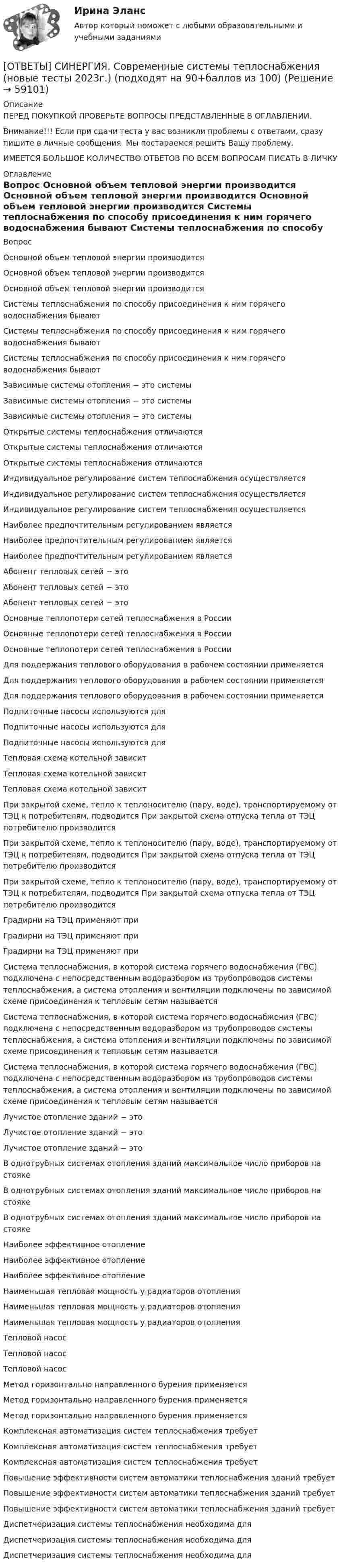      
            Описание
            ПЕРЕД ПОКУПКОЙ ПРОВЕРЬТЕ ВОПРОСЫ ПРЕДСТАВЛЕННЫЕ В ОГЛАВЛЕНИИ.Внимание!!! Если при сдачи теста у вас возникли проблемы с ответами, сразу пишите в личные сообщения. Мы постараемся решить Вашу проблему.ИМЕЕТСЯ БОЛЬШОЕ КОЛИЧЕСТВО ОТВЕТОВ ПО ВСЕМ ВОПРОСАМ ПИСАТЬ В ЛИЧКУ 
            Оглавление
            Вопрос Основной объем тепловой энергии производится Основной объем тепловой энергии производится Основной объем тепловой энергии производится Системы теплоснабжения по способу присоединения к ним горячего водоснабжения бывают Системы теплоснабжения по способу присоединения к ним горячего водоснабжения бывают Системы теплоснабжения по способу присоединения к ним горячего водоснабжения бывают Зависимые системы отопления − это системы Зависимые системы отопления − это системы Зависимые системы отопления − это системы Открытые системы теплоснабжения отличаются Открытые системы теплоснабжения отличаются Открытые системы теплоснабжения отличаются Индивидуальное регулирование систем теплоснабжения осуществляется Индивидуальное регулирование систем теплоснабжения осуществляется Индивидуальное регулирование систем теплоснабжения осуществляется Наиболее предпочтительным регулированием является Наиболее предпочтительным регулированием является Наиболее предпочтительным регулированием является Абонент тепловых сетей − это Абонент тепловых сетей − это Абонент тепловых сетей − это Основные теплопотери сетей теплоснабжения в России Основные теплопотери сетей теплоснабжения в России Основные теплопотери сетей теплоснабжения в России Для поддержания теплового оборудования в рабочем состоянии применяется Для поддержания теплового оборудования в рабочем состоянии применяется Для поддержания теплового оборудования в рабочем состоянии применяется Подпиточные насосы используются для Подпиточные насосы используются для Подпиточные насосы используются для Тепловая схема котельной зависит Тепловая схема котельной зависит Тепловая схема котельной зависит При закрытой схеме, тепло к теплоносителю (пару, воде), транспортируемому от ТЭЦ к потребителям, подводится При закрытой схема отпуска тепла от ТЭЦ потребителю производится При закрытой схеме, тепло к теплоносителю (пару, воде), транспортируемому от ТЭЦ к потребителям, подводится При закрытой схема отпуска тепла от ТЭЦ потребителю производится При закрытой схеме, тепло к теплоносителю (пару, воде), транспортируемому от ТЭЦ к потребителям, подводится При закрытой схема отпуска тепла от ТЭЦ потребителю производится Градирни на ТЭЦ применяют при Градирни на ТЭЦ применяют при Градирни на ТЭЦ применяют при Система теплоснабжения, в которой система горячего водоснабжения (ГВС) подключена с непосредственным водоразбором из трубопроводов системы теплоснабжения, а система отопления и вентиляции подключены по зависимой схеме присоединения к тепловым сетям называется Система теплоснабжения, в которой система горячего водоснабжения (ГВС) подключена с непосредственным водоразбором из трубопроводов системы теплоснабжения, а система отопления и вентиляции подключены по зависимой схеме присоединения к тепловым сетям называется Система теплоснабжения, в которой система горячего водоснабжения (ГВС) подключена с непосредственным водоразбором из трубопроводов системы теплоснабжения, а система отопления и вентиляции подключены по зависимой схеме присоединения к тепловым сетям называется Лучистое отопление зданий − это Лучистое отопление зданий − это Лучистое отопление зданий − это В однотрубных системах отопления зданий максимальное число приборов на стояке В однотрубных системах отопления зданий максимальное число приборов на стояке В однотрубных системах отопления зданий максимальное число приборов на стояке Наиболее эффективное отопление Наиболее эффективное отопление Наиболее эффективное отопление Наименьшая тепловая мощность у радиаторов отопления Наименьшая тепловая мощность у радиаторов отопления Наименьшая тепловая мощность у радиаторов отопления Тепловой насос Тепловой насос Тепловой насос Метод горизонтально направленного бурения применяется Метод горизонтально направленного бурения применяется Метод горизонтально направленного бурения применяется Комплексная автоматизация систем теплоснабжения требует Комплексная автоматизация систем теплоснабжения требует Комплексная автоматизация систем теплоснабжения требует Повышение эффективности систем автоматики теплоснабжения зданий требует Повышение эффективности систем автоматики теплоснабжения зданий требует Повышение эффективности систем автоматики теплоснабжения зданий требует Диспетчеризация системы теплоснабжения необходима для Диспетчеризация системы теплоснабжения необходима для Диспетчеризация системы теплоснабжения необходима для  
            
            
            [ОТВЕТЫ] СИНЕРГИЯ. Современные проблемы науки управления (новые тесты 2023г.) 3 промежуточных тестов и итоговый тест (подходят на 90+баллов из 100)[ОТВЕТЫ] СИНЕРГИЯ. Современные системы теплоснабжения (новые тесты 2023г.) (подходят на 90+баллов из 100)[ОТВЕТЫ] СИНЕРГИЯ. Современные технологии взаимодействия банка и предприятий (подходят на 90+баллов из 100)[ОТВЕТЫ] СИНЕРГИЯ. Социальная педагогика и психология (новые тесты 2022г.) Промежуточные тесты итоговый тест и компетентностный тест[ОТВЕТЫ] СИНЕРГИЯ. Социально-психологические методы работы организационного психолога.dor_МАГ_230206 (новые тесты 2023г.) 3 промежуточных теста  итоговый и компетентностный тест (подходят на 90+баллов из 100) [ОТВЕТЫ] СИНЕРГИЯ. Социально-психологические методы работы организационного психолога.фпдг_МАГ (подходят на 90+баллов из 100)[ОТВЕТЫ] СИНЕРГИЯ. Социология предпринимательства (подходят на 90+баллов из 100)[ОТВЕТЫ] СИНЕРГИЯ. Системы управления содержимым для web-сайтов (CMS) (новые тесты 2023г.) (подходят на 90+баллов из 100)[ОТВЕТЫ] СИНЕРГИЯ. Системы учета и управления энергопотреблением (1) (подходят на 90+баллов из 100)[ОТВЕТЫ] СИНЕРГИЯ. Системы учета и управления энергопотреблением (2) (подходят на 90+баллов из 100)[ОТВЕТЫ] СИНЕРГИЯ. Служебные права, обязанности государственного и муниципального служащего (новые тесты 2022г.) Промежуточные тесты итоговый тест и компетентностный тест (подходят на 90+баллов из 100)[ОТВЕТЫ] СИНЕРГИЯ. Современная организация государственных учреждений в России (новые тесты 2023г.) (подходят на 90+баллов из 100)[ОТВЕТЫ] СИНЕРГИЯ. Современные воспитательные практики.dor_МАГ_220622 (новые тесты 2022г.) Промежуточные тесты итоговый тест и компетентностный тест (подходят на 90+баллов из 100)[ОТВЕТЫ] СИНЕРГИЯ. Современные подходы в оценке, обучении и развитии персонала (новые тесты 2023г.) (подходят на 90+баллов из 100)
