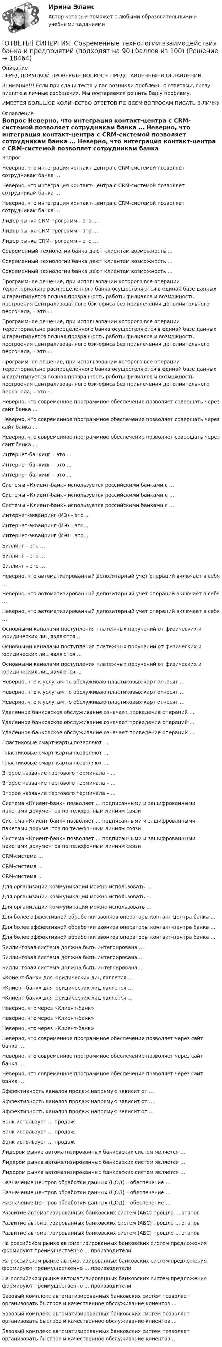     
          Описание
          ПЕРЕД ПОКУПКОЙ ПРОВЕРЬТЕ ВОПРОСЫ ПРЕДСТАВЛЕННЫЕ В ОГЛАВЛЕНИИ.Внимание!!! Если при сдачи теста у вас возникли проблемы с ответами, сразу пишите в личные сообщения. Мы постараемся решить Вашу проблему.ИМЕЕТСЯ БОЛЬШОЕ КОЛИЧЕСТВО ОТВЕТОВ ПО ВСЕМ ВОПРОСАМ ПИСАТЬ В ЛИЧКУ 
          Оглавление
          Вопрос Неверно, что интеграция контакт-центра с CRM-системой позволяет сотрудникам банка … Неверно, что интеграция контакт-центра с CRM-системой позволяет сотрудникам банка … Неверно, что интеграция контакт-центра с CRM-системой позволяет сотрудникам банка … Лидер рынка CRM-программ – это … Лидер рынка CRM-программ – это … Лидер рынка CRM-программ – это … Современный технологии банка дают клиентам возможность … Современный технологии банка дают клиентам возможность … Современный технологии банка дают клиентам возможность … Программное решение, при использовании которого все операции территориально распределенного банка осуществляются в единой базе данных и гарантируется полная прозрачность работы филиалов и возможность построения централизованного бэк-офиса без привлечения дополнительного персонала, – это … Программное решение, при использовании которого все операции территориально распределенного банка осуществляются в единой базе данных и гарантируется полная прозрачность работы филиалов и возможность построения централизованного бэк-офиса без привлечения дополнительного персонала, – это … Программное решение, при использовании которого все операции территориально распределенного банка осуществляются в единой базе данных и гарантируется полная прозрачность работы филиалов и возможность построения централизованного бэк-офиса без привлечения дополнительного персонала, – это … Неверно, что современное программное обеспечение позволяет совершать через сайт банка … Неверно, что современное программное обеспечение позволяет совершать через сайт банка … Неверно, что современное программное обеспечение позволяет совершать через сайт банка … Интернет-банкинг – это … Интернет-банкинг – это … Интернет-банкинг – это … Системы «Клиент-банк» используется российскими банками с … Системы «Клиент-банк» используется российскими банками с … Системы «Клиент-банк» используется российскими банками с … Интернет-эквайринг (ИЭ) – это … Интернет-эквайринг (ИЭ) – это … Интернет-эквайринг (ИЭ) – это … Биллинг – это … Биллинг – это … Биллинг – это … Неверно, что автоматизированный депозитарный учет операций включает в себя … Неверно, что автоматизированный депозитарный учет операций включает в себя … Неверно, что автоматизированный депозитарный учет операций включает в себя … Основными каналами поступления платежных поручений от физических и юридических лиц являются … Основными каналами поступления платежных поручений от физических и юридических лиц являются … Основными каналами поступления платежных поручений от физических и юридических лиц являются … Неверно, что к услугам по обслуживаю пластиковых карт относят … Неверно, что к услугам по обслуживаю пластиковых карт относят … Неверно, что к услугам по обслуживаю пластиковых карт относят … Удаленное банковское обслуживание означает проведение операций … Удаленное банковское обслуживание означает проведение операций … Удаленное банковское обслуживание означает проведение операций … Пластиковые смарт-карты позволяют … Пластиковые смарт-карты позволяют … Пластиковые смарт-карты позволяют … Второе название торгового терминала – … Второе название торгового терминала – … Второе название торгового терминала – … Система «Клиент-банк» позволяет … подписанными и зашифрованными пакетами документов по телефонным линиям связи Система «Клиент-банк» позволяет … подписанными и зашифрованными пакетами документов по телефонным линиям связи Система «Клиент-банк» позволяет … подписанными и зашифрованными пакетами документов по телефонным линиям связи CRM-система … CRM-система … CRM-система … Для организации коммуникаций можно использовать … Для организации коммуникаций можно использовать … Для организации коммуникаций можно использовать … Для более эффективной обработки звонков операторы контакт-центра банка … Для более эффективной обработки звонков операторы контакт-центра банка … Для более эффективной обработки звонков операторы контакт-центра банка … Биллинговая система должна быть интегрирована … Биллинговая система должна быть интегрирована … Биллинговая система должна быть интегрирована … «Клиент-банк» для юридических лиц является … «Клиент-банк» для юридических лиц является … «Клиент-банк» для юридических лиц является … Неверно, что через «Клиент-банк» Неверно, что через «Клиент-банк» Неверно, что через «Клиент-банк» Неверно, что современное программное обеспечение позволяет через сайт банка … Неверно, что современное программное обеспечение позволяет через сайт банка … Неверно, что современное программное обеспечение позволяет через сайт банка … Эффективность каналов продаж напрямую зависит от … Эффективность каналов продаж напрямую зависит от … Эффективность каналов продаж напрямую зависит от … Банк использует … продаж Банк использует … продаж Банк использует … продаж Лидером рынка автоматизированных банковских систем является … Лидером рынка автоматизированных банковских систем является … Лидером рынка автоматизированных банковских систем является … Назначение центров обработки данных (ЦОД) – обеспечение … Назначение центров обработки данных (ЦОД) – обеспечение … Назначение центров обработки данных (ЦОД) – обеспечение … Развитие автоматизированных банковских систем (АБС) прошло … этапов Развитие автоматизированных банковских систем (АБС) прошло … этапов Развитие автоматизированных банковских систем (АБС) прошло … этапов На российском рынке автоматизированных банковских систем предложения формируют преимущественно … производители На российском рынке автоматизированных банковских систем предложения формируют преимущественно … производители На российском рынке автоматизированных банковских систем предложения формируют преимущественно … производители Базовый комплекс автоматизированных банковских систем позволяет организовать быстрое и качественное обслуживание клиентов … Базовый комплекс автоматизированных банковских систем позволяет организовать быстрое и качественное обслуживание клиентов … Базовый комплекс автоматизированных банковских систем позволяет организовать быстрое и качественное обслуживание клиентов … 
            
            
            [ОТВЕТЫ] СИНЕРГИЯ. Современные системы теплоснабжения (новые тесты 2023г.) (подходят на 90+баллов из 100)[ОТВЕТЫ] СИНЕРГИЯ. Современные технологии взаимодействия банка и предприятий (подходят на 90+баллов из 100)[ОТВЕТЫ] СИНЕРГИЯ. Социальная педагогика и психология (новые тесты 2022г.) Промежуточные тесты итоговый тест и компетентностный тест[ОТВЕТЫ] СИНЕРГИЯ. Социально-психологические методы работы организационного психолога.dor_МАГ_230206 (новые тесты 2023г.) 3 промежуточных теста  итоговый и компетентностный тест (подходят на 90+баллов из 100) [ОТВЕТЫ] СИНЕРГИЯ. Социально-психологические методы работы организационного психолога.фпдг_МАГ (подходят на 90+баллов из 100)[ОТВЕТЫ] СИНЕРГИЯ. Социология предпринимательства (подходят на 90+баллов из 100)[ОТВЕТЫ] СИНЕРГИЯ. Специальные инженерные сооружения (новые тесты 2023г.) (подходят на 90+баллов из 100)[ОТВЕТЫ] СИНЕРГИЯ. Системы учета и управления энергопотреблением (1) (подходят на 90+баллов из 100)[ОТВЕТЫ] СИНЕРГИЯ. Системы учета и управления энергопотреблением (2) (подходят на 90+баллов из 100)[ОТВЕТЫ] СИНЕРГИЯ. Служебные права, обязанности государственного и муниципального служащего (новые тесты 2022г.) Промежуточные тесты итоговый тест и компетентностный тест (подходят на 90+баллов из 100)[ОТВЕТЫ] СИНЕРГИЯ. Современная организация государственных учреждений в России (новые тесты 2023г.) (подходят на 90+баллов из 100)[ОТВЕТЫ] СИНЕРГИЯ. Современные воспитательные практики.dor_МАГ_220622 (новые тесты 2022г.) Промежуточные тесты итоговый тест и компетентностный тест (подходят на 90+баллов из 100)[ОТВЕТЫ] СИНЕРГИЯ. Современные подходы в оценке, обучении и развитии персонала (новые тесты 2023г.) (подходят на 90+баллов из 100)[ОТВЕТЫ] СИНЕРГИЯ. Современные подходы к HR-аналитике и HR-стратегии (новые тесты 2023г.) (подходят на 90+баллов из 100)