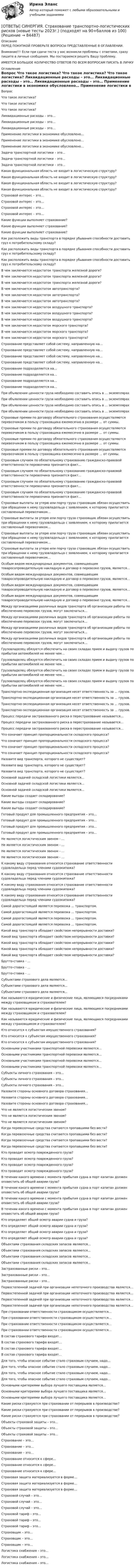      
            Описание
            ПЕРЕД ПОКУПКОЙ ПРОВЕРЬТЕ ВОПРОСЫ ПРЕДСТАВЛЕННЫЕ В ОГЛАВЛЕНИИ.Внимание!!! Если при сдачи теста у вас возникли проблемы с ответами, сразу пишите в личные сообщения. Мы постараемся решить Вашу проблему.ИМЕЕТСЯ БОЛЬШОЕ КОЛИЧЕСТВО ОТВЕТОВ ПО ВСЕМ ВОПРОСАМ ПИСАТЬ В ЛИЧКУ 
            Оглавление
            Вопрос Что такое логистика? Что такое логистика? Что такое логистика? Ликвидационные расходы – это… Ликвидационные расходы – это… Ликвидационные расходы – это… Применение логистики в экономике обусловлено… Применение логистики в экономике обусловлено… Применение логистики в экономике обусловлено… Задача транспортной логистики – это… Задача транспортной логистики – это… Задача транспортной логистики – это… Какая функциональная область не входит в логистическую структуру? Какая функциональная область не входит в логистическую структуру? Какая функциональная область не входит в логистическую структуру? Какая функциональная область не входит в логистическую структуру? Страховой интерес – это… Страховой интерес – это… Страховой интерес – это… Страховой интерес – это… Какие функции выполняет страхование? Какие функции выполняет страхование? Какие функции выполняет страхование? Как расположить виды транспорта в порядке убывания способности доставить груз к потребительскому складу? Как расположить виды транспорта в порядке убывания способности доставить груз к потребительскому складу? Как расположить виды транспорта в порядке убывания способности доставить груз к потребительскому складу? В чем заключается недостаток транспорта железной дороги? В чем заключается недостаток транспорта железной дороги? В чем заключается недостаток транспорта железной дороги? В чем заключается недостаток автотранспорта? В чем заключается недостаток автотранспорта? В чем заключается недостаток автотранспорта? В чем заключается недостаток воздушного транспорта? В чем заключается недостаток воздушного транспорта? В чем заключается недостаток воздушного транспорта? В чем заключается недостаток морского транспорта? В чем заключается недостаток морского транспорта? В чем заключается недостаток морского транспорта? Страхование представляет собой систему, направленную на… Страхование представляет собой систему, направленную на… Страхование представляет собой систему, направленную на… Страхование представляет собой систему, направленную на… Страхование подразделяется на… Страхование подразделяется на… Страхование подразделяется на… Страхование подразделяется на… При объявлении ценности груза необходимо составить опись в … экземплярах При объявлении ценности груза необходимо составить опись в … экземплярах При объявлении ценности груза необходимо составить опись в … экземплярах При объявлении ценности груза необходимо составить опись в … экземплярах Страховые премии по договору обязательного страхования осуществляются перевозчиком в пользу страховщика ежемесячно в размере … от суммы. Страховые премии по договору обязательного страхования осуществляются перевозчиком в пользу страховщика ежемесячно в размере … от суммы. Страховые премии по договору обязательного страхования осуществляются перевозчиком в пользу страховщика ежемесячно в размере … от суммы. Страховые премии по договору обязательного страхования осуществляются перевозчиком в пользу страховщика ежемесячно в размере … от суммы. Страховым случаем по обязательному страхованию гражданско-правовой ответственности перевозчика признается факт… Страховым случаем по обязательному страхованию гражданско-правовой ответственности перевозчика признается факт… Страховым случаем по обязательному страхованию гражданско-правовой ответственности перевозчика признается факт… Страховым случаем по обязательному страхованию гражданско-правовой ответственности перевозчика признается факт… Страховые выплаты за утерю или порчу груза страховщик обязан осуществить при обращении к нему грузовладельца с заявлением, к которому прилагается составленный перевозчиком… Страховые выплаты за утерю или порчу груза страховщик обязан осуществить при обращении к нему грузовладельца с заявлением, к которому прилагается составленный перевозчиком… Страховые выплаты за утерю или порчу груза страховщик обязан осуществить при обращении к нему грузовладельца с заявлением, к которому прилагается составленный перевозчиком… Страховые выплаты за утерю или порчу груза страховщик обязан осуществить при обращении к нему грузовладельца с заявлением, к которому прилагается составленный перевозчиком… Особым видом международных документов, совмещающим товаросопроводительную накладную и договор о перевозке грузов, является… Особым видом международных документов, совмещающим товаросопроводительную накладную и договор о перевозке грузов, является… Особым видом международных документов, совмещающим товаросопроводительную накладную и договор о перевозке грузов, является… Особым видом международных документов, совмещающим товаросопроводительную накладную и договор о перевозке грузов, является… Между организациями различных видов транспорта об организации работы по обеспечению перевозок грузов, могут заключаться… Между организациями различных видов транспорта об организации работы по обеспечению перевозок грузов, могут заключаться… Между организациями различных видов транспорта об организации работы по обеспечению перевозок грузов, могут заключаться… Между организациями различных видов транспорта об организации работы по обеспечению перевозок грузов, могут заключаться… Грузовладелец обязуется обеспечить на своих складах прием и выдачу грузов по прибытии автомобилей не менее чем… Грузовладелец обязуется обеспечить на своих складах прием и выдачу грузов по прибытии автомобилей не менее чем… Грузовладелец обязуется обеспечить на своих складах прием и выдачу грузов по прибытии автомобилей не менее чем… Грузовладелец обязуется обеспечить на своих складах прием и выдачу грузов по прибытии автомобилей не менее чем… Транспортно-экспедиционная организация несет ответственность за … грузов. Транспортно-экспедиционная организация несет ответственность за … грузов. Транспортно-экспедиционная организация несет ответственность за … грузов. Транспортно-экспедиционная организация несет ответственность за … грузов. Процесс передачи застрахованного риска в перестрахование называется… Процесс передачи застрахованного риска в перестрахование называется… Процесс передачи застрахованного риска в перестрахование называется… Что означает принцип пропорциональности складского процесса? Что означает принцип пропорциональности складского процесса? Что означает принцип пропорциональности складского процесса? Что означает принцип пропорциональности складского процесса? Назовите вид транспорта, которого не существует? Назовите вид транспорта, которого не существует? Назовите вид транспорта, которого не существует? Основной задачей складской логистики является… Основной задачей складской логистики является… Основной задачей складской логистики является… Какие выгоды создает складирование? Какие выгоды создает складирование? Какие выгоды создает складирование? Готовый продукт для промышленного предприятия – это… Готовый продукт для промышленного предприятия – это… Готовый продукт для промышленного предприятия – это… Готовый продукт для промышленного предприятия – это… Не является логистическим звеном - … Не является логистическим звеном - … Не является логистическим звеном - … Не является логистическим звеном - … К какому виду страхования относится страхование ответственности судовладельца перед членами судоэкипажа? К какому виду страхования относится страхование ответственности судовладельца перед членами судоэкипажа? К какому виду страхования относится страхование ответственности судовладельца перед членами судоэкипажа? К какому виду страхования относится страхование ответственности судовладельца перед членами судоэкипажа? Самой дорогостоящей является перевозка … транспортом. Самой дорогостоящей является перевозка … транспортом. Самой дорогостоящей является перевозка … транспортом. Самой дорогостоящей является перевозка … транспортом. Какой вид транспорта обладает свойством непрерывности доставки? Какой вид транспорта обладает свойством непрерывности доставки? Какой вид транспорта обладает свойством непрерывности доставки? Какой вид транспорта обладает свойством непрерывности доставки? Какой вид транспорта обладает свойством непрерывности доставки? Брутто-ставка - … Брутто-ставка - … Брутто-ставка - … Субъектами страхового дела являются… Субъектами страхового дела являются… Субъектами страхового дела являются… Как называются юридические и физические лица, являющиеся посредниками между страховщиком и страхователем? Как называются юридические и физические лица, являющиеся посредниками между страховщиком и страхователем? Как называются юридические и физические лица, являющиеся посредниками между страховщиком и страхователем? Кто относится к субъектам имущественного страхования? Кто относится к субъектам имущественного страхования? Кто относится к субъектам имущественного страхования? Основными участниками транспортной перевозки являются… Основными участниками транспортной перевозки являются… Основными участниками транспортной перевозки являются… Основными участниками транспортной перевозки являются… Субъекты личного страхования – это… Субъекты личного страхования – это… Субъекты личного страхования – это… Назовите стороны основного договора страхования… Назовите стороны основного договора страхования… Назовите стороны основного договора страхования… Что не является логистическим звеном? Что не является логистическим звеном? Что не является логистическим звеном? Когда перевозочные средства считаются пропавшими без вести? Когда перевозочные средства считаются пропавшими без вести? Когда перевозочные средства считаются пропавшими без вести? Когда перевозочные средства считаются пропавшими без вести? Кто проводит осмотр поврежденного груза? Кто проводит осмотр поврежденного груза? Кто проводит осмотр поврежденного груза? Кто проводит осмотр поврежденного груза? В течении какого времени с момента прибытия судна в порт капитан должен оповестить об общей аварии груза? В течении какого времени с момента прибытия судна в порт капитан должен оповестить об общей аварии груза? В течении какого времени с момента прибытия судна в порт капитан должен оповестить об общей аварии груза? В течении какого времени с момента прибытия судна в порт капитан должен оповестить об общей аварии груза? Кто определяет общий осмотр аварии судна и груза? Кто определяет общий осмотр аварии судна и груза? Кто определяет общий осмотр аварии судна и груза? Кто определяет общий осмотр аварии судна и груза? Объектами страхования складских запасов являются… Объектами страхования складских запасов являются… Объектами страхования складских запасов являются… Объектами страхования складских запасов являются… Застрахованные риски – это… Застрахованные риски – это… Застрахованные риски – это… Первостепенной задачей при организации непоточного производства является… Первостепенной задачей при организации непоточного производства является… Первостепенной задачей при организации непоточного производства является… Первостепенной задачей при организации непоточного производства является… При страховании ответственности страховщиком осуществляется… При страховании ответственности страховщиком осуществляется… При страховании ответственности страховщиком осуществляется… При страховании ответственности страховщиком осуществляется… В состав страхового тарифа входят… В состав страхового тарифа входят… В состав страхового тарифа входят… В состав страхового тарифа входят… Для того, чтобы опасное событие стало страховым случаем, надо… Для того, чтобы опасное событие стало страховым случаем, надо… Для того, чтобы опасное событие стало страховым случаем, надо… Для того, чтобы опасное событие стало страховым случаем, надо… Основными критериями выбора лучшего поставщика является… Основными критериями выбора лучшего поставщика является… Основными критериями выбора лучшего поставщика является… Какие риски страхуются при страховании от перерывов в производстве? Какие риски страхуются при страховании от перерывов в производстве? Какие риски страхуются при страховании от перерывов в производстве? Объекты страховой защиты – это… Объекты страховой защиты – это… Объекты страховой защиты – это… Страхование – это… Страхование – это… Страхование – это… Страхование относится к сфере… Страхование относится к сфере… Страхование относится к сфере… Страховая защита материализуется в форме… Страховая защита материализуется в форме… Страховая защита материализуется в форме… Страховой случай – это… Страховой случай – это… Страховой случай – это… Страховой тариф – это… Страховой тариф – это… Страховой тариф – это… Страховщик – это… Страховщик – это… Страховщик – это… Логистика снабжения – это… Логистика снабжения – это… Логистика снабжения – это…  
            
            
            [ОТВЕТЫ] СИНЕРГИЯ. Стратегическое управление образовательной организацией.фмен_МАГ (новые тесты 2023г.) (подходят на 90+баллов из 100)[ОТВЕТЫ] СИНЕРГИЯ. Страхование транспортно-логистических рисков (новые тесты 2023г.) (подходят на 90+баллов из 100)[ОТВЕТЫ] СИНЕРГИЯ. Строительная механика.ти ЭБС (новые тесты 2023г.) (подходят на 90+баллов из 100)[ОТВЕТЫ] СИНЕРГИЯ. Судебная риторика (новые тесты 2023г.) 8 промежуточных тестов итоговый тест и компетентностный тест (подходят на 90+баллов из 100)[ОТВЕТЫ] СИНЕРГИЯ. Тайм-менеджмент руководителя в системе государственного и муниципального управления (новые тесты 2022г.) Промежуточные тесты итоговый тест и компетентностный тест[ОТВЕТЫ] СИНЕРГИЯ. Теоретическая фонетика (новые тесты 2023г.) 10 промежуточных тестов итоговый тест и компетентностный тест (подходят на 90+баллов из 100)[ОТВЕТЫ] СИНЕРГИЯ. Теоретические основы электротехники 1-3 (подходят на 90+баллов из 100)[ОТВЕТЫ] СИНЕРГИЯ. Специальные инженерные сооружения (новые тесты 2023г.) (подходят на 90+баллов из 100)[ОТВЕТЫ] СИНЕРГИЯ. Сравнительное правоведение (новые тесты 2022г.) Промежуточные тесты итоговый тест и компетентностный тест[ОТВЕТЫ] СИНЕРГИЯ. Стандартизация, метрология и подтверждение соответствия (подходят на 90+баллов из 100)[ОТВЕТЫ] СИНЕРГИЯ. СТАТИСТИКА (ТЕСТЫ 95/100⭐БАЛЛОВ)[ОТВЕТЫ] СИНЕРГИЯ. Статистические методы в управлении (новые тесты 2023г.) (подходят на 90+баллов из 100)[ОТВЕТЫ] СИНЕРГИЯ. Статистические методы обработки данных.фпдг_БАК (новые тесты 2023г.) (подходят на 90+баллов из 100)[ОТВЕТЫ] СИНЕРГИЯ. Стратегии психологического исследования.dor_МАГ_220527 (новые тесты 2023г.) 4 промежуточных тестов итоговый тест и компетентностный тест (подходят на 90+баллов из 100)