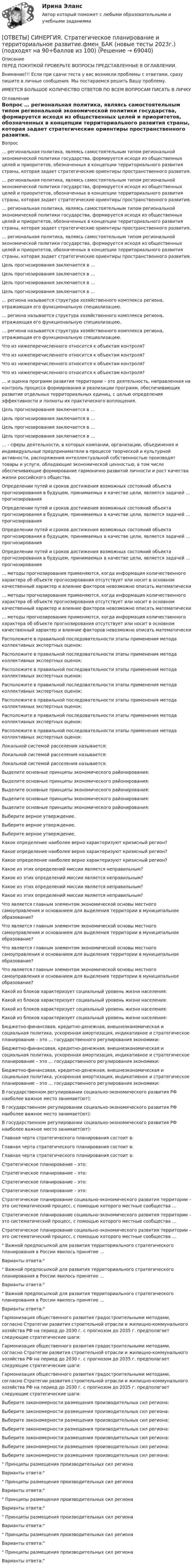      
            Описание
            ПЕРЕД ПОКУПКОЙ ПРОВЕРЬТЕ ВОПРОСЫ ПРЕДСТАВЛЕННЫЕ В ОГЛАВЛЕНИИ.Внимание!!! Если при сдачи теста у вас возникли проблемы с ответами, сразу пишите в личные сообщения. Мы постараемся решить Вашу проблему.ИМЕЕТСЯ БОЛЬШОЕ КОЛИЧЕСТВО ОТВЕТОВ ПО ВСЕМ ВОПРОСАМ ПИСАТЬ В ЛИЧКУ 
            Оглавление
            Вопрос … региональная политика, являясь самостоятельным типом региональной экономической политики государства, формируется исходя из общественных целей и приоритетов, обозначенных в концепции территориального развития страны, которая задает стратегические ориентиры пространственного развития. … региональная политика, являясь самостоятельным типом региональной экономической политики государства, формируется исходя из общественных целей и приоритетов, обозначенных в концепции территориального развития страны, которая задает стратегические ориентиры пространственного развития. … региональная политика, являясь самостоятельным типом региональной экономической политики государства, формируется исходя из общественных целей и приоритетов, обозначенных в концепции территориального развития страны, которая задает стратегические ориентиры пространственного развития. … региональная политика, являясь самостоятельным типом региональной экономической политики государства, формируется исходя из общественных целей и приоритетов, обозначенных в концепции территориального развития страны, которая задает стратегические ориентиры пространственного развития. Цель прогнозирования заключается в … Цель прогнозирования заключается в … Цель прогнозирования заключается в … Цель прогнозирования заключается в … … региона называется структура хозяйственного комплекса региона, отражающая его функциональную специализацию. … региона называется структура хозяйственного комплекса региона, отражающая его функциональную специализацию. … региона называется структура хозяйственного комплекса региона, отражающая его функциональную специализацию. Что из нижеперечисленного относится к объектам контроля? Что из нижеперечисленного относится к объектам контроля? Что из нижеперечисленного относится к объектам контроля? Что из нижеперечисленного относится к объектам контроля? … и оценка программ развития территории – это деятельность, направленная на контроль процесса формирования и реализации программ, обеспечивающих развитие отдельных территориальных единиц, с целью определения эффективности и полноты их практического воплощения. Цель прогнозирования заключается в … Цель прогнозирования заключается в … Цель прогнозирования заключается в … Цель прогнозирования заключается в … … - сферы деятельности, в которых компании, организации, объединения и индивидуальные предприниматели в процессе творческой и культурной активности, распоряжения интеллектуальной собственностью производят товары и услуги, обладающие экономической ценностью, в том числе обеспечивающие формирование гармонично развитой личности и рост качества жизни российского общества. Определении путей и сроков достижения возможных состояний объекта прогнозирования в будущем, принимаемых в качестве цели, является задачей … прогнозирования Определении путей и сроков достижения возможных состояний объекта прогнозирования в будущем, принимаемых в качестве цели, является задачей … прогнозирования Определении путей и сроков достижения возможных состояний объекта прогнозирования в будущем, принимаемых в качестве цели, является задачей … прогнозирования Определении путей и сроков достижения возможных состояний объекта прогнозирования в будущем, принимаемых в качестве цели, является задачей … прогнозирования … методы прогнозирования применяются, когда информация количественного характера об объекте прогнозирования отсутствует или носит в основном качественный характер и влияние факторов невозможно описать математически … методы прогнозирования применяются, когда информация количественного характера об объекте прогнозирования отсутствует или носит в основном качественный характер и влияние факторов невозможно описать математически … методы прогнозирования применяются, когда информация количественного характера об объекте прогнозирования отсутствует или носит в основном качественный характер и влияние факторов невозможно описать математически Расположите в правильной последовательности этапы применения метода коллективных экспертных оценок: Расположите в правильной последовательности этапы применения метода коллективных экспертных оценок: Расположите в правильной последовательности этапы применения метода коллективных экспертных оценок: Расположите в правильной последовательности этапы применения метода коллективных экспертных оценок: Расположите в правильной последовательности этапы применения метода коллективных экспертных оценок: Расположите в правильной последовательности этапы применения метода коллективных экспертных оценок: Расположите в правильной последовательности этапы применения метода коллективных экспертных оценок: Локальной системой расселения называется: Локальной системой расселения называется: Локальной системой расселения называется: Выделите основные принципы экономического районирования: Выделите основные принципы экономического районирования: Выделите основные принципы экономического районирования: Выделите основные принципы экономического районирования: Выделите основные принципы экономического районирования: Выберите верное утверждение. Выберите верное утверждение. Выберите верное утверждение. Какое определение наиболее верно характеризуют кризисный регион? Какое определение наиболее верно характеризуют кризисный регион? Какое определение наиболее верно характеризуют кризисный регион? Какое из этих определений миссии является неправильным? Какое из этих определений миссии является неправильным? Какое из этих определений миссии является неправильным? Какое из этих определений миссии является неправильным? Что является главным элементом экономической основы местного самоуправления и основанием для выделения территории в муниципальное образование? Что является главным элементом экономической основы местного самоуправления и основанием для выделения территории в муниципальное образование? Что является главным элементом экономической основы местного самоуправления и основанием для выделения территории в муниципальное образование? Что является главным элементом экономической основы местного самоуправления и основанием для выделения территории в муниципальное образование? Какой из блоков характеризует социальный уровень жизни населения: Какой из блоков характеризует социальный уровень жизни населения: Какой из блоков характеризует социальный уровень жизни населения: Какой из блоков характеризует социальный уровень жизни населения: Бюджетно-финансовая, кредитно-денежная, внешнеэкономическая и социальная политика, ускоренная амортизация, индикативное и стратегическое планирование – это … государственного регулирования экономики: Бюджетно-финансовая, кредитно-денежная, внешнеэкономическая и социальная политика, ускоренная амортизация, индикативное и стратегическое планирование – это … государственного регулирования экономики: Бюджетно-финансовая, кредитно-денежная, внешнеэкономическая и социальная политика, ускоренная амортизация, индикативное и стратегическое планирование – это … государственного регулирования экономики: В государственном регулировании социально-экономического развития РФ наиболее важное место занимает(ют): В государственном регулировании социально-экономического развития РФ наиболее важное место занимает(ют): В государственном регулировании социально-экономического развития РФ наиболее важное место занимает(ют): Главная черта стратегического планирования состоит в: Главная черта стратегического планирования состоит в: Главная черта стратегического планирования состоит в: Стратегическое планирование – это: Стратегическое планирование – это: Стратегическое планирование – это: Стратегическое планирование – это: Стратегическое планирование социально-экономического развития территории – это систематический процесс, с помощью которого местные сообщества … Стратегическое планирование социально-экономического развития территории – это систематический процесс, с помощью которого местные сообщества … Стратегическое планирование социально-экономического развития территории – это систематический процесс, с помощью которого местные сообщества … Важной предпосылкой для развития территориального стратегического планирования в России явилось принятие …Варианты ответа: Важной предпосылкой для развития территориального стратегического планирования в России явилось принятие …Варианты ответа: Важной предпосылкой для развития территориального стратегического планирования в России явилось принятие …Варианты ответа: Гармонизация общественного развития градостроительными методами, согласно Стратегии развития строительной отрасли и жилищно-коммунального хозяйства РФ на период до 2030 г. с прогнозом до 2035 г. предполагает следующие стратегические шаги: Гармонизация общественного развития градостроительными методами, согласно Стратегии развития строительной отрасли и жилищно-коммунального хозяйства РФ на период до 2030 г. с прогнозом до 2035 г. предполагает следующие стратегические шаги: Гармонизация общественного развития градостроительными методами, согласно Стратегии развития строительной отрасли и жилищно-коммунального хозяйства РФ на период до 2030 г. с прогнозом до 2035 г. предполагает следующие стратегические шаги: Выберите закономерности размещения производительных сил региона: Выберите закономерности размещения производительных сил региона: Выберите закономерности размещения производительных сил региона: Выберите закономерности размещения производительных сил региона: Выберите закономерности размещения производительных сил региона: Выберите закономерности размещения производительных сил региона: Выберите закономерности размещения производительных сил региона: Принципы размещения производительных сил регионаВарианты ответа: Принципы размещения производительных сил регионаВарианты ответа: Принципы размещения производительных сил регионаВарианты ответа: Принципы размещения производительных сил регионаВарианты ответа: Принципы размещения производительных сил регионаВарианты ответа: Принципы размещения производительных сил регионаВарианты ответа:  
            
            
            [ОТВЕТЫ] СИНЕРГИЯ. Стратегии психологического исследования.dor_МАГ_220527 (новые тесты 2023г.) 4 промежуточных тестов итоговый тест и компетентностный тест (подходят на 90+баллов из 100)[ОТВЕТЫ] СИНЕРГИЯ. Стратегическое планирование и территориальное развитие.фмен_БАК (новые тесты 2023г.) (подходят на 90+баллов из 100)[ОТВЕТЫ] СИНЕРГИЯ. Стратегическое управление образовательной организацией.фмен_МАГ (новые тесты 2023г.) (подходят на 90+баллов из 100)[ОТВЕТЫ] СИНЕРГИЯ. Страхование транспортно-логистических рисков (новые тесты 2023г.) (подходят на 90+баллов из 100)[ОТВЕТЫ] СИНЕРГИЯ. Строительная механика.ти ЭБС (новые тесты 2023г.) (подходят на 90+баллов из 100)[ОТВЕТЫ] СИНЕРГИЯ. Судебная риторика (новые тесты 2023г.) 8 промежуточных тестов итоговый тест и компетентностный тест (подходят на 90+баллов из 100)[ОТВЕТЫ] СИНЕРГИЯ. Тайм-менеджмент руководителя в системе государственного и муниципального управления (новые тесты 2022г.) Промежуточные тесты итоговый тест и компетентностный тест[ОТВЕТЫ] СИНЕРГИЯ. Социология предпринимательства (подходят на 90+баллов из 100)[ОТВЕТЫ] СИНЕРГИЯ. Специальные инженерные сооружения (новые тесты 2023г.) (подходят на 90+баллов из 100)[ОТВЕТЫ] СИНЕРГИЯ. Специальные инженерные сооружения (новые тесты 2023г.) (подходят на 90+баллов из 100)[ОТВЕТЫ] СИНЕРГИЯ. Сравнительное правоведение (новые тесты 2022г.) Промежуточные тесты итоговый тест и компетентностный тест[ОТВЕТЫ] СИНЕРГИЯ. Стандартизация, метрология и подтверждение соответствия (подходят на 90+баллов из 100)[ОТВЕТЫ] СИНЕРГИЯ. СТАТИСТИКА (ТЕСТЫ 95/100⭐БАЛЛОВ)[ОТВЕТЫ] СИНЕРГИЯ. Статистические методы в управлении (новые тесты 2023г.) (подходят на 90+баллов из 100)