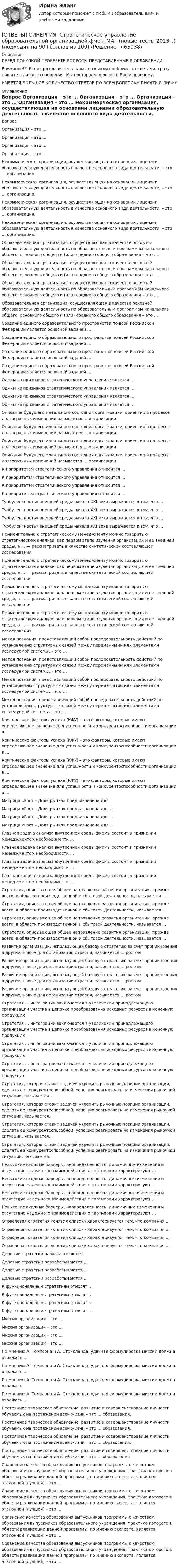      
            Описание
            ПЕРЕД ПОКУПКОЙ ПРОВЕРЬТЕ ВОПРОСЫ ПРЕДСТАВЛЕННЫЕ В ОГЛАВЛЕНИИ.Внимание!!! Если при сдачи теста у вас возникли проблемы с ответами, сразу пишите в личные сообщения. Мы постараемся решить Вашу проблему.ИМЕЕТСЯ БОЛЬШОЕ КОЛИЧЕСТВО ОТВЕТОВ ПО ВСЕМ ВОПРОСАМ ПИСАТЬ В ЛИЧКУ 
            Оглавление
            Вопрос Организация – это … Организация – это … Организация – это … Организация – это … Некоммерческая организация, осуществляющая на основании лицензии образовательную деятельность в качестве основного вида деятельности, – это … организация. Некоммерческая организация, осуществляющая на основании лицензии образовательную деятельность в качестве основного вида деятельности, – это … организация. Некоммерческая организация, осуществляющая на основании лицензии образовательную деятельность в качестве основного вида деятельности, – это … организация. Некоммерческая организация, осуществляющая на основании лицензии образовательную деятельность в качестве основного вида деятельности, – это … организация. Образовательная организация, осуществляющая в качестве основной образовательную деятельность по образовательным программам начального общего, основного общего и (или) среднего общего образования – это … Образовательная организация, осуществляющая в качестве основной образовательную деятельность по образовательным программам начального общего, основного общего и (или) среднего общего образования – это … Образовательная организация, осуществляющая в качестве основной образовательную деятельность по образовательным программам начального общего, основного общего и (или) среднего общего образования – это … Образовательная организация, осуществляющая в качестве основной образовательную деятельность по образовательным программам начального общего, основного общего и (или) среднего общего образования – это … Создание единого образовательного пространства по всей Российской Федерации является основной задачей … Создание единого образовательного пространства по всей Российской Федерации является основной задачей … Создание единого образовательного пространства по всей Российской Федерации является основной задачей … Создание единого образовательного пространства по всей Российской Федерации является основной задачей … Одним из признаков стратегического управления является … Одним из признаков стратегического управления является … Одним из признаков стратегического управления является … Одним из признаков стратегического управления является … Описание будущего идеального состояния организации, ориентир в процессе долгосрочных изменений называется … организации Описание будущего идеального состояния организации, ориентир в процессе долгосрочных изменений называется … организации Описание будущего идеального состояния организации, ориентир в процессе долгосрочных изменений называется … организации Описание будущего идеального состояния организации, ориентир в процессе долгосрочных изменений называется … организации К приоритетам стратегического управления относится … К приоритетам стратегического управления относится … К приоритетам стратегического управления относится … К приоритетам стратегического управления относится … Турбулентность» внешней среды начала ХХI века выражается в том, что … Турбулентность» внешней среды начала ХХI века выражается в том, что … Турбулентность» внешней среды начала ХХI века выражается в том, что … Турбулентность» внешней среды начала ХХI века выражается в том, что … Применительно к стратегическому менеджменту можно говорить о стратегическом анализе, как первом этапе изучения организации и ее внешней среды, а … — рассматривать в качестве синтетической составляющей исследования Применительно к стратегическому менеджменту можно говорить о стратегическом анализе, как первом этапе изучения организации и ее внешней среды, а … — рассматривать в качестве синтетической составляющей исследования Применительно к стратегическому менеджменту можно говорить о стратегическом анализе, как первом этапе изучения организации и ее внешней среды, а … — рассматривать в качестве синтетической составляющей исследования Применительно к стратегическому менеджменту можно говорить о стратегическом анализе, как первом этапе изучения организации и ее внешней среды, а … — рассматривать в качестве синтетической составляющей исследования Метод познания, представляющий собой последовательность действий по установлению структурных связей между переменными или элементами исследуемой системы, – это … Метод познания, представляющий собой последовательность действий по установлению структурных связей между переменными или элементами исследуемой системы, – это … Метод познания, представляющий собой последовательность действий по установлению структурных связей между переменными или элементами исследуемой системы, – это … Метод познания, представляющий собой последовательность действий по установлению структурных связей между переменными или элементами исследуемой системы, – это … Критические факторы успеха (КФУ) – это факторы, которые имеют определяющее значение для успешности и конкурентоспособности организации в … Критические факторы успеха (КФУ) – это факторы, которые имеют определяющее значение для успешности и конкурентоспособности организации в … Критические факторы успеха (КФУ) – это факторы, которые имеют определяющее значение для успешности и конкурентоспособности организации в … Критические факторы успеха (КФУ) – это факторы, которые имеют определяющее значение для успешности и конкурентоспособности организации в … Матрица «Рост – Доля рынка» предназначена для … Матрица «Рост – Доля рынка» предназначена для … Матрица «Рост – Доля рынка» предназначена для … Матрица «Рост – Доля рынка» предназначена для … Главная задача анализа внутренней среды фирмы состоит в признании менеджментом необходимости … Главная задача анализа внутренней среды фирмы состоит в признании менеджментом необходимости … Главная задача анализа внутренней среды фирмы состоит в признании менеджментом необходимости … Главная задача анализа внутренней среды фирмы состоит в признании менеджментом необходимости … Стратегия, описывающая общее направление развития организации, прежде всего, в области производственной и сбытовой деятельности, называется … Стратегия, описывающая общее направление развития организации, прежде всего, в области производственной и сбытовой деятельности, называется … Стратегия, описывающая общее направление развития организации, прежде всего, в области производственной и сбытовой деятельности, называется … Стратегия, описывающая общее направление развития организации, прежде всего, в области производственной и сбытовой деятельности, называется … Развитие организации, использующей базовую стратегию за счет проникновения в другие, новые для организации отрасли, называется … ростом Развитие организации, использующей базовую стратегию за счет проникновения в другие, новые для организации отрасли, называется … ростом Развитие организации, использующей базовую стратегию за счет проникновения в другие, новые для организации отрасли, называется … ростом Развитие организации, использующей базовую стратегию за счет проникновения в другие, новые для организации отрасли, называется … ростом Стратегия … интеграции заключается в увеличении принадлежащего организации участка в цепочке преобразования исходных ресурсов в конечную продукцию Стратегия … интеграции заключается в увеличении принадлежащего организации участка в цепочке преобразования исходных ресурсов в конечную продукцию Стратегия … интеграции заключается в увеличении принадлежащего организации участка в цепочке преобразования исходных ресурсов в конечную продукцию Стратегия … интеграции заключается в увеличении принадлежащего организации участка в цепочке преобразования исходных ресурсов в конечную продукцию Стратегия, которая ставит задачей укрепить рыночные позиции организации, сделать ее конкурентоспособной, успешно реагировать на изменения рыночной ситуации, называется… Стратегия, которая ставит задачей укрепить рыночные позиции организации, сделать ее конкурентоспособной, успешно реагировать на изменения рыночной ситуации, называется… Стратегия, которая ставит задачей укрепить рыночные позиции организации, сделать ее конкурентоспособной, успешно реагировать на изменения рыночной ситуации, называется… Стратегия, которая ставит задачей укрепить рыночные позиции организации, сделать ее конкурентоспособной, успешно реагировать на изменения рыночной ситуации, называется… Невысокие входные барьеры, неопределенность, динамичные изменения и отсутствие надежного взаимодействия с партнерами характеризуют … Невысокие входные барьеры, неопределенность, динамичные изменения и отсутствие надежного взаимодействия с партнерами характеризуют … Невысокие входные барьеры, неопределенность, динамичные изменения и отсутствие надежного взаимодействия с партнерами характеризуют … Невысокие входные барьеры, неопределенность, динамичные изменения и отсутствие надежного взаимодействия с партнерами характеризуют … Отраслевая стратегия «снятия сливок» характеризуется тем, что компания … Отраслевая стратегия «снятия сливок» характеризуется тем, что компания … Отраслевая стратегия «снятия сливок» характеризуется тем, что компания … Отраслевая стратегия «снятия сливок» характеризуется тем, что компания … Деловые стратегии разрабатываются … Деловые стратегии разрабатываются … Деловые стратегии разрабатываются … Деловые стратегии разрабатываются … К функциональным стратегиям относят … К функциональным стратегиям относят … К функциональным стратегиям относят … К функциональным стратегиям относят … Миссия организации – это … Миссия организации – это … Миссия организации – это … Миссия организации – это … По мнению А. Томпсона и А. Стрикленда, удачная формулировка миссии должна отражать … По мнению А. Томпсона и А. Стрикленда, удачная формулировка миссии должна отражать … По мнению А. Томпсона и А. Стрикленда, удачная формулировка миссии должна отражать … По мнению А. Томпсона и А. Стрикленда, удачная формулировка миссии должна отражать … Постоянное творческое обновление, развитие и совершенствование личности обучаемых на протяжении всей жизни – это … образования. Постоянное творческое обновление, развитие и совершенствование личности обучаемых на протяжении всей жизни – это … образования. Постоянное творческое обновление, развитие и совершенствование личности обучаемых на протяжении всей жизни – это … образования. Постоянное творческое обновление, развитие и совершенствование личности обучаемых на протяжении всей жизни – это … образования. Сравнение качества образования выпускников программы с качеством образования выпускников образовательного учреждения, практика которого в области реализации данной программы, по мнению эксперта, является эталонной (лучшей) – это … Сравнение качества образования выпускников программы с качеством образования выпускников образовательного учреждения, практика которого в области реализации данной программы, по мнению эксперта, является эталонной (лучшей) – это … Сравнение качества образования выпускников программы с качеством образования выпускников образовательного учреждения, практика которого в области реализации данной программы, по мнению эксперта, является эталонной (лучшей) – это … Сравнение качества образования выпускников программы с качеством образования выпускников образовательного учреждения, практика которого в области реализации данной программы, по мнению эксперта, является эталонной (лучшей) – это …  
            
            
            [ОТВЕТЫ] СИНЕРГИЯ. Стратегическое планирование и территориальное развитие.фмен_БАК (новые тесты 2023г.) (подходят на 90+баллов из 100)[ОТВЕТЫ] СИНЕРГИЯ. Стратегическое управление образовательной организацией.фмен_МАГ (новые тесты 2023г.) (подходят на 90+баллов из 100)[ОТВЕТЫ] СИНЕРГИЯ. Страхование транспортно-логистических рисков (новые тесты 2023г.) (подходят на 90+баллов из 100)[ОТВЕТЫ] СИНЕРГИЯ. Строительная механика.ти ЭБС (новые тесты 2023г.) (подходят на 90+баллов из 100)[ОТВЕТЫ] СИНЕРГИЯ. Судебная риторика (новые тесты 2023г.) 8 промежуточных тестов итоговый тест и компетентностный тест (подходят на 90+баллов из 100)[ОТВЕТЫ] СИНЕРГИЯ. Тайм-менеджмент руководителя в системе государственного и муниципального управления (новые тесты 2022г.) Промежуточные тесты итоговый тест и компетентностный тест[ОТВЕТЫ] СИНЕРГИЯ. Теоретическая фонетика (новые тесты 2023г.) 10 промежуточных тестов итоговый тест и компетентностный тест (подходят на 90+баллов из 100)[ОТВЕТЫ] СИНЕРГИЯ. Специальные инженерные сооружения (новые тесты 2023г.) (подходят на 90+баллов из 100)[ОТВЕТЫ] СИНЕРГИЯ. Специальные инженерные сооружения (новые тесты 2023г.) (подходят на 90+баллов из 100)[ОТВЕТЫ] СИНЕРГИЯ. Сравнительное правоведение (новые тесты 2022г.) Промежуточные тесты итоговый тест и компетентностный тест[ОТВЕТЫ] СИНЕРГИЯ. Стандартизация, метрология и подтверждение соответствия (подходят на 90+баллов из 100)[ОТВЕТЫ] СИНЕРГИЯ. СТАТИСТИКА (ТЕСТЫ 95/100⭐БАЛЛОВ)[ОТВЕТЫ] СИНЕРГИЯ. Статистические методы в управлении (новые тесты 2023г.) (подходят на 90+баллов из 100)[ОТВЕТЫ] СИНЕРГИЯ. Статистические методы обработки данных.фпдг_БАК (новые тесты 2023г.) (подходят на 90+баллов из 100)