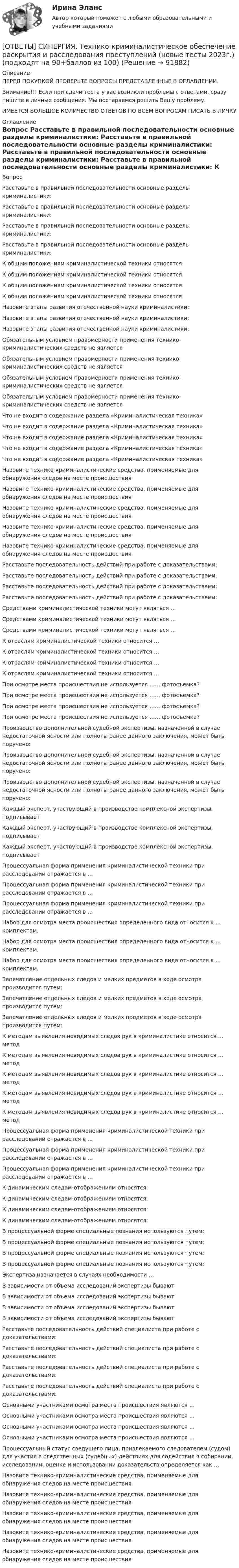      
            Описание
            ПЕРЕД ПОКУПКОЙ ПРОВЕРЬТЕ ВОПРОСЫ ПРЕДСТАВЛЕННЫЕ В ОГЛАВЛЕНИИ.Внимание!!! Если при сдачи теста у вас возникли проблемы с ответами, сразу пишите в личные сообщения. Мы постараемся решить Вашу проблему.ИМЕЕТСЯ БОЛЬШОЕ КОЛИЧЕСТВО ОТВЕТОВ ПО ВСЕМ ВОПРОСАМ ПИСАТЬ В ЛИЧКУ 
            Оглавление
            Вопрос Расставьте в правильной последовательности основные разделы криминалистики: Расставьте в правильной последовательности основные разделы криминалистики: Расставьте в правильной последовательности основные разделы криминалистики: Расставьте в правильной последовательности основные разделы криминалистики: К общим положениям криминалистической техники относятся К общим положениям криминалистической техники относятся К общим положениям криминалистической техники относятся К общим положениям криминалистической техники относятся Назовите этапы развития отечественной науки криминалистики: Назовите этапы развития отечественной науки криминалистики: Назовите этапы развития отечественной науки криминалистики: Обязательным условием правомерности применения технико-криминалистических средств не является Обязательным условием правомерности применения технико-криминалистических средств не является Обязательным условием правомерности применения технико-криминалистических средств не является Обязательным условием правомерности применения технико-криминалистических средств не является Что не входит в содержание раздела «Криминалистическая техника» Что не входит в содержание раздела «Криминалистическая техника» Что не входит в содержание раздела «Криминалистическая техника» Что не входит в содержание раздела «Криминалистическая техника» Что не входит в содержание раздела «Криминалистическая техника» Назовите технико-криминалистические средства, применяемые для обнаружения следов на месте происшествия Назовите технико-криминалистические средства, применяемые для обнаружения следов на месте происшествия Назовите технико-криминалистические средства, применяемые для обнаружения следов на месте происшествия Назовите технико-криминалистические средства, применяемые для обнаружения следов на месте происшествия Назовите технико-криминалистические средства, применяемые для обнаружения следов на месте происшествия Расставьте последовательность действий при работе с доказательствами: Расставьте последовательность действий при работе с доказательствами: Расставьте последовательность действий при работе с доказательствами: Расставьте последовательность действий при работе с доказательствами: Средствами криминалистической техники могут являться … Средствами криминалистической техники могут являться … Средствами криминалистической техники могут являться … К отраслям криминалистической техники относится … К отраслям криминалистической техники относится … К отраслям криминалистической техники относится … К отраслям криминалистической техники относится … При осмотре места происшествия не используется …… фотосъемка? При осмотре места происшествия не используется …… фотосъемка? При осмотре места происшествия не используется …… фотосъемка? При осмотре места происшествия не используется …… фотосъемка? Производство дополнительной судебной экспертизы, назначенной в случае недостаточной ясности или полноты ранее данного заключения, может быть поручено: Производство дополнительной судебной экспертизы, назначенной в случае недостаточной ясности или полноты ранее данного заключения, может быть поручено: Производство дополнительной судебной экспертизы, назначенной в случае недостаточной ясности или полноты ранее данного заключения, может быть поручено: Каждый эксперт, участвующий в производстве комплексной экспертизы, подписывает Каждый эксперт, участвующий в производстве комплексной экспертизы, подписывает Каждый эксперт, участвующий в производстве комплексной экспертизы, подписывает Процессуальная форма применения криминалистической техники при расследовании отражается в … Процессуальная форма применения криминалистической техники при расследовании отражается в … Процессуальная форма применения криминалистической техники при расследовании отражается в … Набор для осмотра места происшествия определенного вида относится к … комплектам. Набор для осмотра места происшествия определенного вида относится к … комплектам. Набор для осмотра места происшествия определенного вида относится к … комплектам. Запечатление отдельных следов и мелких предметов в ходе осмотра производится путем: Запечатление отдельных следов и мелких предметов в ходе осмотра производится путем: Запечатление отдельных следов и мелких предметов в ходе осмотра производится путем: К методам выявления невидимых следов рук в криминалистике относится … метод К методам выявления невидимых следов рук в криминалистике относится … метод К методам выявления невидимых следов рук в криминалистике относится … метод К методам выявления невидимых следов рук в криминалистике относится … метод К методам выявления невидимых следов рук в криминалистике относится … метод Процессуальная форма применения криминалистической техники при расследовании отражается в … Процессуальная форма применения криминалистической техники при расследовании отражается в … Процессуальная форма применения криминалистической техники при расследовании отражается в … К динамическим следам-отображениям относятся: К динамическим следам-отображениям относятся: К динамическим следам-отображениям относятся: К динамическим следам-отображениям относятся: В процессуальной форме специальные познания используются путем: В процессуальной форме специальные познания используются путем: В процессуальной форме специальные познания используются путем: В процессуальной форме специальные познания используются путем: Экспертиза назначается в случаях необходимости … В зависимости от объема исследований экспертизы бывают В зависимости от объема исследований экспертизы бывают В зависимости от объема исследований экспертизы бывают В зависимости от объема исследований экспертизы бывают Расставьте последовательность действий специалиста при работе с доказательствами: Расставьте последовательность действий специалиста при работе с доказательствами: Расставьте последовательность действий специалиста при работе с доказательствами: Расставьте последовательность действий специалиста при работе с доказательствами: Основными участниками осмотра места происшествия являются … Основными участниками осмотра места происшествия являются … Основными участниками осмотра места происшествия являются … Основными участниками осмотра места происшествия являются … Процессуальный статус сведущего лица, привлекаемого следователем (судом) для участия в следственных (судебных) действиях для содействия в собирании, исследовании, оценке и использовании доказательств определяется как … Назовите технико-криминалистические средства, применяемые для обнаружения следов на месте происшествия Назовите технико-криминалистические средства, применяемые для обнаружения следов на месте происшествия Назовите технико-криминалистические средства, применяемые для обнаружения следов на месте происшествия Назовите технико-криминалистические средства, применяемые для обнаружения следов на месте происшествия Назовите технико-криминалистические средства, применяемые для обнаружения следов на месте происшествия  
            
            
            [ОТВЕТЫ] СИНЕРГИЯ. Тестирование информационных систем.ти ЭБС (новые тесты 2023г.) (подходят на 90+баллов из 100)[ОТВЕТЫ] СИНЕРГИЯ. Технико-криминалистическое обеспечение раскрытия и расследования преступлений  (новые тесты 2023г.) (подходят на 90+баллов из 100)[ОТВЕТЫ] СИНЕРГИЯ. Техническая эксплуатация и ремонт зданий (подходят на 90+баллов из 100)[ОТВЕТЫ] СИНЕРГИЯ. Технические средства автоматизации и управления (подходят на 90+баллов из 100)[ОТВЕТЫ] СИНЕРГИЯ. Технические средства управления технологическими комплексами (новые тесты 2023г.) (подходят на 90+баллов из 100)[ОТВЕТЫ] СИНЕРГИЯ. Техническое оснащение торговых организаций и охрана труда.ои(dor_СПО_230112) (новые тесты 2023г.) (подходят на 90+баллов из 100)[ОТВЕТЫ] СИНЕРГИЯ. Технологии Больших данных (BigData) (подходят на 90+баллов из 100)[ОТВЕТЫ] СИНЕРГИЯ. Теория и практика квалификации преступлений (новые тесты 2023г.) (подходят на 90+баллов из 100)[ОТВЕТЫ] СИНЕРГИЯ. Теория и практика расследования отдельных видов преступлений (новые тесты 2023г.) (подходят на 90+баллов из 100)[ОТВЕТЫ] СИНЕРГИЯ. Теория и практика рекрутинга (подходят на 90+баллов из 100)[ОТВЕТЫ] СИНЕРГИЯ. Теория менеджмента (новые тесты 2023г.) (подходят на 90+баллов из 100)[ОТВЕТЫ] СИНЕРГИЯ. Теория отраслевых рынков (подходят на 90+баллов из 100)[ОТВЕТЫ] СИНЕРГИЯ. Теория решения изобретательских задач в проектах.фтехп_БАК (новые тесты 2023г.) (подходят на 90+баллов из 100)ОТВЕТЫ] СИНЕРГИЯ. Теория финансов (подходят на 90+баллов из 100)