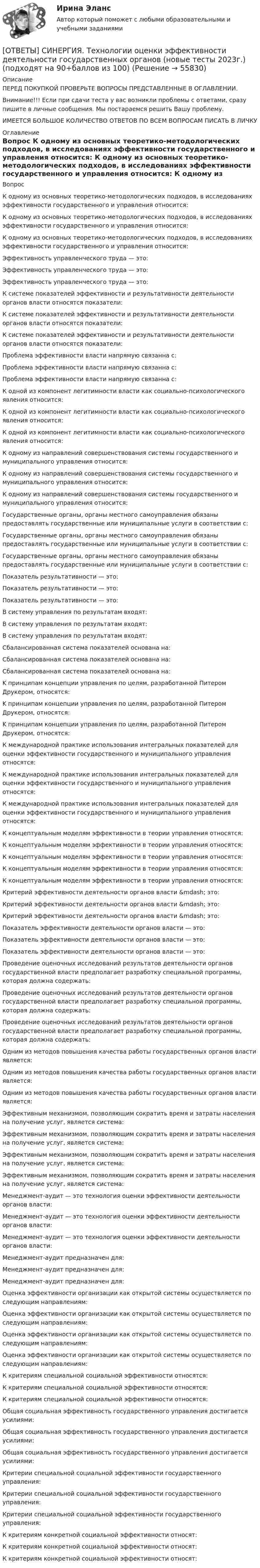      
            Описание
            ПЕРЕД ПОКУПКОЙ ПРОВЕРЬТЕ ВОПРОСЫ ПРЕДСТАВЛЕННЫЕ В ОГЛАВЛЕНИИ.Внимание!!! Если при сдачи теста у вас возникли проблемы с ответами, сразу пишите в личные сообщения. Мы постараемся решить Вашу проблему.ИМЕЕТСЯ БОЛЬШОЕ КОЛИЧЕСТВО ОТВЕТОВ ПО ВСЕМ ВОПРОСАМ ПИСАТЬ В ЛИЧКУ 
            Оглавление
            Вопрос К одному из основных теоретико-методологических подходов, в исследованиях эффективности государственного и управления относится: К одному из основных теоретико-методологических подходов, в исследованиях эффективности государственного и управления относится: К одному из основных теоретико-методологических подходов, в исследованиях эффективности государственного и управления относится: Эффективность управленческого труда — это: Эффективность управленческого труда — это: Эффективность управленческого труда — это: К системе показателей эффективности и результативности деятельности органов власти относятся показатели: К системе показателей эффективности и результативности деятельности органов власти относятся показатели: К системе показателей эффективности и результативности деятельности органов власти относятся показатели: Проблема эффективности власти напрямую связанна с: Проблема эффективности власти напрямую связанна с: Проблема эффективности власти напрямую связанна с: К одной из компонент легитимности власти как социально-психологического явления относится: К одной из компонент легитимности власти как социально-психологического явления относится: К одной из компонент легитимности власти как социально-психологического явления относится: К одному из направлений совершенствования системы государственного и муниципального управления относится: К одному из направлений совершенствования системы государственного и муниципального управления относится: К одному из направлений совершенствования системы государственного и муниципального управления относится: Государственные органы, органы местного самоуправления обязаны предоставлять государственные или муниципальные услуги в соответствии с: Государственные органы, органы местного самоуправления обязаны предоставлять государственные или муниципальные услуги в соответствии с: Государственные органы, органы местного самоуправления обязаны предоставлять государственные или муниципальные услуги в соответствии с: Показатель результативности — это: Показатель результативности — это: Показатель результативности — это: В систему управления по результатам входят: В систему управления по результатам входят: В систему управления по результатам входят: Сбалансированная система показателей основана на: Сбалансированная система показателей основана на: Сбалансированная система показателей основана на: K принципам концепции управления по целям, разработанной Питером Друкером, относятся: K принципам концепции управления по целям, разработанной Питером Друкером, относятся: K принципам концепции управления по целям, разработанной Питером Друкером, относятся: К международной практике использования интегральных показателей для оценки эффективности государственного и муниципального управления относятся: К международной практике использования интегральных показателей для оценки эффективности государственного и муниципального управления относятся: К международной практике использования интегральных показателей для оценки эффективности государственного и муниципального управления относятся: К концептуальным моделям эффективности в теории управления относятся: К концептуальным моделям эффективности в теории управления относятся: К концептуальным моделям эффективности в теории управления относятся: К концептуальным моделям эффективности в теории управления относятся: К концептуальным моделям эффективности в теории управления относятся: Критерий эффективности деятельности органов власти &amp;mdash; это: Критерий эффективности деятельности органов власти &amp;mdash; это: Критерий эффективности деятельности органов власти &amp;mdash; это: Показатель эффективности деятельности органов власти — это: Показатель эффективности деятельности органов власти — это: Показатель эффективности деятельности органов власти — это: Проведение оценочных исследований результатов деятельности органов государственной власти предполагает разработку специальной программы, которая должна содержать: Проведение оценочных исследований результатов деятельности органов государственной власти предполагает разработку специальной программы, которая должна содержать: Проведение оценочных исследований результатов деятельности органов государственной власти предполагает разработку специальной программы, которая должна содержать: Одним из методов повышения качества работы государственных органов власти является: Одним из методов повышения качества работы государственных органов власти является: Одним из методов повышения качества работы государственных органов власти является: Эффективным механизмом, позволяющим сократить время и затраты населения на получение услуг, является система: Эффективным механизмом, позволяющим сократить время и затраты населения на получение услуг, является система: Эффективным механизмом, позволяющим сократить время и затраты населения на получение услуг, является система: Эффективным механизмом, позволяющим сократить время и затраты населения на получение услуг, является система: Менеджмент-аудит — это технология оценки эффективности деятельности органов власти: Менеджмент-аудит — это технология оценки эффективности деятельности органов власти: Менеджмент-аудит — это технология оценки эффективности деятельности органов власти: Менеджмент-аудит предназначен для: Менеджмент-аудит предназначен для: Менеджмент-аудит предназначен для: Оценка эффективности организации как открытой системы осуществляется по следующим направлениям: Оценка эффективности организации как открытой системы осуществляется по следующим направлениям: Оценка эффективности организации как открытой системы осуществляется по следующим направлениям: Оценка эффективности организации как открытой системы осуществляется по следующим направлениям: К критериям специальной социальной эффективности относятся: К критериям специальной социальной эффективности относятся: К критериям специальной социальной эффективности относятся: Общая социальная эффективность государственного управления достигается усилиями: Общая социальная эффективность государственного управления достигается усилиями: Общая социальная эффективность государственного управления достигается усилиями: Критерии специальной социальной эффективности государственного управления: Критерии специальной социальной эффективности государственного управления: Критерии специальной социальной эффективности государственного управления: К критериям конкретной социальной эффективности относят: К критериям конкретной социальной эффективности относят: К критериям конкретной социальной эффективности относят:  
            
            
            [ОТВЕТЫ] СИНЕРГИЯ. Технологии и системы искусственного интеллекта (новые тесты 2023г.) (подходят на 90+баллов из 100)[ОТВЕТЫ] СИНЕРГИЯ. Технологии оценки эффективности деятельности государственных органов (новые тесты 2023г.) (подходят на 90+баллов из 100)[ОТВЕТЫ] СИНЕРГИЯ. Технология возведения зданий и сооружений (подходят на 90+баллов из 100)[ОТВЕТЫ] СИНЕРГИЯ. Технология разработки программного обеспечения (Современные технологии разработки программного обеспечения) (подходят на 90+баллов из 100)[ОТВЕТЫ] СИНЕРГИЯ. Технология строительных процессов (подходят на 90+баллов из 100)[ОТВЕТЫ] СИНЕРГИЯ. Технология строительных процессов_.ти_ФРК (новые тесты 2023г.) (подходят на 90+баллов из 100)[ОТВЕТЫ] СИНЕРГИЯ. Типографика (новые тесты 2023г.) (подходят на 90+баллов из 100)[ОТВЕТЫ] СИНЕРГИЯ. Теплоснабжение и вентиляция зданий (подходят на 90+баллов из 100)[ОТВЕТЫ] СИНЕРГИЯ. Тестирование информационных систем.ти ЭБС (новые тесты 2023г.) (подходят на 90+баллов из 100)[ОТВЕТЫ] СИНЕРГИЯ. Технико-криминалистическое обеспечение раскрытия и расследования преступлений  (новые тесты 2023г.) (подходят на 90+баллов из 100)[ОТВЕТЫ] СИНЕРГИЯ. Техническая эксплуатация и ремонт зданий (подходят на 90+баллов из 100)[ОТВЕТЫ] СИНЕРГИЯ. Технические средства автоматизации и управления (подходят на 90+баллов из 100)[ОТВЕТЫ] СИНЕРГИЯ. Технические средства управления технологическими комплексами (новые тесты 2023г.) (подходят на 90+баллов из 100)[ОТВЕТЫ] СИНЕРГИЯ. Техническое оснащение торговых организаций и охрана труда.ои(dor_СПО_230112) (новые тесты 2023г.) (подходят на 90+баллов из 100)