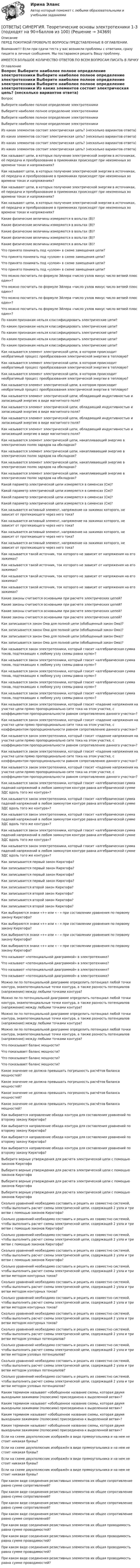      
          Описание
          ПЕРЕД ПОКУПКОЙ ПРОВЕРЬТЕ ВОПРОСЫ ПРЕДСТАВЛЕННЫЕ В ОГЛАВЛЕНИИ.Внимание!!! Если при сдачи теста у вас возникли проблемы с ответами, сразу пишите в личные сообщения. Мы постараемся решить Вашу проблему.ИМЕЕТСЯ БОЛЬШОЕ КОЛИЧЕСТВО ОТВЕТОВ ПО ВСЕМ ВОПРОСАМ ПИСАТЬ В ЛИЧКУ 
          Оглавление
          Вопрос Выберите наиболее полное определение электротехники Выберите наиболее полное определение электротехники Выберите наиболее полное определение электротехники Выберите наиболее полное определение электротехники Из каких элементов состоит электрическая цепь? (несколько вариантов ответа) Из каких элементов состоит электрическая цепь? (несколько вариантов ответа) Из каких элементов состоит электрическая цепь? (несколько вариантов ответа) Из каких элементов состоит электрическая цепь? (несколько вариантов ответа) Как называют цепи, в которых получение электрической энергии в источниках, её передача и преобразование в приемниках происходят при неизменных во времени токах и напряжениях? Как называют цепи, в которых получение электрической энергии в источниках, её передача и преобразование в приемниках происходят при неизменных во времени токах и напряжениях? Как называют цепи, в которых получение электрической энергии в источниках, её передача и преобразование в приемниках происходят при неизменных во времени токах и напряжениях? Как называют цепи, в которых получение электрической энергии в источниках, её передача и преобразование в приемниках происходят при неизменных во времени токах и напряжениях? Какие физические величины измеряются в вольтах (В)? Какие физические величины измеряются в вольтах (В)? Какие физические величины измеряются в вольтах (В)? Какие физические величины измеряются в вольтах (В)? Какие физические величины измеряются в вольтах (В)? Что принято понимать под «узлом» в схеме замещения цепи? Что принято понимать под «узлом» в схеме замещения цепи? Что принято понимать под «узлом» в схеме замещения цепи? Что принято понимать под «узлом» в схеме замещения цепи? Что можно посчитать по формуле Эйлера «число узлов минус число ветвей плюс один»? Что можно посчитать по формуле Эйлера «число узлов минус число ветвей плюс один»? Что можно посчитать по формуле Эйлера «число узлов минус число ветвей плюс один»? Что можно посчитать по формуле Эйлера «число узлов минус число ветвей плюс один»? По каким признакам нельзя классифицировать электрические цепи? По каким признакам нельзя классифицировать электрические цепи? По каким признакам нельзя классифицировать электрические цепи? По каким признакам нельзя классифицировать электрические цепи? По каким признакам нельзя классифицировать электрические цепи? Как называется элемент электрической цепи, в котором происходит необратимый процесс преобразования электрической энергии в тепловую? Как называется элемент электрической цепи, в котором происходит необратимый процесс преобразования электрической энергии в тепловую? Как называется элемент электрической цепи, в котором происходит необратимый процесс преобразования электрической энергии в тепловую? Как называется элемент электрической цепи, в котором происходит необратимый процесс преобразования электрической энергии в тепловую? Как называется элемент электрической цепи, обладающий индуктивностью и запасающий энергию в виде магнитного поля? Как называется элемент электрической цепи, обладающий индуктивностью и запасающий энергию в виде магнитного поля? Как называется элемент электрической цепи, обладающий индуктивностью и запасающий энергию в виде магнитного поля? Как называется элемент электрической цепи, обладающий индуктивностью и запасающий энергию в виде магнитного поля? Как называется элемент электрической цепи, накапливающий энергию в электрических полях зарядов на обкладках? Как называется элемент электрической цепи, накапливающий энергию в электрических полях зарядов на обкладках? Как называется элемент электрической цепи, накапливающий энергию в электрических полях зарядов на обкладках? Как называется элемент электрической цепи, накапливающий энергию в электрических полях зарядов на обкладках? Какой параметр электрической цепи измеряется в сименсах (См)? Какой параметр электрической цепи измеряется в сименсах (См)? Какой параметр электрической цепи измеряется в сименсах (См)? Какой параметр электрической цепи измеряется в сименсах (См)? Как называется активный элемент, напряжение на зажимах которого, не зависит от протекающего через него тока? Как называется активный элемент, напряжение на зажимах которого, не зависит от протекающего через него тока? Как называется активный элемент, напряжение на зажимах которого, не зависит от протекающего через него тока? Как называется активный элемент, напряжение на зажимах которого, не зависит от протекающего через него тока? Как называется такой источник, ток которого не зависит от напряжения на его зажимах? Как называется такой источник, ток которого не зависит от напряжения на его зажимах? Как называется такой источник, ток которого не зависит от напряжения на его зажимах? Как называется такой источник, ток которого не зависит от напряжения на его зажимах? Какие законы считаются основными при расчете электрических цепей? Какие законы считаются основными при расчете электрических цепей? Какие законы считаются основными при расчете электрических цепей? Какие законы считаются основными при расчете электрических цепей? Как записывается закон Ома для полной цепи (обобщенный закон Ома)? Как записывается закон Ома для полной цепи (обобщенный закон Ома)? Как записывается закон Ома для полной цепи (обобщенный закон Ома)? Как записывается закон Ома для полной цепи (обобщенный закон Ома)? Как называется закон электротехники, который гласит «алгебраическая сумма токов, подтекающих к любому узлу схемы равна нулю»? Как называется закон электротехники, который гласит «алгебраическая сумма токов, подтекающих к любому узлу схемы равна нулю»? Как называется закон электротехники, который гласит «алгебраическая сумма токов, подтекающих к любому узлу схемы равна нулю»? Как называется закон электротехники, который гласит «алгебраическая сумма токов, подтекающих к любому узлу схемы равна нулю»? Как называется закон электротехники, который гласит «алгебраическая сумма токов, подтекающих к любому узлу схемы равна нулю»? Как называется закон электротехники, который гласит «падение напряжения на участке цепи прямо пропорционально сите тока на этом участке, с коэффициентом пропорциональности равном сопротивлению данного участка»? Как называется закон электротехники, который гласит «падение напряжения на участке цепи прямо пропорционально сите тока на этом участке, с коэффициентом пропорциональности равном сопротивлению данного участка»? Как называется закон электротехники, который гласит «падение напряжения на участке цепи прямо пропорционально сите тока на этом участке, с коэффициентом пропорциональности равном сопротивлению данного участка»? Как называется закон электротехники, который гласит «падение напряжения на участке цепи прямо пропорционально сите тока на этом участке, с коэффициентом пропорциональности равном сопротивлению данного участка»? Как называется закон электротехники, который гласит «падение напряжения на участке цепи прямо пропорционально сите тока на этом участке, с коэффициентом пропорциональности равном сопротивлению данного участка»? Как называется закон электротехники, который гласит «алгебраическая сумма падений напряжений в любом замкнутом контуре равна алгебраической сумме ЭДС вдоль того же контура»? Как называется закон электротехники, который гласит «алгебраическая сумма падений напряжений в любом замкнутом контуре равна алгебраической сумме ЭДС вдоль того же контура»? Как называется закон электротехники, который гласит «алгебраическая сумма падений напряжений в любом замкнутом контуре равна алгебраической сумме ЭДС вдоль того же контура»? Как называется закон электротехники, который гласит «алгебраическая сумма падений напряжений в любом замкнутом контуре равна алгебраической сумме ЭДС вдоль того же контура»? Как называется закон электротехники, который гласит «алгебраическая сумма падений напряжений в любом замкнутом контуре равна алгебраической сумме ЭДС вдоль того же контура»? Как записывается первый закон Кирхгофа? Как записывается первый закон Кирхгофа? Как записывается первый закон Кирхгофа? Как записывается первый закон Кирхгофа? Как записывается второй закон Кирхгофа? Как записывается второй закон Кирхгофа? Как записывается второй закон Кирхгофа? Как записывается второй закон Кирхгофа? Как выбираются знаки «+» или « - » при составлении уравнения по первому закону Кирхгофа? Как выбираются знаки «+» или « - » при составлении уравнения по первому закону Кирхгофа? Как выбираются знаки «+» или « - » при составлении уравнения по первому закону Кирхгофа? Как выбираются знаки «+» или « - » при составлении уравнения по первому закону Кирхгофа? Что называют «потенциальной диаграммой» в электротехнике? Что называют «потенциальной диаграммой» в электротехнике? Что называют «потенциальной диаграммой» в электротехнике? Что называют «потенциальной диаграммой» в электротехнике? Можно ли по потенциальной диаграмме определить потенциал любой точки контура, эквипотенциальные точки контура, а также разность потенциалов (напряжение) между любыми точками контура? Можно ли по потенциальной диаграмме определить потенциал любой точки контура, эквипотенциальные точки контура, а также разность потенциалов (напряжение) между любыми точками контура? Можно ли по потенциальной диаграмме определить потенциал любой точки контура, эквипотенциальные точки контура, а также разность потенциалов (напряжение) между любыми точками контура? Можно ли по потенциальной диаграмме определить потенциал любой точки контура, эквипотенциальные точки контура, а также разность потенциалов (напряжение) между любыми точками контура? Что показывает баланс мощности? Что показывает баланс мощности? Что показывает баланс мощности? Что показывает баланс мощности? Какое значение не должна превышать погрешность расчётов баланса мощностей? Какое значение не должна превышать погрешность расчётов баланса мощностей? Какое значение не должна превышать погрешность расчётов баланса мощностей? Какое значение не должна превышать погрешность расчётов баланса мощностей? Как выбирается направление обхода контура для составления уравнений по второму закону Кирхгофа? Как выбирается направление обхода контура для составления уравнений по второму закону Кирхгофа? Как выбирается направление обхода контура для составления уравнений по второму закону Кирхгофа? Как выбирается направление обхода контура для составления уравнений по второму закону Кирхгофа? Выберите верные утверждения для расчета электрической цепи с помощью законов Кирхгофа Выберите верные утверждения для расчета электрической цепи с помощью законов Кирхгофа Выберите верные утверждения для расчета электрической цепи с помощью законов Кирхгофа Выберите верные утверждения для расчета электрической цепи с помощью законов Кирхгофа Сколько уравнений необходимо составить и решить их совместно системой, чтобы выполнить расчет схемы электрической цепи, содержащей 2 узла и три ветви с помощью законов Кирхгофа? Сколько уравнений необходимо составить и решить их совместно системой, чтобы выполнить расчет схемы электрической цепи, содержащей 2 узла и три ветви с помощью законов Кирхгофа? Сколько уравнений необходимо составить и решить их совместно системой, чтобы выполнить расчет схемы электрической цепи, содержащей 2 узла и три ветви с помощью законов Кирхгофа? Сколько уравнений необходимо составить и решить их совместно системой, чтобы выполнить расчет схемы электрической цепи, содержащей 2 узла и три ветви с помощью законов Кирхгофа? Сколько уравнений необходимо составить и решить их совместно системой, чтобы выполнить расчет схемы электрической цепи, содержащей 2 узла и три ветви методом контурных токов? Сколько уравнений необходимо составить и решить их совместно системой, чтобы выполнить расчет схемы электрической цепи, содержащей 2 узла и три ветви методом контурных токов? Сколько уравнений необходимо составить и решить их совместно системой, чтобы выполнить расчет схемы электрической цепи, содержащей 2 узла и три ветви методом контурных токов? Сколько уравнений необходимо составить и решить их совместно системой, чтобы выполнить расчет схемы электрической цепи, содержащей 2 узла и три ветви методом контурных токов? Сколько уравнений необходимо составить и решить их совместно системой, чтобы выполнить расчет схемы электрической цепи, содержащей 2 узла и три ветви методом узловых потенциалов? Сколько уравнений необходимо составить и решить их совместно системой, чтобы выполнить расчет схемы электрической цепи, содержащей 2 узла и три ветви методом узловых потенциалов? Сколько уравнений необходимо составить и решить их совместно системой, чтобы выполнить расчет схемы электрической цепи, содержащей 2 узла и три ветви методом узловых потенциалов? Сколько уравнений необходимо составить и решить их совместно системой, чтобы выполнить расчет схемы электрической цепи, содержащей 2 узла и три ветви методом узловых потенциалов? Каким термином называют «обобщенное название схемы, которая двумя выходными зажимами (полюсами) присоединена к выделенной ветви»? Каким термином называют «обобщенное название схемы, которая двумя выходными зажимами (полюсами) присоединена к выделенной ветви»? Каким термином называют «обобщенное название схемы, которая двумя выходными зажимами (полюсами) присоединена к выделенной ветви»? Каким термином называют «обобщенное название схемы, которая двумя выходными зажимами (полюсами) присоединена к выделенной ветви»? Если на схеме двухполюсник изображён в виде прямоугольника и на нем не стоит никакая буквы? Если на схеме двухполюсник изображён в виде прямоугольника и на нем не стоит никакая буквы? Если на схеме двухполюсник изображён в виде прямоугольника и на нем не стоит никакая буквы? Если на схеме двухполюсник изображён в виде прямоугольника и на нем не стоит никакая буквы? При каком виде соединения резистивных элементов их общее сопротивление равно сумме сопротивлений? При каком виде соединения резистивных элементов их общее сопротивление равно сумме сопротивлений? При каком виде соединения резистивных элементов их общее сопротивление равно сумме сопротивлений? При каком виде соединения резистивных элементов их общее сопротивление равно сумме сопротивлений? При каком виде соединения резистивных элементов их общая проводимость равна сумме проводимостей? При каком виде соединения резистивных элементов их общая проводимость равна сумме проводимостей? При каком виде соединения резистивных элементов их общая проводимость равна сумме проводимостей? При каком виде соединения резистивных элементов их общая проводимость равна сумме проводимостей? 
            
            
            [ОТВЕТЫ] СИНЕРГИЯ. Теоретическая фонетика (новые тесты 2023г.) 10 промежуточных тестов итоговый тест и компетентностный тест (подходят на 90+баллов из 100)[ОТВЕТЫ] СИНЕРГИЯ. Теоретические основы электротехники 1-3 (подходят на 90+баллов из 100)[ОТВЕТЫ] СИНЕРГИЯ. Теоретические основы электротехники (1) (подходят на 90+баллов из 100)[ОТВЕТЫ] СИНЕРГИЯ. Теоретические основы электротехники (подходят на 90+баллов из 100)[ОТВЕТЫ] СИНЕРГИЯ. Теоретические основы электротехники.ти (новые тесты 2023г.) (подходят на 90+баллов из 100)[ОТВЕТЫ] СИНЕРГИЯ. Теория автоматического управления (подходят на 90+баллов из 100)[ОТВЕТЫ] СИНЕРГИЯ. Теория вероятностей и математическая статистика (подходят на 90+баллов из 100)[ОТВЕТЫ] СИНЕРГИЯ. Статистические методы обработки данных.фпдг_БАК (новые тесты 2023г.) (подходят на 90+баллов из 100)[ОТВЕТЫ] СИНЕРГИЯ. Стратегии психологического исследования.dor_МАГ_220527 (новые тесты 2023г.) 4 промежуточных тестов итоговый тест и компетентностный тест (подходят на 90+баллов из 100)[ОТВЕТЫ] СИНЕРГИЯ. Стратегическое планирование и территориальное развитие.фмен_БАК (новые тесты 2023г.) (подходят на 90+баллов из 100)[ОТВЕТЫ] СИНЕРГИЯ. Стратегическое управление образовательной организацией.фмен_МАГ (новые тесты 2023г.) (подходят на 90+баллов из 100)[ОТВЕТЫ] СИНЕРГИЯ. Страхование транспортно-логистических рисков (новые тесты 2023г.) (подходят на 90+баллов из 100)[ОТВЕТЫ] СИНЕРГИЯ. Строительная механика.ти ЭБС (новые тесты 2023г.) (подходят на 90+баллов из 100)[ОТВЕТЫ] СИНЕРГИЯ. Судебная риторика (новые тесты 2023г.) 8 промежуточных тестов итоговый тест и компетентностный тест (подходят на 90+баллов из 100)