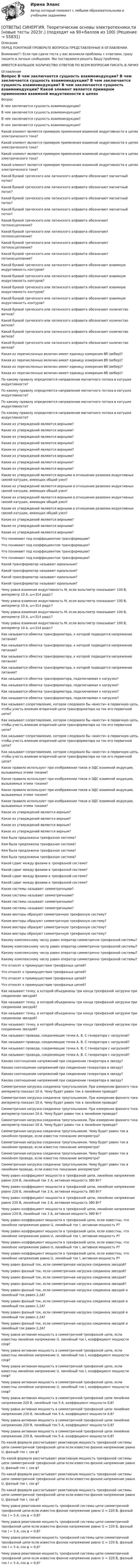      
            Описание
            ПЕРЕД ПОКУПКОЙ ПРОВЕРЬТЕ ВОПРОСЫ ПРЕДСТАВЛЕННЫЕ В ОГЛАВЛЕНИИ.Внимание!!! Если при сдачи теста у вас возникли проблемы с ответами, сразу пишите в личные сообщения. Мы постараемся решить Вашу проблему.ИМЕЕТСЯ БОЛЬШОЕ КОЛИЧЕСТВО ОТВЕТОВ ПО ВСЕМ ВОПРОСАМ ПИСАТЬ В ЛИЧКУ 
            Оглавление
            Вопрос В чем заключается сущность взаимоиндукции? В чем заключается сущность взаимоиндукции? В чем заключается сущность взаимоиндукции? В чем заключается сущность взаимоиндукции? Какой элемент является примером применения взаимной индуктивности в цепях электрического тока? Какой элемент является примером применения взаимной индуктивности в цепях электрического тока? Какой элемент является примером применения взаимной индуктивности в цепях электрического тока? Какой элемент является примером применения взаимной индуктивности в цепях электрического тока? Какой буквой греческого или латинского алфавита обозначают магнитный поток? Какой буквой греческого или латинского алфавита обозначают магнитный поток? Какой буквой греческого или латинского алфавита обозначают магнитный поток? Какой буквой греческого или латинского алфавита обозначают магнитный поток? Какой буквой греческого или латинского алфавита обозначают потокосцепление? Какой буквой греческого или латинского алфавита обозначают потокосцепление? Какой буквой греческого или латинского алфавита обозначают потокосцепление? Какой буквой греческого или латинского алфавита обозначают потокосцепление? Какой буквой греческого или латинского алфавита обозначают взаимную индуктивность контуров? Какой буквой греческого или латинского алфавита обозначают взаимную индуктивность контуров? Какой буквой греческого или латинского алфавита обозначают взаимную индуктивность контуров? Какой буквой греческого или латинского алфавита обозначают взаимную индуктивность контуров? Какой буквой греческого или латинского алфавита обозначают количество витков? Какой буквой греческого или латинского алфавита обозначают количество витков? Какой буквой греческого или латинского алфавита обозначают количество витков? Какой буквой греческого или латинского алфавита обозначают количество витков? Какая из перечисленных величин имеет единицу измерения Вб (вебер)? Какая из перечисленных величин имеет единицу измерения Вб (вебер)? Какая из перечисленных величин имеет единицу измерения Вб (вебер)? Какая из перечисленных величин имеет единицу измерения Вб (вебер)? По какому правилу определяется направление магнитного потока в катушке индуктивности? По какому правилу определяется направление магнитного потока в катушке индуктивности? По какому правилу определяется направление магнитного потока в катушке индуктивности? По какому правилу определяется направление магнитного потока в катушке индуктивности? Какие из утверждений являются верными? Какие из утверждений являются верными? Какие из утверждений являются верными? Какие из утверждений являются верными? Какие из утверждений являются верными? Какие из утверждений являются верными? Какие из утверждений являются верными? Какие из утверждений являются верными? Какие из утверждений являются верными в отношении развязки индуктивных связей катушек, имеющих общий узел? Какие из утверждений являются верными в отношении развязки индуктивных связей катушек, имеющих общий узел? Какие из утверждений являются верными в отношении развязки индуктивных связей катушек, имеющих общий узел? Какие из утверждений являются верными в отношении развязки индуктивных связей катушек, имеющих общий узел? Какие из утверждений являются верными? Какие из утверждений являются верными? Какие из утверждений являются верными? Что понимают под коэффициентом трансформации? Что понимают под коэффициентом трансформации? Что понимают под коэффициентом трансформации? Что понимают под коэффициентом трансформации? Какой трансформатор называют идеальным? Какой трансформатор называют идеальным? Какой трансформатор называют идеальным? Какой трансформатор называют идеальным? Чему равна взаимная индуктивность M, если вольтметр показывает 100 В, амперметр 10 А, ω=314 рад/с? Чему равна взаимная индуктивность M, если вольтметр показывает 100 В, амперметр 10 А, ω=314 рад/с? Чему равна взаимная индуктивность M, если вольтметр показывает 100 В, амперметр 10 А, ω=314 рад/с? Чему равна взаимная индуктивность M, если вольтметр показывает 100 В, амперметр 10 А, ω=314 рад/с? Как называется обмотка трансформатора, к которой подводится напряжение питания? Как называется обмотка трансформатора, к которой подводится напряжение питания? Как называется обмотка трансформатора, к которой подводится напряжение питания? Как называется обмотка трансформатора, к которой подводится напряжение питания? Как называется обмотка трансформатора, подключаемая к нагрузке? Как называется обмотка трансформатора, подключаемая к нагрузке? Как называется обмотка трансформатора, подключаемая к нагрузке? Как называется обмотка трансформатора, подключаемая к нагрузке? Как называют сопротивление, которое следовало бы «внести» в первичную цепь, чтобы учесть влияние вторичной цепи трансформатора на ток его первичной цепи? Как называют сопротивление, которое следовало бы «внести» в первичную цепь, чтобы учесть влияние вторичной цепи трансформатора на ток его первичной цепи? Как называют сопротивление, которое следовало бы «внести» в первичную цепь, чтобы учесть влияние вторичной цепи трансформатора на ток его первичной цепи? Как называют сопротивление, которое следовало бы «внести» в первичную цепь, чтобы учесть влияние вторичной цепи трансформатора на ток его первичной цепи? Какое правило используют при изображении токов и ЭДС взаимной индукции, вызываемых этими токами? Какое правило используют при изображении токов и ЭДС взаимной индукции, вызываемых этими токами? Какое правило используют при изображении токов и ЭДС взаимной индукции, вызываемых этими токами? Какое правило используют при изображении токов и ЭДС взаимной индукции, вызываемых этими токами? Какое из утверждений является верным? Какое из утверждений является верным? Какое из утверждений является верным? Какое из утверждений является верным? Кем была предложена трехфазная система? Кем была предложена трехфазная система? Кем была предложена трехфазная система? Кем была предложена трехфазная система? Какой сдвиг между фазами в трехфазной системе? Какой сдвиг между фазами в трехфазной системе? Какой сдвиг между фазами в трехфазной системе? Какой сдвиг между фазами в трехфазной системе? Какие системы называют симметричными? Какие системы называют симметричными? Какие системы называют симметричными? Какие системы называют симметричными? Какие векторы образуют симметричную трехфазную систему? Какие векторы образуют симметричную трехфазную систему? Какие векторы образуют симметричную трехфазную систему? Какие векторы образуют симметричную трехфазную систему? Какому комплексному числу равен оператор симметрично трехфазной системы? Какому комплексному числу равен оператор симметрично трехфазной системы? Какому комплексному числу равен оператор симметрично трехфазной системы? Какому комплексному числу равен оператор симметрично трехфазной системы? Что относят к преимуществам трехфазных цепей? Что относят к преимуществам трехфазных цепей? Что относят к преимуществам трехфазных цепей? Что относят к преимуществам трехфазных цепей? Как называют точку, в которой объединены три конца трехфазной нагрузки при соединении звездой? Как называют точку, в которой объединены три конца трехфазной нагрузки при соединении звездой? Как называют точку, в которой объединены три конца трехфазной нагрузки при соединении звездой? Как называют точку, в которой объединены три конца трехфазной нагрузки при соединении звездой? Как называют провода, соединяющие точки A, B, C генератора с нагрузкой? Как называют провода, соединяющие точки A, B, C генератора с нагрузкой? Как называют провода, соединяющие точки A, B, C генератора с нагрузкой? Как называют провода, соединяющие точки A, B, C генератора с нагрузкой? Каково соотношение напряжений при соединении генератора в звезду? Каково соотношение напряжений при соединении генератора в звезду? Каково соотношение напряжений при соединении генератора в звезду? Каково соотношение напряжений при соединении генератора в звезду? Симметричная нагрузка соединена треугольником. При измерении фазного тока амперметр показал 10 А. Чему будет равен ток в линейном проводе? Симметричная нагрузка соединена треугольником. При измерении фазного тока амперметр показал 10 А. Чему будет равен ток в линейном проводе? Симметричная нагрузка соединена треугольником. При измерении фазного тока амперметр показал 10 А. Чему будет равен ток в линейном проводе? Симметричная нагрузка соединена треугольником. При измерении фазного тока амперметр показал 10 А. Чему будет равен ток в линейном проводе? Симметричная нагрузка соединена треугольником. Чему будет равен ток в линейном проводе, если известно показание амперметра? Симметричная нагрузка соединена треугольником. Чему будет равен ток в линейном проводе, если известно показание амперметра? Симметричная нагрузка соединена треугольником. Чему будет равен ток в линейном проводе, если известно показание амперметра? Симметричная нагрузка соединена треугольником. Чему будет равен ток в линейном проводе, если известно показание амперметра? Чему равен коэффициент мощности в трехфазной цепи, линейное напряжение равно 220 В, линейный ток 2 А, активная мощность 380 Вт? Чему равен коэффициент мощности в трехфазной цепи, линейное напряжение равно 220 В, линейный ток 2 А, активная мощность 380 Вт? Чему равен коэффициент мощности в трехфазной цепи, линейное напряжение равно 220 В, линейный ток 2 А, активная мощность 380 Вт? Чему равен коэффициент мощности в трехфазной цепи, линейное напряжение равно 220 В, линейный ток 2 А, активная мощность 380 Вт? Чему равен коэффициент мощности в трехфазной цепи, если известны, что линейное напряжение равно U, линейный ток I, активная мощность P? Чему равен коэффициент мощности в трехфазной цепи, если известны, что линейное напряжение равно U, линейный ток I, активная мощность P? Чему равен коэффициент мощности в трехфазной цепи, если известны, что линейное напряжение равно U, линейный ток I, активная мощность P? Чему равен коэффициент мощности в трехфазной цепи, если известны, что линейное напряжение равно U, линейный ток I, активная мощность P? Чему равен фазный ток, если симметричная нагрузка соединена звездой? Чему равен фазный ток, если симметричная нагрузка соединена звездой? Чему равен фазный ток, если симметричная нагрузка соединена звездой? Чему равен фазный ток, если симметричная нагрузка соединена звездой? Чему равен фазный ток, если симметричная нагрузка соединена звездой и линейный ток равен 2,2А? Чему равен фазный ток, если симметричная нагрузка соединена звездой и линейный ток равен 2,2А? Чему равен фазный ток, если симметричная нагрузка соединена звездой и линейный ток равен 2,2А? Чему равен фазный ток, если симметричная нагрузка соединена звездой и линейный ток равен 2,2А? Чему равна активная мощность в симметричной трехфазной цепи, если известны линейное напряжение U, линейный ток I, коэффициент мощности cosφ? Чему равна активная мощность в симметричной трехфазной цепи, если известны линейное напряжение U, линейный ток I, коэффициент мощности cosφ? Чему равна активная мощность в симметричной трехфазной цепи, если известны линейное напряжение U, линейный ток I, коэффициент мощности cosφ? Чему равна активная мощность в симметричной трехфазной цепи, если известны линейное напряжение U, линейный ток I, коэффициент мощности cosφ? Чему равна активная мощность в симметричной трехфазной цепи линейное напряжение 220 В, линейный ток 5 А, коэффициент мощности 0,8? Чему равна активная мощность в симметричной трехфазной цепи линейное напряжение 220 В, линейный ток 5 А, коэффициент мощности 0,8? Чему равна активная мощность в симметричной трехфазной цепи линейное напряжение 220 В, линейный ток 5 А, коэффициент мощности 0,8? Чему равна активная мощность в симметричной трехфазной цепи линейное напряжение 220 В, линейный ток 5 А, коэффициент мощности 0,8? По какой формуле рассчитывают реактивную мощность трехфазной системы цепи симметричной трехфазной цепи если известно фазное напряжение равно U, фазный ток I, cos φ? По какой формуле рассчитывают реактивную мощность трехфазной системы цепи симметричной трехфазной цепи если известно фазное напряжение равно U, фазный ток I, cos φ? По какой формуле рассчитывают реактивную мощность трехфазной системы цепи симметричной трехфазной цепи если известно фазное напряжение равно U, фазный ток I, cos φ? По какой формуле рассчитывают реактивную мощность трехфазной системы цепи симметричной трехфазной цепи если известно фазное напряжение равно U, фазный ток I, cos φ? Чему равна реактивная мощность трехфазной системы цепи симметричной трехфазной цепи если известно фазное напряжение равно U = 220 В, фазный ток I = 5 A, cos φ = 0,8? Чему равна реактивная мощность трехфазной системы цепи симметричной трехфазной цепи если известно фазное напряжение равно U = 220 В, фазный ток I = 5 A, cos φ = 0,8? Чему равна реактивная мощность трехфазной системы цепи симметричной трехфазной цепи если известно фазное напряжение равно U = 220 В, фазный ток I = 5 A, cos φ = 0,8? Чему равна реактивная мощность трехфазной системы цепи симметричной трехфазной цепи если известно фазное напряжение равно U = 220 В, фазный ток I = 5 A, cos φ = 0,8?  
            
            
            [ОТВЕТЫ] СИНЕРГИЯ. Теоретические основы электротехники (подходят на 90+баллов из 100)[ОТВЕТЫ] СИНЕРГИЯ. Теоретические основы электротехники.ти (новые тесты 2023г.) (подходят на 90+баллов из 100)[ОТВЕТЫ] СИНЕРГИЯ. Теория автоматического управления (подходят на 90+баллов из 100)[ОТВЕТЫ] СИНЕРГИЯ. Теория вероятностей и математическая статистика (подходят на 90+баллов из 100)[ОТВЕТЫ] СИНЕРГИЯ. Теория горения и взрыва (новые тесты 2023г.) (подходят на 90+баллов из 100)[ОТВЕТЫ] СИНЕРГИЯ. Теория горения и взрыва (подходят на 90+баллов из 100)[ОТВЕТЫ] СИНЕРГИЯ. Теория государства и права (новые тесты 2022г.) Промежуточные тесты итоговый тест и компетентностный тест[ОТВЕТЫ] СИНЕРГИЯ. Стратегическое управление образовательной организацией.фмен_МАГ (новые тесты 2023г.) (подходят на 90+баллов из 100)[ОТВЕТЫ] СИНЕРГИЯ. Страхование транспортно-логистических рисков (новые тесты 2023г.) (подходят на 90+баллов из 100)[ОТВЕТЫ] СИНЕРГИЯ. Строительная механика.ти ЭБС (новые тесты 2023г.) (подходят на 90+баллов из 100)[ОТВЕТЫ] СИНЕРГИЯ. Судебная риторика (новые тесты 2023г.) 8 промежуточных тестов итоговый тест и компетентностный тест (подходят на 90+баллов из 100)[ОТВЕТЫ] СИНЕРГИЯ. Тайм-менеджмент руководителя в системе государственного и муниципального управления (новые тесты 2022г.) Промежуточные тесты итоговый тест и компетентностный тест[ОТВЕТЫ] СИНЕРГИЯ. Теоретическая фонетика (новые тесты 2023г.) 10 промежуточных тестов итоговый тест и компетентностный тест (подходят на 90+баллов из 100)[ОТВЕТЫ] СИНЕРГИЯ. Теоретические основы электротехники 1-3 (подходят на 90+баллов из 100)