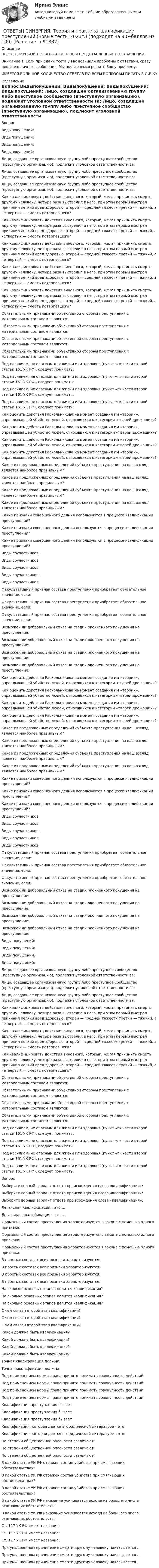      
            Описание
            ПЕРЕД ПОКУПКОЙ ПРОВЕРЬТЕ ВОПРОСЫ ПРЕДСТАВЛЕННЫЕ В ОГЛАВЛЕНИИ.Внимание!!! Если при сдачи теста у вас возникли проблемы с ответами, сразу пишите в личные сообщения. Мы постараемся решить Вашу проблему.ИМЕЕТСЯ БОЛЬШОЕ КОЛИЧЕСТВО ОТВЕТОВ ПО ВСЕМ ВОПРОСАМ ПИСАТЬ В ЛИЧКУ 
            Оглавление
            Вопрос Видыпокушений: Видыпокушений: Видыпокушений: Видыпокушений: Лицо, создавшее организованную группу либо преступное сообщество (преступную организацию), подлежит уголовной ответственности за: Лицо, создавшее организованную группу либо преступное сообщество (преступную организацию), подлежит уголовной ответственности за: Лицо, создавшее организованную группу либо преступное сообщество (преступную организацию), подлежит уголовной ответственности за: Как квалифицировать действия виновного, который, желая причинить смерть другому человеку, четыре раза выстрелил в него, при этом первый выстрел причинил легкий вред здоровью, второй — средней тяжести третий — тяжкий, а четвертый — смерть потерпевшего? Как квалифицировать действия виновного, который, желая причинить смерть другому человеку, четыре раза выстрелил в него, при этом первый выстрел причинил легкий вред здоровью, второй — средней тяжести третий — тяжкий, а четвертый — смерть потерпевшего? Как квалифицировать действия виновного, который, желая причинить смерть другому человеку, четыре раза выстрелил в него, при этом первый выстрел причинил легкий вред здоровью, второй — средней тяжести третий — тяжкий, а четвертый — смерть потерпевшего? Как квалифицировать действия виновного, который, желая причинить смерть другому человеку, четыре раза выстрелил в него, при этом первый выстрел причинил легкий вред здоровью, второй — средней тяжести третий — тяжкий, а четвертый — смерть потерпевшего? Как квалифицировать действия виновного, который, желая причинить смерть другому человеку, четыре раза выстрелил в него, при этом первый выстрел причинил легкий вред здоровью, второй — средней тяжести третий — тяжкий, а четвертый — смерть потерпевшего? Обязательными признаками объективной стороны преступления с материальным составом являются: Обязательными признаками объективной стороны преступления с материальным составом являются: Обязательными признаками объективной стороны преступления с материальным составом являются: Обязательными признаками объективной стороны преступления с материальным составом являются: Под насилием, не опасным для жизни или здоровья (пункт «г» части второй статьи 161 УК РФ), следует понимать: Под насилием, не опасным для жизни или здоровья (пункт «г» части второй статьи 161 УК РФ), следует понимать: Под насилием, не опасным для жизни или здоровья (пункт «г» части второй статьи 161 УК РФ), следует понимать: Под насилием, не опасным для жизни или здоровья (пункт «г» части второй статьи 161 УК РФ), следует понимать: Как оценить действия Раскольникова на момент создания им «теории», оправдывавшей убийство людей, относящихся к категории «тварей дрожащих»? Как оценить действия Раскольникова на момент создания им «теории», оправдывавшей убийство людей, относящихся к категории «тварей дрожащих»? Как оценить действия Раскольникова на момент создания им «теории», оправдывавшей убийство людей, относящихся к категории «тварей дрожащих»? Как оценить действия Раскольникова на момент создания им «теории», оправдывавшей убийство людей, относящихся к категории «тварей дрожащих»? Какое из предложенных определений субъекта преступления на ваш взгляд является наиболее правильным? Какое из предложенных определений субъекта преступления на ваш взгляд является наиболее правильным? Какое из предложенных определений субъекта преступления на ваш взгляд является наиболее правильным? Какое из предложенных определений субъекта преступления на ваш взгляд является наиболее правильным? Какие признаки совершенного деяния используются в процессе квалификации преступлений? Какие признаки совершенного деяния используются в процессе квалификации преступлений? Какие признаки совершенного деяния используются в процессе квалификации преступлений? Виды соучастников: Виды соучастников: Виды соучастников: Виды соучастников: Виды соучастников: Факультативный признак состава преступления приобретает обязательное значение, если: Факультативный признак состава преступления приобретает обязательное значение, если: Факультативный признак состава преступления приобретает обязательное значение, если: Возможен ли добровольный отказ на стадии оконченного покушения на преступление: Возможен ли добровольный отказ на стадии оконченного покушения на преступление: Возможен ли добровольный отказ на стадии оконченного покушения на преступление: Возможен ли добровольный отказ на стадии оконченного покушения на преступление: Как оценить действия Раскольникова на момент создания им «теории», оправдывавшей убийство людей, относящихся к категории «тварей дрожащих»? Как оценить действия Раскольникова на момент создания им «теории», оправдывавшей убийство людей, относящихся к категории «тварей дрожащих»? Как оценить действия Раскольникова на момент создания им «теории», оправдывавшей убийство людей, относящихся к категории «тварей дрожащих»? Как оценить действия Раскольникова на момент создания им «теории», оправдывавшей убийство людей, относящихся к категории «тварей дрожащих»? Какое из предложенных определений субъекта преступления на ваш взгляд является наиболее правильным? Какое из предложенных определений субъекта преступления на ваш взгляд является наиболее правильным? Какое из предложенных определений субъекта преступления на ваш взгляд является наиболее правильным? Какое из предложенных определений субъекта преступления на ваш взгляд является наиболее правильным? Какие признаки совершенного деяния используются в процессе квалификации преступлений? Какие признаки совершенного деяния используются в процессе квалификации преступлений? Какие признаки совершенного деяния используются в процессе квалификации преступлений? Виды соучастников: Виды соучастников: Виды соучастников: Виды соучастников: Виды соучастников: Факультативный признак состава преступления приобретает обязательное значение, если: Факультативный признак состава преступления приобретает обязательное значение, если: Факультативный признак состава преступления приобретает обязательное значение, если: Возможен ли добровольный отказ на стадии оконченного покушения на преступление: Возможен ли добровольный отказ на стадии оконченного покушения на преступление: Возможен ли добровольный отказ на стадии оконченного покушения на преступление: Возможен ли добровольный отказ на стадии оконченного покушения на преступление: Виды покушений: Виды покушений: Виды покушений: Виды покушений: Лицо, создавшее организованную группу либо преступное сообщество (преступную организацию), подлежит уголовной ответственности за: Лицо, создавшее организованную группу либо преступное сообщество (преступную организацию), подлежит уголовной ответственности за: Лицо, создавшее организованную группу либо преступное сообщество (преступную организацию), подлежит уголовной ответственности за: Как квалифицировать действия виновного, который, желая причинить смерть другому человеку, четыре раза выстрелил в него, при этом первый выстрел причинил легкий вред здоровью, второй — средней тяжести третий — тяжкий, а четвертый — смерть потерпевшего? Как квалифицировать действия виновного, который, желая причинить смерть другому человеку, четыре раза выстрелил в него, при этом первый выстрел причинил легкий вред здоровью, второй — средней тяжести третий — тяжкий, а четвертый — смерть потерпевшего? Как квалифицировать действия виновного, который, желая причинить смерть другому человеку, четыре раза выстрелил в него, при этом первый выстрел причинил легкий вред здоровью, второй — средней тяжести третий — тяжкий, а четвертый — смерть потерпевшего? Обязательными признаками объективной стороны преступления с материальным составом являются: Обязательными признаками объективной стороны преступления с материальным составом являются: Обязательными признаками объективной стороны преступления с материальным составом являются: Обязательными признаками объективной стороны преступления с материальным составом являются: Под насилием, не опасным для жизни или здоровья (пункт «г» части второй статьи 161 УК РФ), следует понимать: Под насилием, не опасным для жизни или здоровья (пункт «г» части второй статьи 161 УК РФ), следует понимать: Под насилием, не опасным для жизни или здоровья (пункт «г» части второй статьи 161 УК РФ), следует понимать: Под насилием, не опасным для жизни или здоровья (пункт «г» части второй статьи 161 УК РФ), следует понимать:Вопрос Выберите верный вариант ответа происхождения слова «квалификация»: Выберите верный вариант ответа происхождения слова «квалификация»: Выберите верный вариант ответа происхождения слова «квалификация»: Легальная квалификация – это … Легальная квалификация – это … Формальный состав преступления характеризуется в законе с помощью одного признака: Формальный состав преступления характеризуется в законе с помощью одного признака: Формальный состав преступления характеризуется в законе с помощью одного признака: В простых составах все признаки характеризуются: В простых составах все признаки характеризуются: В простых составах все признаки характеризуются: В простых составах все признаки характеризуются: На сколько основных этапов делится квалификация? На сколько основных этапов делится квалификация? На сколько основных этапов делится квалификация? С чем связан второй этап квалификации? С чем связан второй этап квалификации? С чем связан второй этап квалификации? Какой должна быть квалификация? Какой должна быть квалификация? Какой должна быть квалификация? Какой должна быть квалификация? Точная квалификация должна: Точная квалификация должна: Под применением нормы права принято понимать совокупность действий: Под применением нормы права принято понимать совокупность действий: Под применением нормы права принято понимать совокупность действий: Под применением нормы права принято понимать совокупность действий: Квалификация преступления бывает Квалификация преступления бывает Квалификация преступления бывает Квалификация, которая дается в юридической литературе – это: Квалификация, которая дается в юридической литературе – это: По степени общественной опасности различают: По степени общественной опасности различают: По степени общественной опасности различают: В какой статье УК РФ отражен состав убийства при смягчающих обстоятельствах? В какой статье УК РФ отражен состав убийства при смягчающих обстоятельствах? В какой статье УК РФ отражен состав убийства при смягчающих обстоятельствах? В какой статье УК РФ наказание усиливается исходя из большего числа отягчающих обстоятельств: В какой статье УК РФ наказание усиливается исходя из большего числа отягчающих обстоятельств: Ст. 117 УК РФ имеет название: Ст. 117 УК РФ имеет название: Ст. 117 УК РФ имеет название: При умышленном причинение смерти другому человеку наказывается … При умышленном причинение смерти другому человеку наказывается … При умышленном причинение смерти другому человеку наказывается …  
            
            
            [ОТВЕТЫ] СИНЕРГИЯ. Теория и практика квалификации преступлений.mosap_БАК (новые тесты 2023г.) (подходят на 90+баллов из 100)[ОТВЕТЫ] СИНЕРГИЯ. Теория и практика квалификации преступлений (новые тесты 2023г.) (подходят на 90+баллов из 100)[ОТВЕТЫ] СИНЕРГИЯ. Теория и практика расследования отдельных видов преступлений (новые тесты 2023г.) (подходят на 90+баллов из 100)[ОТВЕТЫ] СИНЕРГИЯ. Теория и практика рекрутинга (подходят на 90+баллов из 100)[ОТВЕТЫ] СИНЕРГИЯ. Теория менеджмента (новые тесты 2023г.) (подходят на 90+баллов из 100)[ОТВЕТЫ] СИНЕРГИЯ. Теория отраслевых рынков (подходят на 90+баллов из 100)[ОТВЕТЫ] СИНЕРГИЯ. Теория решения изобретательских задач в проектах.фтехп_БАК (новые тесты 2023г.) (подходят на 90+баллов из 100)[ОТВЕТЫ] СИНЕРГИЯ. Теоретические основы электротехники.ти (новые тесты 2023г.) (подходят на 90+баллов из 100)[ОТВЕТЫ] СИНЕРГИЯ. Теория автоматического управления (подходят на 90+баллов из 100)[ОТВЕТЫ] СИНЕРГИЯ. Теория вероятностей и математическая статистика (подходят на 90+баллов из 100)[ОТВЕТЫ] СИНЕРГИЯ. Теория горения и взрыва (новые тесты 2023г.) (подходят на 90+баллов из 100)[ОТВЕТЫ] СИНЕРГИЯ. Теория горения и взрыва (подходят на 90+баллов из 100)[ОТВЕТЫ] СИНЕРГИЯ. Теория государства и права (новые тесты 2022г.) Промежуточные тесты итоговый тест и компетентностный тест[ОТВЕТЫ] СИНЕРГИЯ. Теория и методика развития дошкольника (подходят на 90+баллов из 100)