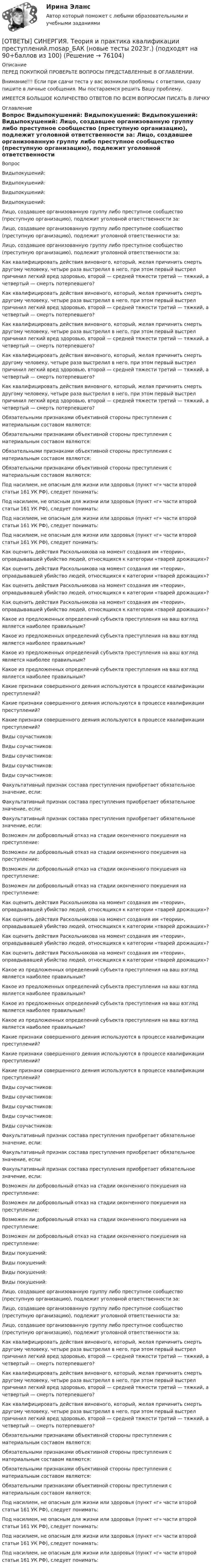      
            Описание
            ПЕРЕД ПОКУПКОЙ ПРОВЕРЬТЕ ВОПРОСЫ ПРЕДСТАВЛЕННЫЕ В ОГЛАВЛЕНИИ.Внимание!!! Если при сдачи теста у вас возникли проблемы с ответами, сразу пишите в личные сообщения. Мы постараемся решить Вашу проблему.ИМЕЕТСЯ БОЛЬШОЕ КОЛИЧЕСТВО ОТВЕТОВ ПО ВСЕМ ВОПРОСАМ ПИСАТЬ В ЛИЧКУ 
            Оглавление
            Вопрос Видыпокушений: Видыпокушений: Видыпокушений: Видыпокушений: Лицо, создавшее организованную группу либо преступное сообщество (преступную организацию), подлежит уголовной ответственности за: Лицо, создавшее организованную группу либо преступное сообщество (преступную организацию), подлежит уголовной ответственности за: Лицо, создавшее организованную группу либо преступное сообщество (преступную организацию), подлежит уголовной ответственности за: Как квалифицировать действия виновного, который, желая причинить смерть другому человеку, четыре раза выстрелил в него, при этом первый выстрел причинил легкий вред здоровью, второй — средней тяжести третий — тяжкий, а четвертый — смерть потерпевшего? Как квалифицировать действия виновного, который, желая причинить смерть другому человеку, четыре раза выстрелил в него, при этом первый выстрел причинил легкий вред здоровью, второй — средней тяжести третий — тяжкий, а четвертый — смерть потерпевшего? Как квалифицировать действия виновного, который, желая причинить смерть другому человеку, четыре раза выстрелил в него, при этом первый выстрел причинил легкий вред здоровью, второй — средней тяжести третий — тяжкий, а четвертый — смерть потерпевшего? Как квалифицировать действия виновного, который, желая причинить смерть другому человеку, четыре раза выстрелил в него, при этом первый выстрел причинил легкий вред здоровью, второй — средней тяжести третий — тяжкий, а четвертый — смерть потерпевшего? Как квалифицировать действия виновного, который, желая причинить смерть другому человеку, четыре раза выстрелил в него, при этом первый выстрел причинил легкий вред здоровью, второй — средней тяжести третий — тяжкий, а четвертый — смерть потерпевшего? Обязательными признаками объективной стороны преступления с материальным составом являются: Обязательными признаками объективной стороны преступления с материальным составом являются: Обязательными признаками объективной стороны преступления с материальным составом являются: Обязательными признаками объективной стороны преступления с материальным составом являются: Под насилием, не опасным для жизни или здоровья (пункт «г» части второй статьи 161 УК РФ), следует понимать: Под насилием, не опасным для жизни или здоровья (пункт «г» части второй статьи 161 УК РФ), следует понимать: Под насилием, не опасным для жизни или здоровья (пункт «г» части второй статьи 161 УК РФ), следует понимать: Под насилием, не опасным для жизни или здоровья (пункт «г» части второй статьи 161 УК РФ), следует понимать: Как оценить действия Раскольникова на момент создания им «теории», оправдывавшей убийство людей, относящихся к категории «тварей дрожащих»? Как оценить действия Раскольникова на момент создания им «теории», оправдывавшей убийство людей, относящихся к категории «тварей дрожащих»? Как оценить действия Раскольникова на момент создания им «теории», оправдывавшей убийство людей, относящихся к категории «тварей дрожащих»? Как оценить действия Раскольникова на момент создания им «теории», оправдывавшей убийство людей, относящихся к категории «тварей дрожащих»? Какое из предложенных определений субъекта преступления на ваш взгляд является наиболее правильным? Какое из предложенных определений субъекта преступления на ваш взгляд является наиболее правильным? Какое из предложенных определений субъекта преступления на ваш взгляд является наиболее правильным? Какое из предложенных определений субъекта преступления на ваш взгляд является наиболее правильным? Какие признаки совершенного деяния используются в процессе квалификации преступлений? Какие признаки совершенного деяния используются в процессе квалификации преступлений? Какие признаки совершенного деяния используются в процессе квалификации преступлений? Виды соучастников: Виды соучастников: Виды соучастников: Виды соучастников: Виды соучастников: Факультативный признак состава преступления приобретает обязательное значение, если: Факультативный признак состава преступления приобретает обязательное значение, если: Факультативный признак состава преступления приобретает обязательное значение, если: Возможен ли добровольный отказ на стадии оконченного покушения на преступление: Возможен ли добровольный отказ на стадии оконченного покушения на преступление: Возможен ли добровольный отказ на стадии оконченного покушения на преступление: Возможен ли добровольный отказ на стадии оконченного покушения на преступление: Как оценить действия Раскольникова на момент создания им «теории», оправдывавшей убийство людей, относящихся к категории «тварей дрожащих»? Как оценить действия Раскольникова на момент создания им «теории», оправдывавшей убийство людей, относящихся к категории «тварей дрожащих»? Как оценить действия Раскольникова на момент создания им «теории», оправдывавшей убийство людей, относящихся к категории «тварей дрожащих»? Как оценить действия Раскольникова на момент создания им «теории», оправдывавшей убийство людей, относящихся к категории «тварей дрожащих»? Какое из предложенных определений субъекта преступления на ваш взгляд является наиболее правильным? Какое из предложенных определений субъекта преступления на ваш взгляд является наиболее правильным? Какое из предложенных определений субъекта преступления на ваш взгляд является наиболее правильным? Какое из предложенных определений субъекта преступления на ваш взгляд является наиболее правильным? Какие признаки совершенного деяния используются в процессе квалификации преступлений? Какие признаки совершенного деяния используются в процессе квалификации преступлений? Какие признаки совершенного деяния используются в процессе квалификации преступлений? Виды соучастников: Виды соучастников: Виды соучастников: Виды соучастников: Виды соучастников: Факультативный признак состава преступления приобретает обязательное значение, если: Факультативный признак состава преступления приобретает обязательное значение, если: Факультативный признак состава преступления приобретает обязательное значение, если: Возможен ли добровольный отказ на стадии оконченного покушения на преступление: Возможен ли добровольный отказ на стадии оконченного покушения на преступление: Возможен ли добровольный отказ на стадии оконченного покушения на преступление: Возможен ли добровольный отказ на стадии оконченного покушения на преступление: Виды покушений: Виды покушений: Виды покушений: Виды покушений: Лицо, создавшее организованную группу либо преступное сообщество (преступную организацию), подлежит уголовной ответственности за: Лицо, создавшее организованную группу либо преступное сообщество (преступную организацию), подлежит уголовной ответственности за: Лицо, создавшее организованную группу либо преступное сообщество (преступную организацию), подлежит уголовной ответственности за: Как квалифицировать действия виновного, который, желая причинить смерть другому человеку, четыре раза выстрелил в него, при этом первый выстрел причинил легкий вред здоровью, второй — средней тяжести третий — тяжкий, а четвертый — смерть потерпевшего? Как квалифицировать действия виновного, который, желая причинить смерть другому человеку, четыре раза выстрелил в него, при этом первый выстрел причинил легкий вред здоровью, второй — средней тяжести третий — тяжкий, а четвертый — смерть потерпевшего? Как квалифицировать действия виновного, который, желая причинить смерть другому человеку, четыре раза выстрелил в него, при этом первый выстрел причинил легкий вред здоровью, второй — средней тяжести третий — тяжкий, а четвертый — смерть потерпевшего? Обязательными признаками объективной стороны преступления с материальным составом являются: Обязательными признаками объективной стороны преступления с материальным составом являются: Обязательными признаками объективной стороны преступления с материальным составом являются: Обязательными признаками объективной стороны преступления с материальным составом являются: Под насилием, не опасным для жизни или здоровья (пункт «г» части второй статьи 161 УК РФ), следует понимать: Под насилием, не опасным для жизни или здоровья (пункт «г» части второй статьи 161 УК РФ), следует понимать: Под насилием, не опасным для жизни или здоровья (пункт «г» части второй статьи 161 УК РФ), следует понимать: Под насилием, не опасным для жизни или здоровья (пункт «г» части второй статьи 161 УК РФ), следует понимать:  
            
            
            [ОТВЕТЫ] СИНЕРГИЯ. Теория и механизмы современного государственного и муниципального управления (подходят на 90+баллов из 100)[ОТВЕТЫ] СИНЕРГИЯ. Теория и практика квалификации преступлений.mosap_БАК (новые тесты 2023г.) (подходят на 90+баллов из 100)[ОТВЕТЫ] СИНЕРГИЯ. Теория и практика квалификации преступлений (новые тесты 2023г.) (подходят на 90+баллов из 100)[ОТВЕТЫ] СИНЕРГИЯ. Теория и практика расследования отдельных видов преступлений (новые тесты 2023г.) (подходят на 90+баллов из 100)[ОТВЕТЫ] СИНЕРГИЯ. Теория и практика рекрутинга (подходят на 90+баллов из 100)[ОТВЕТЫ] СИНЕРГИЯ. Теория менеджмента (новые тесты 2023г.) (подходят на 90+баллов из 100)[ОТВЕТЫ] СИНЕРГИЯ. Теория отраслевых рынков (подходят на 90+баллов из 100)[ОТВЕТЫ] СИНЕРГИЯ. Теоретические основы электротехники (подходят на 90+баллов из 100)[ОТВЕТЫ] СИНЕРГИЯ. Теоретические основы электротехники.ти (новые тесты 2023г.) (подходят на 90+баллов из 100)[ОТВЕТЫ] СИНЕРГИЯ. Теория автоматического управления (подходят на 90+баллов из 100)[ОТВЕТЫ] СИНЕРГИЯ. Теория вероятностей и математическая статистика (подходят на 90+баллов из 100)[ОТВЕТЫ] СИНЕРГИЯ. Теория горения и взрыва (новые тесты 2023г.) (подходят на 90+баллов из 100)[ОТВЕТЫ] СИНЕРГИЯ. Теория горения и взрыва (подходят на 90+баллов из 100)[ОТВЕТЫ] СИНЕРГИЯ. Теория государства и права (новые тесты 2022г.) Промежуточные тесты итоговый тест и компетентностный тест
