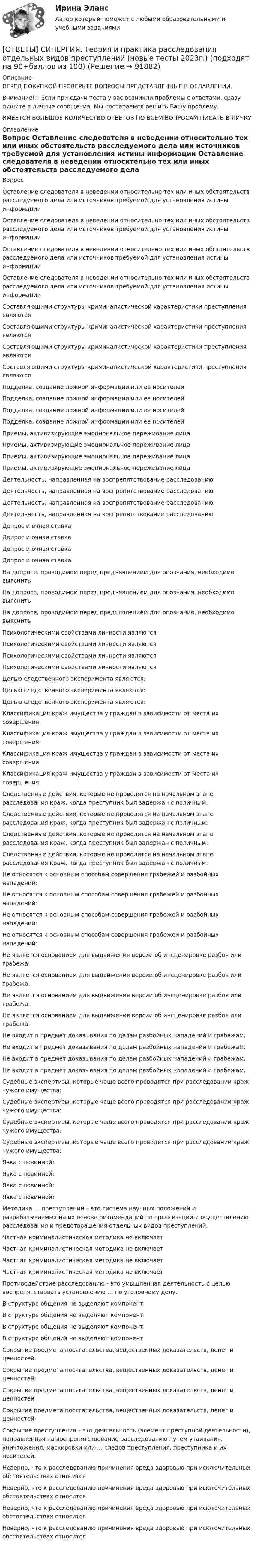      
            Описание
            ПЕРЕД ПОКУПКОЙ ПРОВЕРЬТЕ ВОПРОСЫ ПРЕДСТАВЛЕННЫЕ В ОГЛАВЛЕНИИ.Внимание!!! Если при сдачи теста у вас возникли проблемы с ответами, сразу пишите в личные сообщения. Мы постараемся решить Вашу проблему.ИМЕЕТСЯ БОЛЬШОЕ КОЛИЧЕСТВО ОТВЕТОВ ПО ВСЕМ ВОПРОСАМ ПИСАТЬ В ЛИЧКУ 
            Оглавление
            Вопрос Оставление следователя в неведении относительно тех или иных обстоятельств расследуемого дела или источников требуемой для установления истины информации Оставление следователя в неведении относительно тех или иных обстоятельств расследуемого дела или источников требуемой для установления истины информации Оставление следователя в неведении относительно тех или иных обстоятельств расследуемого дела или источников требуемой для установления истины информации Оставление следователя в неведении относительно тех или иных обстоятельств расследуемого дела или источников требуемой для установления истины информации Составляющими структуры криминалистической характеристики преступления являются Составляющими структуры криминалистической характеристики преступления являются Составляющими структуры криминалистической характеристики преступления являются Составляющими структуры криминалистической характеристики преступления являются Подделка, создание ложной информации или ее носителей Подделка, создание ложной информации или ее носителей Подделка, создание ложной информации или ее носителей Подделка, создание ложной информации или ее носителей Приемы, активизирующие эмоциональное переживание лица Приемы, активизирующие эмоциональное переживание лица Приемы, активизирующие эмоциональное переживание лица Приемы, активизирующие эмоциональное переживание лица Деятельность, направленная на воспрепятствование расследованию Деятельность, направленная на воспрепятствование расследованию Деятельность, направленная на воспрепятствование расследованию Деятельность, направленная на воспрепятствование расследованию Допрос и очная ставка Допрос и очная ставка Допрос и очная ставка Допрос и очная ставка На допросе, проводимом перед предъявлением для опознания, необходимо выяснить На допросе, проводимом перед предъявлением для опознания, необходимо выяснить На допросе, проводимом перед предъявлением для опознания, необходимо выяснить Психологическими свойствами личности являются Психологическими свойствами личности являются Психологическими свойствами личности являются Психологическими свойствами личности являются Целью следственного эксперимента являются: Целью следственного эксперимента являются: Целью следственного эксперимента являются: Классификация краж имущества у граждан в зависимости от места их совершения: Классификация краж имущества у граждан в зависимости от места их совершения: Классификация краж имущества у граждан в зависимости от места их совершения: Классификация краж имущества у граждан в зависимости от места их совершения: Следственные действия, которые не проводятся на начальном этапе расследования краж, когда преступник был задержан с поличным: Следственные действия, которые не проводятся на начальном этапе расследования краж, когда преступник был задержан с поличным: Следственные действия, которые не проводятся на начальном этапе расследования краж, когда преступник был задержан с поличным: Следственные действия, которые не проводятся на начальном этапе расследования краж, когда преступник был задержан с поличным: Не относятся к основным способам совершения грабежей и разбойных нападений: Не относятся к основным способам совершения грабежей и разбойных нападений: Не относятся к основным способам совершения грабежей и разбойных нападений: Не относятся к основным способам совершения грабежей и разбойных нападений: Не является основанием для выдвижения версии об инсценировке разбоя или грабежа. Не является основанием для выдвижения версии об инсценировке разбоя или грабежа. Не является основанием для выдвижения версии об инсценировке разбоя или грабежа. Не является основанием для выдвижения версии об инсценировке разбоя или грабежа. Не входит в предмет доказывания по делам разбойных нападений и грабежам. Не входит в предмет доказывания по делам разбойных нападений и грабежам. Не входит в предмет доказывания по делам разбойных нападений и грабежам. Не входит в предмет доказывания по делам разбойных нападений и грабежам. Судебные экспертизы, которые чаще всего проводятся при расследовании краж чужого имущества: Судебные экспертизы, которые чаще всего проводятся при расследовании краж чужого имущества: Судебные экспертизы, которые чаще всего проводятся при расследовании краж чужого имущества: Судебные экспертизы, которые чаще всего проводятся при расследовании краж чужого имущества: Явка с повинной: Явка с повинной: Явка с повинной: Явка с повинной: Методика … преступлений – это система научных положений и разрабатываемых на их основе рекомендаций по организации и осуществлению расследования и предотвращения отдельных видов преступлений. Частная криминалистическая методика не включает Частная криминалистическая методика не включает Частная криминалистическая методика не включает Частная криминалистическая методика не включает Противодействие расследованию - это умышленная деятельность с целью воспрепятствовать установлению … по уголовному делу. В структуре общения не выделяют компонент В структуре общения не выделяют компонент В структуре общения не выделяют компонент В структуре общения не выделяют компонент Сокрытие предмета посягательства, вещественных доказательств, денег и ценностей Сокрытие предмета посягательства, вещественных доказательств, денег и ценностей Сокрытие предмета посягательства, вещественных доказательств, денег и ценностей Сокрытие предмета посягательства, вещественных доказательств, денег и ценностей Сокрытие преступления – это деятельность (элемент преступной деятельности), направленная на воспрепятствование расследованию путем утаивания, уничтожения, маскировки или … следов преступления, преступника и их носителей. Неверно, что к расследованию причинения вреда здоровью при исключительных обстоятельствах относится Неверно, что к расследованию причинения вреда здоровью при исключительных обстоятельствах относится Неверно, что к расследованию причинения вреда здоровью при исключительных обстоятельствах относится Неверно, что к расследованию причинения вреда здоровью при исключительных обстоятельствах относится  
            
            
            [ОТВЕТЫ] СИНЕРГИЯ. Теория и практика квалификации преступлений (новые тесты 2023г.) (подходят на 90+баллов из 100)[ОТВЕТЫ] СИНЕРГИЯ. Теория и практика расследования отдельных видов преступлений (новые тесты 2023г.) (подходят на 90+баллов из 100)[ОТВЕТЫ] СИНЕРГИЯ. Теория и практика рекрутинга (подходят на 90+баллов из 100)[ОТВЕТЫ] СИНЕРГИЯ. Теория менеджмента (новые тесты 2023г.) (подходят на 90+баллов из 100)[ОТВЕТЫ] СИНЕРГИЯ. Теория отраслевых рынков (подходят на 90+баллов из 100)[ОТВЕТЫ] СИНЕРГИЯ. Теория решения изобретательских задач в проектах.фтехп_БАК (новые тесты 2023г.) (подходят на 90+баллов из 100)ОТВЕТЫ] СИНЕРГИЯ. Теория финансов (подходят на 90+баллов из 100)[ОТВЕТЫ] СИНЕРГИЯ. Теория автоматического управления (подходят на 90+баллов из 100)[ОТВЕТЫ] СИНЕРГИЯ. Теория вероятностей и математическая статистика (подходят на 90+баллов из 100)[ОТВЕТЫ] СИНЕРГИЯ. Теория горения и взрыва (новые тесты 2023г.) (подходят на 90+баллов из 100)[ОТВЕТЫ] СИНЕРГИЯ. Теория горения и взрыва (подходят на 90+баллов из 100)[ОТВЕТЫ] СИНЕРГИЯ. Теория государства и права (новые тесты 2022г.) Промежуточные тесты итоговый тест и компетентностный тест[ОТВЕТЫ] СИНЕРГИЯ. Теория и методика развития дошкольника (подходят на 90+баллов из 100)[ОТВЕТЫ] СИНЕРГИЯ. Теория и механизмы современного государственного и муниципального управления (подходят на 90+баллов из 100)