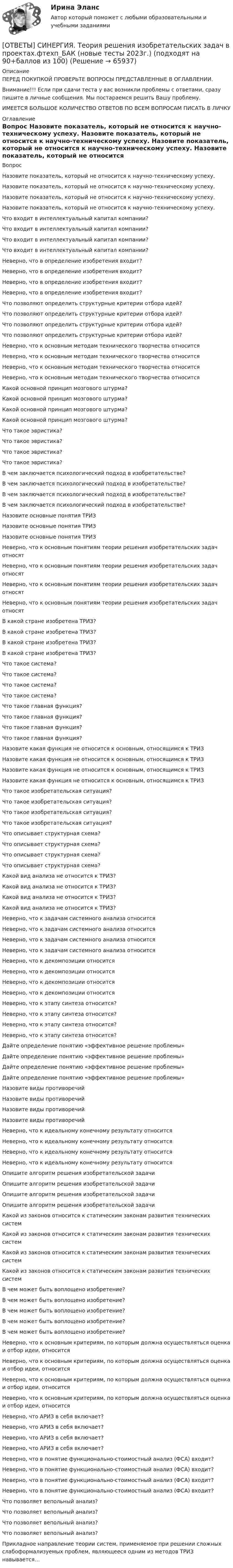      
            Описание
            ПЕРЕД ПОКУПКОЙ ПРОВЕРЬТЕ ВОПРОСЫ ПРЕДСТАВЛЕННЫЕ В ОГЛАВЛЕНИИ.Внимание!!! Если при сдачи теста у вас возникли проблемы с ответами, сразу пишите в личные сообщения. Мы постараемся решить Вашу проблему.ИМЕЕТСЯ БОЛЬШОЕ КОЛИЧЕСТВО ОТВЕТОВ ПО ВСЕМ ВОПРОСАМ ПИСАТЬ В ЛИЧКУ 
            Оглавление
            Вопрос Назовите показатель, который не относится к научно-техническому успеху. Назовите показатель, который не относится к научно-техническому успеху. Назовите показатель, который не относится к научно-техническому успеху. Назовите показатель, который не относится к научно-техническому успеху. Что входит в интеллектуальный капитал компании? Что входит в интеллектуальный капитал компании? Что входит в интеллектуальный капитал компании? Что входит в интеллектуальный капитал компании? Неверно, что в определение изобретения входит? Неверно, что в определение изобретения входит? Неверно, что в определение изобретения входит? Неверно, что в определение изобретения входит? Что позволяют определить структурные критерии отбора идей? Что позволяют определить структурные критерии отбора идей? Что позволяют определить структурные критерии отбора идей? Что позволяют определить структурные критерии отбора идей? Неверно, что к основным методам технического творчества относится Неверно, что к основным методам технического творчества относится Неверно, что к основным методам технического творчества относится Неверно, что к основным методам технического творчества относится Какой основной принцип мозгового штурма? Какой основной принцип мозгового штурма? Какой основной принцип мозгового штурма? Какой основной принцип мозгового штурма? Что такое эвристика? Что такое эвристика? Что такое эвристика? Что такое эвристика? В чем заключается психологический подход в изобретательстве? В чем заключается психологический подход в изобретательстве? В чем заключается психологический подход в изобретательстве? В чем заключается психологический подход в изобретательстве? Назовите основные понятия ТРИЗ Назовите основные понятия ТРИЗ Назовите основные понятия ТРИЗ Неверно, что к основным понятиям теории решения изобретательских задач относят Неверно, что к основным понятиям теории решения изобретательских задач относят Неверно, что к основным понятиям теории решения изобретательских задач относят Неверно, что к основным понятиям теории решения изобретательских задач относят В какой стране изобретена ТРИЗ? В какой стране изобретена ТРИЗ? В какой стране изобретена ТРИЗ? В какой стране изобретена ТРИЗ? Что такое система? Что такое система? Что такое система? Что такое система? Что такое главная функция? Что такое главная функция? Что такое главная функция? Что такое главная функция? Назовите какая функция не относится к основным, относящимся к ТРИЗ Назовите какая функция не относится к основным, относящимся к ТРИЗ Назовите какая функция не относится к основным, относящимся к ТРИЗ Назовите какая функция не относится к основным, относящимся к ТРИЗ Что такое изобретательская ситуация? Что такое изобретательская ситуация? Что такое изобретательская ситуация? Что такое изобретательская ситуация? Что описывает структурная схема? Что описывает структурная схема? Что описывает структурная схема? Что описывает структурная схема? Какой вид анализа не относится к ТРИЗ? Какой вид анализа не относится к ТРИЗ? Какой вид анализа не относится к ТРИЗ? Какой вид анализа не относится к ТРИЗ? Неверно, что к задачам системного анализа относится Неверно, что к задачам системного анализа относится Неверно, что к задачам системного анализа относится Неверно, что к задачам системного анализа относится Неверно, что к декомпозиции относится Неверно, что к декомпозиции относится Неверно, что к декомпозиции относится Неверно, что к декомпозиции относится Неверно, что к этапу синтеза относится? Неверно, что к этапу синтеза относится? Неверно, что к этапу синтеза относится? Неверно, что к этапу синтеза относится? Дайте определение понятию «эффективное решение проблемы» Дайте определение понятию «эффективное решение проблемы» Дайте определение понятию «эффективное решение проблемы» Дайте определение понятию «эффективное решение проблемы» Назовите виды противоречий Назовите виды противоречий Назовите виды противоречий Назовите виды противоречий Неверно, что к идеальному конечному результату относится Неверно, что к идеальному конечному результату относится Неверно, что к идеальному конечному результату относится Неверно, что к идеальному конечному результату относится Опишите алгоритм решения изобретательской задачи Опишите алгоритм решения изобретательской задачи Опишите алгоритм решения изобретательской задачи Опишите алгоритм решения изобретательской задачи Какой из законов относится к статическим законам развития технических систем Какой из законов относится к статическим законам развития технических систем Какой из законов относится к статическим законам развития технических систем Какой из законов относится к статическим законам развития технических систем В чем может быть воплощено изобретение? В чем может быть воплощено изобретение? В чем может быть воплощено изобретение? В чем может быть воплощено изобретение? В чем может быть воплощено изобретение? Неверно, что к основным критериям, по которым должна осуществляться оценка и отбор идеи, относится Неверно, что к основным критериям, по которым должна осуществляться оценка и отбор идеи, относится Неверно, что к основным критериям, по которым должна осуществляться оценка и отбор идеи, относится Неверно, что к основным критериям, по которым должна осуществляться оценка и отбор идеи, относится Неверно, что АРИЗ в себя включает? Неверно, что АРИЗ в себя включает? Неверно, что АРИЗ в себя включает? Неверно, что АРИЗ в себя включает? Неверно, что в понятие функционально-стоимостный анализ (ФСА) входит? Неверно, что в понятие функционально-стоимостный анализ (ФСА) входит? Неверно, что в понятие функционально-стоимостный анализ (ФСА) входит? Неверно, что в понятие функционально-стоимостный анализ (ФСА) входит? Что позволяет вепольный анализ? Что позволяет вепольный анализ? Что позволяет вепольный анализ? Что позволяет вепольный анализ? Прикладное направление теории систем, применяемое при решении сложных слабоформализуемых проблем, являющееся одним из методов ТРИЗ навывается…  
            
            
            [ОТВЕТЫ] СИНЕРГИЯ. Теория отраслевых рынков (подходят на 90+баллов из 100)[ОТВЕТЫ] СИНЕРГИЯ. Теория решения изобретательских задач в проектах.фтехп_БАК (новые тесты 2023г.) (подходят на 90+баллов из 100)ОТВЕТЫ] СИНЕРГИЯ. Теория финансов (подходят на 90+баллов из 100)[ОТВЕТЫ] СИНЕРГИЯ. Теплоснабжение и вентиляция зданий (подходят на 90+баллов из 100)[ОТВЕТЫ] СИНЕРГИЯ. Тестирование информационных систем.ти ЭБС (новые тесты 2023г.) (подходят на 90+баллов из 100)[ОТВЕТЫ] СИНЕРГИЯ. Технико-криминалистическое обеспечение раскрытия и расследования преступлений  (новые тесты 2023г.) (подходят на 90+баллов из 100)[ОТВЕТЫ] СИНЕРГИЯ. Техническая эксплуатация и ремонт зданий (подходят на 90+баллов из 100)[ОТВЕТЫ] СИНЕРГИЯ. Теория государства и права (новые тесты 2022г.) Промежуточные тесты итоговый тест и компетентностный тест[ОТВЕТЫ] СИНЕРГИЯ. Теория и методика развития дошкольника (подходят на 90+баллов из 100)[ОТВЕТЫ] СИНЕРГИЯ. Теория и механизмы современного государственного и муниципального управления (подходят на 90+баллов из 100)[ОТВЕТЫ] СИНЕРГИЯ. Теория и практика квалификации преступлений.mosap_БАК (новые тесты 2023г.) (подходят на 90+баллов из 100)[ОТВЕТЫ] СИНЕРГИЯ. Теория и практика квалификации преступлений (новые тесты 2023г.) (подходят на 90+баллов из 100)[ОТВЕТЫ] СИНЕРГИЯ. Теория и практика расследования отдельных видов преступлений (новые тесты 2023г.) (подходят на 90+баллов из 100)[ОТВЕТЫ] СИНЕРГИЯ. Теория и практика рекрутинга (подходят на 90+баллов из 100)
