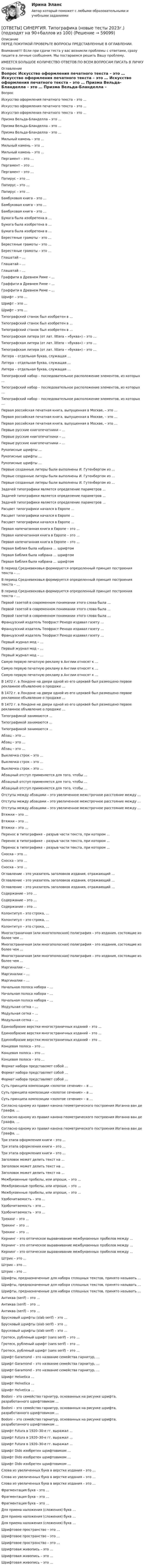     
            Описание
            ПЕРЕД ПОКУПКОЙ ПРОВЕРЬТЕ ВОПРОСЫ ПРЕДСТАВЛЕННЫЕ В ОГЛАВЛЕНИИ.Внимание!!! Если при сдачи теста у вас возникли проблемы с ответами, сразу пишите в личные сообщения. Мы постараемся решить Вашу проблему.ИМЕЕТСЯ БОЛЬШОЕ КОЛИЧЕСТВО ОТВЕТОВ ПО ВСЕМ ВОПРОСАМ ПИСАТЬ В ЛИЧКУ 
            Оглавление
            Вопрос Искусство оформления печатного текста – это … Искусство оформления печатного текста – это … Искусство оформления печатного текста – это … Призма Вельда-Бланделла – это … Призма Вельда-Бланделла – это … Призма Вельда-Бланделла – это … Мильный камень – это … Мильный камень – это … Мильный камень – это … Пергамент – это … Пергамент – это … Пергамент – это … Папирус – это … Папирус – это … Папирус – это … Бамбуковая книга – это … Бамбуковая книга – это … Бамбуковая книга – это … Бумага была изобретена в … Бумага была изобретена в … Бумага была изобретена в … Берестяные грамоты – это … Берестяные грамоты – это … Берестяные грамоты – это … Глашатай – … Глашатай – … Глашатай – … Граффити в Древнем Риме – … Граффити в Древнем Риме – … Граффити в Древнем Риме – … Шрифт – это … Шрифт – это … Шрифт – это … Типографский станок был изобретен в … Типографский станок был изобретен в … Типографский станок был изобретен в … Типографская литера (от лат. littera – «буква») – это … Типографская литера (от лат. littera – «буква») – это … Типографская литера (от лат. littera – «буква») – это … Литера – отдельная буква, служащая … Литера – отдельная буква, служащая … Литера – отдельная буква, служащая … Типографский набор – последовательное расположение элементов, из которых … Типографский набор – последовательное расположение элементов, из которых … Типографский набор – последовательное расположение элементов, из которых … Первая российская печатная книга, выпущенная в Москве, – это … Первая российская печатная книга, выпущенная в Москве, – это … Первая российская печатная книга, выпущенная в Москве, – это … Первые русские книгопечатники – … Первые русские книгопечатники – … Первые русские книгопечатники – … Рукописные шрифты … Рукописные шрифты … Рукописные шрифты … Первые созданные литеры были выполнены И. Гутенбергом из … Первые созданные литеры были выполнены И. Гутенбергом из … Первые созданные литеры были выполнены И. Гутенбергом из … Задачей типографики является определение параметров … Задачей типографики является определение параметров … Задачей типографики является определение параметров … Расцвет типографики начался в Европе … Расцвет типографики начался в Европе … Расцвет типографики начался в Европе … Первая напечатанная книга в Европе – это … Первая напечатанная книга в Европе – это … Первая напечатанная книга в Европе – это … Первая Библия была набрана … шрифтом Первая Библия была набрана … шрифтом Первая Библия была набрана … шрифтом В период Средневековья формируется определенный принцип построения текста – … В период Средневековья формируется определенный принцип построения текста – … В период Средневековья формируется определенный принцип построения текста – … Первой газетой в современном понимании этого слова была … Первой газетой в современном понимании этого слова была … Первой газетой в современном понимании этого слова была … Французский издатель Теофраст Ренодо издавал газету … Французский издатель Теофраст Ренодо издавал газету … Французский издатель Теофраст Ренодо издавал газету … Первый журнал мод – … Первый журнал мод – … Первый журнал мод – … Самую первую печатную рекламу в Англии относят к … Самую первую печатную рекламу в Англии относят к … Самую первую печатную рекламу в Англии относят к … В 1472 г. в Лондоне на двери одной из его церквей был размещено первое рекламное объявление о продаже … В 1472 г. в Лондоне на двери одной из его церквей был размещено первое рекламное объявление о продаже … В 1472 г. в Лондоне на двери одной из его церквей был размещено первое рекламное объявление о продаже … Типографикой занимаются … Типографикой занимаются … Типографикой занимаются … Абзац – это … Абзац – это … Абзац – это … Выключка строк – это … Выключка строк – это … Выключка строк – это … Абзацный отступ применяется для того, чтобы … Абзацный отступ применяется для того, чтобы … Абзацный отступ применяется для того, чтобы … Отступы между абзацами – это увеличенное межстрочное расстояние между … Отступы между абзацами – это увеличенное межстрочное расстояние между … Отступы между абзацами – это увеличенное межстрочное расстояние между … Втяжки – это … Втяжки – это … Втяжки – это … Перенос в типографике – разрыв части текста, при котором … Перенос в типографике – разрыв части текста, при котором … Перенос в типографике – разрыв части текста, при котором … Сноска – это … Сноска – это … Сноска – это … Оглавление – это указатель заголовков издания, отражающий … Оглавление – это указатель заголовков издания, отражающий … Оглавление – это указатель заголовков издания, отражающий … Содержание – это … Содержание – это … Содержание – это … Колонтитул – это строка, … Колонтитул – это строка, … Колонтитул – это строка, … Многостраничная (или многополосная) полиграфия – это издания, состоящие из более чем … Многостраничная (или многополосная) полиграфия – это издания, состоящие из более чем … Многостраничная (или многополосная) полиграфия – это издания, состоящие из более чем … Маргиналии – … Маргиналии – … Маргиналии – … Начальная полоса набора – … Начальная полоса набора – … Начальная полоса набора – … Модульная сетка – … Модульная сетка – … Модульная сетка – … Единообразие верстки многостраничных изданий – это … Единообразие верстки многостраничных изданий – это … Единообразие верстки многостраничных изданий – это … Концевая полоса – это … Концевая полоса – это … Концевая полоса – это … Формат набора представляет собой … Формат набора представляет собой … Формат набора представляет собой … Суть принципа композиции «золотое сечение» – в … Суть принципа композиции «золотое сечение» – в … Суть принципа композиции «золотое сечение» – в … Согласно одному из правил канона геометрического построения Иоганна ван де Граафа, … Согласно одному из правил канона геометрического построения Иоганна ван де Граафа, … Согласно одному из правил канона геометрического построения Иоганна ван де Граафа, … Три этапа оформления книги – это … Три этапа оформления книги – это … Три этапа оформления книги – это … Заголовок может делить текст на … Заголовок может делить текст на … Заголовок может делить текст на … Межбуквенные пробелы, или апроши, – это … Межбуквенные пробелы, или апроши, – это … Межбуквенные пробелы, или апроши, – это … Удобочитаемость – это … Удобочитаемость – это … Удобочитаемость – это … Трекинг – это … Трекинг – это … Трекинг – это … Кернинг – это оптическое выравнивание межбуквенных пробелов между … Кернинг – это оптическое выравнивание межбуквенных пробелов между … Кернинг – это оптическое выравнивание межбуквенных пробелов между … Штрих – это … Штрих – это … Штрих – это … Шрифты, предназначенные для набора сплошных текстов, принято называть … Шрифты, предназначенные для набора сплошных текстов, принято называть … Шрифты, предназначенные для набора сплошных текстов, принято называть … Антиква (serif) – это … Антиква (serif) – это … Антиква (serif) – это … Брусковый шрифты (slab serif) – это … Брусковый шрифты (slab serif) – это … Брусковый шрифты (slab serif) – это … Гротеск, рубленый шрифт (sans serif) – это … Гротеск, рубленый шрифт (sans serif) – это … Гротеск, рубленый шрифт (sans serif) – это … Шрифт Garamond – это название семейства гарнитур, … Шрифт Garamond – это название семейства гарнитур, … Шрифт Garamond – это название семейства гарнитур, … Шрифт Helvetica … Шрифт Helvetica … Шрифт Helvetica … Bodoni – это семейство гарнитур, основанных на рисунке шрифта, разработанного шрифтовиком … Bodoni – это семейство гарнитур, основанных на рисунке шрифта, разработанного шрифтовиком … Bodoni – это семейство гарнитур, основанных на рисунке шрифта, разработанного шрифтовиком … Шрифт Futura в 1920–30-е гг. выражал … Шрифт Futura в 1920–30-е гг. выражал … Шрифт Futura в 1920–30-е гг. выражал … Шрифт Dido изобретен шрифтовиком … Шрифт Dido изобретен шрифтовиком … Шрифт Dido изобретен шрифтовиком … Слова из увеличенных букв в верстке издания – это … Слова из увеличенных букв в верстке издания – это … Слова из увеличенных букв в верстке издания – это … Фрагментация букв – это … Фрагментация букв – это … Фрагментация букв – это … Для приема наложения (сложения) букв … Для приема наложения (сложения) букв … Для приема наложения (сложения) букв … Шрифтовое пространство – это … Шрифтовое пространство – это … Шрифтовое пространство – это … Шрифтовая живопись – это … Шрифтовая живопись – это … Шрифтовая живопись – это …  
            
            
            [ОТВЕТЫ] СИНЕРГИЯ. Технология строительных процессов_.ти_ФРК (новые тесты 2023г.) (подходят на 90+баллов из 100)[ОТВЕТЫ] СИНЕРГИЯ. Типографика (новые тесты 2023г.) (подходят на 90+баллов из 100)[ОТВЕТЫ] СИНЕРГИЯ. Товарная информация.mosap_БАК (новые тесты 2023г.) (подходят на 90+баллов из 100)[ОТВЕТЫ] СИНЕРГИЯ. Товарная политика компании (подходят на 90+баллов из 100)[ОТВЕТЫ] СИНЕРГИЯ. Товароведение.mosap_БАК (новые тесты 2023г.) (подходят на 90+баллов из 100)[ОТВЕТЫ] СИНЕРГИЯ. Тренды в индустрии гостеприимства.ои(фг_БАК) (новые тесты 2023г.) (подходят на 90+баллов из 100)[ОТВЕТЫ] СИНЕРГИЯ. Тренинг по бизнес-моделированию и бизнес-планированию (новые тесты 2023г.) (подходят на 90+баллов из 100)[ОТВЕТЫ] СИНЕРГИЯ. Технические средства управления технологическими комплексами (новые тесты 2023г.) (подходят на 90+баллов из 100)[ОТВЕТЫ] СИНЕРГИЯ. Техническое оснащение торговых организаций и охрана труда.ои(dor_СПО_230112) (новые тесты 2023г.) (подходят на 90+баллов из 100)[ОТВЕТЫ] СИНЕРГИЯ. Технологии Больших данных (BigData) (подходят на 90+баллов из 100)[ОТВЕТЫ] СИНЕРГИЯ. Технологии и системы искусственного интеллекта (новые тесты 2023г.) (подходят на 90+баллов из 100)[ОТВЕТЫ] СИНЕРГИЯ. Технологии оценки эффективности деятельности государственных органов (новые тесты 2023г.) (подходят на 90+баллов из 100)[ОТВЕТЫ] СИНЕРГИЯ. Технология возведения зданий и сооружений (подходят на 90+баллов из 100)[ОТВЕТЫ] СИНЕРГИЯ. Технология разработки программного обеспечения (Современные технологии разработки программного обеспечения) (подходят на 90+баллов из 100)