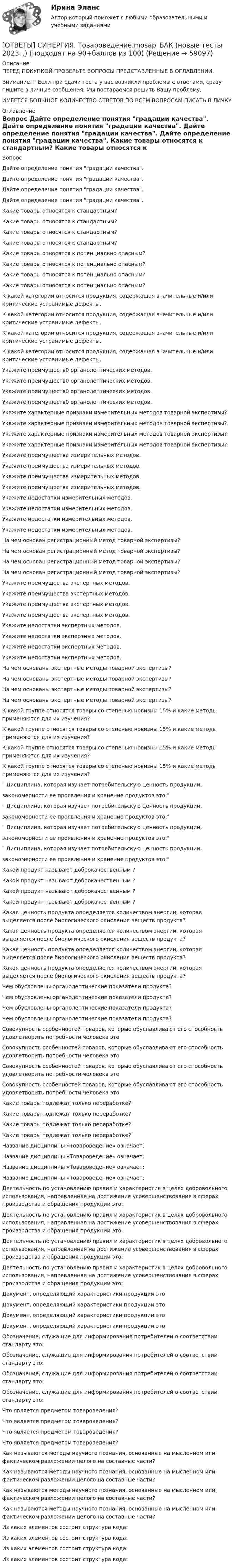      
            Описание
            ПЕРЕД ПОКУПКОЙ ПРОВЕРЬТЕ ВОПРОСЫ ПРЕДСТАВЛЕННЫЕ В ОГЛАВЛЕНИИ.Внимание!!! Если при сдачи теста у вас возникли проблемы с ответами, сразу пишите в личные сообщения. Мы постараемся решить Вашу проблему.ИМЕЕТСЯ БОЛЬШОЕ КОЛИЧЕСТВО ОТВЕТОВ ПО ВСЕМ ВОПРОСАМ ПИСАТЬ В ЛИЧКУ 
            Оглавление
            Вопрос Дайте  определение понятия градации качества. Дайте  определение понятия градации качества. Дайте  определение понятия градации качества. Дайте  определение понятия градации качества. Какие товары относятся к стандартным? Какие товары относятся к стандартным? Какие товары относятся к стандартным? Какие товары относятся к стандартным? Какие товары относятся к потенциально опасным? Какие товары относятся к потенциально опасным? Какие товары относятся к потенциально опасным? Какие товары относятся к потенциально опасным? К какой категории относится продукция, содержащая значительные и/или критические устранимые дефекты. К какой категории относится продукция, содержащая значительные и/или критические устранимые дефекты. К какой категории относится продукция, содержащая значительные и/или критические устранимые дефекты. К какой категории относится продукция, содержащая значительные и/или критические устранимые дефекты. Укажите преимуществ0 органолептических методов. Укажите преимуществ0 органолептических методов. Укажите преимуществ0 органолептических методов. Укажите преимуществ0 органолептических методов. Укажите характерные признаки измерительных методов товарной экспертизы? Укажите характерные признаки измерительных методов товарной экспертизы? Укажите характерные признаки измерительных методов товарной экспертизы? Укажите характерные признаки измерительных методов товарной экспертизы? Укажите преимущества измерительных методов. Укажите преимущества измерительных методов. Укажите преимущества измерительных методов. Укажите преимущества измерительных методов. Укажите недостатки измерительных методов. Укажите недостатки измерительных методов. Укажите недостатки измерительных методов. Укажите недостатки измерительных методов. На чем основан регистрационный метод товарной экспертизы? На чем основан регистрационный метод товарной экспертизы? На чем основан регистрационный метод товарной экспертизы? На чем основан регистрационный метод товарной экспертизы? Укажите преимущества экспертных методов. Укажите преимущества экспертных методов. Укажите преимущества экспертных методов. Укажите преимущества экспертных методов. Укажите  недостатки экспертных методов. Укажите  недостатки экспертных методов. Укажите  недостатки экспертных методов. Укажите  недостатки экспертных методов. На чем основаны экспертные методы товарной экспертизы? На чем основаны экспертные методы товарной экспертизы? На чем основаны экспертные методы товарной экспертизы? На чем основаны экспертные методы товарной экспертизы? К какой группе относятся товары со степенью новизны 15% и какие методы применяются для их изучения? К какой группе относятся товары со степенью новизны 15% и какие методы применяются для их изучения? К какой группе относятся товары со степенью новизны 15% и какие методы применяются для их изучения? К какой группе относятся товары со степенью новизны 15% и какие методы применяются для их изучения? Дисциплина, которая изучает потребительскую ценность продукции,закономерности ее проявления и хранение продуктов это: Дисциплина, которая изучает потребительскую ценность продукции,закономерности ее проявления и хранение продуктов это: Дисциплина, которая изучает потребительскую ценность продукции,закономерности ее проявления и хранение продуктов это: Дисциплина, которая изучает потребительскую ценность продукции,закономерности ее проявления и хранение продуктов это: Какой продукт называют доброкачественным ? Какой продукт называют доброкачественным ? Какой продукт называют доброкачественным ? Какой продукт называют доброкачественным ? Какая ценность продукта определяется количеством энергии, которая выделяется после биологического окисления веществ продукта? Какая ценность продукта определяется количеством энергии, которая выделяется после биологического окисления веществ продукта? Какая ценность продукта определяется количеством энергии, которая выделяется после биологического окисления веществ продукта? Какая ценность продукта определяется количеством энергии, которая выделяется после биологического окисления веществ продукта? Чем обусловлены органолептические показатели продукта? Чем обусловлены органолептические показатели продукта? Чем обусловлены органолептические показатели продукта? Чем обусловлены органолептические показатели продукта? Совокупность особенностей товаров, которые обуславливают его способность удовлетворить потребности человека это Совокупность особенностей товаров, которые обуславливают его способность удовлетворить потребности человека это Совокупность особенностей товаров, которые обуславливают его способность удовлетворить потребности человека это Совокупность особенностей товаров, которые обуславливают его способность удовлетворить потребности человека это Какие товары подлежат только переработке? Какие товары подлежат только переработке? Какие товары подлежат только переработке? Какие товары подлежат только переработке? Название дисциплины «Товароведение» означает: Название дисциплины «Товароведение» означает: Название дисциплины «Товароведение» означает: Название дисциплины «Товароведение» означает: Деятельность по установлению правил и характеристик в целях добровольного использования, направленная на достижение усовершенствования в сферах производства и обращения продукции это: Деятельность по установлению правил и характеристик в целях добровольного использования, направленная на достижение усовершенствования в сферах производства и обращения продукции это: Деятельность по установлению правил и характеристик в целях добровольного использования, направленная на достижение усовершенствования в сферах производства и обращения продукции это: Деятельность по установлению правил и характеристик в целях добровольного использования, направленная на достижение усовершенствования в сферах производства и обращения продукции это: Документ, определяющий характеристики продукции это Документ, определяющий характеристики продукции это Документ, определяющий характеристики продукции это Документ, определяющий характеристики продукции это Обозначение, служащие для информирования потребителей о соответствии стандарту это: Обозначение, служащие для информирования потребителей о соответствии стандарту это: Обозначение, служащие для информирования потребителей о соответствии стандарту это: Обозначение, служащие для информирования потребителей о соответствии стандарту это: Что является предметом товароведения? Что является предметом товароведения? Что является предметом товароведения? Что является предметом товароведения? Как называются методы научного познания, основанные на мысленном или фактическом разложении целого на составные части? Как называются методы научного познания, основанные на мысленном или фактическом разложении целого на составные части? Как называются методы научного познания, основанные на мысленном или фактическом разложении целого на составные части? Как называются методы научного познания, основанные на мысленном или фактическом разложении целого на составные части? Из каких элементов состоит структура кода: Из каких элементов состоит структура кода: Из каких элементов состоит структура кода: Из каких элементов состоит структура кода:  
            
            
            [ОТВЕТЫ] СИНЕРГИЯ. Товарная политика компании (подходят на 90+баллов из 100)[ОТВЕТЫ] СИНЕРГИЯ. Товароведение.mosap_БАК (новые тесты 2023г.) (подходят на 90+баллов из 100)[ОТВЕТЫ] СИНЕРГИЯ. Тренды в индустрии гостеприимства.ои(фг_БАК) (новые тесты 2023г.) (подходят на 90+баллов из 100)[ОТВЕТЫ] СИНЕРГИЯ. Тренинг по бизнес-моделированию и бизнес-планированию (новые тесты 2023г.) (подходят на 90+баллов из 100)[ОТВЕТЫ] СИНЕРГИЯ. Тренинг презентации (новые тесты 2023г.) (подходят на 90+баллов из 100)[ОТВЕТЫ] СИНЕРГИЯ. Трехмерная графика (все тесты 100 баллов)[ОТВЕТЫ] СИНЕРГИЯ. Трудовое право (новые тесты 2023г.) (подходят на 90+баллов из 100)[ОТВЕТЫ] СИНЕРГИЯ. Технологии и системы искусственного интеллекта (новые тесты 2023г.) (подходят на 90+баллов из 100)[ОТВЕТЫ] СИНЕРГИЯ. Технологии оценки эффективности деятельности государственных органов (новые тесты 2023г.) (подходят на 90+баллов из 100)[ОТВЕТЫ] СИНЕРГИЯ. Технология возведения зданий и сооружений (подходят на 90+баллов из 100)[ОТВЕТЫ] СИНЕРГИЯ. Технология разработки программного обеспечения (Современные технологии разработки программного обеспечения) (подходят на 90+баллов из 100)[ОТВЕТЫ] СИНЕРГИЯ. Технология строительных процессов (подходят на 90+баллов из 100)[ОТВЕТЫ] СИНЕРГИЯ. Технология строительных процессов_.ти_ФРК (новые тесты 2023г.) (подходят на 90+баллов из 100)[ОТВЕТЫ] СИНЕРГИЯ. Типографика (новые тесты 2023г.) (подходят на 90+баллов из 100)