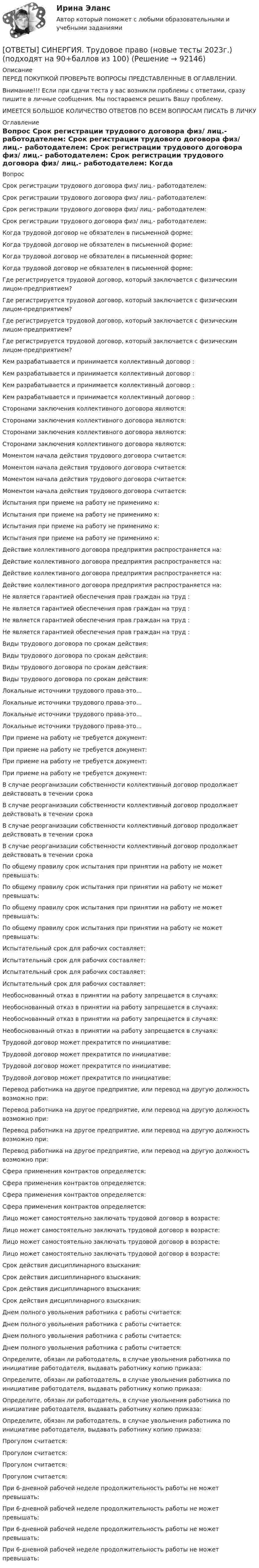      
            Описание
            ПЕРЕД ПОКУПКОЙ ПРОВЕРЬТЕ ВОПРОСЫ ПРЕДСТАВЛЕННЫЕ В ОГЛАВЛЕНИИ.Внимание!!! Если при сдачи теста у вас возникли проблемы с ответами, сразу пишите в личные сообщения. Мы постараемся решить Вашу проблему.ИМЕЕТСЯ БОЛЬШОЕ КОЛИЧЕСТВО ОТВЕТОВ ПО ВСЕМ ВОПРОСАМ ПИСАТЬ В ЛИЧКУ 
            Оглавление
            Вопрос Срок регистрации трудового договора физ/ лиц.- работодателем: Срок регистрации трудового договора физ/ лиц.- работодателем: Срок регистрации трудового договора физ/ лиц.- работодателем: Срок регистрации трудового договора физ/ лиц.- работодателем: Когда трудовой договор не обязателен в письменной форме: Когда трудовой договор не обязателен в письменной форме: Когда трудовой договор не обязателен в письменной форме: Когда трудовой договор не обязателен в письменной форме: Где регистрируется трудовой договор, который заключается с физическим лицом-предприятием? Где регистрируется трудовой договор, который заключается с физическим лицом-предприятием? Где регистрируется трудовой договор, который заключается с физическим лицом-предприятием? Где регистрируется трудовой договор, который заключается с физическим лицом-предприятием? Кем разрабатывается и принимается коллективный договор : Кем разрабатывается и принимается коллективный договор : Кем разрабатывается и принимается коллективный договор : Кем разрабатывается и принимается коллективный договор : Сторонами заключения коллективного договора являются: Сторонами заключения коллективного договора являются: Сторонами заключения коллективного договора являются: Сторонами заключения коллективного договора являются: Моментом начала действия трудового договора считается: Моментом начала действия трудового договора считается: Моментом начала действия трудового договора считается: Моментом начала действия трудового договора считается: Испытания при приеме на работу не применимо к: Испытания при приеме на работу не применимо к: Испытания при приеме на работу не применимо к: Испытания при приеме на работу не применимо к: Действие коллективного договора предприятия распространяется на: Действие коллективного договора предприятия распространяется на: Действие коллективного договора предприятия распространяется на: Действие коллективного договора предприятия распространяется на: Не является гарантией обеспечения прав граждан на труд : Не является гарантией обеспечения прав граждан на труд : Не является гарантией обеспечения прав граждан на труд : Не является гарантией обеспечения прав граждан на труд : Виды трудового договора по срокам действия: Виды трудового договора по срокам действия: Виды трудового договора по срокам действия: Виды трудового договора по срокам действия: Локальные источники трудового права-это... Локальные источники трудового права-это... Локальные источники трудового права-это... Локальные источники трудового права-это... При приеме на работу не требуется документ: При приеме на работу не требуется документ: При приеме на работу не требуется документ: При приеме на работу не требуется документ: В случае реорганизации собственности коллективный договор продолжает действовать в течении срока В случае реорганизации собственности коллективный договор продолжает действовать в течении срока В случае реорганизации собственности коллективный договор продолжает действовать в течении срока В случае реорганизации собственности коллективный договор продолжает действовать в течении срока По общему правилу срок испытания при принятии на работу не может превышать: По общему правилу срок испытания при принятии на работу не может превышать: По общему правилу срок испытания при принятии на работу не может превышать: По общему правилу срок испытания при принятии на работу не может превышать: Испытательный срок для рабочих составляет: Испытательный срок для рабочих составляет: Испытательный срок для рабочих составляет: Испытательный срок для рабочих составляет: Необоснованный отказ в принятии на работу запрещается в случаях: Необоснованный отказ в принятии на работу запрещается в случаях: Необоснованный отказ в принятии на работу запрещается в случаях: Необоснованный отказ в принятии на работу запрещается в случаях: Трудовой договор может прекратится по инициативе: Трудовой договор может прекратится по инициативе: Трудовой договор может прекратится по инициативе: Трудовой договор может прекратится по инициативе: Перевод работника на другое предприятие, или перевод на другую должность возможно при: Перевод работника на другое предприятие, или перевод на другую должность возможно при: Перевод работника на другое предприятие, или перевод на другую должность возможно при: Перевод работника на другое предприятие, или перевод на другую должность возможно при: Сфера применения контрактов определяется: Сфера применения контрактов определяется: Сфера применения контрактов определяется: Сфера применения контрактов определяется: Лицо может самостоятельно заключать трудовой договор в возрасте: Лицо может самостоятельно заключать трудовой договор в возрасте: Лицо может самостоятельно заключать трудовой договор в возрасте: Лицо может самостоятельно заключать трудовой договор в возрасте: Срок действия дисциплинарного взыскания: Срок действия дисциплинарного взыскания: Срок действия дисциплинарного взыскания: Срок действия дисциплинарного взыскания: Днем полного увольнения работника с работы считается: Днем полного увольнения работника с работы считается: Днем полного увольнения работника с работы считается: Днем полного увольнения работника с работы считается: Определите, обязан ли работодатель, в случае увольнения работника по инициативе работодателя, выдавать работнику копию приказа: Определите, обязан ли работодатель, в случае увольнения работника по инициативе работодателя, выдавать работнику копию приказа: Определите, обязан ли работодатель, в случае увольнения работника по инициативе работодателя, выдавать работнику копию приказа: Определите, обязан ли работодатель, в случае увольнения работника по инициативе работодателя, выдавать работнику копию приказа: Прогулом считается: Прогулом считается: Прогулом считается: Прогулом считается: При 6-дневной рабочей неделе продолжительность работы не может превышать: При 6-дневной рабочей неделе продолжительность работы не может превышать: При 6-дневной рабочей неделе продолжительность работы не может превышать: При 6-дневной рабочей неделе продолжительность работы не может превышать:  
            
            
            [ОТВЕТЫ] СИНЕРГИЯ. Трехмерная графика (все тесты 100 баллов)[ОТВЕТЫ] СИНЕРГИЯ. Трудовое право (новые тесты 2023г.) (подходят на 90+баллов из 100)[ОТВЕТЫ] СИНЕРГИЯ. Трудовые ресурсы горных предприятий.ти ЭБС (новые тесты 2023г.) (подходят на 90+баллов из 100)[ОТВЕТЫ] СИНЕРГИЯ. Трудовые споры.фю_МАГ (новые тесты 2023г.) (подходят на 90+баллов из 100)[ОТВЕТЫ] СИНЕРГИЯ. Уголовное право (новые тесты 2022г.) Промежуточные тесты итоговый тест и компетентностный тест[ОТВЕТЫ] СИНЕРГИЯ. Уголовно-исполнительное право (подходят на 90+баллов из 100)[ОТВЕТЫ] СИНЕРГИЯ. Уголовно-правовые и криминологические проблемы борьбы с организованной преступностью (новые тесты 2023г.) (подходят на 90+баллов из 100)[ОТВЕТЫ] СИНЕРГИЯ. Технология строительных процессов_.ти_ФРК (новые тесты 2023г.) (подходят на 90+баллов из 100)[ОТВЕТЫ] СИНЕРГИЯ. Типографика (новые тесты 2023г.) (подходят на 90+баллов из 100)[ОТВЕТЫ] СИНЕРГИЯ. Товарная информация.mosap_БАК (новые тесты 2023г.) (подходят на 90+баллов из 100)[ОТВЕТЫ] СИНЕРГИЯ. Товарная политика компании (подходят на 90+баллов из 100)[ОТВЕТЫ] СИНЕРГИЯ. Товароведение.mosap_БАК (новые тесты 2023г.) (подходят на 90+баллов из 100)[ОТВЕТЫ] СИНЕРГИЯ. Тренды в индустрии гостеприимства.ои(фг_БАК) (новые тесты 2023г.) (подходят на 90+баллов из 100)[ОТВЕТЫ] СИНЕРГИЯ. Тренинг по бизнес-моделированию и бизнес-планированию (новые тесты 2023г.) (подходят на 90+баллов из 100)