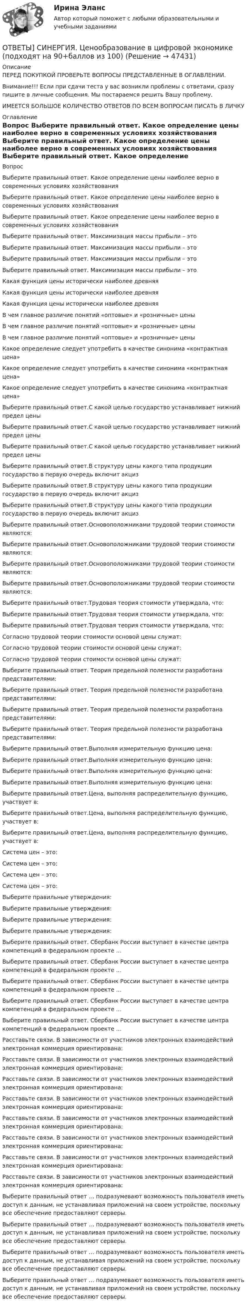      
            Описание
            ПЕРЕД ПОКУПКОЙ ПРОВЕРЬТЕ ВОПРОСЫ ПРЕДСТАВЛЕННЫЕ В ОГЛАВЛЕНИИ.Внимание!!! Если при сдачи теста у вас возникли проблемы с ответами, сразу пишите в личные сообщения. Мы постараемся решить Вашу проблему.ИМЕЕТСЯ БОЛЬШОЕ КОЛИЧЕСТВО ОТВЕТОВ ПО ВСЕМ ВОПРОСАМ ПИСАТЬ В ЛИЧКУ 
            Оглавление
            Вопрос Выберите правильный ответ. Какое определение цены наиболее верно в современных условиях хозяйствования Выберите правильный ответ. Какое определение цены наиболее верно в современных условиях хозяйствования Выберите правильный ответ. Какое определение цены наиболее верно в современных условиях хозяйствования Выберите правильный ответ. Максимизация массы прибыли – это Выберите правильный ответ. Максимизация массы прибыли – это Выберите правильный ответ. Максимизация массы прибыли – это Выберите правильный ответ. Максимизация массы прибыли – это Какая функция цены исторически наиболее древняя Какая функция цены исторически наиболее древняя Какая функция цены исторически наиболее древняя В чем главное различие понятий «оптовые» и «розничные» цены В чем главное различие понятий «оптовые» и «розничные» цены В чем главное различие понятий «оптовые» и «розничные» цены Какое определение следует употребить в качестве синонима «контрактная цена» Какое определение следует употребить в качестве синонима «контрактная цена» Какое определение следует употребить в качестве синонима «контрактная цена» Выберите правильный ответ.С какой целью государство устанавливает нижний предел цены Выберите правильный ответ.С какой целью государство устанавливает нижний предел цены Выберите правильный ответ.С какой целью государство устанавливает нижний предел цены Выберите правильный ответ.В структуру цены какого типа продукции государство в первую очередь включит акциз Выберите правильный ответ.В структуру цены какого типа продукции государство в первую очередь включит акциз Выберите правильный ответ.В структуру цены какого типа продукции государство в первую очередь включит акциз Выберите правильный ответ.Основоположниками трудовой теории стоимости являются: Выберите правильный ответ.Основоположниками трудовой теории стоимости являются: Выберите правильный ответ.Основоположниками трудовой теории стоимости являются: Выберите правильный ответ.Основоположниками трудовой теории стоимости являются: Выберите правильный ответ.Трудовая теория стоимости утверждала, что: Выберите правильный ответ.Трудовая теория стоимости утверждала, что: Выберите правильный ответ.Трудовая теория стоимости утверждала, что: Согласно трудовой теории стоимости основой цены служат: Согласно трудовой теории стоимости основой цены служат: Согласно трудовой теории стоимости основой цены служат: Выберите правильный ответ. Теория предельной полезности разработана представителями: Выберите правильный ответ. Теория предельной полезности разработана представителями: Выберите правильный ответ. Теория предельной полезности разработана представителями: Выберите правильный ответ. Теория предельной полезности разработана представителями: Выберите правильный ответ.Выполняя измерительную функцию цена: Выберите правильный ответ.Выполняя измерительную функцию цена: Выберите правильный ответ.Выполняя измерительную функцию цена: Выберите правильный ответ.Выполняя измерительную функцию цена: Выберите правильный ответ.Цена, выполняя распределительную функцию, участвует в: Выберите правильный ответ.Цена, выполняя распределительную функцию, участвует в: Выберите правильный ответ.Цена, выполняя распределительную функцию, участвует в: Система цен – это: Система цен – это: Система цен – это: Система цен – это: Выберите правильные утверждения: Выберите правильные утверждения: Выберите правильные утверждения: Выберите правильные утверждения: Выберите правильный ответ. Сбербанк России выступает в качестве центра компетенций в федеральном проекте … Выберите правильный ответ. Сбербанк России выступает в качестве центра компетенций в федеральном проекте … Выберите правильный ответ. Сбербанк России выступает в качестве центра компетенций в федеральном проекте … Выберите правильный ответ. Сбербанк России выступает в качестве центра компетенций в федеральном проекте … Выберите правильный ответ. Сбербанк России выступает в качестве центра компетенций в федеральном проекте … Расставьте связи. В зависимости от участников электронных взаимодействий электронная коммерция ориентирована: Расставьте связи. В зависимости от участников электронных взаимодействий электронная коммерция ориентирована: Расставьте связи. В зависимости от участников электронных взаимодействий электронная коммерция ориентирована: Расставьте связи. В зависимости от участников электронных взаимодействий электронная коммерция ориентирована: Расставьте связи. В зависимости от участников электронных взаимодействий электронная коммерция ориентирована: Расставьте связи. В зависимости от участников электронных взаимодействий электронная коммерция ориентирована: Расставьте связи. В зависимости от участников электронных взаимодействий электронная коммерция ориентирована: Расставьте связи. В зависимости от участников электронных взаимодействий электронная коммерция ориентирована: Выберите правильный ответ … подразумевают возможность пользователя иметь доступ к данным, не устанавливая приложений на своем устройстве, поскольку все обеспечение предоставляют серверы. Выберите правильный ответ … подразумевают возможность пользователя иметь доступ к данным, не устанавливая приложений на своем устройстве, поскольку все обеспечение предоставляют серверы. Выберите правильный ответ … подразумевают возможность пользователя иметь доступ к данным, не устанавливая приложений на своем устройстве, поскольку все обеспечение предоставляют серверы. Выберите правильный ответ … подразумевают возможность пользователя иметь доступ к данным, не устанавливая приложений на своем устройстве, поскольку все обеспечение предоставляют серверы. 
            
            
            [ОТВЕТЫ] СИНЕРГИЯ. Ценовая политика компаний (новые тесты 2023г.) 5 промежуточных тестов итоговый тест и компетентностный тест (подходят на 90+баллов из 100)ОТВЕТЫ] СИНЕРГИЯ. Ценообразование в цифровой экономике (подходят на 90+баллов из 100)[ОТВЕТЫ] СИНЕРГИЯ. Ценообразование (подходят на 90+баллов из 100)[ОТВЕТЫ] СИНЕРГИЯ. Цифровая трансформация бизнеса.кс_СПО (новые тесты 2023г.) (подходят на 90+баллов из 100)[ОТВЕТЫ] СИНЕРГИЯ. Цифровая трансформация в HR-менеджменте (новые тесты 2023г.) (подходят на 90+баллов из 100)[ОТВЕТЫ] СИНЕРГИЯ. Цифровая трансформация в менеджменте (100 баллов + все тесты ответы)[ОТВЕТЫ] СИНЕРГИЯ. Цифровая экономика (новые тесты 2022г.) Промежуточные тесты итоговый тест и компетентностный тест[ОТВЕТЫ] СИНЕРГИЯ. Финансовая грамотность (новые тесты 2023г.) (подходят на 90+баллов из 100)[ОТВЕТЫ] СИНЕРГИЯ. Финансовая грамотность.ои(дпо) (новые тесты 2023г.) (подходят на 90+баллов из 100)ОТВЕТЫ СИНЕРГИЯ Финансовая грамотность тест 2022 г.(все ответы на тест +100 баллов)[ОТВЕТЫ] СИНЕРГИЯ. Финансовый менеджмент малых предприятий (новые тесты 2023г.) (подходят на 90+баллов из 100)[ОТВЕТЫ] СИНЕРГИЯ. Финансы (подходят на 90+баллов из 100)[ОТВЕТЫ] СИНЕРГИЯ. Формирование имиджа и связи с общественностью в органах государственной власти и управления.фмен_БАК (новые тесты 2023г.) (подходят на 90+баллов из 100)[ОТВЕТЫ] СИНЕРГИЯ. Фреймворки Python (новые тесты 2023г.) (подходят на 90+баллов из 100)