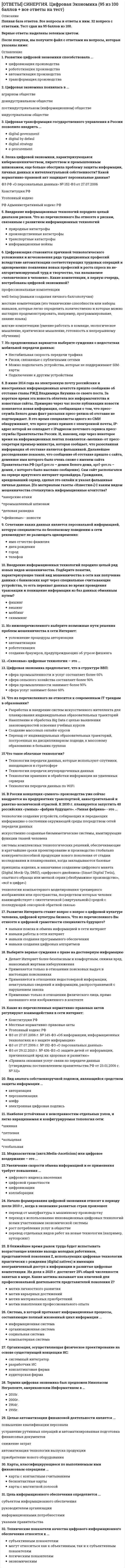    
          Описание
          📗 Вся база ответов 2021 год. Все вопросы и ответы к ним. 39 вопроса с ответами. Тест сдан на 95 баллов из 100 на Отлично!📗 ВСЕ ОТВЕТЫ выделены в файле зеленым цветом. Все вопросы к тесту указаны ниже, после покупки вы получите ответы в файле. 
          Оглавление
          1.Медиааскетизм (англ.Media-Asceticism) или цифровое воздержание – это2.Цифровая экономика появилась в3.Цель информационного обеспечения определяется:4.Терминал, предназначенный для оплаты покупки с помощью карты:5.Карты, классифицирующиеся по выполняемым ими финансовым операциям:6.Жизненный цикл продукта в условиях сетевой экономики_7.Цифровизация становится причиной технологического усложнения и исчезновения ряда традиционных профессий вследствие автоматизации соответствующих трудовых операций и одновременно появления новых профессий и роста спроса на не-алгоритмизируемый труд и творчество, так называемое «человеческое в человеке». Какие компетенции, в первую очередь, востребованы цифровой экономикой???8.Из нижеперечисленного выберите возможные пути решения проблем мошенничества в сети Интернет_9.Внедрение информационных технологий породило целый ряд новых видов мошенничества. Подберите понятие, характеризующее такой вид мошенничества в сети как получение данных с банковских карт через специальные считывающие устройства, то есть перехват данных во время проведения транзакции и похищение информации из баз данных обманным путем???10. Преимущество в условиях Интернет-экономики_11.Цифровая экономика предполагает, что в структуре ВВП_12.В России концепция «умного» производства уже сейчас внедряется на предприятиях транспортной, авиастроительной и ракетно-космической отраслей. К 2035 г. планируется запустить 40 российских «умных» «фабрик будущего». «Умная фабрика» _это --13.Сочетание каких данных является персональной информацией, которую специалисты по безопасному поведению в сети рекомендуют не размещать одновременно:14. Развитию цифровой экономики способствовала_15.Что такое облачные технологии??16.В ближайшее время рынок труда будет испытывать возрастающее влияние выхода молодых работников, представителей поколения Z, использующих цифровые технологии практически с рождения (digital natives) и имеющих неограниченный доступ к информации и развитые цифровые компетенции. Их доля к 2025 г. достигнет 25% общей численности занятых в мире. Какие мотивы называют как ключевой для профессиональной деятельности представителей поколения Z???17.Какие из перечисленных нормативно-правовых актов регулируют взаимодействия в сети интернет_18.Начало формирования цифровой экономики относят к периоду после 2010 г., когда в экономике развитых стран произошел_19.Цифровая трансформация государственного управления в России позволило внедрить_20.Термин цифровая экономика был предложен Николасом Неграпонте, американским информатиком в _21.Что из перечисленного не относится к современным IT трендам в образовании???22.Эпоха цифровой экономики, характеризующаяся кибермошенничеством, пиратством и промышленным шпионажем, еще больше обострила проблему защиты информации, личных данных и интеллектуальной собственности? Какой нормативно-правовой акт защищает персональные данные???23.Увеличение скорости обмена информацией и ее применения требует повышения_24.Внедрение информационных технологий породило целый диапазон рисков. Что из перечисленного Вы отнесете к рискам, связанным с развитием информационных технологий_25.Выберите верные суждения о праве на достоверную информацию_26. Возможность отследить остатки товара на складе27.«Сквозные» цифровые технологии – это_28.В июне 2014 года на электронную почту российских и иностранных информационных агентств пришло сообщение об отставке главы РЖД Владимира Якунина со своего поста. За короткое время эта новость облетела все информагентства и новостные сайты. Примерно через час после публикации новости появляется новая информация, сообщающая о том, что пресс-служба Белого дома факт рассылки пресс-релиза об отставке не подтверждает. В это время специалисты одного из СМИ обнаруживают, что пресс-релиз пришел с электронной почты, IP-адрес которой не совпадает с IPадресом почтового сервиса пресс-службы Правительства России. И, наконец, еще через некоторое время на информационных лентах появляется «молния» от пресс-секретаря премьер-министра, которая сообщает, что разосланная информация об отставке является фальшивкой. Дальнейшее расследование показало, что сообщение об отставке пришло с сайта, доменное имя которого было очень схоже с именем сайта Правительства РФ (aprf.gov.ru – домен Белого дома, aprf-gov.ru – домен, с которого было выслано сообщение). Сам сайт располагался на сервере иркутского интернет-провайдера. Гражданин, арендовавший сервер, сделал это онлайн и указал фальшивые личные данные. [По материалам газеты «Известия»] С каким видом мошенничества столкнулись информационные агентства?_29.Из предложенных вариантов выберите суждения о недостатках мобильной передачи данных_30.Развитие Интернета ставит вопрос о вопрос о цифровой культуре человека, цифровой культуры бизнеса. Что из перечисленного Вы отнесете к цифровой грамотности специалиста будущего???31.Рекламный графический блок, помещаемый на Web-странице и имеющий гипер- ссылку на сервер рекламодателя:32.АИС, обеспечивающая информационную поддержку целенаправленной коллективной деятельности предприятия, − это: 33.Кредитные карточки относятся … платежной системе 34.Банк-эквайер - это банк, обслуживающий_ 35.Электронные чеки относятся … платежной системе 36.Платежная система WebMoney является … платежной системой 37. При отгрузке товара обязательно отслеживать остатки на складе.38. Документ, который нужно оформить при взятии товара на реализацию39. На 1 компьютере можно установить … информационных баз. 
            
            
            [ОТВЕТЫ СИНЕРГИЯ]. Цифровая Экономика зачет (Итоговый тест со всеми ответами) 2021г.[ОТВЕТЫ] СИНЕРГИЯ. Цифровая Экономика тест 2022г.(95/100 баллов + все ответы отлично)[ОТВЕТЫ] СИНЕРГИЯ. Экологический менеджмент (87/100 баллов + все ответы на тест)[ОТВЕТЫ] СИНЕРГИЯ. Эконометрика тест 2022г.(100 баллов + все ответы новые)[ОТВЕТЫ] СИНЕРГИЯ. Элективные дисциплины по физической культуре и спорту тест 2022г.(90/100 баллов + все ответы)[ОТВЕТЫ] СИНЕРГИЯ. Юридическая техника (80/100 баллов + все ответы на тест)Ответы Современные концепции и методы психологической помощи МИП[ОТВЕТЫ] СИНЕРГИЯ. Управление человеческими ресурсами (83/100 баллов + все ответы на тест)[ОТВЕТЫ] СИНЕРГИЯ. Управленческий учет и контроль (80/100 баллов + все ответы на тест)[ОТВЕТЫ] СИНЕРГИЯ. Учет и Анализ (87/100 + все ответы на тест)[ОТВЕТЫ СИНЕРГИЯ] Финансовая грамотность (87/100 баллов + все ответы на тест)[ОТВЕТЫ] СИНЕРГИЯ. Финансовая грамотность тест 2022г.(100 баллов + все ответы итоговый)[ОТВЕТЫ СИНЕРГИЯ] Финансовая грамотность тест 2022г.(все ответы на тест +100 баллов)[ОТВЕТЫ] СИНЕРГИЯ. Финансовое право (80/100 баллов + все ответы на тест)