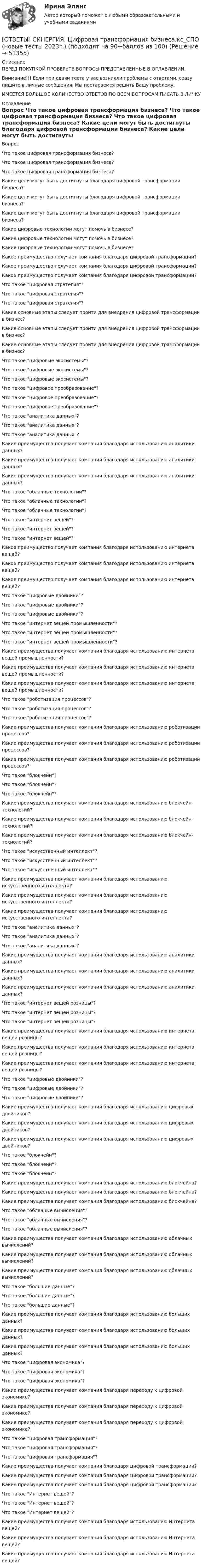      
            Описание
            ПЕРЕД ПОКУПКОЙ ПРОВЕРЬТЕ ВОПРОСЫ ПРЕДСТАВЛЕННЫЕ В ОГЛАВЛЕНИИ.Внимание!!! Если при сдачи теста у вас возникли проблемы с ответами, сразу пишите в личные сообщения. Мы постараемся решить Вашу проблему.ИМЕЕТСЯ БОЛЬШОЕ КОЛИЧЕСТВО ОТВЕТОВ ПО ВСЕМ ВОПРОСАМ ПИСАТЬ В ЛИЧКУ 
            Оглавление
            Вопрос Что такое цифровая трансформация бизнеса? Что такое цифровая трансформация бизнеса? Что такое цифровая трансформация бизнеса? Какие цели могут быть достигнуты благодаря цифровой трансформации бизнеса? Какие цели могут быть достигнуты благодаря цифровой трансформации бизнеса? Какие цели могут быть достигнуты благодаря цифровой трансформации бизнеса? Какие цифровые технологии могут помочь в бизнесе? Какие цифровые технологии могут помочь в бизнесе? Какие цифровые технологии могут помочь в бизнесе? Какое преимущество получает компания благодаря цифровой трансформации? Какое преимущество получает компания благодаря цифровой трансформации? Какое преимущество получает компания благодаря цифровой трансформации? Что такое цифровая стратегия? Что такое цифровая стратегия? Что такое цифровая стратегия? Какие основные этапы следует пройти для внедрения цифровой трансформации в бизнес? Какие основные этапы следует пройти для внедрения цифровой трансформации в бизнес? Какие основные этапы следует пройти для внедрения цифровой трансформации в бизнес? Что такое цифровые экосистемы? Что такое цифровые экосистемы? Что такое цифровые экосистемы? Что такое цифровое преобразование? Что такое цифровое преобразование? Что такое цифровое преобразование? Что такое аналитика данных? Что такое аналитика данных? Что такое аналитика данных? Какие преимущества получает компания благодаря использованию аналитики данных? Какие преимущества получает компания благодаря использованию аналитики данных? Какие преимущества получает компания благодаря использованию аналитики данных? Что такое облачные технологии? Что такое облачные технологии? Что такое облачные технологии? Что такое интернет вещей? Что такое интернет вещей? Что такое интернет вещей? Какое преимущество получает компания благодаря использованию интернета вещей? Какое преимущество получает компания благодаря использованию интернета вещей? Какое преимущество получает компания благодаря использованию интернета вещей? Что такое цифровые двойники? Что такое цифровые двойники? Что такое цифровые двойники? Что такое интернет вещей промышленности? Что такое интернет вещей промышленности? Что такое интернет вещей промышленности? Какие преимущества получает компания благодаря использованию интернета вещей промышленности? Какие преимущества получает компания благодаря использованию интернета вещей промышленности? Какие преимущества получает компания благодаря использованию интернета вещей промышленности? Что такое роботизация процессов? Что такое роботизация процессов? Что такое роботизация процессов? Какие преимущества получает компания благодаря использованию роботизации процессов? Какие преимущества получает компания благодаря использованию роботизации процессов? Какие преимущества получает компания благодаря использованию роботизации процессов? Что такое блокчейн? Что такое блокчейн? Что такое блокчейн? Какие преимущества получает компания благодаря использованию блокчейн-технологий? Какие преимущества получает компания благодаря использованию блокчейн-технологий? Какие преимущества получает компания благодаря использованию блокчейн-технологий? Что такое искусственный интеллект? Что такое искусственный интеллект? Что такое искусственный интеллект? Какие преимущества получает компания благодаря использованию искусственного интеллекта? Какие преимущества получает компания благодаря использованию искусственного интеллекта? Какие преимущества получает компания благодаря использованию искусственного интеллекта? Что такое аналитика данных? Что такое аналитика данных? Что такое аналитика данных? Какие преимущества получает компания благодаря использованию аналитики данных? Какие преимущества получает компания благодаря использованию аналитики данных? Какие преимущества получает компания благодаря использованию аналитики данных? Что такое интернет вещей розницы? Что такое интернет вещей розницы? Что такое интернет вещей розницы? Какие преимущества получает компания благодаря использованию интернета вещей розницы? Какие преимущества получает компания благодаря использованию интернета вещей розницы? Какие преимущества получает компания благодаря использованию интернета вещей розницы? Что такое цифровые двойники? Что такое цифровые двойники? Что такое цифровые двойники? Какие преимущества получает компания благодаря использованию цифровых двойников? Какие преимущества получает компания благодаря использованию цифровых двойников? Какие преимущества получает компания благодаря использованию цифровых двойников? Что такое блокчейн? Что такое блокчейн? Что такое блокчейн? Какие преимущества получает компания благодаря использованию блокчейна? Какие преимущества получает компания благодаря использованию блокчейна? Какие преимущества получает компания благодаря использованию блокчейна? Что такое облачные вычисления? Что такое облачные вычисления? Что такое облачные вычисления? Какие преимущества получает компания благодаря использованию облачных вычислений? Какие преимущества получает компания благодаря использованию облачных вычислений? Какие преимущества получает компания благодаря использованию облачных вычислений? Что такое большие данные? Что такое большие данные? Что такое большие данные? Какие преимущества получает компания благодаря использованию больших данных? Какие преимущества получает компания благодаря использованию больших данных? Какие преимущества получает компания благодаря использованию больших данных? Что такое цифровая экономика? Что такое цифровая экономика? Что такое цифровая экономика? Какие преимущества получает компания благодаря переходу к цифровой экономике? Какие преимущества получает компания благодаря переходу к цифровой экономике? Какие преимущества получает компания благодаря переходу к цифровой экономике? Что такое цифровая трансформация? Что такое цифровая трансформация? Что такое цифровая трансформация? Какие преимущества получает компания благодаря цифровой трансформации? Какие преимущества получает компания благодаря цифровой трансформации? Какие преимущества получает компания благодаря цифровой трансформации? Что такое Интернет вещей? Что такое Интернет вещей? Что такое Интернет вещей? Какие преимущества получает компания благодаря использованию Интернета вещей? Какие преимущества получает компания благодаря использованию Интернета вещей? Какие преимущества получает компания благодаря использованию Интернета вещей? 
            
            
            [ОТВЕТЫ] СИНЕРГИЯ. Ценообразование (подходят на 90+баллов из 100)[ОТВЕТЫ] СИНЕРГИЯ. Цифровая трансформация бизнеса.кс_СПО (новые тесты 2023г.) (подходят на 90+баллов из 100)[ОТВЕТЫ] СИНЕРГИЯ. Цифровая трансформация в HR-менеджменте (новые тесты 2023г.) (подходят на 90+баллов из 100)[ОТВЕТЫ] СИНЕРГИЯ. Цифровая трансформация в менеджменте (100 баллов + все тесты ответы)[ОТВЕТЫ] СИНЕРГИЯ. Цифровая экономика (новые тесты 2022г.) Промежуточные тесты итоговый тест и компетентностный тест[ОТВЕТЫ] СИНЕРГИЯ. Цифровизация бизнеса нефтегазовых компаний (новые тесты 2023г.) (подходят на 90+баллов из 100)[ОТВЕТЫ] СИНЕРГИЯ. Цифровизация психологии. (новые тесты 2023г.) (подходят на 90+баллов из 100)ОТВЕТЫ СИНЕРГИЯ Финансовая грамотность тест 2022 г.(все ответы на тест +100 баллов)[ОТВЕТЫ] СИНЕРГИЯ. Финансовый менеджмент малых предприятий (новые тесты 2023г.) (подходят на 90+баллов из 100)[ОТВЕТЫ] СИНЕРГИЯ. Финансы (подходят на 90+баллов из 100)[ОТВЕТЫ] СИНЕРГИЯ. Формирование имиджа и связи с общественностью в органах государственной власти и управления.фмен_БАК (новые тесты 2023г.) (подходят на 90+баллов из 100)[ОТВЕТЫ] СИНЕРГИЯ. Фреймворки Python (новые тесты 2023г.) (подходят на 90+баллов из 100)[ОТВЕТЫ] СИНЕРГИЯ. Целевые аудитории и таргетирование в рекламе и PR. (новые тесты 2023г.) (подходят на 90+баллов из 100)[ОТВЕТЫ] СИНЕРГИЯ. Ценовая политика компаний (новые тесты 2023г.) 5 промежуточных тестов итоговый тест и компетентностный тест (подходят на 90+баллов из 100)