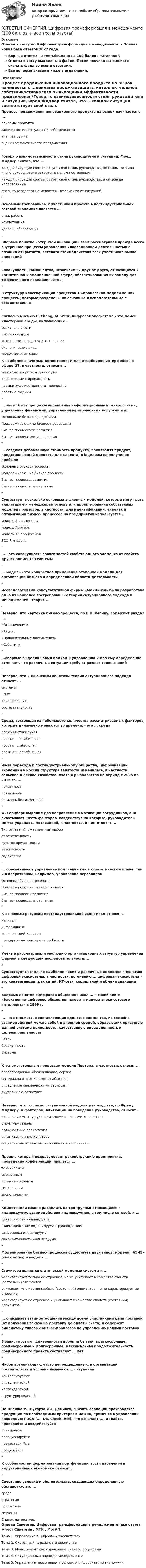     
          Описание
          Ответы к тесту по Цифровая трансформация в менеджменте > Полная новая база ответов 2022 года.Верные ответы на тесты📗Сдано на 100 баллов Отлично.Ответы к тесту выделены в файле. После покупки вы сможете скачать файл со всеми ответами.Все вопросы указаны ниже в оглавлении. 
          Оглавление
          Процесс продвижения инновационного продукта на рынок начинается с ...рекламы продуктазащиты интеллектуальной собственностианализа рынкаоценки эффективности продвижения*Говоря о взаимозависимости стиля руководителя и ситуации, Фред Фидлер считал, что ...каждой ситуации соответствует свой стиль руководства, но стиль того или иного руководителя остается в целом постояннымкаждой ситуации соответствует свой стиль руководства, и он всегда непостоянныйстиль руководства не меняется, независимо от ситуаций*Основным требованием к участникам проекта в постиндустриальной, сетевой экономике является ...стаж работыкомпетенцияуровень образования*Впервые понятие «открытой инновации» ввел рассматривая прежде всего внутренние процессы управления инновационной деятельностью с позиции открытости, сетевого взаимодействия всех участников рынка инноваций*Совокупность компонентов, независимых друг от друга, относящихся к когнитивной и эмоциональной сфере, обеспечивающих их замену для эффективного поведения, это ...*В структуру классификации процессов 13-процессной модели вошли процессы, которые разделены на основные и вспомогательные с... соответственно*Согласно мнению Е. Chang, М. West, цифровая экосистема - это домен кластерной среды, включающий ...социальные сетицифровые видытехнические средства и технологиибиологические видыэкономические виды К наиболее значимым компетенциям для дизайнеров интерфейсов в сфере ИТ, в частности, относят:...межотраслевую коммуникациюклиентоориентированностьнавыки художественного творчестваработу с людьми*... могут быть процессы управления информационными технологиями, управления финансами, управления юридическими услугами и пр.Основными бизнес-процессамиПоддерживающими бизнес-процессамиБизнес-процессами развитияБизнес-процессами управления*... создают добавленную стоимость продукта, производят продукт, представляющий ценность для клиента, и іацелены на получение прибылиОсновные бизнес-процессыПоддерживающие бизнес-процессыБизнес-процессы развитияБизнес-процессы управления*Существует несколько основных эталонных моделей, которые могут дать аналитикам и менеджерам основу для проектирования собственных моделей процессов, в частности, для идентификации, анализа и оптимизации бизнес- процессов на предприятии используется ...модель 8-процесснаямодель Портерамодель 13-процесснаяSCO R-м одель*... - это совокупность зависимостей свойств одного элемента от свойств других элементов системы*... модель - это конкретное применение эталонной модели для организации бизнеса в определенной области деятельности*Исследователями консультативной фирмы «МакКинзи» была разработана одна из наиболее востребованных теорий ситуационного подхода в менеджменте - теория ...*Неверно, что карточка бизнес-процесса, по В.В. Репину, содержит раздел ...«Ограничения»«Риски»«Положительные достижения»«События»*...впервые выделив новый подход к управлению и дав ему определение, отмечает, что различные ситуации требуют разных типов знаний*Неверно, что к ключевым понятиям теории ситуационного подхода относят ...системыштатквалификациюсостязательность*Среда, состоящая из небольшого количества рассматриваемых факторов, которые динамично меняются во времени, - это ... средасложная стабильнаяпростая нестабильнаяпростая стабильнаясложная нестабильная*Из-за перехода к постиндустриальному обществу, цифровизации экономики в России структура занятости изменилась, в частности, сельское и лесное хозяйство, охота и рыболовство на период с 2005 по 2015 гг.:...понизилосьповысилосьосталось без изменения*Ф. Герцберг выделил два направления в мотивации сотрудников, они охватывают шесть факторов, воздействуя на которые, руководитель может управлять мотивацией, в частности, к ним относят ...Тип ответа: Множественный выборответственностьчувство причастностибезопасностьсодействие*... обеспечивают управление компанией как в стратегическом плане, так и в оперативном, например, управление персоналомОсновные бизнес-процессыПоддерживающие бизнес-процессыБизнес-процессы развитияБизнес-процессы управления*К основным ресурсам постиндустриальной экономики относят ...капиталинформациючеловеческий капиталпредпринимательскую способность*Ученые рассматривали эволюцию организационных структур управления фирмой в следующей последовательности:...*Существует несколько наиболее ярких и различных подходов к понятию цифровой экосистемы, в частности, по мнению ... цифровая экосистема - это конвергенция трех сетей: ИТ-сети, социальной и обмена знаниями*Впервые понятие «цифровое общество» ввел ... в своей книге «Электронно-цифровое общество: плюсы и минусы эпохи сетевого интеллекта» в 1999 г.*... - это множество составляющих единство элементов, их связей и взаимодействий между собой и внешней средой, образующих присущую данной системе целостность, качественную определенность и целенаправленностьСвязьСовокупностьСистема*К вспомогательным процессам модели Портера, в частности, относят ...послепродажное обслуживание, сервисматериально-техническое снабжениеуправление человеческими ресурсамивнутреннюю логистику*Неверно, что согласно ситуационной модели руководства, по Фреду Фидлеру, к факторам, влияющим на поведение руководства, относят...отношение между руководителями и членами коллективаструктуру задачидолжностные полномочияорганизационную культурусоциально-психологический климат в коллективе*Проект, который подразумевает реконструкцию предприятий, проведение конференций, является ...техническимсмешанныморганизационнымсоциальнымэкономическим*Компетенции можно разделить на три группы: относящиеся к индивидууму, взаимодействия индивидуумов, в том числе сетевой, и ...деятельность индивидуумавзаимодействие индивидуума с руководствомсамооценка индивидуумасамокритичность индивидуума*Моделирование бизнес-процессов существует двух типов: модели «AS-IS» («как есть») и модели ...*Структура является статической моделью системы и ...характеризует только ее строение, но не учитывает множество свойств (состояний) элементовучитывает множество свойств (состояний) элементов, но не характеризует ее строениехарактеризует ее строение и учитывает множество свойств (состояний) элементов*... описывает взаимоотношения между всеми участниками цепи поставок (от получения заказа на доставку до оплаты счета) и содержит библиотеку типовых бизнес-процессов по управлению цепями поставок*В зависимости от длительности проекты бывают краткосрочные, среднесрочные и долгосрочные; максимальная продолжительность среднесрочного проекта составляет ... лет*Набор возникающих, часто непредвиденных, в организации обстоятельств и условий называют ... ситуациейконтролируемойуправленческойнестандартнойструктурированной*По мнению У. Шухарта и Э. Деминга, снизить вариации производства продукции по необходимым критериям можно, применяя в управлении концепцию PDCA (..., Do, Check, Act), что означает:..., делайте, проверяйте и воздействуйтепланируйтепозиционируйтепредоставляйтепродвигайте*К особенностям формирования портфеля занятости населения в индустриальной экономике относят ...*Сочетание условий и обстоятельств, создающих определенную обстановку, это ...средастратегияположениеситуация  
          Список литературы
          Ответы Синергия. Цифровая трансформация в менеджменте (все ответы + тест Синергия , МТИ , МосАП)Тема 1. Управление в цифровых экосистемахТема 2. Системный подход в менеджментеТема 3. Менеджмент как управление бизнес-процессамиТема 4. Ситуационный подход в менеджментеТема 5. Управление персоналом в условиях цифровизации экономики
            
            
            [ОТВЕТЫ] СИНЕРГИЯ. Цифровая трансформация в HR-менеджменте (новые тесты 2023г.) (подходят на 90+баллов из 100)[ОТВЕТЫ] СИНЕРГИЯ. Цифровая трансформация в менеджменте (100 баллов + все тесты ответы)[ОТВЕТЫ] СИНЕРГИЯ. Цифровая экономика (новые тесты 2022г.) Промежуточные тесты итоговый тест и компетентностный тест[ОТВЕТЫ] СИНЕРГИЯ. Цифровизация бизнеса нефтегазовых компаний (новые тесты 2023г.) (подходят на 90+баллов из 100)[ОТВЕТЫ] СИНЕРГИЯ. Цифровизация психологии. (новые тесты 2023г.) (подходят на 90+баллов из 100)[ОТВЕТЫ] СИНЕРГИЯ. Цифровые каналы продаж (новые тесты 2023г.) (подходят на 90+баллов из 100)[ОТВЕТЫ] СИНЕРГИЯ. Цифровые технологии и базы данных в прикладных коммуникациях 2 сем (подходят на 90+баллов из 100)[ОТВЕТЫ] СИНЕРГИЯ. Финансы (подходят на 90+баллов из 100)[ОТВЕТЫ] СИНЕРГИЯ. Формирование имиджа и связи с общественностью в органах государственной власти и управления.фмен_БАК (новые тесты 2023г.) (подходят на 90+баллов из 100)[ОТВЕТЫ] СИНЕРГИЯ. Фреймворки Python (новые тесты 2023г.) (подходят на 90+баллов из 100)[ОТВЕТЫ] СИНЕРГИЯ. Целевые аудитории и таргетирование в рекламе и PR. (новые тесты 2023г.) (подходят на 90+баллов из 100)[ОТВЕТЫ] СИНЕРГИЯ. Ценовая политика компаний (новые тесты 2023г.) 5 промежуточных тестов итоговый тест и компетентностный тест (подходят на 90+баллов из 100)ОТВЕТЫ] СИНЕРГИЯ. Ценообразование в цифровой экономике (подходят на 90+баллов из 100)[ОТВЕТЫ] СИНЕРГИЯ. Ценообразование (подходят на 90+баллов из 100)