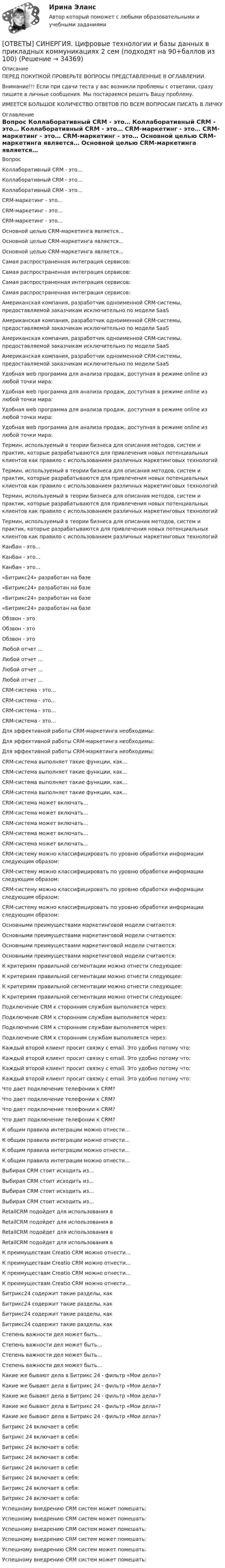      
          Описание
          ПЕРЕД ПОКУПКОЙ ПРОВЕРЬТЕ ВОПРОСЫ ПРЕДСТАВЛЕННЫЕ В ОГЛАВЛЕНИИ.Внимание!!! Если при сдачи теста у вас возникли проблемы с ответами, сразу пишите в личные сообщения. Мы постараемся решить Вашу проблему.ИМЕЕТСЯ БОЛЬШОЕ КОЛИЧЕСТВО ОТВЕТОВ ПО ВСЕМ ВОПРОСАМ ПИСАТЬ В ЛИЧКУ 
          Оглавление
          Вопрос Коллаборативный CRM - это… Коллаборативный CRM - это… Коллаборативный CRM - это… CRM-маркетинг - это… CRM-маркетинг - это… CRM-маркетинг - это… Основной целью CRM-маркетинга является… Основной целью CRM-маркетинга является… Основной целью CRM-маркетинга является… Самая распространенная интеграция сервисов: Самая распространенная интеграция сервисов: Самая распространенная интеграция сервисов: Самая распространенная интеграция сервисов: Американская компания, разработчик одноименной CRM-системы, предоставляемой заказчикам исключительно по модели SaaS Американская компания, разработчик одноименной CRM-системы, предоставляемой заказчикам исключительно по модели SaaS Американская компания, разработчик одноименной CRM-системы, предоставляемой заказчикам исключительно по модели SaaS Американская компания, разработчик одноименной CRM-системы, предоставляемой заказчикам исключительно по модели SaaS Удобная web программа для анализа продаж, доступная в режиме online из любой точки мира: Удобная web программа для анализа продаж, доступная в режиме online из любой точки мира: Удобная web программа для анализа продаж, доступная в режиме online из любой точки мира: Удобная web программа для анализа продаж, доступная в режиме online из любой точки мира: Термин, используемый в теории бизнеса для описания методов, систем и практик, которые разрабатываются для привлечения новых потенциальных клиентов как правило с использованием различных маркетинговых технологий Термин, используемый в теории бизнеса для описания методов, систем и практик, которые разрабатываются для привлечения новых потенциальных клиентов как правило с использованием различных маркетинговых технологий Термин, используемый в теории бизнеса для описания методов, систем и практик, которые разрабатываются для привлечения новых потенциальных клиентов как правило с использованием различных маркетинговых технологий Термин, используемый в теории бизнеса для описания методов, систем и практик, которые разрабатываются для привлечения новых потенциальных клиентов как правило с использованием различных маркетинговых технологий Канбан - это… Канбан - это… Канбан - это… «Битрикс24» разработан на базе «Битрикс24» разработан на базе «Битрикс24» разработан на базе «Битрикс24» разработан на базе Обзвон - это Обзвон - это Обзвон - это Любой отчет … Любой отчет … Любой отчет … Любой отчет … CRM-система - это… CRM-система - это… CRM-система - это… CRM-система - это… Для эффективной работы CRM-маркетинга необходимы: Для эффективной работы CRM-маркетинга необходимы: Для эффективной работы CRM-маркетинга необходимы: CRM-система выполняет такие функции, как… CRM-система выполняет такие функции, как… CRM-система выполняет такие функции, как… CRM-система выполняет такие функции, как… CRM-система может включать… CRM-система может включать… CRM-система может включать… CRM-система может включать… CRM-система может включать… CRM-систему можно классифицировать по уровню обработки информации следующим образом: CRM-систему можно классифицировать по уровню обработки информации следующим образом: CRM-систему можно классифицировать по уровню обработки информации следующим образом: CRM-систему можно классифицировать по уровню обработки информации следующим образом: Основными преимуществами маркетинговой модели считаются: Основными преимуществами маркетинговой модели считаются: Основными преимуществами маркетинговой модели считаются: Основными преимуществами маркетинговой модели считаются: К критериям правильной сегментации можно отнести следующее: К критериям правильной сегментации можно отнести следующее: К критериям правильной сегментации можно отнести следующее: К критериям правильной сегментации можно отнести следующее: Подключение CRM к сторонним службам выполняется через: Подключение CRM к сторонним службам выполняется через: Подключение CRM к сторонним службам выполняется через: Подключение CRM к сторонним службам выполняется через: Каждый второй клиент просит связку с email. Это удобно потому что: Каждый второй клиент просит связку с email. Это удобно потому что: Каждый второй клиент просит связку с email. Это удобно потому что: Каждый второй клиент просит связку с email. Это удобно потому что: Что дает подключение телефонии к CRM? Что дает подключение телефонии к CRM? Что дает подключение телефонии к CRM? Что дает подключение телефонии к CRM? К общим правила интеграции можно отнести… К общим правила интеграции можно отнести… К общим правила интеграции можно отнести… К общим правила интеграции можно отнести… Выбирая CRM стоит исходить из… Выбирая CRM стоит исходить из… Выбирая CRM стоит исходить из… Выбирая CRM стоит исходить из… RetailCRM подойдет для использования в RetailCRM подойдет для использования в RetailCRM подойдет для использования в RetailCRM подойдет для использования в К преимуществам Creatio CRM можно отнести… К преимуществам Creatio CRM можно отнести… К преимуществам Creatio CRM можно отнести… К преимуществам Creatio CRM можно отнести… Битрикс24 содержит такие разделы, как Битрикс24 содержит такие разделы, как Битрикс24 содержит такие разделы, как Битрикс24 содержит такие разделы, как Степень важности дел может быть… Степень важности дел может быть… Степень важности дел может быть… Степень важности дел может быть… Какие же бывают дела в Битрикс 24 - фильтр «Мои дела»? Какие же бывают дела в Битрикс 24 - фильтр «Мои дела»? Какие же бывают дела в Битрикс 24 - фильтр «Мои дела»? Какие же бывают дела в Битрикс 24 - фильтр «Мои дела»? Какие же бывают дела в Битрикс 24 - фильтр «Мои дела»? Битрикс 24 включает в себя: Битрикс 24 включает в себя: Битрикс 24 включает в себя: Битрикс 24 включает в себя: Битрикс 24 включает в себя: Битрикс 24 включает в себя: Битрикс 24 включает в себя: Битрикс 24 включает в себя: Успешному внедрению CRM систем может помешать: Успешному внедрению CRM систем может помешать: Успешному внедрению CRM систем может помешать: Успешному внедрению CRM систем может помешать: Успешному внедрению CRM систем может помешать: Успешному внедрению CRM систем может помешать: 
            
            
            [ОТВЕТЫ] СИНЕРГИЯ. Цифровые каналы продаж (новые тесты 2023г.) (подходят на 90+баллов из 100)[ОТВЕТЫ] СИНЕРГИЯ. Цифровые технологии и базы данных в прикладных коммуникациях 2 сем (подходят на 90+баллов из 100)[ОТВЕТЫ] СИНЕРГИЯ. Цифровые технологии и базы данных в прикладных коммуникациях (подходят на 90+баллов из 100)[ОТВЕТЫ] СИНЕРГИЯ. Экзамен по модулю ПМ.01.ти_ИСиП (подходят на 90+баллов из 100)[ОТВЕТЫ] СИНЕРГИЯ. Экзамен по модулю ПМ.01.ти_Коммерция (новые тесты 2023г.) (подходят на 90+баллов из 100)[ОТВЕТЫ] СИНЕРГИЯ. Экзамен по модулю ПМ.01.ти_МНЭЭПиГЗ (подходят на 90+баллов из 100)[ОТВЕТЫ] СИНЕРГИЯ. Экзамен по модулю ПМ.01.ти_СиЭЗиС (подходят на 90+баллов из 100)ОТВЕТЫ] СИНЕРГИЯ. Ценообразование в цифровой экономике (подходят на 90+баллов из 100)[ОТВЕТЫ] СИНЕРГИЯ. Ценообразование (подходят на 90+баллов из 100)[ОТВЕТЫ] СИНЕРГИЯ. Цифровая трансформация бизнеса.кс_СПО (новые тесты 2023г.) (подходят на 90+баллов из 100)[ОТВЕТЫ] СИНЕРГИЯ. Цифровая трансформация в HR-менеджменте (новые тесты 2023г.) (подходят на 90+баллов из 100)[ОТВЕТЫ] СИНЕРГИЯ. Цифровая трансформация в менеджменте (100 баллов + все тесты ответы)[ОТВЕТЫ] СИНЕРГИЯ. Цифровая экономика (новые тесты 2022г.) Промежуточные тесты итоговый тест и компетентностный тест[ОТВЕТЫ] СИНЕРГИЯ. Цифровизация бизнеса нефтегазовых компаний (новые тесты 2023г.) (подходят на 90+баллов из 100)