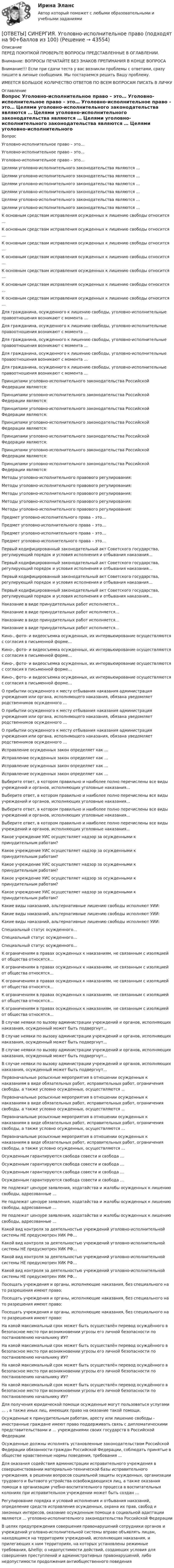      
            Описание
            ПЕРЕД ПОКУПКОЙ ПРОВЕРЬТЕ ВОПРОСЫ ПРЕДСТАВЛЕННЫЕ В ОГЛАВЛЕНИИ.Внимание: ВОПРОСЫ ПЕЧАТАЙТЕ БЕЗ ЗНАКОВ ПРЕПИНАНИЯ В КОНЦЕ ВОПРОСАВнимание!!! Если при сдачи теста у вас возникли проблемы с ответами, сразу пишите в личные сообщения. Мы постараемся решить Вашу проблему.ИМЕЕТСЯ БОЛЬШОЕ КОЛИЧЕСТВО ОТВЕТОВ ПО ВСЕМ ВОПРОСАМ ПИСАТЬ В ЛИЧКУ 
            Оглавление
            Вопрос Уголовно-исполнительное право – это… Уголовно-исполнительное право – это… Уголовно-исполнительное право – это… Целями уголовно-исполнительного законодательства являются … Целями уголовно-исполнительного законодательства являются … Целями уголовно-исполнительного законодательства являются … Целями уголовно-исполнительного законодательства являются … Целями уголовно-исполнительного законодательства являются … Целями уголовно-исполнительного законодательства являются … К основным средствам исправления осужденных к лишению свободы относится … К основным средствам исправления осужденных к лишению свободы относится … К основным средствам исправления осужденных к лишению свободы относится … К основным средствам исправления осужденных к лишению свободы относится … К основным средствам исправления осужденных к лишению свободы относится … К основным средствам исправления осужденных к лишению свободы относится … К основным средствам исправления осужденных к лишению свободы относится … Для гражданина, осужденного к лишению свободы, уголовно-исполнительные правоотношения возникают с момента … Для гражданина, осужденного к лишению свободы, уголовно-исполнительные правоотношения возникают с момента … Для гражданина, осужденного к лишению свободы, уголовно-исполнительные правоотношения возникают с момента … Для гражданина, осужденного к лишению свободы, уголовно-исполнительные правоотношения возникают с момента … Для гражданина, осужденного к лишению свободы, уголовно-исполнительные правоотношения возникают с момента … Принципами уголовно-исполнительного законодательства Российской Федерации являются: Принципами уголовно-исполнительного законодательства Российской Федерации являются: Принципами уголовно-исполнительного законодательства Российской Федерации являются: Принципами уголовно-исполнительного законодательства Российской Федерации являются: Принципами уголовно-исполнительного законодательства Российской Федерации являются: Принципами уголовно-исполнительного законодательства Российской Федерации являются: Принципами уголовно-исполнительного законодательства Российской Федерации являются: Методы уголовно-исполнительного правового регулирования: Методы уголовно-исполнительного правового регулирования: Методы уголовно-исполнительного правового регулирования: Методы уголовно-исполнительного правового регулирования: Методы уголовно-исполнительного правового регулирования: Предмет уголовно-исполнительного права – это… Предмет уголовно-исполнительного права – это… Предмет уголовно-исполнительного права – это… Предмет уголовно-исполнительного права – это… Первый кодифицированный законодательный акт Советского государства, регулирующий порядок и условия исполнения и отбывания наказания… Первый кодифицированный законодательный акт Советского государства, регулирующий порядок и условия исполнения и отбывания наказания… Первый кодифицированный законодательный акт Советского государства, регулирующий порядок и условия исполнения и отбывания наказания… Первый кодифицированный законодательный акт Советского государства, регулирующий порядок и условия исполнения и отбывания наказания… Наказание в виде принудительных работ исполняется… Наказание в виде принудительных работ исполняется… Наказание в виде принудительных работ исполняется… Наказание в виде принудительных работ исполняется… Кино-, фото- и видеосъемка осужденных, их интервьюирование осуществляются с согласия в письменной форме… Кино-, фото- и видеосъемка осужденных, их интервьюирование осуществляются с согласия в письменной форме… Кино-, фото- и видеосъемка осужденных, их интервьюирование осуществляются с согласия в письменной форме… Кино-, фото- и видеосъемка осужденных, их интервьюирование осуществляются с согласия в письменной форме… О прибытии осужденного к месту отбывания наказания администрация учреждения или органа, исполняющего наказания, обязана уведомляет родственников осужденного … О прибытии осужденного к месту отбывания наказания администрация учреждения или органа, исполняющего наказания, обязана уведомляет родственников осужденного … О прибытии осужденного к месту отбывания наказания администрация учреждения или органа, исполняющего наказания, обязана уведомляет родственников осужденного … Исправление осужденных закон определяет как … Исправление осужденных закон определяет как … Исправление осужденных закон определяет как … Исправление осужденных закон определяет как … Выберите ответ, в котором правильно и наиболее полно перечислены все виды учреждений и органов, исполняющих уголовные наказания… Выберите ответ, в котором правильно и наиболее полно перечислены все виды учреждений и органов, исполняющих уголовные наказания… Выберите ответ, в котором правильно и наиболее полно перечислены все виды учреждений и органов, исполняющих уголовные наказания… Выберите ответ, в котором правильно и наиболее полно перечислены все виды учреждений и органов, исполняющих уголовные наказания… Какое учреждение УИС осуществляет надзор за осужденными к принудительным работам? Какое учреждение УИС осуществляет надзор за осужденными к принудительным работам? Какое учреждение УИС осуществляет надзор за осужденными к принудительным работам? Какое учреждение УИС осуществляет надзор за осужденными к принудительным работам? Какое учреждение УИС осуществляет надзор за осужденными к принудительным работам? Какие виды наказаний, альтернативные лишению свободы исполняют УИИ: Какие виды наказаний, альтернативные лишению свободы исполняют УИИ: Какие виды наказаний, альтернативные лишению свободы исполняют УИИ: Специальный статус осужденного… Специальный статус осужденного… Специальный статус осужденного… К ограничениям в правах осужденных к наказаниям, не связанным с изоляцией от общества относятся… К ограничениям в правах осужденных к наказаниям, не связанным с изоляцией от общества относятся… К ограничениям в правах осужденных к наказаниям, не связанным с изоляцией от общества относятся… К ограничениям в правах осужденных к наказаниям, не связанным с изоляцией от общества относятся… К ограничениям в правах осужденных к наказаниям, не связанным с изоляцией от общества относятся… В случае неявки по вызову администрации учреждений и органов, исполняющих наказания, осужденный может быть подвергнут… В случае неявки по вызову администрации учреждений и органов, исполняющих наказания, осужденный может быть подвергнут… В случае неявки по вызову администрации учреждений и органов, исполняющих наказания, осужденный может быть подвергнут… В случае неявки по вызову администрации учреждений и органов, исполняющих наказания, осужденный может быть подвергнут… Первоначальные розыскные мероприятия в отношении осужденных к наказаниям в виде обязательных работ, исправительных работ, ограничения свободы, а также условно осужденных, осуществляются … Первоначальные розыскные мероприятия в отношении осужденных к наказаниям в виде обязательных работ, исправительных работ, ограничения свободы, а также условно осужденных, осуществляются … Первоначальные розыскные мероприятия в отношении осужденных к наказаниям в виде обязательных работ, исправительных работ, ограничения свободы, а также условно осужденных, осуществляются … Первоначальные розыскные мероприятия в отношении осужденных к наказаниям в виде обязательных работ, исправительных работ, ограничения свободы, а также условно осужденных, осуществляются … Осужденным гарантируются свобода совести и свобода … Осужденным гарантируются свобода совести и свобода … Осужденным гарантируются свобода совести и свобода … Осужденным гарантируются свобода совести и свобода … Не подлежат цензуре заявления, ходатайства и жалобы осужденных к лишению свободы, адресованные … Не подлежат цензуре заявления, ходатайства и жалобы осужденных к лишению свободы, адресованные … Не подлежат цензуре заявления, ходатайства и жалобы осужденных к лишению свободы, адресованные … Какой вид контроля за деятельностью учреждений уголовно-исполнительной системы НЕ предусмотрен УИК РФ… Какой вид контроля за деятельностью учреждений уголовно-исполнительной системы НЕ предусмотрен УИК РФ… Какой вид контроля за деятельностью учреждений уголовно-исполнительной системы НЕ предусмотрен УИК РФ… Какой вид контроля за деятельностью учреждений уголовно-исполнительной системы НЕ предусмотрен УИК РФ… Посещать учреждения и органы, исполняющие наказания, без специального на то разрешения имеют право: Посещать учреждения и органы, исполняющие наказания, без специального на то разрешения имеют право: Посещать учреждения и органы, исполняющие наказания, без специального на то разрешения имеют право: На какой максимальный срок может быть осуществлён перевод осуждённого в безопасное место при возникновении угрозы его личной безопасности по постановлению начальнику ИУ? На какой максимальный срок может быть осуществлён перевод осуждённого в безопасное место при возникновении угрозы его личной безопасности по постановлению начальнику ИУ? На какой максимальный срок может быть осуществлён перевод осуждённого в безопасное место при возникновении угрозы его личной безопасности по постановлению начальнику ИУ? На какой максимальный срок может быть осуществлён перевод осуждённого в безопасное место при возникновении угрозы его личной безопасности по постановлению начальнику ИУ? Для получения юридической помощи осужденные могут пользоваться услугами … , а также иных лиц, имеющих право на оказание такой помощи. Осужденные к принудительным работам, аресту или лишению свободы - иностранные граждане имеют право поддерживать связь с дипломатическими представительствами и … учреждениями своих государств в Российской Федерации Осужденные должны исполнять установленные законодательством Российской Федерации обязанности граждан Российской Федерации, соблюдать принятые в обществе нравственные нормы поведения, требования … Для оказания содействия администрации исправительного учреждения в совершенствовании материально-технической базы исправительного учреждения, в решении вопросов социальной защиты осужденных, организации трудового и бытового устройства освобождающихся лиц, а также оказания помощи в организации учебно-воспитательного процесса в воспитательных колониях при исправительном учреждении может быть создан … Регулирование порядка и условий исполнения и отбывания наказаний, определение средств исправления осужденных, охрана их прав, свобод и законных интересов, оказание осужденным помощи в социальной адаптации являются … уголовно-исполнительного законодательства Российской Федерации В целях предупреждения совершения правонарушений сотрудники органов и учреждений уголовно-исполнительной системы вправе объявлять лицам, находящимся на территориях учреждений, исполняющих наказания, и прилегающих к ним территориях, на которых установлены режимные требования, &amp;hellip; о недопустимости действий, создающих условия для совершения преступлений и административных правонарушений, либо недопустимости продолжения антиобщественного поведения 
            
            
            [ОТВЕТЫ] СИНЕРГИЯ. Уголовное право (новые тесты 2022г.) Промежуточные тесты итоговый тест и компетентностный тест[ОТВЕТЫ] СИНЕРГИЯ. Уголовно-исполнительное право (подходят на 90+баллов из 100)[ОТВЕТЫ] СИНЕРГИЯ. Уголовно-правовые и криминологические проблемы борьбы с организованной преступностью (новые тесты 2023г.) (подходят на 90+баллов из 100)[ОТВЕТЫ] СИНЕРГИЯ. Уголовно-правовые методы защиты предпринимательской деятельности (подходят на 90+баллов из 100)[ОТВЕТЫ] СИНЕРГИЯ. Уголовный процесс (новые тесты 2022г.) Промежуточные тесты итоговый тест и компетентностный тест[ОТВЕТЫ] СИНЕРГИЯ. Управление в социальной сфере (новые тесты 2023г.) (подходят на 90+баллов из 100)[ОТВЕТЫ] СИНЕРГИЯ. Управление государственными и муниципальными закупками.dor_МАГ_221205 (новые тесты 2023г.) 5 промежуточных тестов итоговый тест и компетентностный тест (подходят на 90+баллов из 100)[ОТВЕТЫ] СИНЕРГИЯ. Товароведение.mosap_БАК (новые тесты 2023г.) (подходят на 90+баллов из 100)[ОТВЕТЫ] СИНЕРГИЯ. Тренды в индустрии гостеприимства.ои(фг_БАК) (новые тесты 2023г.) (подходят на 90+баллов из 100)[ОТВЕТЫ] СИНЕРГИЯ. Тренинг по бизнес-моделированию и бизнес-планированию (новые тесты 2023г.) (подходят на 90+баллов из 100)[ОТВЕТЫ] СИНЕРГИЯ. Тренинг презентации (новые тесты 2023г.) (подходят на 90+баллов из 100)[ОТВЕТЫ] СИНЕРГИЯ. Трехмерная графика (все тесты 100 баллов)[ОТВЕТЫ] СИНЕРГИЯ. Трудовое право (новые тесты 2023г.) (подходят на 90+баллов из 100)[ОТВЕТЫ] СИНЕРГИЯ. Трудовые ресурсы горных предприятий.ти ЭБС (новые тесты 2023г.) (подходят на 90+баллов из 100)