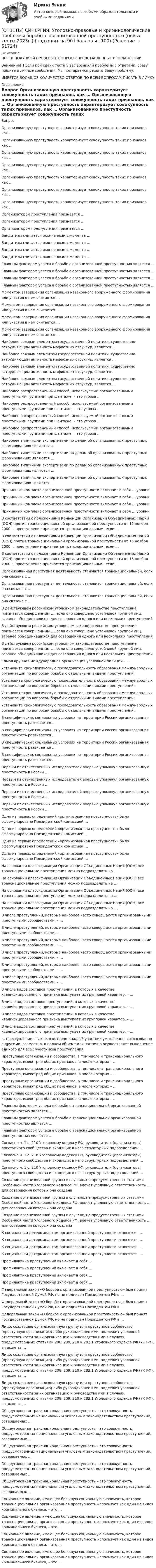      
            Описание
            ПЕРЕД ПОКУПКОЙ ПРОВЕРЬТЕ ВОПРОСЫ ПРЕДСТАВЛЕННЫЕ В ОГЛАВЛЕНИИ.Внимание!!! Если при сдачи теста у вас возникли проблемы с ответами, сразу пишите в личные сообщения. Мы постараемся решить Вашу проблему.ИМЕЕТСЯ БОЛЬШОЕ КОЛИЧЕСТВО ОТВЕТОВ ПО ВСЕМ ВОПРОСАМ ПИСАТЬ В ЛИЧКУ 
            Оглавление
            Вопрос Организованную преступность характеризует совокупность таких признаков, как … Организованную преступность характеризует совокупность таких признаков, как … Организованную преступность характеризует совокупность таких признаков, как … Организованную преступность характеризует совокупность таких признаков, как … Организованную преступность характеризует совокупность таких признаков, как … Организованную преступность характеризует совокупность таких признаков, как … Организованную преступность характеризует совокупность таких признаков, как … Организатором преступления признается … Организатором преступления признается … Организатором преступления признается … Бандитизм считается оконченным с момента … Бандитизм считается оконченным с момента … Бандитизм считается оконченным с момента … Бандитизм считается оконченным с момента … Главным фактором успеха в борьбе с организованной преступностью является … Главным фактором успеха в борьбе с организованной преступностью является … Главным фактором успеха в борьбе с организованной преступностью является … Главным фактором успеха в борьбе с организованной преступностью является … Моментом завершения организации незаконного вооруженного формирования или участия в нем считается … Моментом завершения организации незаконного вооруженного формирования или участия в нем считается … Моментом завершения организации незаконного вооруженного формирования или участия в нем считается … Моментом завершения организации незаконного вооруженного формирования или участия в нем считается … Наиболее важным элементом государственной политики, существенно затрудняющим активность мафиозных структур, является … Наиболее важным элементом государственной политики, существенно затрудняющим активность мафиозных структур, является … Наиболее важным элементом государственной политики, существенно затрудняющим активность мафиозных структур, является … Наиболее важным элементом государственной политики, существенно затрудняющим активность мафиозных структур, является … Наиболее распространенный способ, используемый организованными преступными группами при шантаже, – это угроза … Наиболее распространенный способ, используемый организованными преступными группами при шантаже, – это угроза … Наиболее распространенный способ, используемый организованными преступными группами при шантаже, – это угроза … Наиболее распространенный способ, используемый организованными преступными группами при шантаже, – это угроза … Наиболее типичными экспертизами по делам об организованных преступных формированиях являются … Наиболее типичными экспертизами по делам об организованных преступных формированиях являются … Наиболее типичными экспертизами по делам об организованных преступных формированиях являются … Наиболее типичными экспертизами по делам об организованных преступных формированиях являются … Причинный комплекс организованной преступности включает в себя … уровни Причинный комплекс организованной преступности включает в себя … уровни Причинный комплекс организованной преступности включает в себя … уровни Причинный комплекс организованной преступности включает в себя … уровни В соответствии с положениями Конвенции Организации Объединенных Наций (ООН) против транснациональной организованной преступности от 15 ноября 2000 г. преступление признается транснациональным, если … В соответствии с положениями Конвенции Организации Объединенных Наций (ООН) против транснациональной организованной преступности от 15 ноября 2000 г. преступление признается транснациональным, если … В соответствии с положениями Конвенции Организации Объединенных Наций (ООН) против транснациональной организованной преступности от 15 ноября 2000 г. преступление признается транснациональным, если … Организованная преступная деятельность становится транснациональной, если она связана с … Организованная преступная деятельность становится транснациональной, если она связана с … Организованная преступная деятельность становится транснациональной, если она связана с … В действующем российском уголовном законодательстве преступление признается совершенным …, если оно совершено устойчивой группой лиц, заранее объединившихся для совершения одного или нескольких преступлений В действующем российском уголовном законодательстве преступление признается совершенным …, если оно совершено устойчивой группой лиц, заранее объединившихся для совершения одного или нескольких преступлений В действующем российском уголовном законодательстве преступление признается совершенным …, если оно совершено устойчивой группой лиц, заранее объединившихся для совершения одного или нескольких преступлений Самая крупная международная организация уголовной полиции – … Установите хронологическую последовательность образования международных организаций по вопросам борьбы с отдельными видами преступлений: Установите хронологическую последовательность образования международных организаций по вопросам борьбы с отдельными видами преступлений: Установите хронологическую последовательность образования международных организаций по вопросам борьбы с отдельными видами преступлений: Установите хронологическую последовательность образования международных организаций по вопросам борьбы с отдельными видами преступлений: В специфических социальных условиях на территории России организованная преступность развивается … В специфических социальных условиях на территории России организованная преступность развивается … В специфических социальных условиях на территории России организованная преступность развивается … В специфических социальных условиях на территории России организованная преступность развивается … Первым из отечественных исследователей впервые упомянул организованную преступность в России … Первым из отечественных исследователей впервые упомянул организованную преступность в России … Первым из отечественных исследователей впервые упомянул организованную преступность в России … Первым из отечественных исследователей впервые упомянул организованную преступность в России … Одно из первых определений «организованная преступность» было сформулировано Президентской комиссией … Одно из первых определений «организованная преступность» было сформулировано Президентской комиссией … Одно из первых определений «организованная преступность» было сформулировано Президентской комиссией … Одно из первых определений «организованная преступность» было сформулировано Президентской комиссией … На основании классификации Организации Объединенных Наций (ООН) все транснациональные преступления можно подразделить на … На основании классификации Организации Объединенных Наций (ООН) все транснациональные преступления можно подразделить на … На основании классификации Организации Объединенных Наций (ООН) все транснациональные преступления можно подразделить на … На основании классификации Организации Объединенных Наций (ООН) все транснациональные преступления можно подразделить на … В числе преступлений, которые наиболее часто совершаются организованными преступными сообществами, – … В числе преступлений, которые наиболее часто совершаются организованными преступными сообществами, – … В числе преступлений, которые наиболее часто совершаются организованными преступными сообществами, – … В числе преступлений, которые наиболее часто совершаются организованными преступными сообществами, – … В числе преступлений, которые наиболее часто совершаются организованными преступными сообществами, – … В числе преступлений, которые наиболее часто совершаются организованными преступными сообществами, – … В числе видов составов преступлений, в которых в качестве квалифицированного признака выступает их групповой характер, – … В числе видов составов преступлений, в которых в качестве квалифицированного признака выступает их групповой характер, – … В числе видов составов преступлений, в которых в качестве квалифицированного признака выступает их групповой характер, – … В числе видов составов преступлений, в которых в качестве квалифицированного признака выступает их групповой характер, – … … преступление – такое, в котором каждый участник умышленно, согласованно с другими, совместно, в полном объеме или частично осуществляет выполнение единого для всех участников преступления Преступные организации и сообщества, в том числе и транснационального характера, имеют ряд общих признаков, в числе которых – … Преступные организации и сообщества, в том числе и транснационального характера, имеют ряд общих признаков, в числе которых – … Преступные организации и сообщества, в том числе и транснационального характера, имеют ряд общих признаков, в числе которых – … Преступные организации и сообщества, в том числе и транснационального характера, имеют ряд общих признаков, в числе которых – … Главным фактором успеха в борьбе с транснациональной организованной преступностью является … Главным фактором успеха в борьбе с транснациональной организованной преступностью является … Главным фактором успеха в борьбе с транснациональной организованной преступностью является … Согласно ч. 1 с. 210 Уголовному кодексу РФ, руководители (организаторы) преступного сообщества и входящих в него структурных подразделений … Согласно ч. 1 с. 210 Уголовному кодексу РФ, руководители (организаторы) преступного сообщества и входящих в него структурных подразделений … Согласно ч. 1 с. 210 Уголовному кодексу РФ, руководители (организаторы) преступного сообщества и входящих в него структурных подразделений … Создание организованной группы в случаях, не предусмотренных статьями Особенной части Уголовного кодекса РФ, влечет уголовную ответственность …, для совершения которых она создана Создание организованной группы в случаях, не предусмотренных статьями Особенной части Уголовного кодекса РФ, влечет уголовную ответственность …, для совершения которых она создана Создание организованной группы в случаях, не предусмотренных статьями Особенной части Уголовного кодекса РФ, влечет уголовную ответственность …, для совершения которых она создана К социальным детерминантам организованной преступности относятся: … К социальным детерминантам организованной преступности относятся: … К социальным детерминантам организованной преступности относятся: … К социальным детерминантам организованной преступности относятся: … Профилактика преступлений включает в себя … Профилактика преступлений включает в себя … Профилактика преступлений включает в себя … Профилактика преступлений включает в себя … Федеральный закон «О борьбе с организованной преступностью» был принят Государственной Думой РФ, но не подписан Президентом РФ в … Федеральный закон «О борьбе с организованной преступностью» был принят Государственной Думой РФ, но не подписан Президентом РФ в … Федеральный закон «О борьбе с организованной преступностью» был принят Государственной Думой РФ, но не подписан Президентом РФ в … Лицо, создавшее организованную группу или преступное сообщество (преступную организацию) либо руководившее ими, подлежит уголовной ответственности за их организацию и руководство ими в случаях, предусмотренных статьями 208, 209, 210 и 282.1 Уголовного кодекса РФ (УК РФ), а также за … Лицо, создавшее организованную группу или преступное сообщество (преступную организацию) либо руководившее ими, подлежит уголовной ответственности за их организацию и руководство ими в случаях, предусмотренных статьями 208, 209, 210 и 282.1 Уголовного кодекса РФ (УК РФ), а также за … Лицо, создавшее организованную группу или преступное сообщество (преступную организацию) либо руководившее ими, подлежит уголовной ответственности за их организацию и руководство ими в случаях, предусмотренных статьями 208, 209, 210 и 282.1 Уголовного кодекса РФ (УК РФ), а также за … Общеуголовная транснациональная преступность – это совокупность предусмотренных национальным уголовным законодательством преступлений, совершаемых … Общеуголовная транснациональная преступность – это совокупность предусмотренных национальным уголовным законодательством преступлений, совершаемых … Общеуголовная транснациональная преступность – это совокупность предусмотренных национальным уголовным законодательством преступлений, совершаемых … Общеуголовная транснациональная преступность – это совокупность предусмотренных национальным уголовным законодательством преступлений, совершаемых … Общеуголовная транснациональная преступность – это совокупность предусмотренных национальным уголовным законодательством преступлений, совершаемых … Социальное явление, имеющее большую социальную значимость, которое транснациональная организованная преступность использует как один из видов криминального бизнеса, – это … Социальное явление, имеющее большую социальную значимость, которое транснациональная организованная преступность использует как один из видов криминального бизнеса, – это … Социальное явление, имеющее большую социальную значимость, которое транснациональная организованная преступность использует как один из видов криминального бизнеса, – это … Социальное явление, имеющее большую социальную значимость, которое транснациональная организованная преступность использует как один из видов криминального бизнеса, – это … 
            
            
            [ОТВЕТЫ] СИНЕРГИЯ. Уголовно-исполнительное право (подходят на 90+баллов из 100)[ОТВЕТЫ] СИНЕРГИЯ. Уголовно-правовые и криминологические проблемы борьбы с организованной преступностью (новые тесты 2023г.) (подходят на 90+баллов из 100)[ОТВЕТЫ] СИНЕРГИЯ. Уголовно-правовые методы защиты предпринимательской деятельности (подходят на 90+баллов из 100)[ОТВЕТЫ] СИНЕРГИЯ. Уголовный процесс (новые тесты 2022г.) Промежуточные тесты итоговый тест и компетентностный тест[ОТВЕТЫ] СИНЕРГИЯ. Управление в социальной сфере (новые тесты 2023г.) (подходят на 90+баллов из 100)[ОТВЕТЫ] СИНЕРГИЯ. Управление государственными и муниципальными закупками.dor_МАГ_221205 (новые тесты 2023г.) 5 промежуточных тестов итоговый тест и компетентностный тест (подходят на 90+баллов из 100)[ОТВЕТЫ] СИНЕРГИЯ. Управление государственными проектами (новые тесты 2023г.) 4 промежуточных тестов и итоговый тест (подходят на 90+баллов из 100)[ОТВЕТЫ] СИНЕРГИЯ. Тренды в индустрии гостеприимства.ои(фг_БАК) (новые тесты 2023г.) (подходят на 90+баллов из 100)[ОТВЕТЫ] СИНЕРГИЯ. Тренинг по бизнес-моделированию и бизнес-планированию (новые тесты 2023г.) (подходят на 90+баллов из 100)[ОТВЕТЫ] СИНЕРГИЯ. Тренинг презентации (новые тесты 2023г.) (подходят на 90+баллов из 100)[ОТВЕТЫ] СИНЕРГИЯ. Трехмерная графика (все тесты 100 баллов)[ОТВЕТЫ] СИНЕРГИЯ. Трудовое право (новые тесты 2023г.) (подходят на 90+баллов из 100)[ОТВЕТЫ] СИНЕРГИЯ. Трудовые ресурсы горных предприятий.ти ЭБС (новые тесты 2023г.) (подходят на 90+баллов из 100)[ОТВЕТЫ] СИНЕРГИЯ. Трудовые споры.фю_МАГ (новые тесты 2023г.) (подходят на 90+баллов из 100)