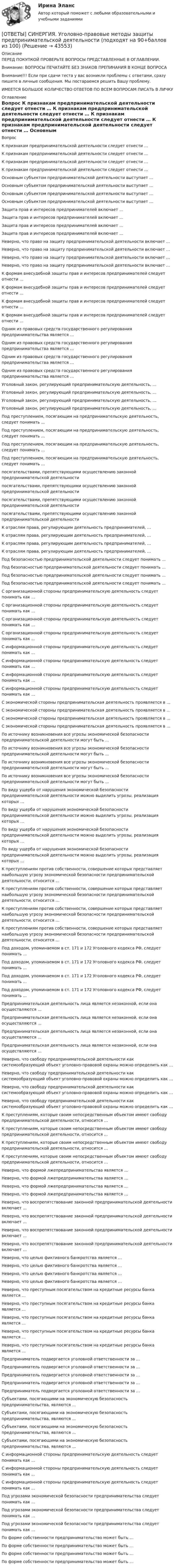      
            Описание
            ПЕРЕД ПОКУПКОЙ ПРОВЕРЬТЕ ВОПРОСЫ ПРЕДСТАВЛЕННЫЕ В ОГЛАВЛЕНИИ.Внимание: ВОПРОСЫ ПЕЧАТАЙТЕ БЕЗ ЗНАКОВ ПРЕПИНАНИЯ В КОНЦЕ ВОПРОСАВнимание!!! Если при сдачи теста у вас возникли проблемы с ответами, сразу пишите в личные сообщения. Мы постараемся решить Вашу проблему.ИМЕЕТСЯ БОЛЬШОЕ КОЛИЧЕСТВО ОТВЕТОВ ПО ВСЕМ ВОПРОСАМ ПИСАТЬ В ЛИЧКУ 
            Оглавление
            Вопрос К признакам предпринимательской деятельности следует отнести … К признакам предпринимательской деятельности следует отнести … К признакам предпринимательской деятельности следует отнести … К признакам предпринимательской деятельности следует отнести … Основным субъектом предпринимательской деятельности выступает … Основным субъектом предпринимательской деятельности выступает … Основным субъектом предпринимательской деятельности выступает … Основным субъектом предпринимательской деятельности выступает … Защита прав и интересов предпринимателей включает … Защита прав и интересов предпринимателей включает … Защита прав и интересов предпринимателей включает … Защита прав и интересов предпринимателей включает … Неверно, что право на защиту предпринимательской деятельности включает … Неверно, что право на защиту предпринимательской деятельности включает … Неверно, что право на защиту предпринимательской деятельности включает … Неверно, что право на защиту предпринимательской деятельности включает … К формам внесудебной защиты прав и интересов предпринимателей следует отнести … К формам внесудебной защиты прав и интересов предпринимателей следует отнести … К формам внесудебной защиты прав и интересов предпринимателей следует отнести … К формам внесудебной защиты прав и интересов предпринимателей следует отнести … Одним из правовых средств государственного регулирования предпринимательства является … Одним из правовых средств государственного регулирования предпринимательства является … Одним из правовых средств государственного регулирования предпринимательства является … Одним из правовых средств государственного регулирования предпринимательства является … Уголовный закон, регулирующий предпринимательскую деятельность, … Уголовный закон, регулирующий предпринимательскую деятельность, … Уголовный закон, регулирующий предпринимательскую деятельность, … Уголовный закон, регулирующий предпринимательскую деятельность, … Под преступлением, посягающим на предпринимательскую деятельность, следует понимать … Под преступлением, посягающим на предпринимательскую деятельность, следует понимать … Под преступлением, посягающим на предпринимательскую деятельность, следует понимать … Под преступлением, посягающим на предпринимательскую деятельность, следует понимать … посягательствами, препятствующими осуществлению законной предпринимательской деятельности посягательствами, препятствующими осуществлению законной предпринимательской деятельности посягательствами, препятствующими осуществлению законной предпринимательской деятельности посягательствами, препятствующими осуществлению законной предпринимательской деятельности К отраслям права, регулирующим деятельность предпринимателей, … К отраслям права, регулирующим деятельность предпринимателей, … К отраслям права, регулирующим деятельность предпринимателей, … К отраслям права, регулирующим деятельность предпринимателей, … Под безопасностью предпринимательской деятельности следует понимать … Под безопасностью предпринимательской деятельности следует понимать … Под безопасностью предпринимательской деятельности следует понимать … Под безопасностью предпринимательской деятельности следует понимать … С организационной стороны предпринимательскую деятельность следует понимать как … С организационной стороны предпринимательскую деятельность следует понимать как … С организационной стороны предпринимательскую деятельность следует понимать как … С организационной стороны предпринимательскую деятельность следует понимать как … С информационной стороны предпринимательскую деятельность следует понимать как … С информационной стороны предпринимательскую деятельность следует понимать как … С информационной стороны предпринимательскую деятельность следует понимать как … С информационной стороны предпринимательскую деятельность следует понимать как … С экономической стороны предпринимательская деятельность проявляется в … С экономической стороны предпринимательская деятельность проявляется в … С экономической стороны предпринимательская деятельность проявляется в … С экономической стороны предпринимательская деятельность проявляется в … По источнику возникновения все угрозы экономической безопасности предпринимательской деятельности могут быть … По источнику возникновения все угрозы экономической безопасности предпринимательской деятельности могут быть … По источнику возникновения все угрозы экономической безопасности предпринимательской деятельности могут быть … По источнику возникновения все угрозы экономической безопасности предпринимательской деятельности могут быть … По виду ущерба от нарушения экономической безопасности предпринимательской деятельности можно выделить угрозы, реализация которых … По виду ущерба от нарушения экономической безопасности предпринимательской деятельности можно выделить угрозы, реализация которых … По виду ущерба от нарушения экономической безопасности предпринимательской деятельности можно выделить угрозы, реализация которых … По виду ущерба от нарушения экономической безопасности предпринимательской деятельности можно выделить угрозы, реализация которых … К преступлениям против собственности, совершение которых представляет наибольшую угрозу экономической безопасности предпринимательской деятельности, относится … К преступлениям против собственности, совершение которых представляет наибольшую угрозу экономической безопасности предпринимательской деятельности, относится … К преступлениям против собственности, совершение которых представляет наибольшую угрозу экономической безопасности предпринимательской деятельности, относится … К преступлениям против собственности, совершение которых представляет наибольшую угрозу экономической безопасности предпринимательской деятельности, относится … Под доходом, упоминаемом в ст. 171 и 172 Уголовного кодекса РФ, следует понимать … Под доходом, упоминаемом в ст. 171 и 172 Уголовного кодекса РФ, следует понимать … Под доходом, упоминаемом в ст. 171 и 172 Уголовного кодекса РФ, следует понимать … Под доходом, упоминаемом в ст. 171 и 172 Уголовного кодекса РФ, следует понимать … Предпринимательская деятельность лица является незаконной, если она осуществляются … Предпринимательская деятельность лица является незаконной, если она осуществляются … Предпринимательская деятельность лица является незаконной, если она осуществляются … Предпринимательская деятельность лица является незаконной, если она осуществляются … Неверно, что свободу предпринимательской деятельности как системообразующий объект уголовно-правовой охраны можно определить как … Неверно, что свободу предпринимательской деятельности как системообразующий объект уголовно-правовой охраны можно определить как … Неверно, что свободу предпринимательской деятельности как системообразующий объект уголовно-правовой охраны можно определить как … Неверно, что свободу предпринимательской деятельности как системообразующий объект уголовно-правовой охраны можно определить как … К преступлениям, которые своим непосредственным объектом имеют свободу предпринимательской деятельности, относится … К преступлениям, которые своим непосредственным объектом имеют свободу предпринимательской деятельности, относится … К преступлениям, которые своим непосредственным объектом имеют свободу предпринимательской деятельности, относится … К преступлениям, которые своим непосредственным объектом имеют свободу предпринимательской деятельности, относится … Неверно, что формой лжепредпринимательства является … Неверно, что формой лжепредпринимательства является … Неверно, что формой лжепредпринимательства является … Неверно, что формой лжепредпринимательства является … Неверно, что воспрепятствование законной предпринимательской деятельности включает … Неверно, что воспрепятствование законной предпринимательской деятельности включает … Неверно, что воспрепятствование законной предпринимательской деятельности включает … Неверно, что воспрепятствование законной предпринимательской деятельности включает … Неверно, что целью фиктивного банкротства является … Неверно, что целью фиктивного банкротства является … Неверно, что целью фиктивного банкротства является … Неверно, что целью фиктивного банкротства является … Неверно, что преступным посягательством на кредитные ресурсы банка является … Неверно, что преступным посягательством на кредитные ресурсы банка является … Неверно, что преступным посягательством на кредитные ресурсы банка является … Неверно, что преступным посягательством на кредитные ресурсы банка является … Неверно, что преступным посягательством на кредитные ресурсы банка является … Предприниматель подвергается уголовной ответственности за … Предприниматель подвергается уголовной ответственности за … Предприниматель подвергается уголовной ответственности за … Предприниматель подвергается уголовной ответственности за … Предприниматель подвергается уголовной ответственности за … Субъектами, посягающими на экономическую безопасность предпринимательства, являются … Субъектами, посягающими на экономическую безопасность предпринимательства, являются … Субъектами, посягающими на экономическую безопасность предпринимательства, являются … Субъектами, посягающими на экономическую безопасность предпринимательства, являются … С информационной стороны предпринимательскую деятельность следует понимать как … С информационной стороны предпринимательскую деятельность следует понимать как … С информационной стороны предпринимательскую деятельность следует понимать как … Под угрозами экономической безопасности предпринимательства следует понимать как … Под угрозами экономической безопасности предпринимательства следует понимать как … Под угрозами экономической безопасности предпринимательства следует понимать как … По форме собственности предпринимательство может быть … По форме собственности предпринимательство может быть … По форме собственности предпринимательство может быть … По форме собственности предпринимательство может быть … 
            
            
            [ОТВЕТЫ] СИНЕРГИЯ. Уголовно-правовые и криминологические проблемы борьбы с организованной преступностью (новые тесты 2023г.) (подходят на 90+баллов из 100)[ОТВЕТЫ] СИНЕРГИЯ. Уголовно-правовые методы защиты предпринимательской деятельности (подходят на 90+баллов из 100)[ОТВЕТЫ] СИНЕРГИЯ. Уголовный процесс (новые тесты 2022г.) Промежуточные тесты итоговый тест и компетентностный тест[ОТВЕТЫ] СИНЕРГИЯ. Управление в социальной сфере (новые тесты 2023г.) (подходят на 90+баллов из 100)[ОТВЕТЫ] СИНЕРГИЯ. Управление государственными и муниципальными закупками.dor_МАГ_221205 (новые тесты 2023г.) 5 промежуточных тестов итоговый тест и компетентностный тест (подходят на 90+баллов из 100)[ОТВЕТЫ] СИНЕРГИЯ. Управление государственными проектами (новые тесты 2023г.) 4 промежуточных тестов и итоговый тест (подходят на 90+баллов из 100)[ОТВЕТЫ] СИНЕРГИЯ. Управление данными (подходят на 90+баллов из 100)[ОТВЕТЫ] СИНЕРГИЯ. Тренинг по бизнес-моделированию и бизнес-планированию (новые тесты 2023г.) (подходят на 90+баллов из 100)[ОТВЕТЫ] СИНЕРГИЯ. Тренинг презентации (новые тесты 2023г.) (подходят на 90+баллов из 100)[ОТВЕТЫ] СИНЕРГИЯ. Трехмерная графика (все тесты 100 баллов)[ОТВЕТЫ] СИНЕРГИЯ. Трудовое право (новые тесты 2023г.) (подходят на 90+баллов из 100)[ОТВЕТЫ] СИНЕРГИЯ. Трудовые ресурсы горных предприятий.ти ЭБС (новые тесты 2023г.) (подходят на 90+баллов из 100)[ОТВЕТЫ] СИНЕРГИЯ. Трудовые споры.фю_МАГ (новые тесты 2023г.) (подходят на 90+баллов из 100)[ОТВЕТЫ] СИНЕРГИЯ. Уголовное право (новые тесты 2022г.) Промежуточные тесты итоговый тест и компетентностный тест