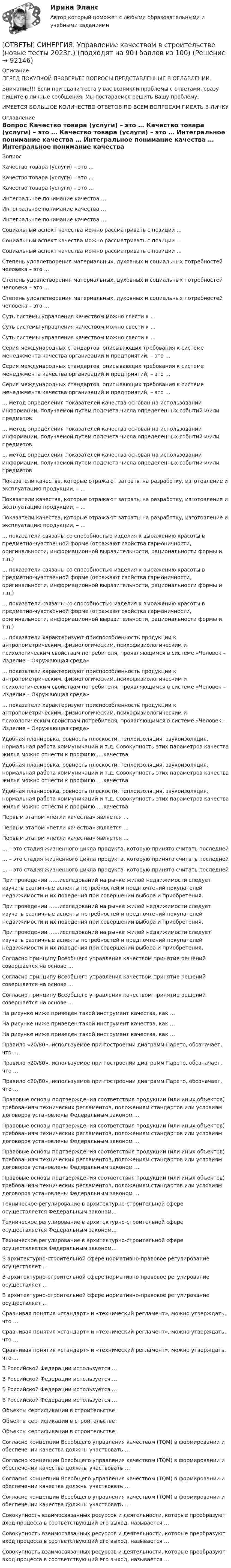      
            Описание
            ПЕРЕД ПОКУПКОЙ ПРОВЕРЬТЕ ВОПРОСЫ ПРЕДСТАВЛЕННЫЕ В ОГЛАВЛЕНИИ.Внимание!!! Если при сдачи теста у вас возникли проблемы с ответами, сразу пишите в личные сообщения. Мы постараемся решить Вашу проблему.ИМЕЕТСЯ БОЛЬШОЕ КОЛИЧЕСТВО ОТВЕТОВ ПО ВСЕМ ВОПРОСАМ ПИСАТЬ В ЛИЧКУ 
            Оглавление
            Вопрос Качество товара (услуги) – это … Качество товара (услуги) – это … Качество товара (услуги) – это … Интегральное понимание качества … Интегральное понимание качества … Интегральное понимание качества … Социальный аспект качества можно рассматривать с позиции … Социальный аспект качества можно рассматривать с позиции … Социальный аспект качества можно рассматривать с позиции … Степень удовлетворения материальных, духовных и социальных потребностей человека – это … Степень удовлетворения материальных, духовных и социальных потребностей человека – это … Степень удовлетворения материальных, духовных и социальных потребностей человека – это … Суть системы управления качеством можно свести к … Суть системы управления качеством можно свести к … Суть системы управления качеством можно свести к … Серия международных стандартов, описывающих требования к системе менеджмента качества организаций и предприятий, – это … Серия международных стандартов, описывающих требования к системе менеджмента качества организаций и предприятий, – это … Серия международных стандартов, описывающих требования к системе менеджмента качества организаций и предприятий, – это … … метод определения показателей качества основан на использовании информации, получаемой путем подсчета числа определенных событий и/или предметов … метод определения показателей качества основан на использовании информации, получаемой путем подсчета числа определенных событий и/или предметов … метод определения показателей качества основан на использовании информации, получаемой путем подсчета числа определенных событий и/или предметов Показатели качества, которые отражают затраты на разработку, изготовление и эксплуатацию продукции, – … Показатели качества, которые отражают затраты на разработку, изготовление и эксплуатацию продукции, – … Показатели качества, которые отражают затраты на разработку, изготовление и эксплуатацию продукции, – … … показатели связаны со способностью изделия к выражению красоты в предметно-чувственной форме (отражают свойства гармоничности, оригинальности, информационной выразительности, рациональности формы и т.п.) … показатели связаны со способностью изделия к выражению красоты в предметно-чувственной форме (отражают свойства гармоничности, оригинальности, информационной выразительности, рациональности формы и т.п.) … показатели связаны со способностью изделия к выражению красоты в предметно-чувственной форме (отражают свойства гармоничности, оригинальности, информационной выразительности, рациональности формы и т.п.) … показатели характеризуют приспособленность продукции к антропометрическим, физиологическим, психофизиологическим и психологическим свойствам потребителя, проявляющимся в системе «Человек – Изделие – Окружающая среда» … показатели характеризуют приспособленность продукции к антропометрическим, физиологическим, психофизиологическим и психологическим свойствам потребителя, проявляющимся в системе «Человек – Изделие – Окружающая среда» … показатели характеризуют приспособленность продукции к антропометрическим, физиологическим, психофизиологическим и психологическим свойствам потребителя, проявляющимся в системе «Человек – Изделие – Окружающая среда» Удобная планировка, ровность плоскости, теплоизоляция, звукоизоляция, нормальная работа коммуникаций и т.д. Совокупность этих параметров качества жилья можно отнести к профилю…..качества Удобная планировка, ровность плоскости, теплоизоляция, звукоизоляция, нормальная работа коммуникаций и т.д. Совокупность этих параметров качества жилья можно отнести к профилю…..качества Удобная планировка, ровность плоскости, теплоизоляция, звукоизоляция, нормальная работа коммуникаций и т.д. Совокупность этих параметров качества жилья можно отнести к профилю…..качества Первым этапом «петли качества» является … Первым этапом «петли качества» является … Первым этапом «петли качества» является … … – это стадия жизненного цикла продукта, которую принято считать последней … – это стадия жизненного цикла продукта, которую принято считать последней … – это стадия жизненного цикла продукта, которую принято считать последней При проведении ……исследований на рынке жилой недвижимости следует изучать различные аспекты потребностей и предпочтений покупателей недвижимости и их поведения при совершении выбора и приобретения. При проведении ……исследований на рынке жилой недвижимости следует изучать различные аспекты потребностей и предпочтений покупателей недвижимости и их поведения при совершении выбора и приобретения. При проведении ……исследований на рынке жилой недвижимости следует изучать различные аспекты потребностей и предпочтений покупателей недвижимости и их поведения при совершении выбора и приобретения. Согласно принципу Всеобщего управления качеством принятие решений совершается на основе … Согласно принципу Всеобщего управления качеством принятие решений совершается на основе … Согласно принципу Всеобщего управления качеством принятие решений совершается на основе … На рисунке ниже приведен такой инструмент качества, как …  На рисунке ниже приведен такой инструмент качества, как …  На рисунке ниже приведен такой инструмент качества, как …  Правило «20/80», используемое при построении диаграмм Парето, обозначает, что … Правило «20/80», используемое при построении диаграмм Парето, обозначает, что … Правило «20/80», используемое при построении диаграмм Парето, обозначает, что … Правовые основы подтверждения соответствия продукции (или иных объектов) требованиям технических регламентов, положениям стандартов или условиям договоров установлены Федеральным законом … Правовые основы подтверждения соответствия продукции (или иных объектов) требованиям технических регламентов, положениям стандартов или условиям договоров установлены Федеральным законом … Правовые основы подтверждения соответствия продукции (или иных объектов) требованиям технических регламентов, положениям стандартов или условиям договоров установлены Федеральным законом … Правовые основы подтверждения соответствия продукции (или иных объектов) требованиям технических регламентов, положениям стандартов или условиям договоров установлены Федеральным законом … Техническое регулирование в архитектурно-строительной сфере осуществляется Федеральным законом… Техническое регулирование в архитектурно-строительной сфере осуществляется Федеральным законом… Техническое регулирование в архитектурно-строительной сфере осуществляется Федеральным законом… В архитектурно-строительной сфере нормативно-правовое регулирование осуществляет … В архитектурно-строительной сфере нормативно-правовое регулирование осуществляет … В архитектурно-строительной сфере нормативно-правовое регулирование осуществляет … Сравнивая понятия «стандарт» и «технический регламент», можно утверждать, что … Сравнивая понятия «стандарт» и «технический регламент», можно утверждать, что … Сравнивая понятия «стандарт» и «технический регламент», можно утверждать, что … В Российской Федерации используется … В Российской Федерации используется … В Российской Федерации используется … В Российской Федерации используется … Объекты сертификации в строительстве: Объекты сертификации в строительстве: Объекты сертификации в строительстве: Согласно концепции Всеобщего управления качеством (TQM) в формировании и обеспечении качества должны участвовать … Согласно концепции Всеобщего управления качеством (TQM) в формировании и обеспечении качества должны участвовать … Согласно концепции Всеобщего управления качеством (TQM) в формировании и обеспечении качества должны участвовать … Согласно концепции Всеобщего управления качеством (TQM) в формировании и обеспечении качества должны участвовать … Совокупность взаимосвязанных ресурсов и деятельности, которые преобразуют вход процесса в соответствующий его выход, называется … Совокупность взаимосвязанных ресурсов и деятельности, которые преобразуют вход процесса в соответствующий его выход, называется … Совокупность взаимосвязанных ресурсов и деятельности, которые преобразуют вход процесса в соответствующий его выход, называется …  
            
            
            [ОТВЕТЫ] СИНЕРГИЯ. Управление интеллектуальной городской инфраструктурой (новые тесты 2023г.) 4 промежуточных тестов и итоговый тест (подходят на 90+баллов из 100)[ОТВЕТЫ] СИНЕРГИЯ. Управление качеством в строительстве (новые тесты 2023г.) (подходят на 90+баллов из 100)[ОТВЕТЫ] СИНЕРГИЯ. Управление материальными ресурсами проекта (новые тесты 2023г.) 6 промежуточных тестов итоговый тест и компетентностный тест (подходят на 90+баллов из 100)[ОТВЕТЫ] СИНЕРГИЯ. Управление персоналом государственной и муниципальной службы.dor_БАК (новые тесты 2023г.) 10 промежуточных тестов итоговый тест и компетентностный тест (подходят на 90+баллов из 100)[ОТВЕТЫ] СИНЕРГИЯ. Управление персоналом ( российская и зарубежная практика) (подходят на 90+баллов из 100)[ОТВЕТЫ] СИНЕРГИЯ. Управление поведением потребителей (новые тесты 2023г.) (подходят на 90+баллов из 100)[ОТВЕТЫ] СИНЕРГИЯ. Управление проектами в государственном и муниципальном управлении (новые тесты 2023г.) (подходят на 90+баллов из 100)[ОТВЕТЫ] СИНЕРГИЯ. Управление в социальной сфере (новые тесты 2023г.) (подходят на 90+баллов из 100)[ОТВЕТЫ] СИНЕРГИЯ. Управление государственными и муниципальными закупками.dor_МАГ_221205 (новые тесты 2023г.) 5 промежуточных тестов итоговый тест и компетентностный тест (подходят на 90+баллов из 100)[ОТВЕТЫ] СИНЕРГИЯ. Управление государственными проектами (новые тесты 2023г.) 4 промежуточных тестов и итоговый тест (подходят на 90+баллов из 100)[ОТВЕТЫ] СИНЕРГИЯ. Управление данными (подходят на 90+баллов из 100)[ОТВЕТЫ] СИНЕРГИЯ. Управление деятельностью структурных подр. при выполнении строит.-монтаж. раб, в т.ч. отдел. раб. эксплуатации, ремонте и реконстр. зданий и сооруж. (новые тесты 2023г.) (подходят на 90+баллов из 100)[ОТВЕТЫ] СИНЕРГИЯ. Управление жизненным циклом информационных систем (подходят на 90+баллов из 100)[ОТВЕТЫ] СИНЕРГИЯ. Управление и автоматизация баз данных.ти_ФРК (новые тесты 2023г.) (подходят на 90+баллов из 100)