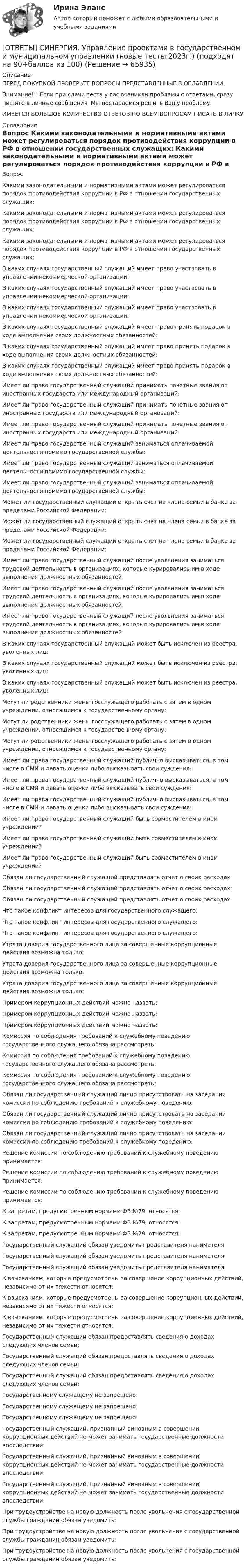      
            Описание
            ПЕРЕД ПОКУПКОЙ ПРОВЕРЬТЕ ВОПРОСЫ ПРЕДСТАВЛЕННЫЕ В ОГЛАВЛЕНИИ.Внимание!!! Если при сдачи теста у вас возникли проблемы с ответами, сразу пишите в личные сообщения. Мы постараемся решить Вашу проблему.ИМЕЕТСЯ БОЛЬШОЕ КОЛИЧЕСТВО ОТВЕТОВ ПО ВСЕМ ВОПРОСАМ ПИСАТЬ В ЛИЧКУ 
            Оглавление
            Вопрос Какими законодательными и нормативными актами может регулироваться порядок противодействия коррупции в РФ в отношении государственных служащих: Какими законодательными и нормативными актами может регулироваться порядок противодействия коррупции в РФ в отношении государственных служащих: Какими законодательными и нормативными актами может регулироваться порядок противодействия коррупции в РФ в отношении государственных служащих: В каких случаях государственный служащий имеет право участвовать в управлении некоммерческой организации: В каких случаях государственный служащий имеет право участвовать в управлении некоммерческой организации: В каких случаях государственный служащий имеет право участвовать в управлении некоммерческой организации: В каких случаях государственный служащий имеет право принять подарок в ходе выполнения своих должностных обязанностей: В каких случаях государственный служащий имеет право принять подарок в ходе выполнения своих должностных обязанностей: В каких случаях государственный служащий имеет право принять подарок в ходе выполнения своих должностных обязанностей: Имеет ли право государственный служащий принимать почетные звания от иностранных государств или международный организаций: Имеет ли право государственный служащий принимать почетные звания от иностранных государств или международный организаций: Имеет ли право государственный служащий принимать почетные звания от иностранных государств или международный организаций: Имеет ли право государственный служащий заниматься оплачиваемой деятельности помимо государственной службы: Имеет ли право государственный служащий заниматься оплачиваемой деятельности помимо государственной службы: Имеет ли право государственный служащий заниматься оплачиваемой деятельности помимо государственной службы: Может ли государственный служащий открыть счет на члена семьи в банке за пределами Российской Федерации: Может ли государственный служащий открыть счет на члена семьи в банке за пределами Российской Федерации: Может ли государственный служащий открыть счет на члена семьи в банке за пределами Российской Федерации: Имеет ли право государственный служащий после увольнения заниматься трудовой деятельность в организациях, которые курировались им в ходе выполнения должностных обязанностей: Имеет ли право государственный служащий после увольнения заниматься трудовой деятельность в организациях, которые курировались им в ходе выполнения должностных обязанностей: Имеет ли право государственный служащий после увольнения заниматься трудовой деятельность в организациях, которые курировались им в ходе выполнения должностных обязанностей: В каких случаях государственный служащий может быть исключен из реестра, уволенных лиц: В каких случаях государственный служащий может быть исключен из реестра, уволенных лиц: В каких случаях государственный служащий может быть исключен из реестра, уволенных лиц: Могут ли родственники жены госслужащего работать с зятем в одном учреждении, относящимся к государственному органу: Могут ли родственники жены госслужащего работать с зятем в одном учреждении, относящимся к государственному органу: Могут ли родственники жены госслужащего работать с зятем в одном учреждении, относящимся к государственному органу: Имеет ли права государственный служащий публично высказываться, в том числе в СМИ и давать оценки либо высказывать свои суждения: Имеет ли права государственный служащий публично высказываться, в том числе в СМИ и давать оценки либо высказывать свои суждения: Имеет ли права государственный служащий публично высказываться, в том числе в СМИ и давать оценки либо высказывать свои суждения: Имеет ли право государственный служащий быть совместителем в ином учреждении? Имеет ли право государственный служащий быть совместителем в ином учреждении? Имеет ли право государственный служащий быть совместителем в ином учреждении? Обязан ли государственный служащий представлять отчет о своих расходах: Обязан ли государственный служащий представлять отчет о своих расходах: Обязан ли государственный служащий представлять отчет о своих расходах: Что такое конфликт интересов для государственного служащего: Что такое конфликт интересов для государственного служащего: Что такое конфликт интересов для государственного служащего: Утрата доверия государственного лица за совершенные коррупционные действия возможна только: Утрата доверия государственного лица за совершенные коррупционные действия возможна только: Утрата доверия государственного лица за совершенные коррупционные действия возможна только: Примером коррупционных действий можно назвать: Примером коррупционных действий можно назвать: Примером коррупционных действий можно назвать: Комиссия по соблюдения требований к служебному поведению государственного служащего обязана рассмотреть: Комиссия по соблюдения требований к служебному поведению государственного служащего обязана рассмотреть: Комиссия по соблюдения требований к служебному поведению государственного служащего обязана рассмотреть: Обязан ли государственный служащий лично присутствовать на заседании комиссии по соблюдению требований к служебному поведению: Обязан ли государственный служащий лично присутствовать на заседании комиссии по соблюдению требований к служебному поведению: Обязан ли государственный служащий лично присутствовать на заседании комиссии по соблюдению требований к служебному поведению: Решение комиссии по соблюдению требований к служебному поведению принимается: Решение комиссии по соблюдению требований к служебному поведению принимается: Решение комиссии по соблюдению требований к служебному поведению принимается: К запретам, предусмотренным нормами ФЗ №79, относятся: К запретам, предусмотренным нормами ФЗ №79, относятся: К запретам, предусмотренным нормами ФЗ №79, относятся: Государственный служащий обязан уведомить представителя нанимателя: Государственный служащий обязан уведомить представителя нанимателя: Государственный служащий обязан уведомить представителя нанимателя: К взысканиям, которые предусмотрены за совершение коррупционных действий, независимо от их тяжести относятся: К взысканиям, которые предусмотрены за совершение коррупционных действий, независимо от их тяжести относятся: К взысканиям, которые предусмотрены за совершение коррупционных действий, независимо от их тяжести относятся: Государственный служащий обязан предоставлять сведения о доходах следующих членов семьи: Государственный служащий обязан предоставлять сведения о доходах следующих членов семьи: Государственный служащий обязан предоставлять сведения о доходах следующих членов семьи: Государственному служащему не запрещено: Государственному служащему не запрещено: Государственному служащему не запрещено: Государственный служащий, признанный виновным в совершении коррупционных действий не может занимать государственные должности впоследствии: Государственный служащий, признанный виновным в совершении коррупционных действий не может занимать государственные должности впоследствии: Государственный служащий, признанный виновным в совершении коррупционных действий не может занимать государственные должности впоследствии: При трудоустройстве на новую должность после увольнения с государственной службы гражданин обязан уведомить: При трудоустройстве на новую должность после увольнения с государственной службы гражданин обязан уведомить: При трудоустройстве на новую должность после увольнения с государственной службы гражданин обязан уведомить:  
            
            
            [ОТВЕТЫ] СИНЕРГИЯ. Управление поведением потребителей (новые тесты 2023г.) (подходят на 90+баллов из 100)[ОТВЕТЫ] СИНЕРГИЯ. Управление проектами в государственном и муниципальном управлении (новые тесты 2023г.) (подходят на 90+баллов из 100)[ОТВЕТЫ] СИНЕРГИЯ. Управление проектами в государственном и муниципальном управлении.фмен_БАК (новые тесты 2023г.) (подходят на 90+баллов из 100)[ОТВЕТЫ] СИНЕРГИЯ.Управление проектами (ВСЕ ТЕСТЫ 93/100⭐БАЛЛОВ 2022)[ОТВЕТЫ] СИНЕРГИЯ. Управление проектами по гибким методикам (новые тесты 2023г.) (подходят на 90+баллов из 100)[ОТВЕТЫ] СИНЕРГИЯ. Управление проектами (подходят на 90+баллов из 100)[ОТВЕТЫ] СИНЕРГИЯ. Управление производственным комплексом в гостиничном и ресторанном бизнесе (новые тесты 2023г.) (подходят на 90+баллов из 100)[ОТВЕТЫ] СИНЕРГИЯ. Управление жизненным циклом информационных систем (подходят на 90+баллов из 100)[ОТВЕТЫ] СИНЕРГИЯ. Управление и автоматизация баз данных.ти_ФРК (новые тесты 2023г.) (подходят на 90+баллов из 100)[ОТВЕТЫ] СИНЕРГИЯ. Управление инвестиционно-строительными проектами (новые тесты 2023г.) (подходят на 90+баллов из 100)[ОТВЕТЫ] СИНЕРГИЯ. Управление интеллектуальной городской инфраструктурой (новые тесты 2023г.) 4 промежуточных тестов и итоговый тест (подходят на 90+баллов из 100)[ОТВЕТЫ] СИНЕРГИЯ. Управление качеством в строительстве (новые тесты 2023г.) (подходят на 90+баллов из 100)[ОТВЕТЫ] СИНЕРГИЯ. Управление материальными ресурсами проекта (новые тесты 2023г.) 6 промежуточных тестов итоговый тест и компетентностный тест (подходят на 90+баллов из 100)[ОТВЕТЫ] СИНЕРГИЯ. Управление персоналом государственной и муниципальной службы.dor_БАК (новые тесты 2023г.) 10 промежуточных тестов итоговый тест и компетентностный тест (подходят на 90+баллов из 100)