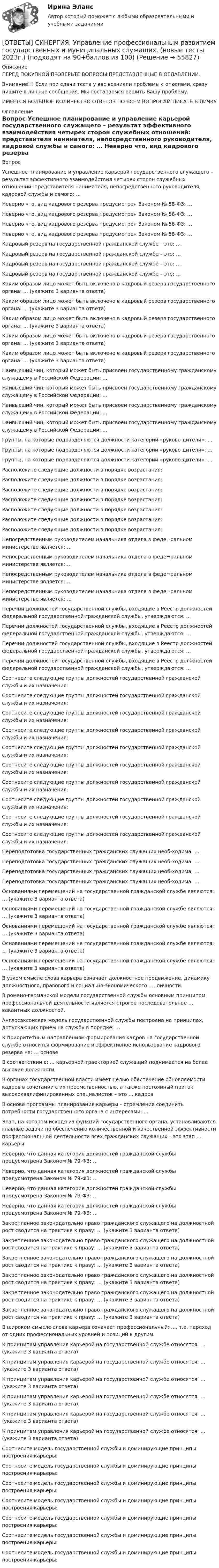      
            Описание
            ПЕРЕД ПОКУПКОЙ ПРОВЕРЬТЕ ВОПРОСЫ ПРЕДСТАВЛЕННЫЕ В ОГЛАВЛЕНИИ.Внимание!!! Если при сдачи теста у вас возникли проблемы с ответами, сразу пишите в личные сообщения. Мы постараемся решить Вашу проблему.ИМЕЕТСЯ БОЛЬШОЕ КОЛИЧЕСТВО ОТВЕТОВ ПО ВСЕМ ВОПРОСАМ ПИСАТЬ В ЛИЧКУ 
            Оглавление
            Вопрос Успешное планирование и управление карьерой государственного служащего – результат эффективного взаимодействия четырех сторон служебных отношений: представителя нанимателя, непосредственного руководителя, кадровой службы и самого: … Неверно что, вид кадрового резерва предусмотрен Законом № 58-ФЗ: … Неверно что, вид кадрового резерва предусмотрен Законом № 58-ФЗ: … Неверно что, вид кадрового резерва предусмотрен Законом № 58-ФЗ: … Неверно что, вид кадрового резерва предусмотрен Законом № 58-ФЗ: … Кадровый резерв на государственной гражданской службе – это: … Кадровый резерв на государственной гражданской службе – это: … Кадровый резерв на государственной гражданской службе – это: … Кадровый резерв на государственной гражданской службе – это: … Каким образом лицо может быть включено в кадровый резерв государственного органа: … (укажите 3 варианта ответа) Каким образом лицо может быть включено в кадровый резерв государственного органа: … (укажите 3 варианта ответа) Каким образом лицо может быть включено в кадровый резерв государственного органа: … (укажите 3 варианта ответа) Каким образом лицо может быть включено в кадровый резерв государственного органа: … (укажите 3 варианта ответа) Каким образом лицо может быть включено в кадровый резерв государственного органа: … (укажите 3 варианта ответа) Наивысший чин, который может быть присвоен государственному гражданскому служащему в Российской Федерации: … Наивысший чин, который может быть присвоен государственному гражданскому служащему в Российской Федерации: … Наивысший чин, который может быть присвоен государственному гражданскому служащему в Российской Федерации: … Наивысший чин, который может быть присвоен государственному гражданскому служащему в Российской Федерации: … Группы, на которые подразделяются должности категории «руково-дители»: … Группы, на которые подразделяются должности категории «руково-дители»: … Группы, на которые подразделяются должности категории «руково-дители»: … Расположите следующие должности в порядке возрастания: Расположите следующие должности в порядке возрастания: Расположите следующие должности в порядке возрастания: Расположите следующие должности в порядке возрастания: Расположите следующие должности в порядке возрастания: Расположите следующие должности в порядке возрастания: Расположите следующие должности в порядке возрастания: Непосредственным руководителем начальника отдела в феде¬ральном министерстве является: … Непосредственным руководителем начальника отдела в феде¬ральном министерстве является: … Непосредственным руководителем начальника отдела в феде¬ральном министерстве является: … Непосредственным руководителем начальника отдела в феде¬ральном министерстве является: … Перечни должностей государственной службы, входящие в Реестр должностей федеральной государственной гражданской службы, утверждаются: … Перечни должностей государственной службы, входящие в Реестр должностей федеральной государственной гражданской службы, утверждаются: … Перечни должностей государственной службы, входящие в Реестр должностей федеральной государственной гражданской службы, утверждаются: … Перечни должностей государственной службы, входящие в Реестр должностей федеральной государственной гражданской службы, утверждаются: … Соотнесите следующие группы должностей государственной гражданской службы и их назначения: Соотнесите следующие группы должностей государственной гражданской службы и их назначения: Соотнесите следующие группы должностей государственной гражданской службы и их назначения: Соотнесите следующие группы должностей государственной гражданской службы и их назначения: Соотнесите следующие группы должностей государственной гражданской службы и их назначения: Соотнесите следующие группы должностей государственной гражданской службы и их назначения: Соотнесите следующие группы должностей государственной гражданской службы и их назначения: Соотнесите следующие группы должностей государственной гражданской службы и их назначения: Соотнесите следующие группы должностей государственной гражданской службы и их назначения: Соотнесите следующие группы должностей государственной гражданской службы и их назначения: Переподготовка государственных гражданских служащих необ-ходима: … Переподготовка государственных гражданских служащих необ-ходима: … Переподготовка государственных гражданских служащих необ-ходима: … Переподготовка государственных гражданских служащих необ-ходима: … Основаниями перемещений на государственной гражданской службе являются: … (укажите 3 варианта ответа) Основаниями перемещений на государственной гражданской службе являются: … (укажите 3 варианта ответа) Основаниями перемещений на государственной гражданской службе являются: … (укажите 3 варианта ответа) Основаниями перемещений на государственной гражданской службе являются: … (укажите 3 варианта ответа) Основаниями перемещений на государственной гражданской службе являются: … (укажите 3 варианта ответа) В узком смысле слова карьера означает должностное продвижение, динамику должностного, правового и социально-экономического: … личности. В романо-германской модели государственной службы основным принципом профессиональной деятельности является строгое последовательное … вакантных должностей. Англосаксонская модель государственной службы построена на принципах, допускающих прием на службу в порядке: … К приоритетным направлениям формирования кадров на государственной службе относится формирование и эффективное использование кадрового резерва на: … основе В соответствии с: … карьерной траекторией служащий поднимается на более высокие должности. В органах государственной власти имеет целью обеспечение обновляемости кадров в сочетании с их преемственностью, а также постоянный приток высококвалифицированных специалистов – это … кадров В основе программы планирования карьеры – стремление соединить потребности государственного органа с интересами: … Этап, на котором исходя из функций государственного органа, устанавливаются главные задачи по обеспечению количественной и качественной эффективности профессиональной деятельности всех гражданских служащих – это этап … карьеры Неверно, что данная категория должностей гражданской службы предусмотрена Законом № 79-ФЗ: … Неверно, что данная категория должностей гражданской службы предусмотрена Законом № 79-ФЗ: … Неверно, что данная категория должностей гражданской службы предусмотрена Законом № 79-ФЗ: … Неверно, что данная категория должностей гражданской службы предусмотрена Законом № 79-ФЗ: … Закрепленное законодательно право гражданского служащего на должностной рост сводится на практике к праву: … (укажите 3 варианта ответа) Закрепленное законодательно право гражданского служащего на должностной рост сводится на практике к праву: … (укажите 3 варианта ответа) Закрепленное законодательно право гражданского служащего на должностной рост сводится на практике к праву: … (укажите 3 варианта ответа) Закрепленное законодательно право гражданского служащего на должностной рост сводится на практике к праву: … (укажите 3 варианта ответа) Закрепленное законодательно право гражданского служащего на должностной рост сводится на практике к праву: … (укажите 3 варианта ответа) Закрепленное законодательно право гражданского служащего на должностной рост сводится на практике к праву: … (укажите 3 варианта ответа) В широком смысле слова карьера означает профессиональный: …, т.е. переход от одних профессиональных уровней и позиций к другим. К принципам управления карьерой на государственной службе относятся: … (укажите 3 варианта ответа) К принципам управления карьерой на государственной службе относятся: … (укажите 3 варианта ответа) К принципам управления карьерой на государственной службе относятся: … (укажите 3 варианта ответа) К принципам управления карьерой на государственной службе относятся: … (укажите 3 варианта ответа) К принципам управления карьерой на государственной службе относятся: … (укажите 3 варианта ответа) К принципам управления карьерой на государственной службе относятся: … (укажите 3 варианта ответа) Соотнесите модель государственной службы и доминирующие принципы построения карьеры: Соотнесите модель государственной службы и доминирующие принципы построения карьеры: Соотнесите модель государственной службы и доминирующие принципы построения карьеры: Соотнесите модель государственной службы и доминирующие принципы построения карьеры: Соотнесите модель государственной службы и доминирующие принципы построения карьеры: Соотнесите модель государственной службы и доминирующие принципы построения карьеры: Соотнесите модель государственной службы и доминирующие принципы построения карьеры:  
            
            
            [ОТВЕТЫ] СИНЕРГИЯ. Управление производственным комплексом в гостиничном и ресторанном бизнесе (новые тесты 2023г.) (подходят на 90+баллов из 100)[ОТВЕТЫ] СИНЕРГИЯ. Управление профессиональным развитием государственных и муниципальных служащих. (новые тесты 2023г.) (подходят на 90+баллов из 100)ОТВЕТЫ] СИНЕРГИЯ. Управление процессами и операциями (подходят на 90+баллов из 100)[ОТВЕТЫ] СИНЕРГИЯ. Управление социальными проектами (новые тесты 2023г.) (подходят на 90+баллов из 100)[ОТВЕТЫ] СИНЕРГИЯ. Управление техносферной безопасностью.ти (новые тесты 2023г.) (подходят на 90+баллов из 100)[ОТВЕТЫ] СИНЕРГИЯ. Управление финансами банка (тесты с ответами 88/100 баллов)[ОТВЕТЫ] СИНЕРГИЯ. Управление цепями поставок (новые тесты 2023г.) (подходят на 90+баллов из 100)[ОТВЕТЫ] СИНЕРГИЯ. Управление персоналом государственной и муниципальной службы.dor_БАК (новые тесты 2023г.) 10 промежуточных тестов итоговый тест и компетентностный тест (подходят на 90+баллов из 100)[ОТВЕТЫ] СИНЕРГИЯ. Управление персоналом ( российская и зарубежная практика) (подходят на 90+баллов из 100)[ОТВЕТЫ] СИНЕРГИЯ. Управление поведением потребителей (новые тесты 2023г.) (подходят на 90+баллов из 100)[ОТВЕТЫ] СИНЕРГИЯ. Управление проектами в государственном и муниципальном управлении (новые тесты 2023г.) (подходят на 90+баллов из 100)[ОТВЕТЫ] СИНЕРГИЯ. Управление проектами в государственном и муниципальном управлении.фмен_БАК (новые тесты 2023г.) (подходят на 90+баллов из 100)[ОТВЕТЫ] СИНЕРГИЯ.Управление проектами (ВСЕ ТЕСТЫ 93/100⭐БАЛЛОВ 2022)[ОТВЕТЫ] СИНЕРГИЯ. Управление проектами по гибким методикам (новые тесты 2023г.) (подходят на 90+баллов из 100)
