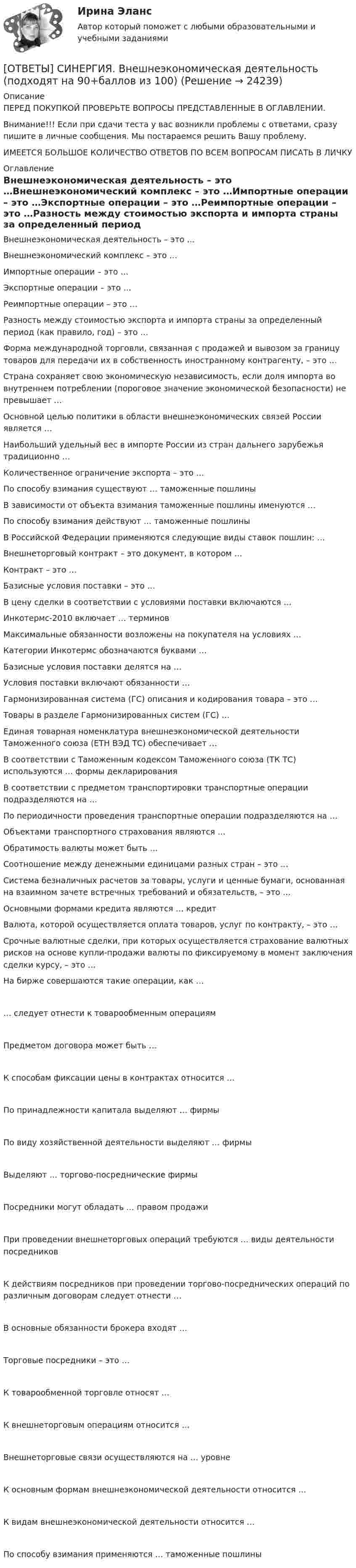      
          Описание
          ПЕРЕД ПОКУПКОЙ ПРОВЕРЬТЕ ВОПРОСЫ ПРЕДСТАВЛЕННЫЕ В ОГЛАВЛЕНИИ.Внимание!!! Если при сдачи теста у вас возникли проблемы с ответами, сразу пишите в личные сообщения. Мы постараемся решить Вашу проблему.ИМЕЕТСЯ БОЛЬШОЕ КОЛИЧЕСТВО ОТВЕТОВ ПО ВСЕМ ВОПРОСАМ ПИСАТЬ В ЛИЧКУ 
          Оглавление
          Внешнеэкономическая деятельность – это …Внешнеэкономический комплекс – это …Импортные операции – это …Экспортные операции – это …Реимпортные операции – это …Разность между стоимостью экспорта и импорта страны за определенный период (как правило, год) – это …Форма международной торговли, связанная с продажей и вывозом за границу товаров для передачи их в собственность иностранному контрагенту, – это …Страна сохраняет свою экономическую независимость, если доля импорта во внутреннем потреблении (пороговое значение экономической безопасности) не превышает …Основной целью политики в области внешнеэкономических связей России является …Наибольший удельный вес в импорте России из стран дальнего зарубежья традиционно …Количественное ограничение экспорта – это …По способу взимания существуют … таможенные пошлиныВ зависимости от объекта взимания таможенные пошлины именуются …По способу взимания действуют … таможенные пошлиныВ Российской Федерации применяются следующие виды ставок пошлин: …Внешнеторговый контракт – это документ, в котором …Контракт – это …Базисные условия поставки – это …В цену сделки в соответствии с условиями поставки включаются …Инкотермс-2010 включает … терминовМаксимальные обязанности возложены на покупателя на условиях …Категории Инкотермс обозначаются буквами …Базисные условия поставки делятся на …Условия поставки включают обязанности …Гармонизированная система (ГС) описания и кодирования товара – это …Товары в разделе Гармонизированных систем (ГС) …Единая товарная номенклатура внешнеэкономической деятельности Таможенного союза (ЕТН ВЭД ТС) обеспечивает …В соответствии с Таможенным кодексом Таможенного союза (ТК ТС) используются … формы декларированияВ соответствии с предметом транспортировки транспортные операции подразделяются на …По периодичности проведения транспортные операции подразделяются на …Объектами транспортного страхования являются …Обратимость валюты может быть …Соотношение между денежными единицами разных стран – это …Система безналичных расчетов за товары, услуги и ценные бумаги, основанная на взаимном зачете встречных требований и обязательств, – это …Основными формами кредита являются … кредитВалюта, которой осуществляется оплата товаров, услуг по контракту, – это …Срочные валютные сделки, при которых осуществляется страхование валютных рисков на основе купли-продажи валюты по фиксируемому в момент заключения сделки курсу, – это …На бирже совершаются такие операции, как …… следует отнести к товарообменным операциямПредметом договора может быть …К способам фиксации цены в контрактах относится …По принадлежности капитала выделяют … фирмыПо виду хозяйственной деятельности выделяют … фирмыВыделяют … торгово-посреднические фирмыПосредники могут обладать … правом продажиПри проведении внешнеторговых операций требуются … виды деятельности посредниковК действиям посредников при проведении торгово-посреднических операций по различным договорам следует отнести …В основные обязанности брокера входят …Торговые посредники – это …К товарообменной торговле относят …К внешнеторговым операциям относится …Внешнеторговые связи осуществляются на … уровнеК основным формам внешнеэкономической деятельности относится …К видам внешнеэкономической деятельности относится …По способу взимания применяются … таможенные пошлины 
            
            
            [ОТВЕТЫ] СИНЕРГИЯ. Внедрение информационных систем (подходят на 90+баллов из 100)[ОТВЕТЫ] СИНЕРГИЯ. Внешнеэкономическая деятельность (подходят на 90+баллов из 100)[ОТВЕТЫ] СИНЕРГИЯ. Внешнеэкономическая деятельность предприятия (подходят на 90+баллов из 100)[ОТВЕТЫ] СИНЕРГИЯ. Внутреннее электроснабжение промышленных и гражданских зданий (подходят на 90+баллов из 100)[ОТВЕТЫ] СИНЕРГИЯ. Внутренняя и внешняя политика Российской Федерации (новые тесты 2023г.) 5 промежуточных тестов и итоговый тест (подходят на 90+баллов из 100)[ОТВЕТЫ] СИНЕРГИЯ. Внутрифирменное планирование (подходят на 90+баллов из 100)[ОТВЕТЫ] СИНЕРГИЯ. Водоснабжение и водоотведение с основами гидравлики (подходят на 90+баллов из 100)[ОТВЕТЫ] СИНЕРГИЯ. Введение в специальность ТиТ (Теплоэнергетика) (подходят на 90+баллов из 100)[ОТВЕТЫ] СИНЕРГИЯ. Введение в таргетированную рекламу (подходят на 90+баллов из 100)[ОТВЕТЫ] СИНЕРГИЯ. Введение в технологии Big Data (подходят на 90+баллов из 100)ОТВЕТЫ] СИНЕРГИЯ. Введение в технологию блокчейн (подходят на 90+баллов из 100)[ОТВЕТЫ] СИНЕРГИЯ. Введение в цифровую экономику (новые тесты 2023г.) 8 промежуточных тестов итоговый тест и компетентностный тест (подходят на 90+баллов из 100)[ОТВЕТЫ] СИНЕРГИЯ. Введение в цифровую экономику.ти_ФРК (новые тесты 2023г.) (подходят на 90+баллов из 100)[ОТВЕТЫ] СИНЕРГИЯ. Веб-дизайн и оптимизация сайтов (подходят на 90+баллов из 100)
