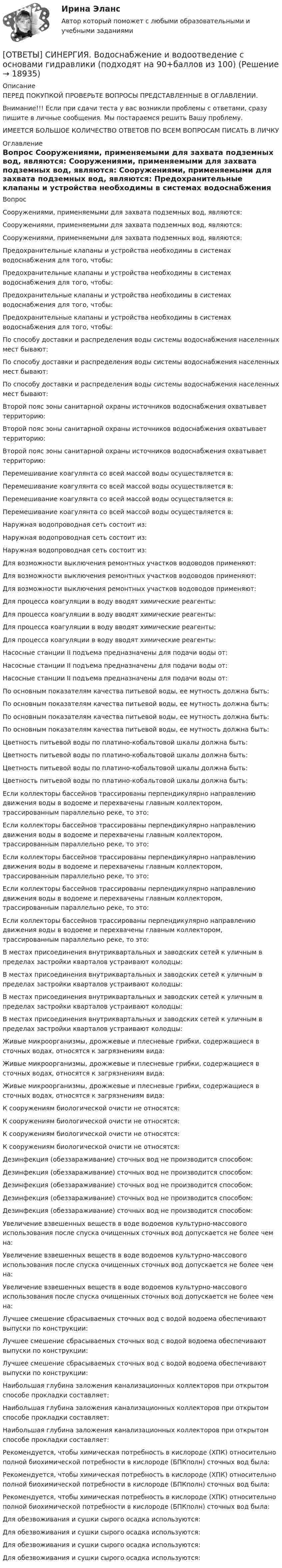      
          Описание
          ПЕРЕД ПОКУПКОЙ ПРОВЕРЬТЕ ВОПРОСЫ ПРЕДСТАВЛЕННЫЕ В ОГЛАВЛЕНИИ.Внимание!!! Если при сдачи теста у вас возникли проблемы с ответами, сразу пишите в личные сообщения. Мы постараемся решить Вашу проблему.ИМЕЕТСЯ БОЛЬШОЕ КОЛИЧЕСТВО ОТВЕТОВ ПО ВСЕМ ВОПРОСАМ ПИСАТЬ В ЛИЧКУ 
          Оглавление
          Вопрос Сооружениями, применяемыми для захвата подземных вод, являются: Сооружениями, применяемыми для захвата подземных вод, являются: Сооружениями, применяемыми для захвата подземных вод, являются: Предохранительные клапаны и устройства необходимы в системах водоснабжения для того, чтобы: Предохранительные клапаны и устройства необходимы в системах водоснабжения для того, чтобы: Предохранительные клапаны и устройства необходимы в системах водоснабжения для того, чтобы: Предохранительные клапаны и устройства необходимы в системах водоснабжения для того, чтобы: По способу доставки и распределения воды системы водоснабжения населенных мест бывают: По способу доставки и распределения воды системы водоснабжения населенных мест бывают: По способу доставки и распределения воды системы водоснабжения населенных мест бывают: Второй пояс зоны санитарной охраны источников водоснабжения охватывает территорию: Второй пояс зоны санитарной охраны источников водоснабжения охватывает территорию: Второй пояс зоны санитарной охраны источников водоснабжения охватывает территорию: Перемешивание коагулянта со всей массой воды осуществляется в: Перемешивание коагулянта со всей массой воды осуществляется в: Перемешивание коагулянта со всей массой воды осуществляется в: Перемешивание коагулянта со всей массой воды осуществляется в: Наружная водопроводная сеть состоит из: Наружная водопроводная сеть состоит из: Наружная водопроводная сеть состоит из: Для возможности выключения ремонтных участков водоводов применяют: Для возможности выключения ремонтных участков водоводов применяют: Для возможности выключения ремонтных участков водоводов применяют: Для процесса коагуляции в воду вводят химические реагенты: Для процесса коагуляции в воду вводят химические реагенты: Для процесса коагуляции в воду вводят химические реагенты: Для процесса коагуляции в воду вводят химические реагенты: Насосные станции II подъема предназначены для подачи воды от: Насосные станции II подъема предназначены для подачи воды от: Насосные станции II подъема предназначены для подачи воды от: По основным показателям качества питьевой воды, ее мутность должна быть: По основным показателям качества питьевой воды, ее мутность должна быть: По основным показателям качества питьевой воды, ее мутность должна быть: По основным показателям качества питьевой воды, ее мутность должна быть: Цветность питьевой воды по платино-кобальтовой шкалы должна быть: Цветность питьевой воды по платино-кобальтовой шкалы должна быть: Цветность питьевой воды по платино-кобальтовой шкалы должна быть: Цветность питьевой воды по платино-кобальтовой шкалы должна быть: Если коллекторы бассейнов трассированы перпендикулярно направлению движения воды в водоеме и перехвачены главным коллектором, трассированным параллельно реке, то это: Если коллекторы бассейнов трассированы перпендикулярно направлению движения воды в водоеме и перехвачены главным коллектором, трассированным параллельно реке, то это: Если коллекторы бассейнов трассированы перпендикулярно направлению движения воды в водоеме и перехвачены главным коллектором, трассированным параллельно реке, то это: Если коллекторы бассейнов трассированы перпендикулярно направлению движения воды в водоеме и перехвачены главным коллектором, трассированным параллельно реке, то это: Если коллекторы бассейнов трассированы перпендикулярно направлению движения воды в водоеме и перехвачены главным коллектором, трассированным параллельно реке, то это: В местах присоединения внутриквартальных и заводских сетей к уличным в пределах застройки кварталов устраивают колодцы: В местах присоединения внутриквартальных и заводских сетей к уличным в пределах застройки кварталов устраивают колодцы: В местах присоединения внутриквартальных и заводских сетей к уличным в пределах застройки кварталов устраивают колодцы: В местах присоединения внутриквартальных и заводских сетей к уличным в пределах застройки кварталов устраивают колодцы: Живые микроорганизмы, дрожжевые и плесневые грибки, содержащиеся в сточных водах, относятся к загрязнениям вида: Живые микроорганизмы, дрожжевые и плесневые грибки, содержащиеся в сточных водах, относятся к загрязнениям вида: Живые микроорганизмы, дрожжевые и плесневые грибки, содержащиеся в сточных водах, относятся к загрязнениям вида: К сооружениям биологической очисти не относятся: К сооружениям биологической очисти не относятся: К сооружениям биологической очисти не относятся: К сооружениям биологической очисти не относятся: Дезинфекция (обеззараживание) сточных вод не производится способом: Дезинфекция (обеззараживание) сточных вод не производится способом: Дезинфекция (обеззараживание) сточных вод не производится способом: Дезинфекция (обеззараживание) сточных вод не производится способом: Дезинфекция (обеззараживание) сточных вод не производится способом: Увеличение взвешенных веществ в воде водоемов культурно-массового использования после спуска очищенных сточных вод допускается не более чем на: Увеличение взвешенных веществ в воде водоемов культурно-массового использования после спуска очищенных сточных вод допускается не более чем на: Увеличение взвешенных веществ в воде водоемов культурно-массового использования после спуска очищенных сточных вод допускается не более чем на: Лучшее смешение сбрасываемых сточных вод с водой водоема обеспечивают выпуски по конструкции: Лучшее смешение сбрасываемых сточных вод с водой водоема обеспечивают выпуски по конструкции: Лучшее смешение сбрасываемых сточных вод с водой водоема обеспечивают выпуски по конструкции: Наибольшая глубина заложения канализационных коллекторов при открытом способе прокладки составляет: Наибольшая глубина заложения канализационных коллекторов при открытом способе прокладки составляет: Наибольшая глубина заложения канализационных коллекторов при открытом способе прокладки составляет: Рекомендуется, чтобы химическая потребность в кислороде (ХПК) относительно полной биохимической потребности в кислороде (БПКполн) сточных вод была: Рекомендуется, чтобы химическая потребность в кислороде (ХПК) относительно полной биохимической потребности в кислороде (БПКполн) сточных вод была: Рекомендуется, чтобы химическая потребность в кислороде (ХПК) относительно полной биохимической потребности в кислороде (БПКполн) сточных вод была: Для обезвоживания и сушки сырого осадка используются: Для обезвоживания и сушки сырого осадка используются: Для обезвоживания и сушки сырого осадка используются: Для обезвоживания и сушки сырого осадка используются: 
            
            
            [ОТВЕТЫ] СИНЕРГИЯ. Внутрифирменное планирование (подходят на 90+баллов из 100)[ОТВЕТЫ] СИНЕРГИЯ. Водоснабжение и водоотведение с основами гидравлики (подходят на 90+баллов из 100)[ОТВЕТЫ] СИНЕРГИЯ. Выполнение работ по профессии Кассир.кс_СПО (новые тесты 2023г.) (подходят на 90+баллов из 100)[ОТВЕТЫ] СИНЕРГИЯ. Выполнение работ по профессии Кассир (подходят на 90+баллов из 100)[ОТВЕТЫ] СИНЕРГИЯ. Выставочно-ярмарочная деятельность в торговле.mosap_БАК (новые тесты 2023г.) (подходят на 90+баллов из 100)[ОТВЕТЫ] СИНЕРГИЯ.ВЫСШАЯ МАТЕМАТИКА 1 СЕМЕСТР (ВСЕ ТЕСТЫ 97/100⭐БАЛЛОВ)[ОТВЕТЫ] СИНЕРГИЯ.Высшая математика.Линейная алгебра.ти (ВСЕ ТЕСТЫ 97/100 БАЛЛОВ 2022)[ОТВЕТЫ] СИНЕРГИЯ. Введение в цифровую экономику.ти_ФРК (новые тесты 2023г.) (подходят на 90+баллов из 100)[ОТВЕТЫ] СИНЕРГИЯ. Веб-дизайн и оптимизация сайтов (подходят на 90+баллов из 100)[ОТВЕТЫ] СИНЕРГИЯ. Визуализация данных (подходят на 90+баллов из 100)[ОТВЕТЫ] СИНЕРГИЯ. Внедрение информационных систем (подходят на 90+баллов из 100)[ОТВЕТЫ] СИНЕРГИЯ. Внешнеэкономическая деятельность (подходят на 90+баллов из 100)[ОТВЕТЫ] СИНЕРГИЯ. Внешнеэкономическая деятельность предприятия (подходят на 90+баллов из 100)[ОТВЕТЫ] СИНЕРГИЯ. Внутреннее электроснабжение промышленных и гражданских зданий (подходят на 90+баллов из 100)