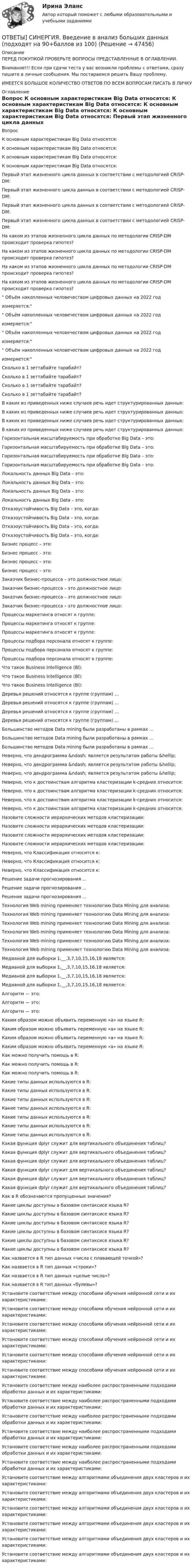      
            Описание
            ПЕРЕД ПОКУПКОЙ ПРОВЕРЬТЕ ВОПРОСЫ ПРЕДСТАВЛЕННЫЕ В ОГЛАВЛЕНИИ.Внимание!!! Если при сдачи теста у вас возникли проблемы с ответами, сразу пишите в личные сообщения. Мы постараемся решить Вашу проблему.ИМЕЕТСЯ БОЛЬШОЕ КОЛИЧЕСТВО ОТВЕТОВ ПО ВСЕМ ВОПРОСАМ ПИСАТЬ В ЛИЧКУ 
            Оглавление
            Вопрос К основным характеристикам Big Data относятся: К основным характеристикам Big Data относятся: К основным характеристикам Big Data относятся: К основным характеристикам Big Data относятся: Первый этап жизненного цикла данных в соответствии с методологией CRISP-DM: Первый этап жизненного цикла данных в соответствии с методологией CRISP-DM: Первый этап жизненного цикла данных в соответствии с методологией CRISP-DM: Первый этап жизненного цикла данных в соответствии с методологией CRISP-DM: На каком из этапов жизненного цикла данных по методологии CRISP-DM происходит проверка гипотез? На каком из этапов жизненного цикла данных по методологии CRISP-DM происходит проверка гипотез? На каком из этапов жизненного цикла данных по методологии CRISP-DM происходит проверка гипотез? На каком из этапов жизненного цикла данных по методологии CRISP-DM происходит проверка гипотез? Объём накопленных человечеством цифровых данных на 2022 годизмеряется: Объём накопленных человечеством цифровых данных на 2022 годизмеряется: Объём накопленных человечеством цифровых данных на 2022 годизмеряется: Объём накопленных человечеством цифровых данных на 2022 годизмеряется: Сколько в 1 зеттабайте тарабайт? Сколько в 1 зеттабайте тарабайт? Сколько в 1 зеттабайте тарабайт? Сколько в 1 зеттабайте тарабайт? В каких из приведенных ниже случаев речь идет структурированных данных: В каких из приведенных ниже случаев речь идет структурированных данных: В каких из приведенных ниже случаев речь идет структурированных данных: В каких из приведенных ниже случаев речь идет структурированных данных: Горизонтальная масштабируемость при обработке Big Data – это: Горизонтальная масштабируемость при обработке Big Data – это: Горизонтальная масштабируемость при обработке Big Data – это: Горизонтальная масштабируемость при обработке Big Data – это: Локальность данных Big Data – это: Локальность данных Big Data – это: Локальность данных Big Data – это: Локальность данных Big Data – это: Отказоустойчивость Big Data – это, когда: Отказоустойчивость Big Data – это, когда: Отказоустойчивость Big Data – это, когда: Отказоустойчивость Big Data – это, когда: Бизнес процесс – это: Бизнес процесс – это: Бизнес процесс – это: Бизнес процесс – это: Заказчик бизнес-процесса – это должностное лицо: Заказчик бизнес-процесса – это должностное лицо: Заказчик бизнес-процесса – это должностное лицо: Заказчик бизнес-процесса – это должностное лицо: Процессы маркетинга относят к группе: Процессы маркетинга относят к группе: Процессы маркетинга относят к группе: Процессы подбора персонала относят к группе: Процессы подбора персонала относят к группе: Процессы подбора персонала относят к группе: Что такое Business Intelligence (Bl): Что такое Business Intelligence (Bl): Что такое Business Intelligence (Bl): Деревья решений относятся к группе (группам) … Деревья решений относятся к группе (группам) … Деревья решений относятся к группе (группам) … Деревья решений относятся к группе (группам) … Большинство методов Data mining были разработаны в рамках … Большинство методов Data mining были разработаны в рамках … Большинство методов Data mining были разработаны в рамках … Неверно, что дендрограмма &amp;ndash; является результатом работы &amp;hellip; Неверно, что дендрограмма &amp;ndash; является результатом работы &amp;hellip; Неверно, что дендрограмма &amp;ndash; является результатом работы &amp;hellip; Неверно, что к достоинствам алгоритма кластеризации k-средних относится: Неверно, что к достоинствам алгоритма кластеризации k-средних относится: Неверно, что к достоинствам алгоритма кластеризации k-средних относится: Неверно, что к достоинствам алгоритма кластеризации k-средних относится: Назовите сложности иерархических методов кластеризации: Назовите сложности иерархических методов кластеризации: Назовите сложности иерархических методов кластеризации: Назовите сложности иерархических методов кластеризации: Неверно, что Классификация относится к: Неверно, что Классификация относится к: Неверно, что Классификация относится к: Решение задачи прогнозирования ... Решение задачи прогнозирования ... Решение задачи прогнозирования ... Технология Web mining применяет технологию Data Mining для анализа: Технология Web mining применяет технологию Data Mining для анализа: Технология Web mining применяет технологию Data Mining для анализа: Технология Web mining применяет технологию Data Mining для анализа: Технология Web mining применяет технологию Data Mining для анализа: Технология Web mining применяет технологию Data Mining для анализа: Медианой для выборки 1,__,3,7,10,15,16,18 является: Медианой для выборки 1,__,3,7,10,15,16,18 является: Медианой для выборки 1,__,3,7,10,15,16,18 является: Медианой для выборки 1,__,3,7,10,15,16,18 является: Алгоритм — это: Алгоритм — это: Алгоритм — это: Каким образом можно объявить переменную «а» на языке R: Каким образом можно объявить переменную «а» на языке R: Каким образом можно объявить переменную «а» на языке R: Каким образом можно объявить переменную «а» на языке R: Как можно получить помощь в R: Как можно получить помощь в R: Как можно получить помощь в R: Какие типы данных используются в R: Какие типы данных используются в R: Какие типы данных используются в R: Какие типы данных используются в R: Какие типы данных используются в R: Какие типы данных используются в R: Какие типы данных используются в R: Какая функция dplyr служит для вертикального объединения таблиц? Какая функция dplyr служит для вертикального объединения таблиц? Какая функция dplyr служит для вертикального объединения таблиц? Какая функция dplyr служит для вертикального объединения таблиц? Какая функция dplyr служит для вертикального объединения таблиц? Какая функция dplyr служит для вертикального объединения таблиц? Как в R обозначаются пропущенные значения? Какие циклы доступны в базовом синтаксисе языка R? Какие циклы доступны в базовом синтаксисе языка R? Какие циклы доступны в базовом синтаксисе языка R? Какие циклы доступны в базовом синтаксисе языка R? Какие циклы доступны в базовом синтаксисе языка R? Какие циклы доступны в базовом синтаксисе языка R? Как назвается в R тип данных «числа с плавающей точкой»? Как назвается в R тип данных «строки»? Как назвается в R тип данных «целые числа»? Как назвается в R тип данных «булевы»? Установите соответствие между способами обучения нейронной сети и их характеристиками: Установите соответствие между способами обучения нейронной сети и их характеристиками: Установите соответствие между способами обучения нейронной сети и их характеристиками: Установите соответствие между способами обучения нейронной сети и их характеристиками: Установите соответствие между способами обучения нейронной сети и их характеристиками: Установите соответствие между способами обучения нейронной сети и их характеристиками: Установите соответствие между наиболее распространенными подходами обработки данных и их характеристиками: Установите соответствие между наиболее распространенными подходами обработки данных и их характеристиками: Установите соответствие между наиболее распространенными подходами обработки данных и их характеристиками: Установите соответствие между наиболее распространенными подходами обработки данных и их характеристиками: Установите соответствие между наиболее распространенными подходами обработки данных и их характеристиками: Установите соответствие между наиболее распространенными подходами обработки данных и их характеристиками: Установите соответствие между алгоритмами объединения двух кластеров и их характеристиками: Установите соответствие между алгоритмами объединения двух кластеров и их характеристиками: Установите соответствие между алгоритмами объединения двух кластеров и их характеристиками: Установите соответствие между алгоритмами объединения двух кластеров и их характеристиками: Установите соответствие между алгоритмами объединения двух кластеров и их характеристиками: Установите соответствие между алгоритмами объединения двух кластеров и их характеристиками: 
            
            
            [ОТВЕТЫ] СИНЕРГИЯ. Бухгалтерское дело (4) (подходят на 90+баллов из 100)ОТВЕТЫ] СИНЕРГИЯ. Введение в анализ больших данных (подходят на 90+баллов из 100)[ОТВЕТЫ] СИНЕРГИЯ. Введение в объектно-ориентированное программирование (подходят на 90+баллов из 100)[ОТВЕТЫ] СИНЕРГИЯ. Введение в профессию социального психолога (новые тесты 2023г.) 6 промежуточных тестов и итоговый тест (подходят на 90+баллов из 100)[ОТВЕТЫ] СИНЕРГИЯ. Введение в специальность Коммерция (по отраслям) (подходят на 90+баллов из 100)ОТВЕТЫ] СИНЕРГИЯ. Введение в специальность.ои_Монтаж, наладка и эксплуатация электрооборудования промышленных и гражданских зданий (подходят на 90+баллов из 100)[ОТВЕТЫ] СИНЕРГИЯ. Введение в специальность.ои_ТБ (новые тесты 2023г.) (подходят на 90+баллов из 100)[ОТВЕТЫ] СИНЕРГИЯ. Бухгалтерский и управленческий учет (новые тесты 2023г.) (подходят на 90+баллов из 100)[ОТВЕТЫ] СИНЕРГИЯ. Бухгалтерский учет.dor (новые тесты 2023г.) 2 промежуточных тестов и итоговый тест (подходят на 90+баллов из 100)[ОТВЕТЫ] СИНЕРГИЯ. Бухгалтерский учет.ои(dor_СПО) (новые тесты 2023г.) (подходят на 90+баллов из 100)[ОТВЕТЫ] СИНЕРГИЯ. Бухгалтерский учет (подходят на 90+баллов из 100)[ОТВЕТЫ] СИНЕРГИЯ. Бухгалтерский (финансовый) учет в коммерческих организациях (продвинутый уровень) (новые тесты 2023г.) (подходят на 90+баллов из 100)[ОТВЕТЫ] СИНЕРГИЯ. Бухгалтерское дело (1) (подходят на 90+баллов из 100)[ОТВЕТЫ] СИНЕРГИЯ. Бухгалтерское дело (2) (подходят на 90+баллов из 100)