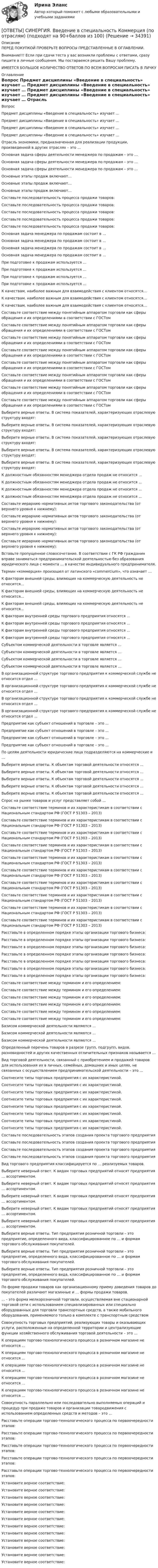      
          Описание
          ПЕРЕД ПОКУПКОЙ ПРОВЕРЬТЕ ВОПРОСЫ ПРЕДСТАВЛЕННЫЕ В ОГЛАВЛЕНИИ.Внимание!!! Если при сдачи теста у вас возникли проблемы с ответами, сразу пишите в личные сообщения. Мы постараемся решить Вашу проблему.ИМЕЕТСЯ БОЛЬШОЕ КОЛИЧЕСТВО ОТВЕТОВ ПО ВСЕМ ВОПРОСАМ ПИСАТЬ В ЛИЧКУ 
          Оглавление
          Вопрос Предмет дисциплины «Введение в специальность» изучает … Предмет дисциплины «Введение в специальность» изучает … Предмет дисциплины «Введение в специальность» изучает … Предмет дисциплины «Введение в специальность» изучает … Отрасль экономики, предназначенная для реализации продукции, произведенной в других отраслях – это … Основная задача сферы деятельности менеджера по продажам – это … Основная задача сферы деятельности менеджера по продажам – это … Основная задача сферы деятельности менеджера по продажам – это … Основные этапы продаж включают… Основные этапы продаж включают… Основные этапы продаж включают… Составьте последовательность процесса продажи товаров: Составьте последовательность процесса продажи товаров: Составьте последовательность процесса продажи товаров: Составьте последовательность процесса продажи товаров: Составьте последовательность процесса продажи товаров: Основная задача менеджера по продажам состоит в … Основная задача менеджера по продажам состоит в … Основная задача менеджера по продажам состоит в … Основная задача менеджера по продажам состоит в … При подготовке к продажам используется … При подготовке к продажам используется … При подготовке к продажам используется … При подготовке к продажам используется … К качествам, наиболее важным для взаимодействия с клиентом относятся… К качествам, наиболее важным для взаимодействия с клиентом относятся… К качествам, наиболее важным для взаимодействия с клиентом относятся… Составьте соответствие между понятийным аппаратом торговли как сферы обращения и их определениями в соответствии с ГОСТом Составьте соответствие между понятийным аппаратом торговли как сферы обращения и их определениями в соответствии с ГОСТом Составьте соответствие между понятийным аппаратом торговли как сферы обращения и их определениями в соответствии с ГОСТом Составьте соответствие между понятийным аппаратом торговли как сферы обращения и их определениями в соответствии с ГОСТом Составьте соответствие между понятийным аппаратом торговли как сферы обращения и их определениями в соответствии с ГОСТом Составьте соответствие между понятийным аппаратом торговли как сферы обращения и их определениями в соответствии с ГОСТом Составьте соответствие между понятийным аппаратом торговли как сферы обращения и их определениями в соответствии с ГОСТом Составьте соответствие между понятийным аппаратом торговли как сферы обращения и их определениями в соответствии с ГОСТом Выберите верные ответы. В система показателей, характеризующих отраслевую структуру входят: Выберите верные ответы. В система показателей, характеризующих отраслевую структуру входят: Выберите верные ответы. В система показателей, характеризующих отраслевую структуру входят: Выберите верные ответы. В система показателей, характеризующих отраслевую структуру входят: Выберите верные ответы. В система показателей, характеризующих отраслевую структуру входят: К должностным обязанностям менеджера отдела продаж не относится … К должностным обязанностям менеджера отдела продаж не относится … К должностным обязанностям менеджера отдела продаж не относится … К должностным обязанностям менеджера отдела продаж не относится … Составьте иерархию нормативных актов торгового законодательства (от верхнего уровня к нижнему): Составьте иерархию нормативных актов торгового законодательства (от верхнего уровня к нижнему): Составьте иерархию нормативных актов торгового законодательства (от верхнего уровня к нижнему): Составьте иерархию нормативных актов торгового законодательства (от верхнего уровня к нижнему): Вставьте пропущенное словосочетание. В соответствии с ГК РФ гражданин вправе заниматься предпринимательской деятельностью без образования юридического лица с момента … в качестве индивидуального предпринимателя. Термин «коммерция» произошел от латинского «commercium», что означает … К факторам внешней среды, влияющих на коммерческую деятельность не относится… К факторам внешней среды, влияющих на коммерческую деятельность не относится… К факторам внешней среды, влияющих на коммерческую деятельность не относится… К факторам внутренней среды торгового предприятия относятся … К факторам внутренней среды торгового предприятия относятся … К факторам внутренней среды торгового предприятия относятся … К факторам внутренней среды торгового предприятия относятся … Субъектом коммерческой деятельности в торговле является … Субъектом коммерческой деятельности в торговле является … Субъектом коммерческой деятельности в торговле является … Субъектом коммерческой деятельности в торговле является … В организационной структуре торгового предприятия к коммерческой службе не относится отдел … В организационной структуре торгового предприятия к коммерческой службе не относится отдел … В организационной структуре торгового предприятия к коммерческой службе не относится отдел … В организационной структуре торгового предприятия к коммерческой службе не относится отдел … Предприятие как субъект отношений в торговле – это … Предприятие как субъект отношений в торговле – это … Предприятие как субъект отношений в торговле – это … Предприятие как субъект отношений в торговле – это … По целям деятельности юридические лица подразделяются на коммерческие и … Выберите верные ответы. К объектам торговой деятельности относятся … Выберите верные ответы. К объектам торговой деятельности относятся … Выберите верные ответы. К объектам торговой деятельности относятся … Выберите верные ответы. К объектам торговой деятельности относятся … Выберите верные ответы. К объектам торговой деятельности относятся … Спрос на рынке товаров и услуг представляет собой … Составьте соответствие терминов и их характеристикам в соответствии с Национальным стандартом РФ (ГОСТ Р 51303 – 2013) Составьте соответствие терминов и их характеристикам в соответствии с Национальным стандартом РФ (ГОСТ Р 51303 – 2013) Составьте соответствие терминов и их характеристикам в соответствии с Национальным стандартом РФ (ГОСТ Р 51303 – 2013) Составьте соответствие терминов и их характеристикам в соответствии с Национальным стандартом РФ (ГОСТ Р 51303 – 2013) Составьте соответствие терминов и их характеристикам в соответствии с Национальным стандартом РФ (ГОСТ Р 51303 – 2013) Составьте соответствие терминов и их характеристикам в соответствии с Национальным стандартом РФ (ГОСТ Р 51303 – 2013) Составьте соответствие терминов и их характеристикам в соответствии с Национальным стандартом РФ (ГОСТ Р 51303 – 2013) Составьте соответствие терминов и их характеристикам в соответствии с Национальным стандартом РФ (ГОСТ Р 51303 – 2013) Составьте соответствие терминов и их характеристикам в соответствии с Национальным стандартом РФ (ГОСТ Р 51303 – 2013) Составьте соответствие терминов и их характеристикам в соответствии с Национальным стандартом РФ (ГОСТ Р 51303 – 2013) Расставьте в определенном порядке этапы организации торгового бизнеса: Расставьте в определенном порядке этапы организации торгового бизнеса: Расставьте в определенном порядке этапы организации торгового бизнеса: Расставьте в определенном порядке этапы организации торгового бизнеса: Расставьте в определенном порядке этапы организации торгового бизнеса: Расставьте в определенном порядке этапы организации торгового бизнеса: Расставьте в определенном порядке этапы организации торгового бизнеса: Составьте соответствие между термином и его определением: Составьте соответствие между термином и его определением: Составьте соответствие между термином и его определением: Составьте соответствие между термином и его определением: Составьте соответствие между термином и его определением: Составьте соответствие между термином и его определением: Базисом коммерческой деятельности являются … Базисом коммерческой деятельности являются … Базисом коммерческой деятельности являются … Определенный перечень товаров в разрезе групп, подгрупп, видов, разновидностей и других качественных отличительных признаков называется … Вид торговой деятельности, связанный с приобретением и продажей товаров для использования их в личных, семейных, домашних и иных целях, не связанных с осуществлением предпринимательской деятельности – это … Соотнесите типы торговых предприятия с их характеристикой. Соотнесите типы торговых предприятия с их характеристикой. Соотнесите типы торговых предприятия с их характеристикой. Соотнесите типы торговых предприятия с их характеристикой. Соотнесите типы торговых предприятия с их характеристикой. Соотнесите типы торговых предприятия с их характеристикой. Соотнесите типы торговых предприятия с их характеристикой. Соотнесите типы торговых предприятия с их характеристикой. Составьте последовательность этапов создания проекта торгового предприятия Составьте последовательность этапов создания проекта торгового предприятия Составьте последовательность этапов создания проекта торгового предприятия Составьте последовательность этапов создания проекта торгового предприятия Вид торгового предприятия классифицируется по … реализуемых товаров. Выберите неверный ответ. К видам торговых предприятий относят предприятия … ассортиментом. Выберите неверный ответ. К видам торговых предприятий относят предприятия … ассортиментом. Выберите неверный ответ. К видам торговых предприятий относят предприятия … ассортиментом. Выберите неверный ответ. К видам торговых предприятий относят предприятия … ассортиментом. Выберите неверный ответ. К видам торговых предприятий относят предприятия … ассортиментом. Выберите верные ответы. Тип предприятия розничной торговли – это предприятие, определенного вида, классифицированное по … и формам торгового обслуживания покупателей. Выберите верные ответы. Тип предприятия розничной торговли – это предприятие, определенного вида, классифицированное по … и формам торгового обслуживания покупателей. Выберите верные ответы. Тип предприятия розничной торговли – это предприятие, определенного вида, классифицированное по … и формам торгового обслуживания покупателей. По форме продажи товаров как организационному приему доведения товаров до покупателей различают магазинные и … формы продажи товаров. … - это форма мелкорозничной торговли, осуществляемая вне стационарной торговой сети с использованием специализированных или специально оборудованных для торговли транспортных средств, а также мобильного оборудования, применяемого только в комплекте с транспортным средством Совокупность торговых предприятий, реализующих товары и оказывающих услуги, расположенные на определенной территории и централизующие функции хозяйственного обслуживания торговой деятельности – это … К операциям торгово-технологического процесса в розничном магазине не относится ... К операциям торгово-технологического процесса в розничном магазине не относится ... К операциям торгово-технологического процесса в розничном магазине не относится ... К операциям торгово-технологического процесса в розничном магазине не относится ... К операциям торгово-технологического процесса в розничном магазине не относится ... Совокупность параллельно или последовательно выполняемых операций и процедур при продаже товаров и организации товародвижения с использованием определенных средств и методов – это … Расставьте операции торгово-технологического процесса по первоочередности этапов: Расставьте операции торгово-технологического процесса по первоочередности этапов: Расставьте операции торгово-технологического процесса по первоочередности этапов: Расставьте операции торгово-технологического процесса по первоочередности этапов: Расставьте операции торгово-технологического процесса по первоочередности этапов: Установите верное соответствие: Установите верное соответствие: Установите верное соответствие: Установите верное соответствие: Установите верное соответствие: Установите верное соответствие: Установите верное соответствие: Установите верное соответствие: Установите верное соответствие: Установите верное соответствие: Установите верное соответствие: Установите верное соответствие: 
            
            
            [ОТВЕТЫ] СИНЕРГИЯ. Введение в профессию социального психолога (новые тесты 2023г.) 6 промежуточных тестов и итоговый тест (подходят на 90+баллов из 100)[ОТВЕТЫ] СИНЕРГИЯ. Введение в специальность Коммерция (по отраслям) (подходят на 90+баллов из 100)ОТВЕТЫ] СИНЕРГИЯ. Введение в специальность.ои_Монтаж, наладка и эксплуатация электрооборудования промышленных и гражданских зданий (подходят на 90+баллов из 100)[ОТВЕТЫ] СИНЕРГИЯ. Введение в специальность.ои_ТБ (новые тесты 2023г.) (подходят на 90+баллов из 100)[ОТВЕТЫ] СИНЕРГИЯ. Введение в специальность (подходят на 90+баллов из 100)[ОТВЕТЫ] СИНЕРГИЯ. Введение в специальность СТРОИТЕЛЬСТВО (подходят на 90+баллов из 100)[ОТВЕТЫ] СИНЕРГИЯ. Введение в специальность ТиТ (Теплоэнергетика) (подходят на 90+баллов из 100)[ОТВЕТЫ] СИНЕРГИЯ. Бухгалтерский учет (подходят на 90+баллов из 100)[ОТВЕТЫ] СИНЕРГИЯ. Бухгалтерский (финансовый) учет в коммерческих организациях (продвинутый уровень) (новые тесты 2023г.) (подходят на 90+баллов из 100)[ОТВЕТЫ] СИНЕРГИЯ. Бухгалтерское дело (1) (подходят на 90+баллов из 100)[ОТВЕТЫ] СИНЕРГИЯ. Бухгалтерское дело (2) (подходят на 90+баллов из 100)[ОТВЕТЫ] СИНЕРГИЯ. Бухгалтерское дело (3) (подходят на 90+баллов из 100)[ОТВЕТЫ] СИНЕРГИЯ. Бухгалтерское дело (4) (подходят на 90+баллов из 100)ОТВЕТЫ] СИНЕРГИЯ. Введение в анализ больших данных (подходят на 90+баллов из 100)