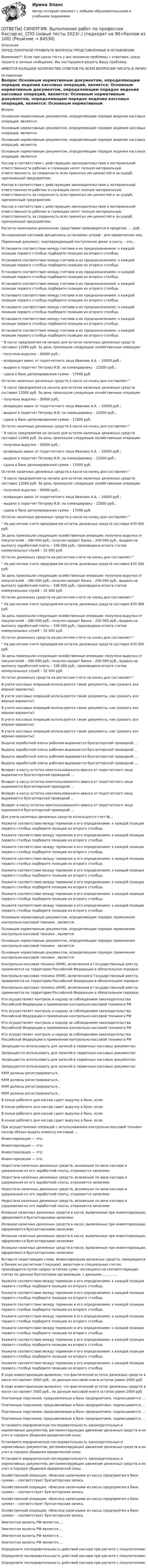      
            Описание
            ПЕРЕД ПОКУПКОЙ ПРОВЕРЬТЕ ВОПРОСЫ ПРЕДСТАВЛЕННЫЕ В ОГЛАВЛЕНИИ.Внимание!!! Если при сдачи теста у вас возникли проблемы с ответами, сразу пишите в личные сообщения. Мы постараемся решить Вашу проблему.ИМЕЕТСЯ БОЛЬШОЕ КОЛИЧЕСТВО ОТВЕТОВ ПО ВСЕМ ВОПРОСАМ ПИСАТЬ В ЛИЧКУ 
            Оглавление
            Вопрос Основным нормативным документом, определяющим порядок ведения кассовых операций, является: Основным нормативным документом, определяющим порядок ведения кассовых операций, является: Основным нормативным документом, определяющим порядок ведения кассовых операций, является: Основным нормативным документом, определяющим порядок ведения кассовых операций, является: Кассир в соответствии с действующим законодательством о материальной ответственности рабочих и служащих несет полную материальную ответственность за сохранность всех принятых им ценностей и за ущерб, причиненный предприятию: Кассир в соответствии с действующим законодательством о материальной ответственности рабочих и служащих несет полную материальную ответственность за сохранность всех принятых им ценностей и за ущерб, причиненный предприятию: Кассир в соответствии с действующим законодательством о материальной ответственности рабочих и служащих несет полную материальную ответственность за сохранность всех принятых им ценностей и за ущерб, причиненный предприятию: Расчеты наличными денежными средствами производятся в пределах ….  руб. За нарушение кассовой дисциплины установлен штраф · для юридических лиц Первичный документ, подтверждающий поступление денег в кассу, - это… Установите соответствие между счетами и их предназначением: к каждой позиции первого столбца подберите позицию из второго столбца. Установите соответствие между счетами и их предназначением: к каждой позиции первого столбца подберите позицию из второго столбца. Установите соответствие между счетами и их предназначением: к каждой позиции первого столбца подберите позицию из второго столбца. Установите соответствие между счетами и их предназначением: к каждой позиции первого столбца подберите позицию из второго столбца. Установите соответствие между счетами и их предназначением: к каждой позиции первого столбца подберите позицию из второго столбца. Установите соответствие между счетами и их предназначением: к каждой позиции первого столбца подберите позицию из второго столбца. Установите соответствие между счетами и их предназначением: к каждой позиции первого столбца подберите позицию из второго столбца. Установите соответствие между счетами и их предназначением: к каждой позиции первого столбца подберите позицию из второго столбца. В кассе предприятия на начало дня остаток наличных денежных средств составил 12000 руб. За день произошли следующие хозяйственные операции:- получена выручка – 30000 руб.;- возвращен аванс от подотчетного лица Иванова А.А. – 10000 руб.;- выдано в подотчет Петрову И.В. на командировку – 22000 руб.;- сдана в банк депонированная сумма – 17000 руб.Остаток наличных денежных средств в кассе на конец дня составляет: В кассе предприятия на начало дня остаток наличных денежных средств составил 12000 руб. За день произошли следующие хозяйственные операции:- получена выручка – 30000 руб.;- возвращен аванс от подотчетного лица Иванова А.А. – 10000 руб.;- выдано в подотчет Петрову И.В. на командировку – 22000 руб.;- сдана в банк депонированная сумма – 17000 руб.Остаток наличных денежных средств в кассе на конец дня составляет: В кассе предприятия на начало дня остаток наличных денежных средств составил 12000 руб. За день произошли следующие хозяйственные операции:- получена выручка – 30000 руб.;- возвращен аванс от подотчетного лица Иванова А.А. – 10000 руб.;- выдано в подотчет Петрову И.В. на командировку – 22000 руб.;- сдана в банк депонированная сумма – 17000 руб.Остаток наличных денежных средств в кассе на конец дня составляет: В кассе предприятия на начало дня остаток наличных денежных средств составил 12000 руб. За день произошли следующие хозяйственные операции:- получена выручка – 30000 руб.;- возвращен аванс от подотчетного лица Иванова А.А. – 10000 руб.;- выдано в подотчет Петрову И.В. на командировку – 22000 руб.;- сдана в банк депонированная сумма – 17000 руб.Остаток наличных денежных средств в кассе на конец дня составляет: На расчетном счете предприятия остаток денежных средств составил 670 000 руб. За день произошли следующие хозяйственные операции: получена выручка от покупателей – 280 000 руб.; получен кредит банка – 250 000 руб.; выдано на выплату заработной платы – 338 000 руб.; произведена оплата счетов коммунальных служб – 32 000 руб.  Остаток денежных средств на расчетном счете на конец дня составляет: На расчетном счете предприятия остаток денежных средств составил 670 000 руб. За день произошли следующие хозяйственные операции: получена выручка от покупателей – 280 000 руб.; получен кредит банка – 250 000 руб.; выдано на выплату заработной платы – 338 000 руб.; произведена оплата счетов коммунальных служб – 32 000 руб.  Остаток денежных средств на расчетном счете на конец дня составляет: На расчетном счете предприятия остаток денежных средств составил 670 000 руб. За день произошли следующие хозяйственные операции: получена выручка от покупателей – 280 000 руб.; получен кредит банка – 250 000 руб.; выдано на выплату заработной платы – 338 000 руб.; произведена оплата счетов коммунальных служб – 32 000 руб.  Остаток денежных средств на расчетном счете на конец дня составляет: На расчетном счете предприятия остаток денежных средств составил 670 000 руб. За день произошли следующие хозяйственные операции: получена выручка от покупателей – 280 000 руб.; получен кредит банка – 250 000 руб.; выдано на выплату заработной платы – 338 000 руб.; произведена оплата счетов коммунальных служб – 32 000 руб.  Остаток денежных средств на расчетном счете на конец дня составляет: В учете кассовых операций используются такие документы, как (указать все верные варианты): В учете кассовых операций используются такие документы, как (указать все верные варианты): В учете кассовых операций используются такие документы, как (указать все верные варианты): В учете кассовых операций используются такие документы, как (указать все верные варианты): В учете кассовых операций используются такие документы, как (указать все верные варианты): Выдача заработной платы рабочим выражается бухгалтерской проводкой … Выдача заработной платы рабочим выражается бухгалтерской проводкой … Выдача заработной платы рабочим выражается бухгалтерской проводкой … Выдача заработной платы рабочим выражается бухгалтерской проводкой … Возврат в кассу остатка неиспользованного аванса от подотчетного лица выражается бухгалтерской проводкой … Возврат в кассу остатка неиспользованного аванса от подотчетного лица выражается бухгалтерской проводкой … Возврат в кассу остатка неиспользованного аванса от подотчетного лица выражается бухгалтерской проводкой … Возврат в кассу остатка неиспользованного аванса от подотчетного лица выражается бухгалтерской проводкой … Для учета наличных денежных средств используется счет №… Укажите соответствие между термином и его определением: к каждой позиции первого столбца подберите позицию из второго столбца. Укажите соответствие между термином и его определением: к каждой позиции первого столбца подберите позицию из второго столбца. Укажите соответствие между термином и его определением: к каждой позиции первого столбца подберите позицию из второго столбца. Укажите соответствие между термином и его определением: к каждой позиции первого столбца подберите позицию из второго столбца. Укажите соответствие между термином и его определением: к каждой позиции первого столбца подберите позицию из второго столбца. Укажите соответствие между термином и его определением: к каждой позиции первого столбца подберите позицию из второго столбца. Укажите соответствие между термином и его определением: к каждой позиции первого столбца подберите позицию из второго столбца. Укажите соответствие между термином и его определением: к каждой позиции первого столбца подберите позицию из второго столбца. Основным нормативным документом, определяющим порядок применения контрольно-кассовой техники , является: Основным нормативным документом, определяющим порядок применения контрольно-кассовой техники , является: Основным нормативным документом, определяющим порядок применения контрольно-кассовой техники , является: Основным нормативным документом, определяющим порядок применения контрольно-кассовой техники , является: Контрольно-кассовая техника (ККМ), включенная в Государственный реестр, применяется на территории Российской Федерации в обязательном порядке: Контрольно-кассовая техника (ККМ), включенная в Государственный реестр, применяется на территории Российской Федерации в обязательном порядке: Контрольно-кассовая техника (ККМ), включенная в Государственный реестр, применяется на территории Российской Федерации в обязательном порядке: Кто осуществляет контроль и надзор за соблюдением законодательства Российской Федерации о применении контрольно-кассовой техники в РФ Кто осуществляет контроль и надзор за соблюдением законодательства Российской Федерации о применении контрольно-кассовой техники в РФ Кто осуществляет контроль и надзор за соблюдением законодательства Российской Федерации о применении контрольно-кассовой техники в РФ Кто осуществляет контроль и надзор за соблюдением законодательства Российской Федерации о применении контрольно-кассовой техники в РФ Запрещается использовать для записей в первичных кассовых документах: Запрещается использовать для записей в первичных кассовых документах: Запрещается использовать для записей в первичных кассовых документах: Запрещается использовать для записей в первичных кассовых документах: ККМ должны регистрироваться… ККМ должны регистрироваться… ККМ должны регистрироваться… ККМ должны регистрироваться… В конце рабочего дня кассир сдает выручку в банк, если: В конце рабочего дня кассир сдает выручку в банк, если: В конце рабочего дня кассир сдает выручку в банк, если: В конце рабочего дня кассир сдает выручку в банк, если: При осуществлении операций с использованием контрольно-кассовой техники кассир обязан выдать клиенту кассовый…: Инвентаризация — это: Инвентаризация — это: Инвентаризация — это: Инвентаризация — это: Недостача наличных денежных средств, возникшая по вине кассира и удержанная из его заработной платы, отражается записями: Недостача наличных денежных средств, возникшая по вине кассира и удержанная из его заработной платы, отражается записями: Недостача наличных денежных средств, возникшая по вине кассира и удержанная из его заработной платы, отражается записями: Недостача наличных денежных средств, возникшая по вине кассира и удержанная из его заработной платы, отражается записями: Излишки наличных денежных средств в кассе, выявленные при инвентаризации, оформляются бухгалтерскими записями: Излишки наличных денежных средств в кассе, выявленные при инвентаризации, оформляются бухгалтерскими записями: Излишки наличных денежных средств в кассе, выявленные при инвентаризации, оформляются бухгалтерскими записями: Излишки наличных денежных средств в кассе, выявленные при инвентаризации, оформляются бухгалтерскими записями: Вставьте недостающие слова. Инвентаризация денежных средств, находящихся в банках на расчетном (текущем), валютном и специальных счетах, производится путем сверки остатков сумм, числящихся на соответствующих счетах по данным бухгалтерии организации, с данными…………… Укажите соответствие между термином и его определением: к каждой позиции первого столбца подберите позицию из второго столбца. Укажите соответствие между термином и его определением: к каждой позиции первого столбца подберите позицию из второго столбца. Укажите соответствие между термином и его определением: к каждой позиции первого столбца подберите позицию из второго столбца. Укажите соответствие между термином и его определением: к каждой позиции первого столбца подберите позицию из второго столбца. Укажите соответствие между термином и его определением: к каждой позиции первого столбца подберите позицию из второго столбца. Укажите соответствие между термином и его определением: к каждой позиции первого столбца подберите позицию из второго столбца. Укажите соответствие между термином и его определением: к каждой позиции первого столбца подберите позицию из второго столбца. Укажите соответствие между термином и его определением: к каждой позиции первого столбца подберите позицию из второго столбца. В ходе инвентаризации выявлено, что фактический остаток денежных средств в кассе составляет 3500 руб., по данным кассовой книги остаток равен 2000 руб. В ходе инвентаризации выявлено, что фактический остаток денежных средств в кассе составляет 3500 руб., по данным кассовой книги остаток равен 2000 руб. Платежные поручения, предъявляемые в банк предприятием, подписываются … Платежные поручения, предъявляемые в банк предприятием, подписываются … Платежные поручения, предъявляемые в банк предприятием, подписываются … Платежные поручения, предъявляемые в банк предприятием, подписываются … Установите иерархическую последовательность законодательных и нормативных документов, регламентирующих движение денежных средств и их учет в порядке убывания юридической силы: Установите иерархическую последовательность законодательных и нормативных документов, регламентирующих движение денежных средств и их учет в порядке убывания юридической силы: Установите иерархическую последовательность законодательных и нормативных документов, регламентирующих движение денежных средств и их учет в порядке убывания юридической силы: Хозяйственной операции: «Внесена наличными из кассы предприятия в банк сумма» – соответствует бухгалтерская запись Хозяйственной операции: «Внесена наличными из кассы предприятия в банк сумма» – соответствует бухгалтерская запись Хозяйственной операции: «Внесена наличными из кассы предприятия в банк сумма» – соответствует бухгалтерская запись Хозяйственной операции: «Внесена наличными из кассы предприятия в банк сумма» – соответствует бухгалтерская запись Эмитентом валюты РФ является…. Эмитентом валюты РФ является…. Эмитентом валюты РФ является…. Эмитентом валюты РФ является…. Определите последовательность действий кассира при расчете с покупателями: Определите последовательность действий кассира при расчете с покупателями: Определите последовательность действий кассира при расчете с покупателями:  
            
            
            [ОТВЕТЫ] СИНЕРГИЯ. Водоснабжение и водоотведение с основами гидравлики (подходят на 90+баллов из 100)[ОТВЕТЫ] СИНЕРГИЯ. Выполнение работ по профессии Кассир.кс_СПО (новые тесты 2023г.) (подходят на 90+баллов из 100)[ОТВЕТЫ] СИНЕРГИЯ. Выполнение работ по профессии Кассир (подходят на 90+баллов из 100)[ОТВЕТЫ] СИНЕРГИЯ. Выставочно-ярмарочная деятельность в торговле.mosap_БАК (новые тесты 2023г.) (подходят на 90+баллов из 100)[ОТВЕТЫ] СИНЕРГИЯ.ВЫСШАЯ МАТЕМАТИКА 1 СЕМЕСТР (ВСЕ ТЕСТЫ 97/100⭐БАЛЛОВ)[ОТВЕТЫ] СИНЕРГИЯ.Высшая математика.Линейная алгебра.ти (ВСЕ ТЕСТЫ 97/100 БАЛЛОВ 2022)[ОТВЕТЫ] СИНЕРГИЯ. Высшая математика (подходят на 90+баллов из 100)[ОТВЕТЫ] СИНЕРГИЯ. Веб-дизайн и оптимизация сайтов (подходят на 90+баллов из 100)[ОТВЕТЫ] СИНЕРГИЯ. Визуализация данных (подходят на 90+баллов из 100)[ОТВЕТЫ] СИНЕРГИЯ. Внедрение информационных систем (подходят на 90+баллов из 100)[ОТВЕТЫ] СИНЕРГИЯ. Внешнеэкономическая деятельность (подходят на 90+баллов из 100)[ОТВЕТЫ] СИНЕРГИЯ. Внешнеэкономическая деятельность предприятия (подходят на 90+баллов из 100)[ОТВЕТЫ] СИНЕРГИЯ. Внутреннее электроснабжение промышленных и гражданских зданий (подходят на 90+баллов из 100)[ОТВЕТЫ] СИНЕРГИЯ. Внутренняя и внешняя политика Российской Федерации (новые тесты 2023г.) 5 промежуточных тестов и итоговый тест (подходят на 90+баллов из 100)
