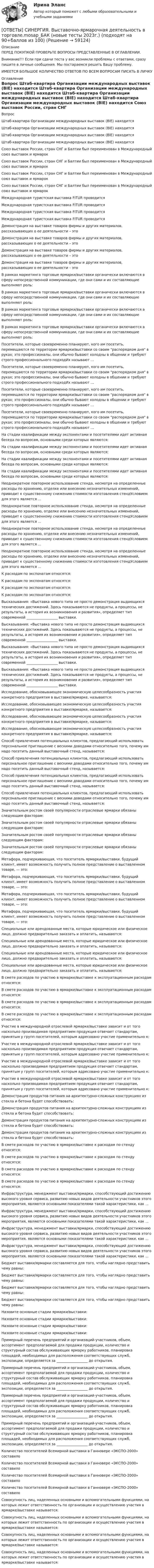      
            Описание
            ПЕРЕД ПОКУПКОЙ ПРОВЕРЬТЕ ВОПРОСЫ ПРЕДСТАВЛЕННЫЕ В ОГЛАВЛЕНИИ.Внимание!!! Если при сдачи теста у вас возникли проблемы с ответами, сразу пишите в личные сообщения. Мы постараемся решить Вашу проблему.ИМЕЕТСЯ БОЛЬШОЕ КОЛИЧЕСТВО ОТВЕТОВ ПО ВСЕМ ВОПРОСАМ ПИСАТЬ В ЛИЧКУ 
            Оглавление
            Вопрос Штаб-квартира Организации международных выставок (ВIЕ) находится Штаб-квартира Организации международных выставок (ВIЕ) находится Штаб-квартира Организации международных выставок (ВIЕ) находится Штаб-квартира Организации международных выставок (ВIЕ) находится Союз выставок России, стран СНГ и Балтии был переименован в Международный союз выставок и ярмарок Союз выставок России, стран СНГ и Балтии был переименован в Международный союз выставок и ярмарок Союз выставок России, стран СНГ и Балтии был переименован в Международный союз выставок и ярмарок Союз выставок России, стран СНГ и Балтии был переименован в Международный союз выставок и ярмарок Международная туристская выставка FITUR проводится Международная туристская выставка FITUR проводится Международная туристская выставка FITUR проводится Международная туристская выставка FITUR проводится Демонстрация на выставке товаров фирмы и других материалов, рассказывающих о ее деятельности – это Демонстрация на выставке товаров фирмы и других материалов, рассказывающих о ее деятельности – это Демонстрация на выставке товаров фирмы и других материалов, рассказывающих о ее деятельности – это Демонстрация на выставке товаров фирмы и других материалов, рассказывающих о ее деятельности – это В рамках маркетинга торговые ярмарки/выставки органически включаются в сферу непосредственной коммуникации, где они сами и их составляющие выполняют роль: В рамках маркетинга торговые ярмарки/выставки органически включаются в сферу непосредственной коммуникации, где они сами и их составляющие выполняют роль: В рамках маркетинга торговые ярмарки/выставки органически включаются в сферу непосредственной коммуникации, где они сами и их составляющие выполняют роль: В рамках маркетинга торговые ярмарки/выставки органически включаются в сферу непосредственной коммуникации, где они сами и их составляющие выполняют роль: Посетители, которые своевременно планируют, кого им посетить, перемещаются по территории ярмарки/выставки со своим распорядком дня в руках; это профессионалы, они обычно бывают холодны в общении и требуют строго профессионального подходИх называют ... Посетители, которые своевременно планируют, кого им посетить, перемещаются по территории ярмарки/выставки со своим распорядком дня в руках; это профессионалы, они обычно бывают холодны в общении и требуют строго профессионального подходИх называют ... Посетители, которые своевременно планируют, кого им посетить, перемещаются по территории ярмарки/выставки со своим распорядком дня в руках; это профессионалы, они обычно бывают холодны в общении и требуют строго профессионального подходИх называют ... Посетители, которые своевременно планируют, кого им посетить, перемещаются по территории ярмарки/выставки со своим распорядком дня в руках; это профессионалы, они обычно бывают холодны в общении и требуют строго профессионального подходИх называют ... На стадии квалификации между экспонентами и посетителями идет активная беседа по вопросам, основными среди которых являются: На стадии квалификации между экспонентами и посетителями идет активная беседа по вопросам, основными среди которых являются: На стадии квалификации между экспонентами и посетителями идет активная беседа по вопросам, основными среди которых являются: На стадии квалификации между экспонентами и посетителями идет активная беседа по вопросам, основными среди которых являются: Неоднократное повторное использование стенда, несмотря на определенные расходы по хранению, отделке или внесению незначительных изменений, приводит к существенному снижению стоимости изготовления стендУсловием для этого является ... Неоднократное повторное использование стенда, несмотря на определенные расходы по хранению, отделке или внесению незначительных изменений, приводит к существенному снижению стоимости изготовления стендУсловием для этого является ... Неоднократное повторное использование стенда, несмотря на определенные расходы по хранению, отделке или внесению незначительных изменений, приводит к существенному снижению стоимости изготовления стендУсловием для этого является ... Неоднократное повторное использование стенда, несмотря на определенные расходы по хранению, отделке или внесению незначительных изменений, приводит к существенному снижению стоимости изготовления стендУсловием для этого является ... К расходам по экспонатам относятся: К расходам по экспонатам относятся: К расходам по экспонатам относятся: К расходам по экспонатам относятся: Высказывания: «Выставка нового типа не просто демонстрация выдающихся технических достижений. Здесь показываются не продукты, а процессы, не результаты, а история их возникновения и развития», определяет тип современной __________________ выставки. Высказывания: «Выставка нового типа не просто демонстрация выдающихся технических достижений. Здесь показываются не продукты, а процессы, не результаты, а история их возникновения и развития», определяет тип современной __________________ выставки. Высказывания: «Выставка нового типа не просто демонстрация выдающихся технических достижений. Здесь показываются не продукты, а процессы, не результаты, а история их возникновения и развития», определяет тип современной __________________ выставки. Высказывания: «Выставка нового типа не просто демонстрация выдающихся технических достижений. Здесь показываются не продукты, а процессы, не результаты, а история их возникновения и развития», определяет тип современной __________________ выставки. Исследование, обосновывающее экономическую целесообразность участия конкретного предприятия в выставке/ярмарке, называется: Исследование, обосновывающее экономическую целесообразность участия конкретного предприятия в выставке/ярмарке, называется: Исследование, обосновывающее экономическую целесообразность участия конкретного предприятия в выставке/ярмарке, называется: Исследование, обосновывающее экономическую целесообразность участия конкретного предприятия в выставке/ярмарке, называется: Способ привлечения потенциальных клиентов, предлагающий использовать персональное приглашение с вескими доводами относительно того, почему им надо посетить данный выставочный стенд, называется: Способ привлечения потенциальных клиентов, предлагающий использовать персональное приглашение с вескими доводами относительно того, почему им надо посетить данный выставочный стенд, называется: Способ привлечения потенциальных клиентов, предлагающий использовать персональное приглашение с вескими доводами относительно того, почему им надо посетить данный выставочный стенд, называется: Способ привлечения потенциальных клиентов, предлагающий использовать персональное приглашение с вескими доводами относительно того, почему им надо посетить данный выставочный стенд, называется: Значительным ростом своей популярности отраслевые ярмарки обязаны следующим факторам: Значительным ростом своей популярности отраслевые ярмарки обязаны следующим факторам: Значительным ростом своей популярности отраслевые ярмарки обязаны следующим факторам: Значительным ростом своей популярности отраслевые ярмарки обязаны следующим факторам: Метафора, подчеркивающая, что посетитель ярмарки/выставки, будущий клиент, имеет возможность получить полное представление о выставленном товаре, — это: Метафора, подчеркивающая, что посетитель ярмарки/выставки, будущий клиент, имеет возможность получить полное представление о выставленном товаре, — это: Метафора, подчеркивающая, что посетитель ярмарки/выставки, будущий клиент, имеет возможность получить полное представление о выставленном товаре, — это: Метафора, подчеркивающая, что посетитель ярмарки/выставки, будущий клиент, имеет возможность получить полное представление о выставленном товаре, — это: Специальные или арендованные места, которые юридическое или физическое лицо, должно предварительно заказать и оплатить, называются: Специальные или арендованные места, которые юридическое или физическое лицо, должно предварительно заказать и оплатить, называются: Специальные или арендованные места, которые юридическое или физическое лицо, должно предварительно заказать и оплатить, называются: Специальные или арендованные места, которые юридическое или физическое лицо, должно предварительно заказать и оплатить, называются: В смете расходов по участию в ярмарке/выставке к эксплуатационным расходам относятся: В смете расходов по участию в ярмарке/выставке к эксплуатационным расходам относятся: В смете расходов по участию в ярмарке/выставке к эксплуатационным расходам относятся: В смете расходов по участию в ярмарке/выставке к эксплуатационным расходам относятся: Участие в международной отраслевой ярмарке/выставке зависит и от того насколько производимая предприятием продукция отвечает стандартам, принятым у групп посетителей, которым адресовано участие применительно к: Участие в международной отраслевой ярмарке/выставке зависит и от того насколько производимая предприятием продукция отвечает стандартам, принятым у групп посетителей, которым адресовано участие применительно к: Участие в международной отраслевой ярмарке/выставке зависит и от того насколько производимая предприятием продукция отвечает стандартам, принятым у групп посетителей, которым адресовано участие применительно к: Участие в международной отраслевой ярмарке/выставке зависит и от того насколько производимая предприятием продукция отвечает стандартам, принятым у групп посетителей, которым адресовано участие применительно к: Демонстрация продуктов питания на архитектурно-сложных конструкциях из стекла и бетона будет способствовать: Демонстрация продуктов питания на архитектурно-сложных конструкциях из стекла и бетона будет способствовать: Демонстрация продуктов питания на архитектурно-сложных конструкциях из стекла и бетона будет способствовать: Демонстрация продуктов питания на архитектурно-сложных конструкциях из стекла и бетона будет способствовать: В смете расходов по участию в ярмарке/выставке к расходам по стенду относятся: В смете расходов по участию в ярмарке/выставке к расходам по стенду относятся: В смете расходов по участию в ярмарке/выставке к расходам по стенду относятся: В смете расходов по участию в ярмарке/выставке к расходам по стенду относятся: Инфраструктура, менеджмент выставки/ярмарки, способствующий достижению высокого уровня сервиса, развитию новых видов деятельности участников этого мероприятия, являются основными показателями такой характеристики, как ... Инфраструктура, менеджмент выставки/ярмарки, способствующий достижению высокого уровня сервиса, развитию новых видов деятельности участников этого мероприятия, являются основными показателями такой характеристики, как ... Инфраструктура, менеджмент выставки/ярмарки, способствующий достижению высокого уровня сервиса, развитию новых видов деятельности участников этого мероприятия, являются основными показателями такой характеристики, как ... Инфраструктура, менеджмент выставки/ярмарки, способствующий достижению высокого уровня сервиса, развитию новых видов деятельности участников этого мероприятия, являются основными показателями такой характеристики, как ... Бюджет выставки/ярмарки составляется для того, чтобы наглядно представить чему равны: Бюджет выставки/ярмарки составляется для того, чтобы наглядно представить чему равны: Бюджет выставки/ярмарки составляется для того, чтобы наглядно представить чему равны: Бюджет выставки/ярмарки составляется для того, чтобы наглядно представить чему равны: Назовите основные стадии ярмарки/выставки: Назовите основные стадии ярмарки/выставки: Назовите основные стадии ярмарки/выставки: Назовите основные стадии ярмарки/выставки: Примерный перечень предприятий и организаций-участников, объем, ассортимент предполагаемой для продажи продукции, количество и структурный состав обслуживающих ярмарку работников, планировка площадей, необходимых для расположения соответствующих служб, экспозиции, определяется за __________________ до открытия. Примерный перечень предприятий и организаций-участников, объем, ассортимент предполагаемой для продажи продукции, количество и структурный состав обслуживающих ярмарку работников, планировка площадей, необходимых для расположения соответствующих служб, экспозиции, определяется за __________________ до открытия. Примерный перечень предприятий и организаций-участников, объем, ассортимент предполагаемой для продажи продукции, количество и структурный состав обслуживающих ярмарку работников, планировка площадей, необходимых для расположения соответствующих служб, экспозиции, определяется за __________________ до открытия. Примерный перечень предприятий и организаций-участников, объем, ассортимент предполагаемой для продажи продукции, количество и структурный состав обслуживающих ярмарку работников, планировка площадей, необходимых для расположения соответствующих служб, экспозиции, определяется за __________________ до открытия. Количество посетителей Всемирной выставки в Ганновере «ЭКСПО-2000» составило Количество посетителей Всемирной выставки в Ганновере «ЭКСПО-2000» составило Количество посетителей Всемирной выставки в Ганновере «ЭКСПО-2000» составило Количество посетителей Всемирной выставки в Ганновере «ЭКСПО-2000» составило Совокупность лиц, наделенных основными и вспомогательными функциями, на которых лежит ответственность по организации и осуществлению участия в ярмарке/выставке называется: Совокупность лиц, наделенных основными и вспомогательными функциями, на которых лежит ответственность по организации и осуществлению участия в ярмарке/выставке называется: Совокупность лиц, наделенных основными и вспомогательными функциями, на которых лежит ответственность по организации и осуществлению участия в ярмарке/выставке называется: Совокупность лиц, наделенных основными и вспомогательными функциями, на которых лежит ответственность по организации и осуществлению участия в ярмарке/выставке называется:  
            
            
            [ОТВЕТЫ] СИНЕРГИЯ. Выполнение работ по профессии Кассир (подходят на 90+баллов из 100)[ОТВЕТЫ] СИНЕРГИЯ. Выставочно-ярмарочная деятельность в торговле.mosap_БАК (новые тесты 2023г.) (подходят на 90+баллов из 100)[ОТВЕТЫ] СИНЕРГИЯ.ВЫСШАЯ МАТЕМАТИКА 1 СЕМЕСТР (ВСЕ ТЕСТЫ 97/100⭐БАЛЛОВ)[ОТВЕТЫ] СИНЕРГИЯ.Высшая математика.Линейная алгебра.ти (ВСЕ ТЕСТЫ 97/100 БАЛЛОВ 2022)[ОТВЕТЫ] СИНЕРГИЯ. Высшая математика (подходят на 90+баллов из 100)[ОТВЕТЫ] СИНЕРГИЯ. Вычислительные машины, системы и сети (подходят на 90+баллов из 100)[ОТВЕТЫ] СИНЕРГИЯ. Генерирование бизнес-идей (новые тесты 2023г.) (подходят на 90+баллов из 100)[ОТВЕТЫ] СИНЕРГИЯ. Внедрение информационных систем (подходят на 90+баллов из 100)[ОТВЕТЫ] СИНЕРГИЯ. Внешнеэкономическая деятельность (подходят на 90+баллов из 100)[ОТВЕТЫ] СИНЕРГИЯ. Внешнеэкономическая деятельность предприятия (подходят на 90+баллов из 100)[ОТВЕТЫ] СИНЕРГИЯ. Внутреннее электроснабжение промышленных и гражданских зданий (подходят на 90+баллов из 100)[ОТВЕТЫ] СИНЕРГИЯ. Внутренняя и внешняя политика Российской Федерации (новые тесты 2023г.) 5 промежуточных тестов и итоговый тест (подходят на 90+баллов из 100)[ОТВЕТЫ] СИНЕРГИЯ. Внутрифирменное планирование (подходят на 90+баллов из 100)[ОТВЕТЫ] СИНЕРГИЯ. Водоснабжение и водоотведение с основами гидравлики (подходят на 90+баллов из 100)