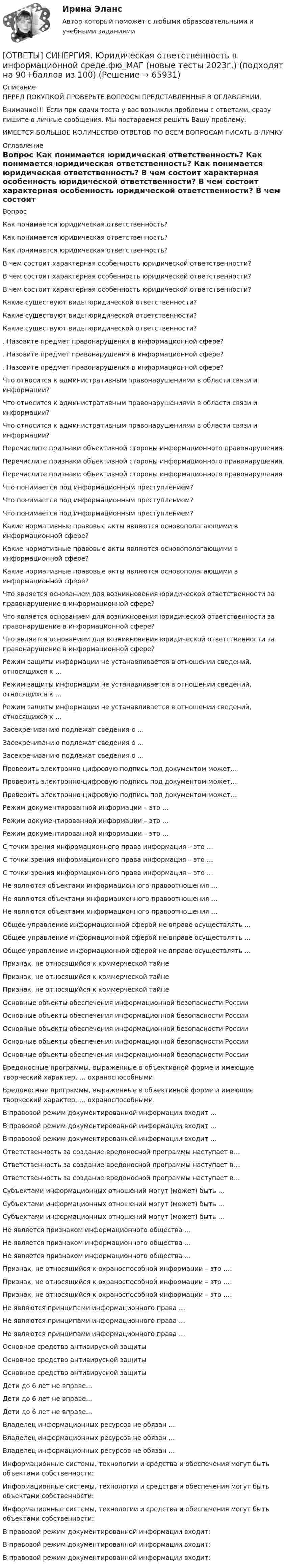      
            Описание
            ПЕРЕД ПОКУПКОЙ ПРОВЕРЬТЕ ВОПРОСЫ ПРЕДСТАВЛЕННЫЕ В ОГЛАВЛЕНИИ.Внимание!!! Если при сдачи теста у вас возникли проблемы с ответами, сразу пишите в личные сообщения. Мы постараемся решить Вашу проблему.ИМЕЕТСЯ БОЛЬШОЕ КОЛИЧЕСТВО ОТВЕТОВ ПО ВСЕМ ВОПРОСАМ ПИСАТЬ В ЛИЧКУ 
            Оглавление
            Вопрос Как понимается юридическая ответственность? Как понимается юридическая ответственность? Как понимается юридическая ответственность? В чем состоит характерная особенность юридической ответственности? В чем состоит характерная особенность юридической ответственности? В чем состоит характерная особенность юридической ответственности? Какие существуют виды юридической ответственности? Какие существуют виды юридической ответственности? Какие существуют виды юридической ответственности? . Назовите предмет правонарушения в информационной сфере? . Назовите предмет правонарушения в информационной сфере? . Назовите предмет правонарушения в информационной сфере? Что относится к административным правонарушениями в области связи и информации? Что относится к административным правонарушениями в области связи и информации? Что относится к административным правонарушениями в области связи и информации? Перечислите признаки объективной стороны информационного правонарушения Перечислите признаки объективной стороны информационного правонарушения Перечислите признаки объективной стороны информационного правонарушения Что понимается под информационным преступлением? Что понимается под информационным преступлением? Что понимается под информационным преступлением? Какие нормативные правовые акты являются основополагающими в информационной сфере? Какие нормативные правовые акты являются основополагающими в информационной сфере? Какие нормативные правовые акты являются основополагающими в информационной сфере? Что является основанием для возникновения юридической ответственности за правонарушение в информационной сфере? Что является основанием для возникновения юридической ответственности за правонарушение в информационной сфере? Что является основанием для возникновения юридической ответственности за правонарушение в информационной сфере? Режим защиты информации не устанавливается в отношении сведений, относящихся к … Режим защиты информации не устанавливается в отношении сведений, относящихся к … Режим защиты информации не устанавливается в отношении сведений, относящихся к … Засекречиванию подлежат сведения о … Засекречиванию подлежат сведения о … Засекречиванию подлежат сведения о … Проверить электронно-цифровую подпись под документом может… Проверить электронно-цифровую подпись под документом может… Проверить электронно-цифровую подпись под документом может… Режим документированной информации – это … Режим документированной информации – это … Режим документированной информации – это … С точки зрения информационного права информация – это … С точки зрения информационного права информация – это … С точки зрения информационного права информация – это … Не являются объектами информационного правоотношения … Не являются объектами информационного правоотношения … Не являются объектами информационного правоотношения … Общее управление информационной сферой не вправе осуществлять … Общее управление информационной сферой не вправе осуществлять … Общее управление информационной сферой не вправе осуществлять … Признак, не относящийся к коммерческой тайне Признак, не относящийся к коммерческой тайне Признак, не относящийся к коммерческой тайне Основные объекты обеспечения информационной безопасности России Основные объекты обеспечения информационной безопасности России Основные объекты обеспечения информационной безопасности России Основные объекты обеспечения информационной безопасности России Основные объекты обеспечения информационной безопасности России Вредоносные программы, выраженные в объективной форме и имеющие творческий характер, … охраноспособными. Вредоносные программы, выраженные в объективной форме и имеющие творческий характер, … охраноспособными. В правовой режим документированной информации входит … В правовой режим документированной информации входит … В правовой режим документированной информации входит … Ответственность за создание вредоносной программы наступает в… Ответственность за создание вредоносной программы наступает в… Ответственность за создание вредоносной программы наступает в… Субъектами информационных отношений могут (может) быть … Субъектами информационных отношений могут (может) быть … Субъектами информационных отношений могут (может) быть … Не является признаком информационного общества … Не является признаком информационного общества … Не является признаком информационного общества … Признак, не относящийся к охраноспособной информации – это …: Признак, не относящийся к охраноспособной информации – это …: Признак, не относящийся к охраноспособной информации – это …: Не являются принципами информационного права … Не являются принципами информационного права … Не являются принципами информационного права … Основное средство антивирусной защиты Основное средство антивирусной защиты Основное средство антивирусной защиты Дети до 6 лет не вправе… Дети до 6 лет не вправе… Дети до 6 лет не вправе… Владелец информационных ресурсов не обязан … Владелец информационных ресурсов не обязан … Владелец информационных ресурсов не обязан … Информационные системы, технологии и средства и обеспечения могут быть объектами собственности: Информационные системы, технологии и средства и обеспечения могут быть объектами собственности: Информационные системы, технологии и средства и обеспечения могут быть объектами собственности: В правовой режим документированной информации входит: В правовой режим документированной информации входит: В правовой режим документированной информации входит:  
            
            
            [ОТВЕТЫ] СИНЕРГИЯ.ЭТНОПСИХОЛОГИЯ (ВСЕ ТЕСТЫ 90/100 БАЛЛОВ 2022)[ОТВЕТЫ] СИНЕРГИЯ. Юридическая ответственность в информационной среде.фю_МАГ (новые тесты 2023г.) (подходят на 90+баллов из 100)[ОТВЕТЫ] СИНЕРГИЯ. Юридические аспекты индустрии киберспорта (новые тесты 2022г.) Промежуточные тесты итоговый тест и компетентностный тестОТВЕТЫ Системный подход в управлении проектами (Итоговый тест, Практические задания 1,2,6) РОСДИСТАНТ📚[ОТВЕТЫ] Сквозная и веб-аналитика для маркетолога 🄲 ( 77/100 баллов + все ответы Синергия / МоСАП / МТИ)[ОТВЕТЫ] Современные методы сбора, обработки и анализа экономических и социальных данных>Синергия Итоговый тест>90 баллов[ОТВЕТЫ] Современные методы сбора, обработки и анализа экономических и социальных данных.фэ_БАК (90/100 + верные ответы МФПУ Синергия/МосАП/МТИ)[ОТВЕТЫ] СИНЕРГИЯ. Электроснабжение и электропотребление зданий (подходят на 90+баллов из 100)[ОТВЕТЫ] СИНЕРГИЯ. Электроснабжение (подходят на 90+баллов из 100)[ОТВЕТЫ] СИНЕРГИЯ. Энергосбережение в теплоэнергетике и теплотехнологии (новые тесты 2023г.) (подходят на 90+баллов из 100)[ОТВЕТЫ] СИНЕРГИЯ. Эпиляция и депиляция (подходят на 90+баллов из 100)[ОТВЕТЫ] СИНЕРГИЯ. Эргономика (подходят на 90+баллов из 100)[ОТВЕТЫ] СИНЕРГИЯ. Эстетическая косметология и СПА-технологии (подходят на 90+баллов из 100)[ОТВЕТЫ] СИНЕРГИЯ. Этика и корпоративная культура государственной и муниципальной службы (новые тесты 2022г.) Промежуточные тесты итоговый тест и компетентностный тест