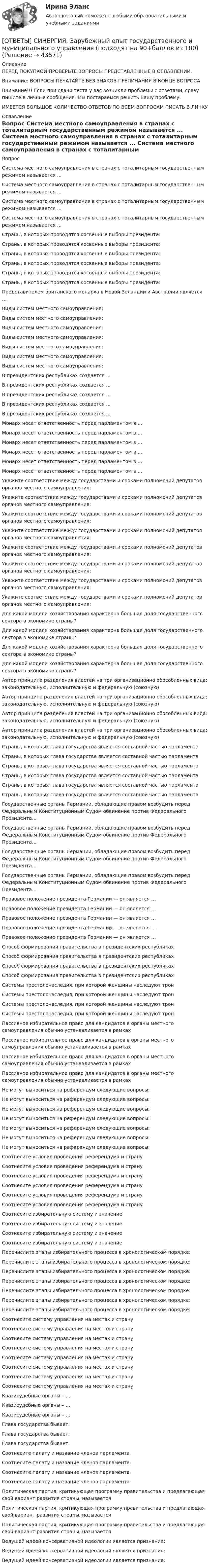      
            Описание
            ПЕРЕД ПОКУПКОЙ ПРОВЕРЬТЕ ВОПРОСЫ ПРЕДСТАВЛЕННЫЕ В ОГЛАВЛЕНИИ.Внимание: ВОПРОСЫ ПЕЧАТАЙТЕ БЕЗ ЗНАКОВ ПРЕПИНАНИЯ В КОНЦЕ ВОПРОСАВнимание!!! Если при сдачи теста у вас возникли проблемы с ответами, сразу пишите в личные сообщения. Мы постараемся решить Вашу проблему.ИМЕЕТСЯ БОЛЬШОЕ КОЛИЧЕСТВО ОТВЕТОВ ПО ВСЕМ ВОПРОСАМ ПИСАТЬ В ЛИЧКУ 
            Оглавление
            Вопрос Система местного самоуправления в странах с тоталитарным государственным режимом называется ... Система местного самоуправления в странах с тоталитарным государственным режимом называется ... Система местного самоуправления в странах с тоталитарным государственным режимом называется ... Система местного самоуправления в странах с тоталитарным государственным режимом называется ... Страны, в которых проводятся косвенные выборы президента: Страны, в которых проводятся косвенные выборы президента: Страны, в которых проводятся косвенные выборы президента: Страны, в которых проводятся косвенные выборы президента: Страны, в которых проводятся косвенные выборы президента: Страны, в которых проводятся косвенные выборы президента: Представителем британского монарха в Новой Зеландии и Австралии является … Виды систем местного самоуправления: Виды систем местного самоуправления: Виды систем местного самоуправления: Виды систем местного самоуправления: Виды систем местного самоуправления: Виды систем местного самоуправления: Виды систем местного самоуправления: В президентских республиках создается ... В президентских республиках создается ... В президентских республиках создается ... В президентских республиках создается ... В президентских республиках создается ... Монарх несет ответственность перед парламентом в … Монарх несет ответственность перед парламентом в … Монарх несет ответственность перед парламентом в … Монарх несет ответственность перед парламентом в … Монарх несет ответственность перед парламентом в … Монарх несет ответственность перед парламентом в … Укажите соответствие между государствами и сроками полномочий депутатов органов местного самоуправления: Укажите соответствие между государствами и сроками полномочий депутатов органов местного самоуправления: Укажите соответствие между государствами и сроками полномочий депутатов органов местного самоуправления: Укажите соответствие между государствами и сроками полномочий депутатов органов местного самоуправления: Укажите соответствие между государствами и сроками полномочий депутатов органов местного самоуправления: Укажите соответствие между государствами и сроками полномочий депутатов органов местного самоуправления: Укажите соответствие между государствами и сроками полномочий депутатов органов местного самоуправления: Укажите соответствие между государствами и сроками полномочий депутатов органов местного самоуправления: Для какой модели хозяйствования характерна большая доля    государственного сектора в экономике страны? Для какой модели хозяйствования характерна большая доля    государственного сектора в экономике страны? Для какой модели хозяйствования характерна большая доля    государственного сектора в экономике страны? Для какой модели хозяйствования характерна большая доля    государственного сектора в экономике страны? Автор принципа разделения властей на три организационно обособленных вида: законодательную, исполнительную и федеральную (союзную) Автор принципа разделения властей на три организационно обособленных вида: законодательную, исполнительную и федеральную (союзную) Автор принципа разделения властей на три организационно обособленных вида: законодательную, исполнительную и федеральную (союзную) Автор принципа разделения властей на три организационно обособленных вида: законодательную, исполнительную и федеральную (союзную) Страны, в которых глава государства является составной частью парламента Страны, в которых глава государства является составной частью парламента Страны, в которых глава государства является составной частью парламента Страны, в которых глава государства является составной частью парламента Страны, в которых глава государства является составной частью парламента Страны, в которых глава государства является составной частью парламента Государственные органы Германии, обладающие правом возбудить перед Федеральным Конституционным Судом обвинение против Федерального Президента… Государственные органы Германии, обладающие правом возбудить перед Федеральным Конституционным Судом обвинение против Федерального Президента… Государственные органы Германии, обладающие правом возбудить перед Федеральным Конституционным Судом обвинение против Федерального Президента… Государственные органы Германии, обладающие правом возбудить перед Федеральным Конституционным Судом обвинение против Федерального Президента… Правовое положение президента Германии — он является … Правовое положение президента Германии — он является … Правовое положение президента Германии — он является … Правовое положение президента Германии — он является … Правовое положение президента Германии — он является … Способ формирования правительства в президентских республиках Способ формирования правительства в президентских республиках Способ формирования правительства в президентских республиках Способ формирования правительства в президентских республиках Системы престолонаследия, при которой женщины наследуют трон Системы престолонаследия, при которой женщины наследуют трон Системы престолонаследия, при которой женщины наследуют трон Системы престолонаследия, при которой женщины наследуют трон Пассивное избирательное право для кандидатов в органы местного самоуправления обычно устанавливается в рамках Пассивное избирательное право для кандидатов в органы местного самоуправления обычно устанавливается в рамках Пассивное избирательное право для кандидатов в органы местного самоуправления обычно устанавливается в рамках Пассивное избирательное право для кандидатов в органы местного самоуправления обычно устанавливается в рамках Не могут выноситься на референдум следующие вопросы: Не могут выноситься на референдум следующие вопросы: Не могут выноситься на референдум следующие вопросы: Не могут выноситься на референдум следующие вопросы: Не могут выноситься на референдум следующие вопросы: Не могут выноситься на референдум следующие вопросы: Не могут выноситься на референдум следующие вопросы: Соотнесите условия проведения референдума и страну Соотнесите условия проведения референдума и страну Соотнесите условия проведения референдума и страну Соотнесите условия проведения референдума и страну Соотнесите условия проведения референдума и страну Соотнесите условия проведения референдума и страну Соотнесите избирательную систему и значение Соотнесите избирательную систему и значение Соотнесите избирательную систему и значение Соотнесите избирательную систему и значение Перечислите этапы избирательного процесса в хронологическом порядке: Перечислите этапы избирательного процесса в хронологическом порядке: Перечислите этапы избирательного процесса в хронологическом порядке: Перечислите этапы избирательного процесса в хронологическом порядке: Перечислите этапы избирательного процесса в хронологическом порядке: Перечислите этапы избирательного процесса в хронологическом порядке: Перечислите этапы избирательного процесса в хронологическом порядке: Соотнесите систему управления на местах и страну Соотнесите систему управления на местах и страну Соотнесите систему управления на местах и страну Соотнесите систему управления на местах и страну Соотнесите систему управления на местах и страну Соотнесите систему управления на местах и страну Соотнесите систему управления на местах и страну Соотнесите систему управления на местах и страну Квазисудебные органы – … Квазисудебные органы – … Квазисудебные органы – … Глава государства бывает: Глава государства бывает: Глава государства бывает: Соотнесите палату и название членов парламента Соотнесите палату и название членов парламента Соотнесите палату и название членов парламента Соотнесите палату и название членов парламента Политическая партия, критикующая программу правительства и предлагающая свой вариант развития страны, называется Политическая партия, критикующая программу правительства и предлагающая свой вариант развития страны, называется Политическая партия, критикующая программу правительства и предлагающая свой вариант развития страны, называется Ведущей идеей консервативной идеологии является признание: Ведущей идеей консервативной идеологии является признание: Ведущей идеей консервативной идеологии является признание: 
            
            
            [ОТВЕТЫ] СИНЕРГИЯ. Задачи статики (подходят на 90+баллов из 100)[ОТВЕТЫ] СИНЕРГИЯ. Зарубежный опыт государственного и муниципального управления (подходят на 90+баллов из 100)[ОТВЕТЫ] СИНЕРГИЯ. Защита государственной тайны (новые тесты 2023г.) (подходят на 90+баллов из 100)[ОТВЕТЫ] СИНЕРГИЯ. Защита прав потребителей материальные и процессуальные аспекты (подходят на 90+баллов из 100)[ОТВЕТЫ] СИНЕРГИЯ. Защита прав потребителей (новые тесты 2023г.) (подходят на 90+баллов из 100)[ОТВЕТЫ] СИНЕРГИЯ. Инвестиции в недвижимость (1) (подходят на 90+баллов из 100)[ОТВЕТЫ] СИНЕРГИЯ. Инвестиции в недвижимость (2) (подходят на 90+баллов из 100)[ОТВЕТЫ] СИНЕРГИЯ. Дизайн-исследования (новые тесты 2023г.) (подходят на 90+баллов из 100)[ОТВЕТЫ] СИНЕРГИЯ. Договорное право.фю_БАК (новые тесты 2023г.) (подходят на 90+баллов из 100)[ОТВЕТЫ] СИНЕРГИЯ. Документационное обеспечение проектной деятельности.фтехп_БАК (новые тесты 2023г.) (подходят на 90+баллов из 100)[ОТВЕТЫ] СИНЕРГИЯ. Дорожные машины и производственная база строительства.ти_ФРК (новые тесты 2023г.) (подходят на 90+баллов из 100)[ОТВЕТЫ] СИНЕРГИЯ. Дошкольная педагогика и психология.фпдг_БАК (подходят на 90+баллов из 100)[ОТВЕТЫ] СИНЕРГИЯ. Железобетонные и каменные конструкции (новые тесты 2023г.) (подходят на 90+баллов из 100)[ОТВЕТЫ] СИНЕРГИЯ. Железобетонные и каменные конструкции (новые тесты 2023г.) (подходят на 90+баллов из 100)