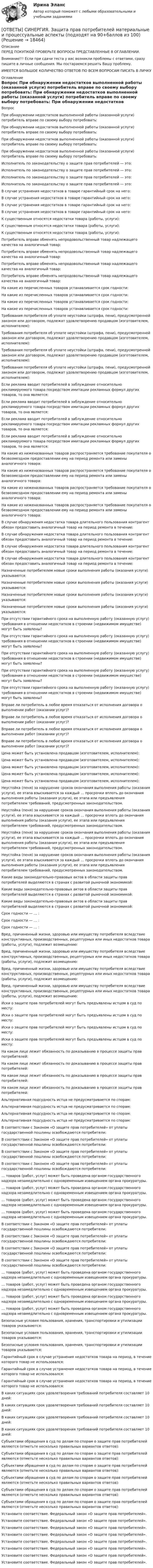     
          Описание
          ПЕРЕД ПОКУПКОЙ ПРОВЕРЬТЕ ВОПРОСЫ ПРЕДСТАВЛЕННЫЕ В ОГЛАВЛЕНИИ.Внимание!!! Если при сдачи теста у вас возникли проблемы с ответами, сразу пишите в личные сообщения. Мы постараемся решить Вашу проблему.ИМЕЕТСЯ БОЛЬШОЕ КОЛИЧЕСТВО ОТВЕТОВ ПО ВСЕМ ВОПРОСАМ ПИСАТЬ В ЛИЧКУ 
          Оглавление
          Вопрос При обнаружении недостатков выполненной работы (оказанной услуги) потребитель вправе по своему выбору потребовать: При обнаружении недостатков выполненной работы (оказанной услуги) потребитель вправе по своему выбору потребовать: При обнаружении недостатков выполненной работы (оказанной услуги) потребитель вправе по своему выбору потребовать: При обнаружении недостатков выполненной работы (оказанной услуги) потребитель вправе по своему выбору потребовать: Исполнитель по законодательству о защите прав потребителей — это: Исполнитель по законодательству о защите прав потребителей — это: Исполнитель по законодательству о защите прав потребителей — это: Исполнитель по законодательству о защите прав потребителей — это: В случае устранения недостатков в товаре гарантийный срок на него: В случае устранения недостатков в товаре гарантийный срок на него: В случае устранения недостатков в товаре гарантийный срок на него: В случае устранения недостатков в товаре гарантийный срок на него: К существенным относятся недостатки товара (работы, услуги): К существенным относятся недостатки товара (работы, услуги): К существенным относятся недостатки товара (работы, услуги): Потребитель вправе обменять непродовольственный товар надлежащего качества на аналогичный товар: Потребитель вправе обменять непродовольственный товар надлежащего качества на аналогичный товар: Потребитель вправе обменять непродовольственный товар надлежащего качества на аналогичный товар: Потребитель вправе обменять непродовольственный товар надлежащего качества на аналогичный товар: На какие из перечисленных товаров устанавливается срок годности: На какие из перечисленных товаров устанавливается срок годности: На какие из перечисленных товаров устанавливается срок годности: На какие из перечисленных товаров устанавливается срок годности: Требования потребителя об уплате неустойки (штрафа, пени), предусмотренной законом или договором, подлежат удовлетворению продавцом (изготовителем, исполнителем): Требования потребителя об уплате неустойки (штрафа, пени), предусмотренной законом или договором, подлежат удовлетворению продавцом (изготовителем, исполнителем): Требования потребителя об уплате неустойки (штрафа, пени), предусмотренной законом или договором, подлежат удовлетворению продавцом (изготовителем, исполнителем): Требования потребителя об уплате неустойки (штрафа, пени), предусмотренной законом или договором, подлежат удовлетворению продавцом (изготовителем, исполнителем): Если реклама вводит потребителей в заблуждение относительно рекламируемого товара посредством имитации рекламных формул других товаров, то она является: Если реклама вводит потребителей в заблуждение относительно рекламируемого товара посредством имитации рекламных формул других товаров, то она является: Если реклама вводит потребителей в заблуждение относительно рекламируемого товара посредством имитации рекламных формул других товаров, то она является: Если реклама вводит потребителей в заблуждение относительно рекламируемого товара посредством имитации рекламных формул других товаров, то она является: На какие из ниженазванных товаров распространяется требование покупателя о безвозмездном предоставлении ему на период ремонта или замены аналогичного товара: На какие из ниженазванных товаров распространяется требование покупателя о безвозмездном предоставлении ему на период ремонта или замены аналогичного товара: На какие из ниженазванных товаров распространяется требование покупателя о безвозмездном предоставлении ему на период ремонта или замены аналогичного товара: На какие из ниженазванных товаров распространяется требование покупателя о безвозмездном предоставлении ему на период ремонта или замены аналогичного товара: В случае обнаружения недостатка товара длительного пользования контрагент обязан предоставить аналогичный товар на период ремонта в течение: В случае обнаружения недостатка товара длительного пользования контрагент обязан предоставить аналогичный товар на период ремонта в течение: В случае обнаружения недостатка товара длительного пользования контрагент обязан предоставить аналогичный товар на период ремонта в течение: В случае обнаружения недостатка товара длительного пользования контрагент обязан предоставить аналогичный товар на период ремонта в течение: Назначенные потребителем новые сроки выполнения работы (оказания услуги) указываются: Назначенные потребителем новые сроки выполнения работы (оказания услуги) указываются: Назначенные потребителем новые сроки выполнения работы (оказания услуги) указываются: Назначенные потребителем новые сроки выполнения работы (оказания услуги) указываются: При отсутствии гарантийного срока на выполненную работу (оказанную услугу) требования в отношении недостатков в строении (недвижимом имуществе) могут быть заявлены? При отсутствии гарантийного срока на выполненную работу (оказанную услугу) требования в отношении недостатков в строении (недвижимом имуществе) могут быть заявлены? При отсутствии гарантийного срока на выполненную работу (оказанную услугу) требования в отношении недостатков в строении (недвижимом имуществе) могут быть заявлены? При отсутствии гарантийного срока на выполненную работу (оказанную услугу) требования в отношении недостатков в строении (недвижимом имуществе) могут быть заявлены? При отсутствии гарантийного срока на выполненную работу (оказанную услугу) требования в отношении недостатков в строении (недвижимом имуществе) могут быть заявлены? Вправе ли потребитель в любое время отказаться от исполнения договора о выполнении работ (оказании услуг)? Вправе ли потребитель в любое время отказаться от исполнения договора о выполнении работ (оказании услуг)? Вправе ли потребитель в любое время отказаться от исполнения договора о выполнении работ (оказании услуг)? Вправе ли потребитель в любое время отказаться от исполнения договора о выполнении работ (оказании услуг)? Цена может быть установлена продавцом (изготовителем, исполнителем): Цена может быть установлена продавцом (изготовителем, исполнителем): Цена может быть установлена продавцом (изготовителем, исполнителем): Цена может быть установлена продавцом (изготовителем, исполнителем): Цена может быть установлена продавцом (изготовителем, исполнителем): Неустойка (пеня) за нарушение сроков окончания выполнения работы (оказания услуги), ее этапа взыскивается за каждый … просрочки вплоть до окончания выполнения работы (оказания услуги), ее этапа или предъявления потребителем требований, предусмотренных законодательством. Неустойка (пеня) за нарушение сроков окончания выполнения работы (оказания услуги), ее этапа взыскивается за каждый … просрочки вплоть до окончания выполнения работы (оказания услуги), ее этапа или предъявления потребителем требований, предусмотренных законодательством. Неустойка (пеня) за нарушение сроков окончания выполнения работы (оказания услуги), ее этапа взыскивается за каждый … просрочки вплоть до окончания выполнения работы (оказания услуги), ее этапа или предъявления потребителем требований, предусмотренных законодательством. Неустойка (пеня) за нарушение сроков окончания выполнения работы (оказания услуги), ее этапа взыскивается за каждый … просрочки вплоть до окончания выполнения работы (оказания услуги), ее этапа или предъявления потребителем требований, предусмотренных законодательством. Какие виды законодательно-правовых актов в области защиты прав потребителей выделяются в странах с развитой рыночной экономикой: Какие виды законодательно-правовых актов в области защиты прав потребителей выделяются в странах с развитой рыночной экономикой: Какие виды законодательно-правовых актов в области защиты прав потребителей выделяются в странах с развитой рыночной экономикой: Срок годности — … : Срок годности — … : Срок годности — … : Вред, причиненный жизни, здоровью или имуществу потребителя вследствие конструктивных, производственных, рецептурных или иных недостатков товара (работы, услуги), подлежит возмещению: Вред, причиненный жизни, здоровью или имуществу потребителя вследствие конструктивных, производственных, рецептурных или иных недостатков товара (работы, услуги), подлежит возмещению: Вред, причиненный жизни, здоровью или имуществу потребителя вследствие конструктивных, производственных, рецептурных или иных недостатков товара (работы, услуги), подлежит возмещению: Вред, причиненный жизни, здоровью или имуществу потребителя вследствие конструктивных, производственных, рецептурных или иных недостатков товара (работы, услуги), подлежит возмещению: Иски о защите прав потребителей могут быть предъявлены истцом в суд по месту: Иски о защите прав потребителей могут быть предъявлены истцом в суд по месту: Иски о защите прав потребителей могут быть предъявлены истцом в суд по месту: Иски о защите прав потребителей могут быть предъявлены истцом в суд по месту: На каком лице лежит обязанность по доказыванию в процессе защиты прав потребителей: На каком лице лежит обязанность по доказыванию в процессе защиты прав потребителей: На каком лице лежит обязанность по доказыванию в процессе защиты прав потребителей: На каком лице лежит обязанность по доказыванию в процессе защиты прав потребителей: Альтернативная подсудность истца не предусматривается по спорам: Альтернативная подсудность истца не предусматривается по спорам: Альтернативная подсудность истца не предусматривается по спорам: Альтернативная подсудность истца не предусматривается по спорам: В соответствии с Законом «О защите прав потребителей» от уплаты государственной пошлины освобождаются потребители: В соответствии с Законом «О защите прав потребителей» от уплаты государственной пошлины освобождаются потребители: В соответствии с Законом «О защите прав потребителей» от уплаты государственной пошлины освобождаются потребители: В соответствии с Законом «О защите прав потребителей» от уплаты государственной пошлины освобождаются потребители: … товаров (работ, услуг) может быть проведена органом государственного надзора незамедлительно с одновременным извещением органа прокуратуры. … товаров (работ, услуг) может быть проведена органом государственного надзора незамедлительно с одновременным извещением органа прокуратуры. … товаров (работ, услуг) может быть проведена органом государственного надзора незамедлительно с одновременным извещением органа прокуратуры. … товаров (работ, услуг) может быть проведена органом государственного надзора незамедлительно с одновременным извещением органа прокуратуры. В соответствии с Законом «О защите прав потребителей» от уплаты государственной пошлины освобождаются потребители: В соответствии с Законом «О защите прав потребителей» от уплаты государственной пошлины освобождаются потребители: В соответствии с Законом «О защите прав потребителей» от уплаты государственной пошлины освобождаются потребители: В соответствии с Законом «О защите прав потребителей» от уплаты государственной пошлины освобождаются потребители: … товаров (работ, услуг) может быть проведена органом государственного надзора незамедлительно с одновременным извещением органа прокуратуры. … товаров (работ, услуг) может быть проведена органом государственного надзора незамедлительно с одновременным извещением органа прокуратуры. … товаров (работ, услуг) может быть проведена органом государственного надзора незамедлительно с одновременным извещением органа прокуратуры. … товаров (работ, услуг) может быть проведена органом государственного надзора незамедлительно с одновременным извещением органа прокуратуры. Безопасные условия пользования, хранения, транспортировки и утилизации товаров указываются: Безопасные условия пользования, хранения, транспортировки и утилизации товаров указываются: Безопасные условия пользования, хранения, транспортировки и утилизации товаров указываются: Гарантийный срок в случае устранения недостатков товара на период, в течение которого товар не использовался: Гарантийный срок в случае устранения недостатков товара на период, в течение которого товар не использовался: Гарантийный срок в случае устранения недостатков товара на период, в течение которого товар не использовался: В каких ситуациях срок удовлетворения требований потребителя составляет 10 дней: В каких ситуациях срок удовлетворения требований потребителя составляет 10 дней: В каких ситуациях срок удовлетворения требований потребителя составляет 10 дней: В каких ситуациях срок удовлетворения требований потребителя составляет 10 дней: Субъектами обращения в суд по делам по спорам о защите прав потребителей являются (отметьте несколько правильных вариантов ответов): Субъектами обращения в суд по делам по спорам о защите прав потребителей являются (отметьте несколько правильных вариантов ответов): Субъектами обращения в суд по делам по спорам о защите прав потребителей являются (отметьте несколько правильных вариантов ответов): Субъектами обращения в суд по делам по спорам о защите прав потребителей являются (отметьте несколько правильных вариантов ответов): Субъектами обращения в суд по делам по спорам о защите прав потребителей являются (отметьте несколько правильных вариантов ответов): Субъектами обращения в суд по делам по спорам о защите прав потребителей являются (отметьте несколько правильных вариантов ответов): Установите соответствие. Федеральный закон «О защите прав потребителей». Установите соответствие. Федеральный закон «О защите прав потребителей». Установите соответствие. Федеральный закон «О защите прав потребителей». Установите соответствие. Федеральный закон «О защите прав потребителей». Установите соответствие. Федеральный закон «О защите прав потребителей». Установите соответствие. Федеральный закон «О защите прав потребителей». Установите соответствие. Федеральный закон «О защите прав потребителей». Установите соответствие. Федеральный закон «О защите прав потребителей». 
            
            
            [ОТВЕТЫ] СИНЕРГИЯ. Защита государственной тайны (новые тесты 2023г.) (подходят на 90+баллов из 100)[ОТВЕТЫ] СИНЕРГИЯ. Защита прав потребителей материальные и процессуальные аспекты (подходят на 90+баллов из 100)[ОТВЕТЫ] СИНЕРГИЯ. Защита прав потребителей (новые тесты 2023г.) (подходят на 90+баллов из 100)[ОТВЕТЫ] СИНЕРГИЯ. Инвестиции в недвижимость (1) (подходят на 90+баллов из 100)[ОТВЕТЫ] СИНЕРГИЯ. Инвестиции в недвижимость (2) (подходят на 90+баллов из 100)[ОТВЕТЫ] СИНЕРГИЯ. Инвестиции в недвижимость (3) (подходят на 90+баллов из 100)[ОТВЕТЫ] СИНЕРГИЯ.ИНВЕСТИЦИИ ТЕСТЫ 100 БАЛЛОВ[ОТВЕТЫ] СИНЕРГИЯ. Документационное обеспечение проектной деятельности.фтехп_БАК (новые тесты 2023г.) (подходят на 90+баллов из 100)[ОТВЕТЫ] СИНЕРГИЯ. Дорожные машины и производственная база строительства.ти_ФРК (новые тесты 2023г.) (подходят на 90+баллов из 100)[ОТВЕТЫ] СИНЕРГИЯ. Дошкольная педагогика и психология.фпдг_БАК (подходят на 90+баллов из 100)[ОТВЕТЫ] СИНЕРГИЯ. Железобетонные и каменные конструкции (новые тесты 2023г.) (подходят на 90+баллов из 100)[ОТВЕТЫ] СИНЕРГИЯ. Железобетонные и каменные конструкции (новые тесты 2023г.) (подходят на 90+баллов из 100)[ОТВЕТЫ] СИНЕРГИЯ. Жилищное право (новые тесты 2022г.) Промежуточные тесты итоговый тест и компетентностный тест (подходят на 90+баллов из 100)[ОТВЕТЫ] СИНЕРГИЯ. Задачи статики (подходят на 90+баллов из 100)