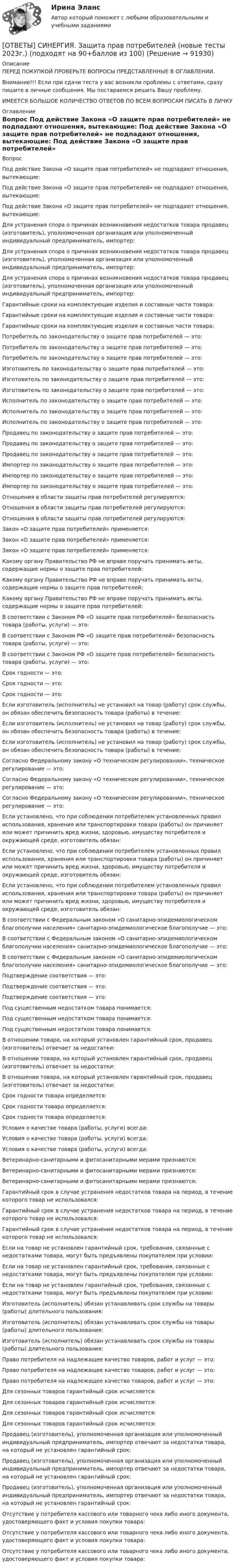      
            Описание
            ПЕРЕД ПОКУПКОЙ ПРОВЕРЬТЕ ВОПРОСЫ ПРЕДСТАВЛЕННЫЕ В ОГЛАВЛЕНИИ.Внимание!!! Если при сдачи теста у вас возникли проблемы с ответами, сразу пишите в личные сообщения. Мы постараемся решить Вашу проблему.ИМЕЕТСЯ БОЛЬШОЕ КОЛИЧЕСТВО ОТВЕТОВ ПО ВСЕМ ВОПРОСАМ ПИСАТЬ В ЛИЧКУ 
            Оглавление
            Вопрос Под действие Закона «О защите прав потребителей» не подпадают отношения, вытекающие: Под действие Закона «О защите прав потребителей» не подпадают отношения, вытекающие: Под действие Закона «О защите прав потребителей» не подпадают отношения, вытекающие: Для устранения спора о причинах возникновения недостатков товара продавец (изготовитель), уполномоченная организация или уполномоченный индивидуальный предприниматель, импортер: Для устранения спора о причинах возникновения недостатков товара продавец (изготовитель), уполномоченная организация или уполномоченный индивидуальный предприниматель, импортер: Для устранения спора о причинах возникновения недостатков товара продавец (изготовитель), уполномоченная организация или уполномоченный индивидуальный предприниматель, импортер: Гарантийные сроки на комплектующие изделия и составные части товара: Гарантийные сроки на комплектующие изделия и составные части товара: Гарантийные сроки на комплектующие изделия и составные части товара: Потребитель по законодательству о защите прав потребителей — это: Потребитель по законодательству о защите прав потребителей — это: Потребитель по законодательству о защите прав потребителей — это: Изготовитель по законодательству о защите прав потребителей — это: Изготовитель по законодательству о защите прав потребителей — это: Изготовитель по законодательству о защите прав потребителей — это: Исполнитель по законодательству о защите прав потребителей — это: Исполнитель по законодательству о защите прав потребителей — это: Исполнитель по законодательству о защите прав потребителей — это: Продавец по законодательству о защите прав потребителей — это: Продавец по законодательству о защите прав потребителей — это: Продавец по законодательству о защите прав потребителей — это: Импортер по законодательству о защите прав потребителей — это: Импортер по законодательству о защите прав потребителей — это: Импортер по законодательству о защите прав потребителей — это: Отношения в области защиты прав потребителей регулируются: Отношения в области защиты прав потребителей регулируются: Отношения в области защиты прав потребителей регулируются: Закон «О защите прав потребителей» применяется: Закон «О защите прав потребителей» применяется: Закон «О защите прав потребителей» применяется: Какому органу Правительство РФ не вправе поручать принимать акты, содержащие нормы о защите прав потребителей: Какому органу Правительство РФ не вправе поручать принимать акты, содержащие нормы о защите прав потребителей: Какому органу Правительство РФ не вправе поручать принимать акты, содержащие нормы о защите прав потребителей: В соответствии с Законом РФ «О защите прав потребителей» безопасность товара (работы, услуги) — это: В соответствии с Законом РФ «О защите прав потребителей» безопасность товара (работы, услуги) — это: В соответствии с Законом РФ «О защите прав потребителей» безопасность товара (работы, услуги) — это: Срок годности — это: Срок годности — это: Срок годности — это: Если изготовитель (исполнитель) не установил на товар (работу) срок службы, он обязан обеспечить безопасность товара (работы) в течение: Если изготовитель (исполнитель) не установил на товар (работу) срок службы, он обязан обеспечить безопасность товара (работы) в течение: Если изготовитель (исполнитель) не установил на товар (работу) срок службы, он обязан обеспечить безопасность товара (работы) в течение: Согласно Федеральному закону «О техническом регулировании», техническое регулирование — это: Согласно Федеральному закону «О техническом регулировании», техническое регулирование — это: Согласно Федеральному закону «О техническом регулировании», техническое регулирование — это: Если установлено, что при соблюдении потребителем установленных правил использования, хранения или транспортировки товара (работы) он причиняет или может причинить вред жизни, здоровью, имуществу потребителя и окружающей среде, изготовитель обязан: Если установлено, что при соблюдении потребителем установленных правил использования, хранения или транспортировки товара (работы) он причиняет или может причинить вред жизни, здоровью, имуществу потребителя и окружающей среде, изготовитель обязан: Если установлено, что при соблюдении потребителем установленных правил использования, хранения или транспортировки товара (работы) он причиняет или может причинить вред жизни, здоровью, имуществу потребителя и окружающей среде, изготовитель обязан: В соответствии с Федеральным законом «О санитарно-эпидемиологическом благополучии населения» санитарно-эпидемиологическое благополучие — это: В соответствии с Федеральным законом «О санитарно-эпидемиологическом благополучии населения» санитарно-эпидемиологическое благополучие — это: В соответствии с Федеральным законом «О санитарно-эпидемиологическом благополучии населения» санитарно-эпидемиологическое благополучие — это: Подтверждение соответствия — это: Подтверждение соответствия — это: Подтверждение соответствия — это: Под существенным недостатком товара понимается: Под существенным недостатком товара понимается: Под существенным недостатком товара понимается: В отношении товара, на который установлен гарантийный срок, продавец (изготовитель) отвечает за недостатки: В отношении товара, на который установлен гарантийный срок, продавец (изготовитель) отвечает за недостатки: В отношении товара, на который установлен гарантийный срок, продавец (изготовитель) отвечает за недостатки: Срок годности товара определяется: Срок годности товара определяется: Срок годности товара определяется: Условия о качестве товара (работы, услуги) всегда: Условия о качестве товара (работы, услуги) всегда: Условия о качестве товара (работы, услуги) всегда: Ветеринарно-санитарными и фитосанитарными мерами признаются: Ветеринарно-санитарными и фитосанитарными мерами признаются: Ветеринарно-санитарными и фитосанитарными мерами признаются: Гарантийный срок в случае устранения недостатков товара на период, в течение которого товар не использовался: Гарантийный срок в случае устранения недостатков товара на период, в течение которого товар не использовался: Гарантийный срок в случае устранения недостатков товара на период, в течение которого товар не использовался: Если на товар не установлен гарантийный срок, требования, связанные с недостатками товара, могут быть предъявлены покупателем при условии: Если на товар не установлен гарантийный срок, требования, связанные с недостатками товара, могут быть предъявлены покупателем при условии: Если на товар не установлен гарантийный срок, требования, связанные с недостатками товара, могут быть предъявлены покупателем при условии: Изготовитель (исполнитель) обязан устанавливать срок службы на товары (работы) длительного пользования: Изготовитель (исполнитель) обязан устанавливать срок службы на товары (работы) длительного пользования: Изготовитель (исполнитель) обязан устанавливать срок службы на товары (работы) длительного пользования: Право потребителя на надлежащее качество товаров, работ и услуг — это: Право потребителя на надлежащее качество товаров, работ и услуг — это: Право потребителя на надлежащее качество товаров, работ и услуг — это: Для сезонных товаров гарантийный срок исчисляется: Для сезонных товаров гарантийный срок исчисляется: Для сезонных товаров гарантийный срок исчисляется: Для сезонных товаров гарантийный срок исчисляется: Продавец (изготовитель), уполномоченная организация или уполномоченный индивидуальный предприниматель, импортер отвечают за недостатки товара, на который не установлен гарантийный срок: Продавец (изготовитель), уполномоченная организация или уполномоченный индивидуальный предприниматель, импортер отвечают за недостатки товара, на который не установлен гарантийный срок: Продавец (изготовитель), уполномоченная организация или уполномоченный индивидуальный предприниматель, импортер отвечают за недостатки товара, на который не установлен гарантийный срок: Отсутствие у потребителя кассового или товарного чека либо иного документа, удостоверяющего факт и условия покупки товара: Отсутствие у потребителя кассового или товарного чека либо иного документа, удостоверяющего факт и условия покупки товара: Отсутствие у потребителя кассового или товарного чека либо иного документа, удостоверяющего факт и условия покупки товара:  
            
            
            [ОТВЕТЫ] СИНЕРГИЯ. Защита прав потребителей материальные и процессуальные аспекты (подходят на 90+баллов из 100)[ОТВЕТЫ] СИНЕРГИЯ. Защита прав потребителей (новые тесты 2023г.) (подходят на 90+баллов из 100)[ОТВЕТЫ] СИНЕРГИЯ. Инвестиции в недвижимость (1) (подходят на 90+баллов из 100)[ОТВЕТЫ] СИНЕРГИЯ. Инвестиции в недвижимость (2) (подходят на 90+баллов из 100)[ОТВЕТЫ] СИНЕРГИЯ. Инвестиции в недвижимость (3) (подходят на 90+баллов из 100)[ОТВЕТЫ] СИНЕРГИЯ.ИНВЕСТИЦИИ ТЕСТЫ 100 БАЛЛОВ[ОТВЕТЫ] СИНЕРГИЯ. Индивидуальные траектории профессионального развития (новые тесты 2023г.) (подходят на 90+баллов из 100)[ОТВЕТЫ] СИНЕРГИЯ. Дорожные машины и производственная база строительства.ти_ФРК (новые тесты 2023г.) (подходят на 90+баллов из 100)[ОТВЕТЫ] СИНЕРГИЯ. Дошкольная педагогика и психология.фпдг_БАК (подходят на 90+баллов из 100)[ОТВЕТЫ] СИНЕРГИЯ. Железобетонные и каменные конструкции (новые тесты 2023г.) (подходят на 90+баллов из 100)[ОТВЕТЫ] СИНЕРГИЯ. Железобетонные и каменные конструкции (новые тесты 2023г.) (подходят на 90+баллов из 100)[ОТВЕТЫ] СИНЕРГИЯ. Жилищное право (новые тесты 2022г.) Промежуточные тесты итоговый тест и компетентностный тест (подходят на 90+баллов из 100)[ОТВЕТЫ] СИНЕРГИЯ. Задачи статики (подходят на 90+баллов из 100)[ОТВЕТЫ] СИНЕРГИЯ. Зарубежный опыт государственного и муниципального управления (подходят на 90+баллов из 100)